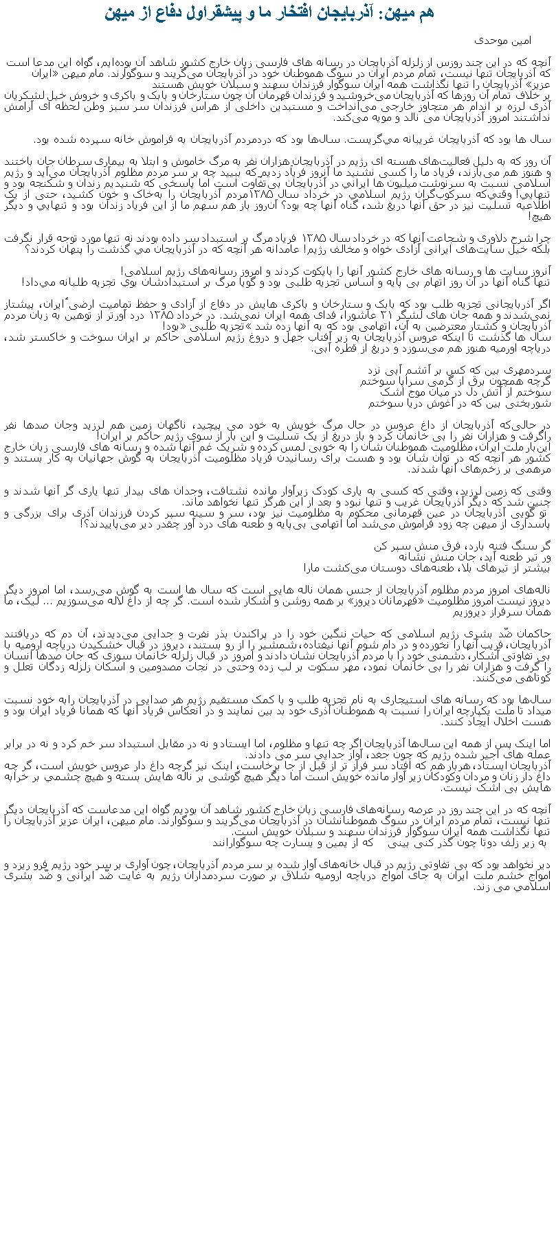 Text Box: هم ميهن: آذربايجان افتخار ما و پيشقراول دفاع از ميهن امین موحدی آنچه که در این چند روزس از زلزله آذربايجان در رسانه‌ های فارسی‌ زبان خارج کشور شاهد آن بوده‌ایم، گواه این مدعا است که آذربایجان تنها نیست، تمام مردم ایران در سوگ هموطنان‌ خود در آذربایجان می‌گریند و سوگوارند. مام میهن �ایران عزیز� آذربایجان را تنها نگذاشت همه ایران سوگوار فرزندان سهند و سبلان خویش هستندبر خلاف تمام آن‌ روزها که آذربایجان می‌خروشید و فرزندان قهرمان آن چون ستارخان و بابک و باکری و خروش خیل لشکریان آذری لرزه بر اندام هر متجاوز خارجی‌ می‌انداخت و مستبدین داخلی‌ از هراس فرزندان سر سبز وطن لحظه ای‌ آرامش نداشتند امروز آذربایجان می نالد و مویه می‌کند.سال ها بود که آذربایجان غریبانه مي‌گريست. سال‌ها بود که دردمردم آذربایجان به فراموش ‌خانه سپرده شده بود.آن‌ روز که به دلیل&nbsp;فعالیت‌های هسته ای‌ رژیم در آذربایجان&nbsp;هزاران نفر به مرگ خاموش و ابتلا به بیماری سرطان جان باختند و هنوز هم می‌بازند، فریاد ما را کسی‌ نشنید ما&nbsp;آنروز فریاد زدیم&nbsp;که ببييد چه بر سر مردم مظلوم آذربایجان می‌آید و رژیم اسلامی نسبت به سرنوشت میلیون ‌ها ايراني&nbsp;در آذربایجان بی‌تفاوت است اما پاسخی که شنیدیم&nbsp;زندان و شکنجه بود&nbsp;و تنهايي! وقتي‌که سرکوب‌گران رژيم اسلامي در خرداد سال ۱۳۸۵مردم آذربايجان را به‌خاک و خون کشيد، حتی از یک اطلاعیه تسلیت نیز در حق آنها دریغ شد، گناه آنها چه بود؟ آن‌روز باز هم سهم ما از این فریاد&nbsp;زندان بود و تنهايي&nbsp;و دیگر هیچ!چرا شرح دلاوری و شجاعت آنها که در خرداد سال ۱۳۸۵ فریاد مرگ بر استبداد سر داده بودند نه تنها مورد توجه قرار نگرفت بلکه خیل سایت‌های ایرانی آزادی ‌خواه و مخالف رژیم! عامدانه هر آنچه که در آذربایجان مي گذشت را پنهان کردند؟آنروز سایت ‌ها و رسانه‌ های خارج کشور آنها را بایکوت کردند و امروز رسانه‌های رژیم اسلامی!تنها گناه آنها در آن روز اتهام بی پایه و اساس تجزیه‌ طلبی بود و گویا مرگ بر استبدادشان بوي تجزیه طلبانه مي‌داد!اگر آذربایجانی تجزیه‌ طلب بود که بابک و ستارخان و باکری‌ هایش در دفاع از آزادی و حفظ تمامیت ارضی ٔایران، پیشتاز نمی‌شدند و همه جان ‌های لشگر ۳۱ عاشورا، فدای همه ایران نمی‌شد. در خرداد ۱۳۸۵ درد آورتر از توهین به زبان مردم آذربایجان و کشتار معترضین به آن، اتهامی بود که به آنها زده شد �تجزیه طلبی� بود!سال ‌ها گذشت تا اینکه عروس آذربایجان به زیر آفتاب جهل و دروغ رژیم اسلامی حاکم بر ایران سوخت و خاکستر شد، دریاچه اورمیه هنوز هم می‌سوزد و دریغ از قطره آبی.سردمهری بین که کس بر آتشم آبی نزدگرچه همچون برق از گرمی سراپا سوختمسوختم از آتش دل در میان موج اشکشوربختی بین که در آغوش دریا سوختمدر حالی‌که آذربایجان از داغ عروس در حال مرگ خویش به خود می‌ پیچيد، ناگهان زمین هم لرزيد وجان صدها نفر راگرفت&nbsp;و&nbsp;هزاران نفر را بی ‌خانمان کرد و باز دریغ از یک تسلیت و اين‌ بار از سوی رژيم حاکم بر ايران!این‌بار ملت ایران، مظلومیت هموطنان ‌شان را به خوبی‌ لمس کرده و شریک غم آنها شده&nbsp;و رسانه‌ های فارسی زبان خارج کشور هر آنچه که در توان‌ شان بود و هست برای رسانیدن فریاد مظلومیت آذربایجان به گوش جهانیان به کار بستند و مرهمی بر زخم‌های آنها شدند.وقتی‌ که زمین لرزید، وقتی‌ که کسی‌ به یاری کودک زیرآوار مانده نشتافت، وجدان‌ های بیدار تنها یاری گر آنها شدند و چنین شد که دیگر آذربایجان غریب و تنها نبود و بعد از این هرگز تنها نخواهد ماند.&nbsp;تو گویی آذربایجان در عین قهرمانی محکوم به مظلومیت نیز بود، سر و سینه سپر کردن فرزندان آذری برای بزرگی‌ و پاسداری از میهن چه زود فراموش می‌شد اما اتهامی بی‌پایه و طعنه‌ های درد آور چقدر دیر می‌پاییدند؟!گر سنگ فتنه بارد، فرق منش سپر کنور تیر طعنه آید، جان منش نشانهبیشتر از تیرهای بلا، طعنه‌های دوستان می‌کشت مارا ناله‌های امروز مردم مظلوم آذربایجان از جنس همان ناله ‌هایی‌ است که سال‌ ها است به گوش می‌رسد، اما امروز دیگر دیروز نیست امروز مظلومیت �قهرمانان دیروز� بر همه روشن و آشکار شده است. گر چه از داغ لاله می‌سوزیم ... ليک، ما همان سرفراز دیروزیمحاکمان ضّد بشری رژیم اسلامی که حیات ننگین خود را در پراکندن بذر نفرت و جدایی‌ می‌دیدند، آن دم که دریافتند آذربایجان، فریب آنها را نخورده و در دام شوم آنها نیفتاده، شمشیر را از رو بستند، دیروز در قبال خشکیدن دریاچه ارومیه با بی ‌تفاوتی آشکار، دشمنی خود را با مردم آذربایجان نشان دادند و امروز در قبال زلزله خانمان ‌سوزی که جان صدها انسان را گرفت و هزاران نفر را بی خانمان نمود، مهر سکوت بر لب زده و‌حتی در نجات مصدومین و اسکان زلزله زدگان تعلل و کوتاهی می‌کنند.سال‌ها بود که رسانه ‌های استیجاری به نام تجزیه طلب&nbsp;و&nbsp;با کمک مستقیم رژیم هر صدایی در آذربایجان رابه خود نسبت میداد تا ملت یکپارچه ایران را نسبت به هموطنان آذری خود بد بین نمایند و در انعکاس فریاد آنها که همانا فریاد ایران بود و هست اخلال ایجاد کنند.اما اینک پس از همه این سال‌ها آذربایجان اگر چه تنها و مظلوم، اما ایستاد و نه در مقابل استبداد سر خم کرد و نه در برابر عمله ‌های اجير شده رژيم که چون جغد، آواز جدايي سر می ‌دادند.آذربایجان ایستاد، هربار هم که افتاد سر فراز تر از قبل از جا برخاست، اینک نیز گرچه داغ ‌دار عروس خویش است، گر چه داغ ‌دار زنان و مردان وکودکان زیر آوار مانده خویش است اما دیگر هیچ گوشی بر ناله‌ هایش بسته و هیچ چشمي بر خرابه‌ هایش بی اشک نیست.آنچه که در این چند روز در عرصه رسانه‌های فارسی‌ زبان خارج کشور شاهد آن بودیم گواه این مدعاست که آذربایجان دیگر تنها نیست، تمام مردم ایران در سوگ هموطنانشان در آذربایجان می‌گریند و سوگوارند. مام میهن،&nbsp;ایران عزیز&nbsp;آذربایجان را تنها نگذاشت&nbsp;همه ایران سوگوار فرزندان سهند و سبلان&nbsp;خویش است.&nbsp;به زیر زلف دوتا چون گذر کنی‌ بینی‌    که از یمین و یسارت چه سوگواراننددیر نخواهد بود که بی‌ تفاوتی‌ رژیم در قبال خانه‌های آوار شده بر سر مردم آذربایجان، چون آواری بر سر خود رژیم فرو ریزد و امواج خشم ملت ایران به جای امواج دریاچه ارومیه شلاق بر صورت سردمداران رژیم به غایت ضّد ایرانی و ضّد بشری اسلامي می زند.