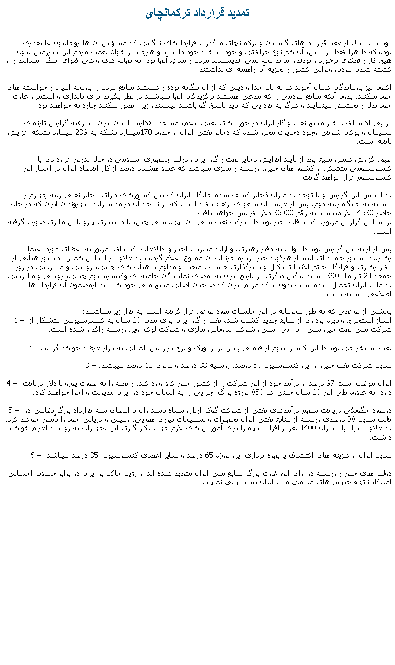 Text Box: تمديد قرارداد ترکمانچایدويست سال از عقد قرارداد های گلستان و ترکمانچای ميگذرد، قراردادهای ننگينی که مسؤلين آن ها روحانيون عاليقدری! بودندکه ظاهرا فقط درد دين، آن هم نوع خرافاتی و خود ساخته خود داشتند و هرچند از خوان نعمت مردم اين سرزمين بدون هيچ کار و تفکری برخوردار بودند، اما بدانچه نمی انديشيدند مردم و منافع آنها بود. به بهانه های واهی فتوای جنگ  ميدانند و از کشته شدن مردم، ويرانی کشور و تجزيه آن واهمه ای نداشتند.اکنون نيز بازماندگان همان آخوند ها به نام خدا و دينی که از آن بيگانه بوده و هستند منافع مردم را بازيچه اميال و خواسته های خود ميکنند، بدون آنکه منافع مردمی را که مدعی هستند برگزيدگان آنها ميباشند در نظر بگيرند برای پايداری و استمرار غارت خود بذل و بخشش مينمايند و هرگز به فردايی که بايد پاسخ گو باشند نيستند، زيرا  تصور ميکنند جاودانه خواهند بود.به گزارش تارنمای �کارشناسان ايران سبز� در پی اکتشافات اخير منابع نفت و گاز ايران در حوزه های نفتی ايلام، مسجد سليمان و بوکان شرقی وجود ذخايری محرز شده که ذخاير نفتی ايران از حدود 170ميليارد بشکه به 239 ميليارد بشکه افزايش يافته است.طبق گزارش همين منبع بعد از تأييد افزايش ذخاير نفت و گاز ايران، دولت جمهوری اسلامی در حال تدوين قراردادی با کنسرسيومی متشکل از کشور های چين، روسيه و مالزی ميباشد که عملا هشتاد درصد از کل اقتصاد ايران در اختيار اين کنسرسيوم قرار خواهد گرفت.به اساس اين گزارش و با توجه به ميزان ذخاير کشف شده جايگاه ايران که بين کشورهای دارای ذخاير نفتی رتبه چهارم را داشته به جايگاه رتبه دوم، پس از عربستان سعودی ارتقاء يافته است که در نتيجه آن درآمد سرانه شهروندان ايران که در حال حاضر 4530 دلار ميباشد به رقم 36000 دلار افزايش خواهد يافت بر اساس گزارش مزبور، اکتشافات اخير توسط شرکت نفت سی. ان. پی. سی چين، با دستياری پترو تاس مالزی صورت گرفته است.پس از ارايه اين گزارش توسط دولت به دفتر رهبری، و ارايه مديريت اخبار و اطلاعات اکتشاف  مزبور به اعضای مورد اعتماد رهبر،به دستور خامنه ای انتشار هرگونه خبر درباره جزئيات آن ممنوع اعلام گرديد، به علاوه بر اساس همين  دستور هيأتی از دفتر رهبری و قرارگاه خاتم الانبيا تشکيل و با برگذاری جلسات متعدد و مداوم با هيأت های چينی، روسی و ماليزيايی در روز جمعه 24 تير ماه 1390 سند ننگين ديگری در تاريخ ايران به امضای نمايندگان خامنه ای وکنسرسيوم چينی، روسی و ماليزيايی به ملت ايران تحميل شده است بدون اينکه مردم ايران که صاجبان اصلی منابع ملی خود هستند ازمضمون آن قرارداد ها اطلاعی داشته باشند .بخشی از توافقی که به طور محرمانه در اين جلسات مورد توافق قرار گرفته است به قرار زير ميباشند:1 � امتياز استخراج و بهره برداری از منابع جديد کشف شده نفت و گاز ايران برای مدت 20 سال به کنسرسيومی متشکل از شرکت ملی نفت چين سی. ان. پی. سی، شرکت پتروتاس مالزی و شرکت لوک اويل روسيه واگذار شده است.2 � نفت استخراجی توسط اين کنسرسيوم از قيمتی پايين تر از اوپک و نرخ بازار بين المللی به بازار عرضه خواهد گرديد.3 � سهم شرکت نفت چين از اين کنسرسيوم 50 درصد، روسيه 38 درصد و مالزی 12 درصد ميباشد.4 � ايران موظف است 97 درصد از درآمد خود از اين شرکت را از کشور چين کالا وارد کند. و بقيه را به صورت يورو يا دلار دريافت دارد. به علاوه طی اين 20 سال چينی ها 850 پروژه بزرگ اجرايی را به انتخاب خود در ايران مديريت و اجرا خواهند کرد.5 � درمورد چگونگی دريافت سهم درآمدهای نفتی از شرکت گوک اويل، سپاه پاسداران با امضای سه قرارداد بزرگ نظامی در قالب سهم 38 درصدی روسيه از منابع نفتی ايران تجهيزات و تسليحات نيروی هوايی، زمينی و دريايی خود را تأمين خواهد کرد. به علاوه سپاه پاسداران 1400 نفر از افراد سپاه را برای آموزش های لازم جهت بکار گيری اين تجهيزات به روسيه اعزام خواهند داشت.6 � سهم ايران از هزينه های اکتشاف يا بهره برداری اين پروژه 65 درصد و ساير اعضای کنسرسيوم  35 درصد ميباشد.دولت های چين و روسيه در ازای اين غارت بزرگ منابع ملی ايران متعهد شده اند از رژيم حاکم بر ايران در برابر حملات احتمالی امريکا، ناتو و جنبش های مردمی ملت ايران پشتنيبانی نمايند. 