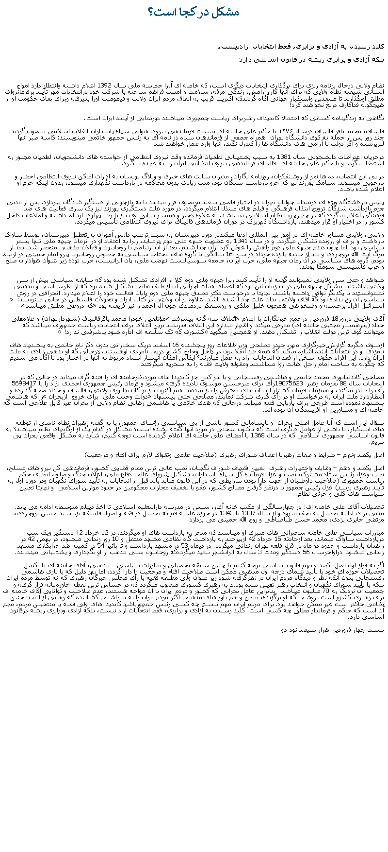 Text Box:  مشکل در کجا است؟ کليد رسيدن به آزادی و برابری، فقط انتخابات آزادنيست،بلکه آزادی و برابری ريشه در قانون اساسی داردنظام ولايی درحال برنامه ريزی برای برگذاری انتخابات ديگری است، که خامنه ای آنرا حماسه ملی سال 1392 اعلام داشته وانتظار دارد امواج انسانی شيفته نظام ولايی که برای آنها کار، آرامش، زندگی مرفه، سلامت و امنيت فراهم ساخته با شرکت خود درانتخابات مهر تأييد برفرمانروای مطلق اوبگذارند تا منتقدين واستکبار جهانی آگاه گردندکه اکثريت قريب به انفاق مردم ايران ولايت و قيموميت اورا پذيرفته وبرای بقای حکومت او از هيچگونه فداکاری دريغ نخواهند کرد!نگاهی به زندگینامه کسانی که احتمالا کانديدای رهبربرای رياست جمهوری ميباشند دورنمايی از آينده ايران است.قاليباف، محمد باقر قاليباف درسال ۱۳۷۶ با حکم علی خامنه ای بسمت فرماندهی نيروی هوايی سپاه پاسداران انفلاب اسلامی منصوب گردید. چند روز پس از حمله به کوی دانشگاه تهران  همراه جمعی از فرماندهان سپاه در نامه ای به رئيس جمهور خاتمی مينويسند: کاسه صبر آنها لبريزشده و اگر دولت نا آرامی های دانشگاه ها را کنترل نکند، آنها وارد عمل خواهند شد. درجريان اعتراصات دانشجويی سال 1381 به سبب پشتيبانی لطفيان فرمانده وقت نیروی انتظامی از خواسته‌ های دانشجويان، لطفیان مجبور به استعفا ميگردد و با حکم علی خامنه ای  قاليباف فرماندهی نيروی انتظامی ايران را  به عهده ميگيرد. در پی اين انتصاب، ده ها نفر از روشنفکران، روزنامه نگاران، مديران سايت های خبری و وبلاگ نويسان به ادارات اماکن نيروی انتظامی احضار و بازجويی ميشوند. سيامک پورزند نيز که جزو بازداشت شدگان بود، مدت زيادی بدون محاکمه در بازداشت نگهداری ميشود، بدون اينکه جرم او اعلام شده باشد.پليس بازداشتگاه ويژه ای درميدان جوانان تهران در اختيار قاضی سعيد مرتضوی قرار ميدهد تا به بازجويی از دستگير شدگان بپردازد. پس از مدتی جرم بازداشت شدگان ترويج ابتذال فرهنگی و فيلم های مبتذل اعلام ميگردد. در مورد علت دستگيری پورزند نيز يک سری فعاليت های ضد فرهنگی اعلام ميگردد که در چهارچوب نظام اسلامی نميباشد. به علاوه دختر و همسر سابق وی نيز با رضا پهلوی ارتباط داشته و اطلاعات داخل کشور را در اختيار او قرار ميدهند. بازداشتگاه کهريزک در دوران فرماندهی قاليباف برای نيروی انتظامی تأسيس ميگردد.ولايتی، ولاينی مشاور خامنه ای در امور بين المللی ادعا ميکنددر دوره دبيرستان به سبب ترغيب دانش آموزان به تعطيل دبيرستان، توسط ساواک بازداشت و برای او پرونده تشکيل ميگردد. و در سال 1341 به عضويت جبهه ملی دوم درميآيد، زيرا به اعتقاد او در آنزمان جبهه ملی تنها بستر سياسی بود. اما چون ديدم جبهه ملی دوم راهش را عوض کرد ازآن جدا شدم. بعد از آن ارتباطم با روحانيون و فعالان مذهبی منحصر شد. بعد از مرگ آيت الله بروجردی و بعد از حادثه پانزده خرداد در سن 16 سالگی با گروه های مختلف سياسی به خصوص روحانيون پيرو امام خمينی در ارتباط بودم. گروه های سياسی در آن زمان جبهه ملی، حزب ايران، جامعه سوسياليست نهضت ملی، پان ايرانيست، حزب توده زير عنوان هواداران صلح و حزب فاشيستی سومکا بودند.شواهد و حتی سن ولايتی نميتوانند گفته او را تأييد کنند زيرا جبهه ملی دوم کلا از افرادی تشکيل شده بود که سابقه سياسی بيش از سن ولايتی داشتند. مشکل جبهه ملی در آن زمان اين بود که اعضای هيأت اجرايی آن از طيف هايی تشکيل شده بود که از نظرسياسی و مذهبی نميتوانستند با يکديگر توافق داشته باشند. نهايتا با درخواست دکتر مصدق جبهه ملی دوم پايان فعاليت خود را اعلام ميدارد. انحرافی در روش سياسی آن رخ نداده بود که آقای ولايتی بدان علت جد ا شده باشد. علاوه بر آن ولايتی در کتاب ايران و تحولات فلسطين در جايی مينويسد: � ايسرائيل افراد برجسته و وطنخواهی همچون خليل ملکی و روشنفکر دردمندی چون آل احمد را نيز فريفته بود� که دروغی مطلق ميباشد.�آقای ولايتی درروز18 فروردين درجمع خبرنگاران با اعلام �ائتلاف سه گانه پيشرفت� مؤتلفين خودرا محمد باقرقاليباف (شهردارتهران) و غلامعلی حداد (پدرهمسر مجتبی خامنه ای) معرفی ميکند و اظهار ميدارد اين ائتلاف قدرتمند ترين ائتلاف برای انتخابات رياست جمهوری ميباشد که ميتوانند قوی ترين دولت انقلاب را تشکيل دهند. او همچنين ميگويد �کشوری که تک سليقه ای اداره شود پيشرفتی ندارد! �ازسوی ديگربه گزارش خبرگزاری مهر، حيدر مصلحی وزيراطلاعات روز پنجشنبه 16 اسفند دريک سخنرانی بدون ذکر نام خاتمی به پيشنهاد های نامزدی او در انتخابات آينده اشاره ميکند که همه ضد انقلابيون در داخل وخارج کشور درپی نامزدی اوهستند، درحالی که او بدهی زيادی به ملت ايران دارد. اين افراد چگونه سخن از فقدان انتخابات آزاد به عمل ميآورند؟ ايکاش امکان انتشار اسناد مربوط به آنها در اختيار بود تا آگاه می شديم که چگونه به ساحت امام راحل اهانت روا ميداشتند ومقوله ولايت فقيه را به سخريه ميگرفتند.مصلحی کانديداتوری محمد خاتمی و هاشمی رفسنجانی و يا هر کس جز کانديدا های موردنظرخامنه ای را فتنه گری ميداند در حالی که در انتخابات سال 88 بفرمان رهبر  19075623رأی برای ميرحسين موسوی ناديده گرفته ميشود و فرمان رئيس جمهوری احمدی نژاد را با 5698417 رأی را صادر ميکند، و همزمان فرمان کشتار انسان های معترض را نيز ميدهد. هم اکنون نيز بر کانديداتوری ولايتی، قاليباف و حداد صحه گذارده و انتظاردارد ملت ايران به درخواست او در رأی گيری شرکت نمايند. مصلحی حتی پيشنهاد �دولت وحدت ملی  برای خروج  ازبحران� را که هاشمی پيشنهاد نموده است طرحی برای بازيابی فتنه ميداند. درحالی که هدف خاتمی يا هاشمی رهايی نظام ولايی از بحران غير قابل علاجی است که خامنه ای و مشاورين او آفرينندگان آن بوده اند.سؤال اين است که آيا عامل اصلی بحران  و نابسامانی کشور ناشی از بی سياستی رؤسای جمهور، يا به گفته رهبران نظام ناشی از توطئه های استکبار، يا ناشی از عوامل ديگری است که تاکنون سخنی در مورد آنها گفته نشده است؟ مشکل در کدام يک از ارگانهای نظام ميباشد؟ به قانون اساسی جمهوری اسلامی که در سال 1368 با امضای علی خامنه ای اعلام گرديده است توجه کنيم، شايد به مشکل واقعی بحران پی ببريم.اصل يکصد ونهم � شرايط و صفات رهبريا اعضای شورای رهبری (صلاحيت علمی وتقوای لازم برای افتاء و مرجعيت) اصل يکصد و دهم � وظايف واختيارات رهبری: تعيين فقهای شورای نگهبان، نصب عالی ترين مقام قضايی کشور، فرماندهی کل نيرو های مسلح، نصب وعزل رئيس ستاد مشترک، نصب و عزل فرمانده کل سپاه پاسداران، تشکيل شورای عالی دفاع ملی، اعلان جنگ و صلج، امضای حکم رياست جمهوری (صلاحيت داوطلبان از جهت دارا بودن شرايطی که در اين قانون ميآيد بايد قبل از انتخابات به تأييد شورای نگهبان ودر دوره اول به تأييد رهبری برسد) عزل رئيس جمهور با درنظر گرفتن مصالح کشور، عفو يا تخفيف مجازات محکومين در حدود موازين اسلامی. و نهايتا تعيين سياست های کلی و جزئی نظام.تحصيلات آقای علی خامنه ای: در چهارسالگی از مکتب خانه آغاز، سپس در مدرسه دارالتعليم اسلامی تا اخذ ديپلم متوسطه ادامه می يابد. مدتی برای ادامه تحصيل به نجف ميرود و از سال 1337 تا 1343 در حوزه علميه قم به تحصيل در فقه و اصول فلسفه نزد سيد حسن بروجردی، مرتضی حايری يزدی، محمد حسن طباطباطی و روح الله خمينی می پردازد.مبارزات سياسی علی خامنه سخنرانی های منبری او ميباشند که منجر به بازداشت های او ميگردند. در 12 خرداد 42 دستگير ويک شب دربازداشت ساواک میماند، بعد ازحادثه 15 خرداد 42 ازبيرجند به بازداشت گاه نظامی مشهد منتقل و 10 روز زندانی ميشود، در بهمن 42 در زاهدان بازداشت و حدود دو ماه در قزل قلعه تهران زندانی ميگردد. در دیماه 53 در مشهد بازداشت و تا پائيز 54 در کميته ضد خرابکاری مشهد زندانی ميشود. دراواخرسال 56 دستگير ومدت 3 سال به ايرانشهر تبعيد ميگرددکه روحانيون سنی مذهب از او نگهداری و پشتيبانی مينمايند.اگر به فراز اول اصل يکصد و نهم قانون اساسی توجه کنيم با چنين سابقه تحصيلی و مبارزات سياسی � مذهبی، آقای خامنه ای با تکميل تحصيلات حوزه ای خود با تأييد علمای درجه اول مذهبی ممکن است صلاحيت افتاء و مرجعيت را دارا گردد، اما بهر دليل که با ياری هاشمی رفسنجانی بدون آنکه نظر و ديدگاه مردم ايران در نظرگرفته شود زير عنوان ولی مطلقه فقيه با رأی مجلس خبرگان رهبری که نه توسط مردم ايران بلکه با تأييد شورای نگهبان و انتخاب رهبر تعيين شده بودند به رهبری کشوری منصوب ميگردد که در حساس ترين نقطه خاورميانه قرار گرفته و جمعيت آن نزديک به 70 ميليون ميباشد.  بنابراين عامل بحرانی که کشور و مردم ايران با آن مواجه هستند، عدم صلاحيت و توانايی آقای خامنه ای برای رهبری کشور است. روشی که او برگزيده، ميهن و هم باور های مذهبی اکثر مردم ايران را به سراشيی کشانيده که رهايی از آن، تا چنين نظامی حاکم است غير ممکن خواهد بود. برای مردم ايران مهم نيست چه کسی رئيس جمهورباشد کانديدا های ولی فقيه يا منتخبين مردم، مهم آن است که حاکم و فرماندار مطلق چه کسی است. کليد رسيدن به آزادی و برابری، فقط انتخابات آزاد نيست، بلکه آزادی وبرابری ريشه درقانون اساسی دارد.بيست چهار فروردين هزار سيصد نود دو 