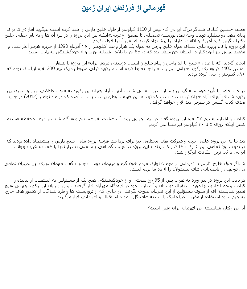 Text Box: قهرمانی از فرزندان ايران زمينمحمد حسین کبادی شناگر بزرگ ایرانی که بیش از 1100 کیلومتر از طول خلیج پارس را شنا کرده است ميگويد اماراتی‌ها برای اینکه من این پروژه را در مرز آن‌ ها و به نام جعلی خلیج �عربی� پايان دهم دو میلیارد تومان وجه نقد، بورسیه تحصیلی تا مقطع دکترا&nbsp;، گرین کارد آمریکا و اقامت امارات را پیشنهاد کردند اما من آن را قبول نکردماین پروژه با نام پروژه ملی شنای طول خلیج پارس به طول یک‌ هزار و صد کیلومتر از ۲۸ آذرماه 1390 از جزیره هرمز آغاز شده و مقصد نهایی نیز اروندکنار در استان خوزستان بود که در 85 روز با تلاش شبانه روزی و از خودگشتگی به پایان رسید .این پروژه با شعار �خلیج تا ابد پارس و پیام صلح و انسان دوستی مردم ایران� انجام گرديد. که با طی
 مسیر 1100 کیلومتری رکورد جهانی این رشته را جا به جا کرده‌ است. رکورد قبلی مربوط به یک تیم 200 نفره ایرلندی بوده که ۶۸۰ کیلومتر را طی کرده بودند .

در حال حاضر با تأیید موسسه گینس و سایت بین المللی شنای آبهای آزاد جهان این رکورد به عنوان طولانی ترین و سریعترین رکورد شنای آبهای آزاد جهان ثبت شده است که توسط این قهرمان وطن پرست بدست آمده که در ماه نوامبر (2012) در چاپ بعدی کتاب گینس در معرض دید قرار خواهد گرفت.

کبادی با اشاره به تیم ۲۵ نفره این پروژه گفت در تیم اجرایی روی آب هشت نفر هستیم و هنگام شنا نیز درون محفظه هستم ضمن اینکه روزی ۵ تا ۲۰ کیلومتر نیز شنا می کردم.
دید ما به این پروژه علمی بوده و شرکت ‌های مختلفی نیز برای پرداخت هزينه پروژه ملی خلیج پارس را پیشنهاد داده بودند که در بدو شروع تمامی این شرکت ها کنار کشیدند و این پروژه در نهایت گمنامی و سختی بسیار تنها با همت و غیرت جوانان ایرانی با کم ترین امکانات ابرگزار شد.شناگر طول خلیج فارس با قدردانی از مهمان نوازی مردم خون گرم و ميهمان دوست جنوب&nbsp;گفت مهمان نوازی این عزیزان تمامی بی توجهی و نامهربانی های مسئولان را از یاد ما برده است.&nbsp;در پایان این پروژه در بدو ورود به تهران پس از 85 روز سختی و از خودگذشتگی هیچ یک از مسئولین به استقبال او نیامده و کبادی و همراهاناو تنها مورد استقبال دوستان و آشنایان خود در فرودگاه مهرآباد قرار گرفتند . پس از پایان این رکورد جهانی هیچ تقدیر شایسته ای از سوی مسؤلین از این قهرمان صورت نگرفت. در حالی که از تروريست ها و طرد شدگان از کشور های خارج به جرم سوء استفاده از مقرران ديپلماتيک با دسته های گل . مورد استقبال و قدر دانی قرار ميگيرند.آیا اين رفتار، شايسته اين قهرمان ایران زمین است؟ 
 