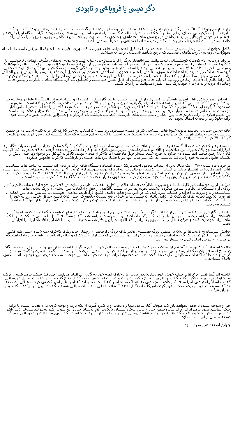 Text Box:  دگر ديسی يا فروپاشی و نابودیچارلز داروين پژوهشگر انگليسی که در دوازدهم فوريه 1809 متولد و در نوزده آوريل 1882 درگذشت. نخستين نظريه پرداز و پژوهشگری بود که نظريه تکامل، دگرديسی و تنازع بقا را مطرح کرد که نخست با مخالفت کليسا مواجه شد اما بررسی های بعدی پژوهشگران ديدگاه او را پذيرفته و به عنوان واقعيتی غير قابل ترديد جايگاهی در پژوهش های اجتماعی و علمی بدست آورد. زيربنای نظريه تکامل داروين، تنازع بقا يا تلاش برای ادامه زيستن است که ميتواند تغييرات در تکامل پديده های اجتماعی يا محيط زيستی باشند   تکامل جوامع انسانی از غار نشينی انسان های منفرد تا تشکيل اجتماعات، علف خواری تا کشاورزی، قبيله ای تا ملوک الطوايفی، استبدادتا نظام دموکراسی ومردمی روندتکاملی هستند که تاريخ شاهد راستينی برای آن ميباشد درايران درزمانی که کودکان کودکستانی نيزميتوانند اسرارانفجار بزرگ را از کامپيوترخود سؤال کنند و پاسخی منطقی بگيرند، نطامی ناخواسته با تفکر و فلسفه ای ماقبل تاريخ درمرحله مشخصی از زمان که در روند تغييرات دموکراسی قرار گرفته بود، نيرو های برون مرزی که ايرانی دموکراتيک و مردمی را در راستای منافع خود درخاور ميانه نمی ديدند با استفاده از عدم توافق و همبستگی گروه های سکولار و بهره گيری از باورهای دينی گروه های صادق و پای بند به اعتقادات مذهبی، نظامی با عنوان جمهوری اسلامی به مردم ايران تحميل گرديدکه بنا برشرايط درونی و بين المللی توانست سی و چهار سال تداوم يافته سلطه خود را مستقر سازد. اما طی اين مدت شرايط وعواملی مسلم و قابل لمس به تدريج تکوين گرديد که الزاما نظام را به فازی ازتکامل رسانيد که پايه های فرو پاشی آن قابل لمس ميباشند. واقعيتاتی که گردانندگان نظام با تفکرات و بينش های وامانده از قرون برده داری و خود بزرگ بينی هنوز نميتوانند آن را درک کنند.بر اساس نظر خواهی ها و آمار پژوهشگران اقتصادی، از آن جمله حسین راغفر کارشناس اقتصادی و استاد اقتصاد دانشگاه الزهرا در روزنامه بهار روز ۱۴ بهمن ۱۳۹۱ �سالی که آخرين هفته های آن را ميگذرانيم قدرت خرید بيش از 75 درصد مردم هفتاد درصد کاهش يافته است.  متوسط دستمزد  کارگران ايران ۳۸۹ ‌هزار و ۷۰۰ تومان ميباشد که قدرت خريد آنها ۷۵ درصد نسبت به سال گذشته کاهش یافته است.�بر اساس آمار موجود در حال حاضر هر خانوار چهار نفری برای تامین حداقل خوراک روزانه، صرفنظر از ساير مايحتاج زندگی حداقل ۴۶۰ هزار و ۸۹۸ تومان است. اين پديده علاوه بر اثرات تحريم های بين المللی، سياست های نادرست اقتصادی ميباشد که کارگزاران و مسؤلين نظام با تصور نادرست خود، برای جلوگيری از بحران اعمال نموده اند.
آقای حسن حبیبی، نماینده‌ کانون شورا های اسلامی کار در کمیته‌ دستمزد، روز شنبه ۵ اسفند به خبر گزاری کار ایران گفته است که در بهمن ماه سال جاری، حداقل هزینه یک خانواده‌ چهار نفره  ۲۵ میلیون ریال  است. با توجه به اين مسأله که سال گذشته نيز ارزش خريد پول دريافتی کارگران 75 درصد کاهش يافته بود.با توجه به اينکه در هفت سال گذشته به سبب طرح های ظاهرا خصوصی سازی صنايع، و قرار گرفتن کارگاه ها در اختيار سپاهيان و وابستگان به کارگزاران سطوح بالا، مديران بی صلاحيت و فاقد توان سازماندهی سرپرستی کارگاه ها و کارخانجات را به عهده گرفته اند که منجر به افت کيفيت کالا و بالا رفتن قيمت آنها شده که علاوه بر خارج شدن شمار قابل ملاحظه ای کارگر از صحنه توليد، کارگران شاغل نيز درمواردی حتی بيش از يکسال حقوق ماهيانه خود را دريافت نداشته اند. که اعتراضات آنها نيز با فشار نيروهای امنيتی و بازداشت کارگران خاموش ميگردد.در خرداد ماه سال ۱۳۸۵،‌ يک سال پس از انتصاب محمود احمدی ۵۵ استاد اقتصاد دانشگاه های ایران در نامه ای نسبت به پيامد های سياست های اقتصادی دولت هشدار دادند. بر اساس اين هشدار درحالی که به ادعای دولت متوسط نرخ تورم ۹.۹ در صد در برنامه چهارم پيش بينی شده بود. بر اساس آمار رسمی، تورم دردوران برنامه چهارم به ‌طور متوسط به ۱۶.۱ درصد رسيد. اين نرخ در سال ‌های ۱۳۸۹ ، ۱۲.۴ درصد و در سال ۱۳۹۰ ۲۰.۶ درصد ، و در آخرين گزارش بانک مرکزی نرخ تورم در ‌سال منتهی به پايان دی ماه سال ۱۳۹۱ به ۲۸.۷ درصد رسيده است.

صرفنظر از برنامه های غيز کارشناسانه و مديريت ناکارآمد، فساد حاکم بر فعل و انفعالات اداری و سازمانی که تقريبا همه ارکان های نظام و قشر بزرگی از وابستگان به نظام را شامل ميگردد، تشديد تحريم ها نيز به سبب ناآگاهی از فعل و انغعالات بين المللی و بزرگ نمايی های سياستمداران و نيروهای اجرايی، مشابه سردارانی که در رأس نيرو های دفاعی کشور قراردارند، عواملی هستند، تا شاهين های بين المللی، هر روزبه تشديد تحريم های گوناگون که اثرات زيانبار آن مستقيما بر زندگی فرو دستان جامعه که حتی توان تأمين حداقل زندگی روزانه خود را ندارند، اثر ميگذارد و به نا رضايتی و خشم آنها از نظامی که با ندانم کاری های خود، توان زندگی کردن و حتی تنفس آزاد را از آنها گرفته است تشديد می يابد. براساس گزارش رادیو فرانسه جمعی ازاعضای کنگره امریکا درحال تدوين طرح تحریم های جدیدی علیه ایران هستند که نتيجه آن محاصره کامل اقتصادی ایران خواهد بود. براساس اين طرح از بانک مرکزی اتحادیه اروپا درخواست خواهد شد  که از همکاری کامل با تمامی شرکت ها و بانک های ایران خودداری کنند و هرگونه نقل و انتقال یورو به ایران را که اکنون جايگزين دلار شده، متوقف سازند. تا فشار به اقتصاد ایران را افزایش دهند. افزایش سرسام‌آور قیمت‌ها درایران به معضل بزرگ معیشتی بخش‌های بزرگی ازجامعه و ازجمله خانوارهای کارگری بدل شده است. هم فشار های ناشی از تاثیر تحریم ‌ها که به افزایش قیمت ارز و بالا رفتن بی ‌سابقه بهای بسیاری از کالاهای وارداتی انجامیده و هم حجم بالای نقدینگی در جامعه از عوامل اصلی تورم به شمار می ‌آیند.آقای خامنه ای که همواره به گفته چاپلوسان بيت رهبری با بينش و بصيرت ذاتی خود سخن ميگويد با استفاده از مهر و کفش پرانی ذوب شدگان در جمع احمدی نژاديان که از پشتيبانی مصباح يزدی نيز برخوردار ميباشند درمورد سختی معيشت فرو دستان ميگويد � نميشود گفت مردم از گرانی و مشكلات اقتصادی شكایتی ندارند، مشكلات هست، مخصوصا برای طبقات ضعیف، اما این موجب نشد كه مردم بین خود و نظام اسلامی فاصله بیندازند.�خامنه ای گويا هنوز ازرؤياهای خواب خوش خود بيدارنشده است، يا برخلاف آنچه خود به گفته اطرافيان چاپلوس خود فکر ميکند مردم هنوز از برکت وجود او فيض ميبرند و فکر ميکنند که وجود الهی او مايع برکت، شوکت و عظمت اسلامی است که او ابداع کننده آن بوده است. سيل خروشانی که او و اسلام اختراعی او را هدف قرار داده هنوز راهی به اعماق وجود او نيافته است و نميداند که او و نظام او بر کشتی درحال غرقی نشسته اند که مسؤل آن خود او بوده است. متهم کردن امريکا و استکبار، فتنه گر های داخلی، دشمنان خيالی هستند که مشاورين او ديکته ميکنند و او نيز باور ميکند.چه او متوجه نشود يا عمدا نخواهد باور کند طوفان آغاز شده، تنها راه نجات او يا کناره گيری از يکه تازی و توجه کردن به واقعيات است، يا برای اينکه مطمئن شود مردم ايران ويران کننده ميهن خود و عامل مرگ، کشتار، شکنجه هم ميهنان خود را به عنوان رهبر نميتوانند بپذيرند. تنها راهی که در برابر او قرار دارد و برای اينکه واقعيات را بپذيرد �همه پرسی� درمورد بقا يا کناره گيری خود است. که ميهن ما را از تجزيه، ويرانی و مرگ دسته جمعی ايرانيان رها سازد.چهارم اسفند هزار سيصد نود 