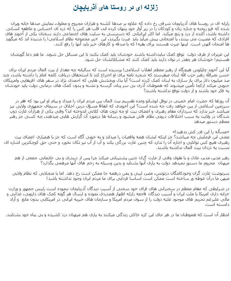 Text Box: زلزله ای در روستا های آذربايچان  زلزله ای در روستا های آذربايچان شرقی رخ داده که علاوه بر صدها کشته و هزاران مجروح و معلول، نمايش صدها خانه ويران شده که فرو ريخته و جنازه زنان و کودکان را در زير آوار خود پنهان کرده اند، قلب هر کس را که ذره ای احساس و عاطفه انسانی داشته باشد، آکنده از درد و رنج ميکند. اما اکثر ايرانيانی که دسترسی به سايت های اجتماعی دارند سخنان يکی از آخوند های زير مجموعه نظام اسلامی! را شنيده اند که ميگويد� افرادی که مصيبت می بينند، يا امتحانی پيش ميآيد بايد عبرت بگيرند، اين ها امتحان الهی است. اينها عبرت هستند برای بقيه! که با صدقه و کارهای خير بايد آنها را رفع کنند.اين عزيزان از طرف دولت  توقع کمک نبايدداشته باشند خودشان بايد کمک بکنند تا اين مسائل حل شوند. ما هم دعا گويشان هستيم! خودشان هر چقدر در توان دارند بايد کمک کنند که مشکلاتشان حل شود. آيا اين آخوند چاپلوس هيچگاه از رهبر معظم انقلاب اسلامی! پرسيده است که ساليانه چه مقدار از بيت المال مردم ايران برای حسن نصرالله رهبر حزب الله لبنان ميفرستد که شجره نامه برای او اختراع کند تا استحقاق دريافت کلمه امام را داشته باشد، چند صد ميليون دلار برای باز سازی به لبنان کمک کرده است؟ آيا بذل وبخشش هايی که احمدی نژاد در سفر های افريقايی وامريکای جنوبی ميکند ازکجا تأمين ميشوند که هموطنان آذری بی سر پناه، گرسنه و تشنه و بدون کمک های درمانی دولت بايد خودشان به فکر خود باشند و از دولت توقع نداشته باشند؟ آن روزها که حضرت امام خمينی در نوفل لوشاتو وعده تقسيم بيت المال بين مردم ايران را ميداد و پيام او اين بود که فقر در سرزمين اسلامی از بين خواهد رفت جه شده است؟ اين آخوندی که اتفاقا مسؤل درس اخلاق در سيمای جمهوری ولايی نيز ميباشد خبر ندارد که سرداران مقام رهبری و اعضای بيت او چه ثروت های کلانی اندوخته اند؟ وقتی يکی از هزاران غارت ذوب شدگان در ولايت به سبب اختلافات درونی نظام فاش ميشود و رسانه ها درمورد آن گزارش هايی ميدهند، چه کسی جز رهبر معظم دستور ميدهد �مسأله را اين قدر کش ندهيد!� معنی اين فرمايش چه ميباشد؟ جز اينکه ايشان همه واقعيات را ميداند و به خوبی آگاه است که جز با همياری اعضای بيت رهبری هيچ کس توانايی و اجازه آن را ندارد که چنين غارت بزرگی بکند و آب از آب نيز تکان نخورد و حتی حق کوچکترين اشاره ای نسبت به دزدان بيت المال نداشته باشند.رهبر مدير، مدبر، عادل و با تقوی وقتی از عارت گران جنين پشتيبانی ميکند چرا پس از دربدری و بی خانمانی جمعی از هم ميهنان  محروم ما دستور نميدهد دولت به ياری آنها بشتابد و بدين وسيله به زخم های آنها مرهمی بگذارد؟سرنوشت غارت گران وخودکامگان درتونس، مصر، ليبی و يمن درهمه جا ممکن است رخ دهد. اما با منجلابی که نظام ولايی ميهن ما درآن غوطه ور ساخته است ممکن است اساسا فردايی برای ما مردم ايران وجود نداشته باشد!در شرايطی که مقام معظم در سخنرانی های قرای خود سخنی از آسيب ديدگان آذربايجان ننموده است رئيس جمهور و وزارت خزانه داری امريکا با ملت ايران و آسيب ديدگان فاجعه زلزله اظهار همدردی نموده و ارسال هر گونه کمک های دارويی، غذايی و مالی عليرغم تحريم های موجود عليه دولت را از سوی مردم امريکا و سازمان های خيريه ايرانی در امريکايی بدون مانع  و آزاد دانسته است.انتظار آن است که هموطنان ما در هر جای اين کره خاکی زندگی ميکنند به ياری هم ميهنان درد کشيده و بی پناه خود بشتابند. 