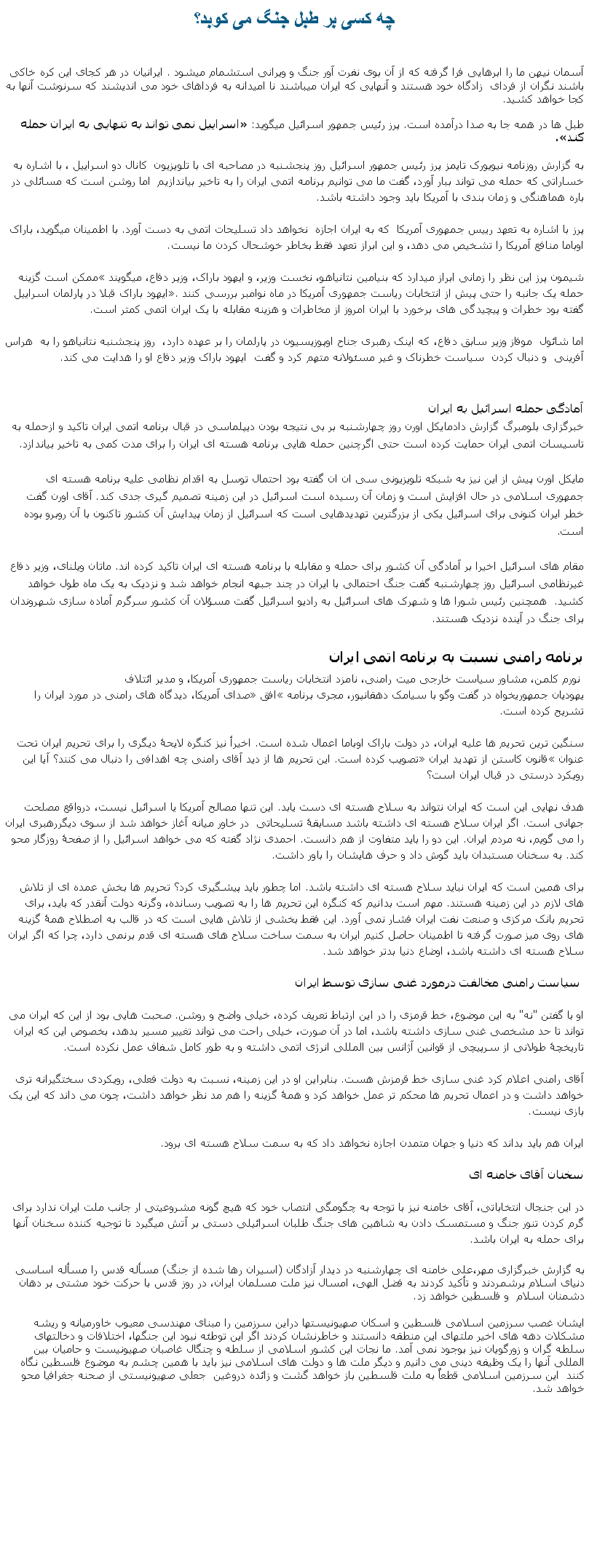 Text Box: چه کسی بر طبل جنگ می کوبد؟آسمان نيهن ما را ابرهايی فرا گرفته که از آن بوی نفرت آور جنگ و ويرانی استشمام ميشود . ايرانيان در هر کجای اين کره خاکی باشند نگران از فردای  زادگاه خود هستند و آنهايی که ايران ميباشند نا اميدانه به فرداهای خود می انديشند که سرنوشت آنها به کجا خواهد کشيد.طبل ها در همه جا به صدا درآمده است. پرز رئيس جمهور اسرائيل ميگويد: �اسراییل نمی تواند به تنهایی به ایران حمله کند�.به گزارش روزنامه نیویورک تایمز پرز رئيس جمهور اسرائيل روز پنجشنبه در مصاحبه ای با تلویزیون&nbsp; کانال دو اسراییل ، با اشاره به خساراتی که حمله می تواند ببار آورد، گفت ما می توانیم برنامه اتمی ایران را به تاخیر بیاندازیم&nbsp; اما روشن است که مسائلی در باره هماهنگی و زمان بندی با آمریکا بايد وجود داشته باشد. پرز با اشاره به تعهد رییس جمهوری آمریکا &nbsp;که به ایران اجازه&nbsp; نخواهد داد تسلیحات اتمی به دست آورد. با اطمينان ميگويد، باراک اوباما منافع آمریکا را تشخیص می دهد، و این ابراز تعهد فقط بخاطر خوشحال کردن ما نیست.

شیمون پرز اين نظر را زمانی ابراز ميدارد که بنیامین نتانیاهو، نخست وزیر، و ایهود باراک، وزیر&nbsp;دفاع، ميگويند �ممکن است گزینه حمله یک جانبه را حتی پیش از انتخابات ریاست جمهوری آمریکا در ماه نوامبر بررسی کنند�. ایهود باراک قبلا در پارلمان اسراییل گفته بود خطرات و پیچیدگی های برخورد با ایران امروز از مخاطرات و هزینه مقابله با یک ایران اتمی کمتر است.

اما شائول&nbsp; موفاز وزیر سابق دفاع، که اینک رهبری&nbsp;جناح اوپوزیسیون در پارلمان را بر عهده دارد،&nbsp; روز پنجشنبه نتانیاهو را به&nbsp; هراس آفرینی&nbsp; و دنبال کردن  سیاست خطرناک و غیر مسئولانه متهم کرد و گفت&nbsp; ایهود باراک وزير دفاع او را هدایت می کند. ￼آمادگی حمله اسرائيل به ايرانخبرگزاری بلومبرگ گزارش دادمایکل اورن روز چهارشنبه بر بی نتیجه بودن دیپلماسی در قبال برنامه اتمی ایران تاکید و ازحمله به تاسیسات اتمی ایران حمایت کرده است حتی اگرچنین حمله هایی برنامه هسته ای ایران را برای مدت کمی به تاخیر بیاندازد.

مایکل اورن پیش از اين نیز به شبکه تلویزیونی سی ان ان گفته بود احتمال توسل به اقدام نظامی علیه برنامه هسته ای جمهوری اسلامی در حال افزایش است و زمان آن رسیده است اسرائیل در این زمینه تصمیم گیری جدی کند.&nbsp;آقای اورن گفت خطر ایران کنونی برای اسرائیل یکی از بزرگترین تهدیدهایی است که اسرائیل از زمان پیدایش آن کشور تاکنون با آن روبرو بوده است.

مقام های اسرائیل اخیرا بر آمادگی آن کشور برای حمله و مقابله با برنامه هسته ای ایران تاکید کرده اند. ماتان ویلنای، وزیر دفاع غیرنظامی اسرائیل روز چهارشنبه گفت جنگ احتمالی با ایران در چند جبهه انجام خواهد شد و نزدیک به یک ماه طول خواهد کشید. &nbsp;همچنین رئیس شورا ها و شهرک های اسرائیل به رادیو اسرائیل گفت مسؤلان آن کشور سرگرم آماده سازی شهروندان برای جنگ در آینده نزدیک هستند.
برنامه رامنی نسبت به برنامه اتمی ایران&nbsp;نورم کلمن، مشاور سیاست خارجی میت رامنی، نامزد انتخابات ریاست جمهوری آمریکا، و مدیر ائتلاف
یهودیان جمهوریخواه در گفت وگو با سیامک دهقانپور، مجری برنامه �افق� صدای آمریکا، دیدگاه های رامنی در مورد ایران را تشریح کرده است. 
&nbsp;
سنگین ترین تحریم ها علیه ایران، در دولت باراک اوباما اعمال شده است. اخیرأ نيز کنگره لایحۀ دیگری را برای تحریم ایران تحت عنوان �قانون کاستن از تهدید ایران� تصویب کرده است. این تحریم ها از دید آقای رامنی چه اهدافی را دنبال می کنند؟ آیا این رویکرد درستی در قبال ایران است؟&nbsp;هدف نهایی این است که ایران نتواند به سلاح هسته ای دست یابد. این تنها مصالح آمریکا یا اسرائیل نیست، درواقع مصلحت جهانی است. اگر ایران سلاح هسته ای داشته باشد مسابقۀ تسلیحاتی  در خاور ميانه آغاز خواهد شد از سوی ديگررهبری ایران را می گویم، نه مردم ایران. این دو را باید متفاوت از هم دانست. احمدی نژاد گفته که می خواهد اسرائیل را از صفحۀ روزگار محو کند. به سخنان مستبدان باید گوش داد و حرف هایشان را باور داشت.برای همین است که ایران نباید سلاح هسته ای داشته باشد. اما چطور باید پیشگیری کرد؟ تحریم ها بخش عمده ای از تلاش های لازم در این زمینه هستند. مهم است بدانیم که کنگره این تحریم ها را به تصویب رسانده، وگرنه دولت آنقدر که باید، برای تحریم بانک مرکزی و صنعت نفت ایران فشار نمی آورد. این فقط بخشی از تلاش هایی است که در قالب به اصطلاح همۀ گزینه های روی میز صورت گرفته تا اطمینان حاصل کنیم ایران به سمت ساخت سلاح های هسته ای قدم برنمی دارد، چرا که اگر ایران سلاح هسته ای داشته باشد، اوضاع دنیا بدتر خواهد شد.&nbsp;&nbsp;سیاست رامنی مخالفت درمورد غنی سازی توسط ایران &nbsp;او با گفتن "نه" به این موضوع، خط قرمزی را در این ارتباط تعریف کرده، خیلی واضح و روشن. صحبت هایی بود از این که ایران می تواند تا حد مشخصی غنی سازی داشته باشد، اما در آن صورت، خیلی راحت می تواند تغییر مسیر بدهد، بخصوص این که ایران تاریخچۀ طولانی از سرپیچی از قوانین آژانس بین المللی انرژی اتمی داشته و به طور کامل شفاف عمل نکرده است.آقای رامنی اعلام کرد غنی سازی خط قرمزش هست. بنابراین او در این زمینه، نسبت به دولت فعلی، رویکردی سختگیرانه تری خواهد داشت و در اعمال تحریم ها محکم تر عمل خواهد کرد و همۀ گزینه را هم مد نظر خواهد داشت، چون می داند که این یک بازی نیست.ایران هم باید بداند که دنیا و جهان متمدن اجازه نخواهد داد که به سمت سلاح هسته ای برود.سخنان آقای خامنه ایدر اين جنجال انتخاباتی، آقای خامنه نيز با توجه به چگومگی انتصاب خود که هيچ گونه مشروعيتی ار جانب ملت ايران ندارد برای گرم کردن تنور جنگ و مستمسک دادن به شاهين های جنگ طلبان اسرائيلی دستی بر آتش ميگيرد تا توجيه کننده سخنان آنها برای حمله به ايران باشد.به گزارش خبرگزاری مهر،علی خامنه ای چهارشنبه در دیدار آزادگان (اسيران رها شده از جنگ) مسأله قدس را مسأله اساسی دنیای اسلام برشمردند و تأکید کردند به فضل الهی، امسال نیز ملت مسلمان ایران، در روز قدس با حرکت خود مشتی بر دهان دشمنان اسلام  و فلسطین خواهد زد.ایشان غصب سرزمین اسلامی فلسطین و اسکان صهیونیستها دراین سرزمین را مبنای مهندسی معیوب خاورمیانه و ریشه مشکلات دهه های اخیر ملتهای این منطقه دانستند و خاطرنشان کردند اگر این توطئه نبود این جنگها، اختلافات و دخالتهای سلطه گران و زورگویان نیز بوجود نمی آمد. ما نجات این کشور اسلامی از سلطه و چنگال غاصبان صهیونیست و حامیان بین المللی آنها را یک وظیفه دینی می دانیم و دیگر ملت ها و دولت های اسلامی نیز باید با همین چشم به موضوع فلسطین نگاه کنند  این سرزمین اسلامی قطعاً به ملت فلسطین باز خواهد گشت و زائده دروغین  جعلی صهیونیستی از صحنه جغرافیا محو خواهد شد. 