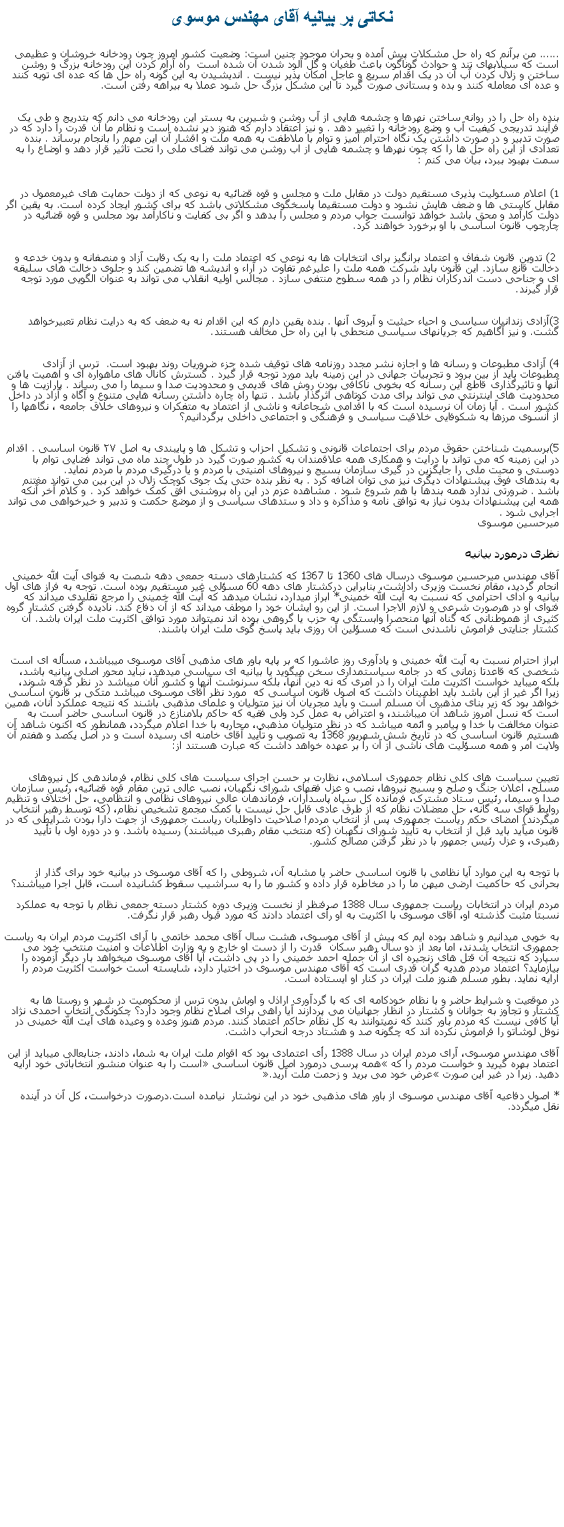 Text Box: نکاتی بر بيانيه آقای مهندس موسوی...... من برآنم که راه حل مشکلات پیش آمده و بحران موجود چنین است: وضعیت کشور امروز چون رودخانه خروشان و عظیمی است که سیلابهای تند و حوادث گوناگون باعث طغیان و گل آلود شدن آن شده است  راه آرام کردن این رودخانه بزرگ و روشن ساختن و زلال کردن آب آن در یک اقدام سریع و عاجل امکان پذیر نیست . اندیشیدن به این گونه راه حل ها که عده ای توبه کنند و عده ای معامله کنند و بده و بستانی صورت گیرد تا این مشکل بزرگ حل شود عملا به بیراهه رفتن است.بنده راه حل را در روانه ساختن نهرها و چشمه هایی از آب روشن و شیرین به بستر این رودخانه می دانم که بتدریج و طی یک فرآیند تدریجی کیفیت آب و وضع رودخانه را تغییر دهد . و نیز اعتقاد دارم که هنوز دیر نشده است و نظام ما آن قدرت را دارد که در صورت تدبیر و در صورت داشتن یک نگاه احترام آمیز و توام با ملاطفت به همه ملت و اقشار آن این مهم را بانجام برساند . بنده تعدادی از این راه حل ها را که چون نهرها و چشمه هایی از اب روشن می تواند فضای ملی را تحت تاثیر قرار دهد و اوضاع را به سمت بهبود ببرد، بیان می کنم : (1اعلام مسئولیت پذیری مستقیم دولت در مقابل ملت و مجلس و قوه قضائیه به نوعی که از دولت حمایت های غیرمعمول در مقابل کاستی ها و ضعف هایش نشود و دولت مستقیما پاسخگوی مشکلاتی باشد که برای کشور ایجاد کرده است. به یقین اگر دولت کارآمد و محق باشد خواهد توانست جواب مردم و مجلس را بدهد و اگر بی کفایت و ناکارآمد بود مجلس و قوه قضائیه در چارچوب قانون اساسی با او برخورد خواهند کرد. 2) تدوین قانون شفاف و اعتماد برانگیز برای انتخابات ها به نوعی که اعتماد ملت را به یک رقابت آزاد و منصفانه و بدون خدعه و دخالت قانع سازد. این قانون باید شرکت همه ملت را علیرغم تفاوت در آراء و اندیشه ها تضمین کند و جلوی دخالت های سلیقه ای و جناحی دست اندرکاران نظام را در همه سطوح منتفی سازد . مجالس اولیه انقلاب می تواند به عنوان الگویی مورد توجه قرار گیرند.3)آزادی زندانیان سیاسی و احیاء حیثیت و آبروی آنها . بنده یقین دارم که این اقدام نه به ضعف که به درایت نظام تعبیرخواهد گشت. و نیز آگاهیم که جریانهای سیاسی منحطی با این راه حل مخالف هستند. 4) آزادی مطبوعات و رسانه ها و اجازه نشر مجدد روزنامه های توقیف شده جزء ضروریات روند بهبود است.  ترس از آزادی مطبوعات باید از بین برود و تجربیات جهانی در این زمینه باید مورد توجه قرار گیرد . گسترش کانال های ماهواره ای و اهمیت یافتن آنها و تاثیرگذاری قاطع این رسانه که بخوبی ناکافی بودن روش های قدیمی و محدودیت صدا و سیما را می رساند . پارازیت ها و محدودیت های اینترنتی می تواند برای مدت کوتاهی اثرگذار باشد . تنها راه چاره داشتن رسانه هایی متنوع و آگاه و آزاد در داخل کشور است . آیا زمان آن نرسیده است که با اقدامی شجاعانه و ناشی از اعتماد به متفکران و نیروهای خلاق جامعه ، نگاهها را از آنسوی مرزها به شکوفایی خلاقیت سیاسی و فرهنگی و اجتماعی داخلی برگردانیم؟5)برسمیت شناختن حقوق مردم برای اجتماعات قانونی و تشکیل احزاب و تشکل ها و پایبندی به اصل ۲۷ قانون اساسی . اقدام در این زمینه که می تواند با درایت و همکاری همه علاقمندان به کشور صورت گیرد در طول چند ماه می تواند فضایی توام با دوستی و محبت ملی را جایگزین در گیری سازمان بسیج و نیروهای امنیتی با مردم و یا درگیری مردم با مردم نماید.به بندهای فوق پیشنهادات دیگری نیز می توان اضافه کرد . به نظر بنده حتی یک جوی کوچک زلال در این بین می تواند مغتنم باشد . ضرورتی ندارد همه بندها با هم شروع شود . مشاهده عزم در این راه بروشنی افق کمک خواهد کرد . و کلام آخر آنکه همه این پیشنهادات بدون نیاز به توافق نامه و مذاکره و داد و ستدهای سیاسی و از موضع حکمت و تدبیر و خیرخواهی می تواند اجرایی شود .میرحسین موسوینظری درمورد بيانيه آقای مهندس ميرحسين موسوی درسال های 1360 تا 1367 که کشتارهای دسته جمعی دهه شصت به فتوای آيت الله خمينی انجام گرديد، مقام نخست وزيری راداشت، بنابراين درکشتار های دهه 60 مسؤلی غير مستقيم بوده است. توجه به فراز های اول بيانيه و ادای احترامی که نسبت به آيت الله خمينی* ابراز ميدارد، نشان ميدهد که آيت الله خمينی را مرجع تقليدی ميداند که فتوای او در هرصورت شرعی و لازم الاجرا است. از اين رو ايشان خود را موطف ميداند که از آن دفاع کند. ناديده گرفتن کشتار گروه کثيری از هموطنانی که گناه آنها منحصرا وابستگی به حزب يا گروهی بوده اند نميتواند مورد توافق اکثريت ملت ايران باشد. آن کشتار جنايتی فراموش ناشدنی است که مسؤلين آن روزی بايد پاسخ گوی ملت ايران باشند. ابراز احترام نسبت به آيت الله خمينی و يادآوری روز عاشورا که بر پايه باور های مذهبی آقای موسوی ميبباشد، مسأله ای است شخصی که قاعدتا زمانی که در جامه سياستمداری سخن ميگويد يا بيانيه ای سياسی ميدهد، نبايد محور اصلی بيانيه باشد، بلکه ميبايد خواست اکثريت ملت ايران را در امری که نه دين آنها، بلکه سرنوشت آنها و کشور آنان ميباشد در نظر گرفته شوند، زيرا اگر غير از اين باشد بايد اطمينان داشت که اصول قانون اساسی که  مورد نظر آقای موسوی ميباشد متکی بر قانون اساسی خواهد بود که زير بنای مذهبی آن مسلم است و بايد مجريان آن نيز متوليان و علمای مذهبی باشند که نتيجه عملکرد آنان، همين است که نسل امروز شاهد آن ميباشند، و اعتراض به عمل کرد ولی فقيه که حاکم بلامنازع در قانون اساسی حاضر است به عنوان مخالفت با خدا و پيامبر و ائمه ميباشد که در نظر متوليان مذهبی، محاربه با خدا اعلام ميگردد، همانطور که اکنون شاهد آن هستيم قانون اساسی که در تاريخ شش شهريور 1368 به تصويب و تأييد آقای خامنه ای رسيده است و در اصل يکصد و هفتم آن ولايت امر و همه مسؤليت های ناشی از آن را بر عهده خواهد داشت که عبارت هستند از:تعيين سياست های کلی نظام جمهوری اسلامی، نظارت بر حسن اجرای سياست های کلی نظام، فرماندهی کل نيروهای مسلح، اعلان جنگ و صلح و بسيج نيروها، نصب و عزل فقهای شورای نگهبان، نصب عالی ترين مقام قوه قضائيه، رئيس سازمان صدا و سيما، رئيس ستاد مشترک، فرمانده کل سپاه پاسداران، فرماندهان عالی نيروهای نظامی و انتظامی، حل اختلاف و تنظيم روابط قوای سه گانه، حل معضلات نظام که از طرق عادی قابل حل نيست با کمک مجمع تشخيص نظام، (که توسط رهبر انتخاب ميگردند) امضای حکم رياست جمهوری پس از انتخاب مردم! صلاحيت داوطلبان رياست جمهوری از جهت دارا بودن شرايطی که در قانون ميآيد بايد قبل از انتخاب به تأييد شورای نگهبان (که منتخب مقام رهبری ميباشند) رسيده باشد. و در دوره اول با تأييد رهبری، و عزل رئيس جمهور با در نظر گرفتن مصالح کشور.با توجه به اين موارد آيا نظامی با قانون اساسی حاضر يا مشابه آن، شروطی را که آقای موسوی در بيانيه خود برای گذار از بحرانی که حاکميت ارضی ميهن ما را در مخاطره قرار داده و کشور ما را به سراشيب سقوط کشانيده است، قابل اجرا ميباشند؟ مردم ايران در انتخابات رياست جمهوری سال 1388 صرفنظر از نخست وزيری دوره کشتار دسته جمعی نظام با توجه به عملکرد نسبتا مثبت گذشته او، آقای موسوی با اکثريت به او رأی اعتماد دادند که مورد قبول رهبر قرار نگرفت. به خوبی ميدانيم و شاهد بوده ايم که پيش از آقای موسوی، هشت سال آقای محمد خاتمی با آرای اکثريت مردم ايران به رياست جمهوری انتخاب شدند، اما بعد از دو سال رهبر سکان  قدرت را از دست او خارج و به وزارت اطلاعات و امنيت منتخب خود می سپارد که نتيجه آن قتل های زنجيره ای از آن جمله احمد خمينی را در پی داشت، آيا آقای موسوی ميخواهد بار ديگر آزموده را بيازمايد؟ اعتماد مردم هديه گران قدری است که آقای مهندس موسوی در اختيار دارد، شايسته است خواست اکثريت مردم را ارايه نمايد. بطور مسلم هنوز ملت ايران در کنار او ايستاده است.در موقعيت و شرايط حاضر و با نظام خودکامه ای که با گردآوری اراذل و اوباش بدون ترس از محکوميت در شهر و روستا ها به کشتار و تجاوز به جوانان و کشتار در انظار جهانيان می پردازند آيا راهی برای اصلاح نظام وجود دارد؟ چکونگی انتخاب احمدی نژاد آيا کافی نيست که مردم باور کنند که نميتوانند به کل نظام حاکم اعتماد کنند. مردم هنوز وعده و وعيده های آيت الله خمينی در نوفل لوشاتو را فراموش نکرده اند که چگونه صد و هشتاد درجه انحراب داشت. آقای مهندس موسوی، آرای مردم ايران در سال 1388 رأی اعتمادی بود که اقوام ملت ايران به شما، دادند، جنابعالی ميبايد از اين اعتماد بهره گيريد و خواست مردم را که �همه پرسی درمورد اصل قانون اساسی� است را به عنوان منشور انتخاباتی خود ارايه دهيد. زيرا در غير اين صورت �عرض خود می بريد و زحمت ملت آريد�.* اصول دفاعيه آقای مهندس موسوی از باور های مذهبی خود در اين نوشتار  نيامده است.درصورت درخواست، کل آن در آينده نقل ميگردد.       