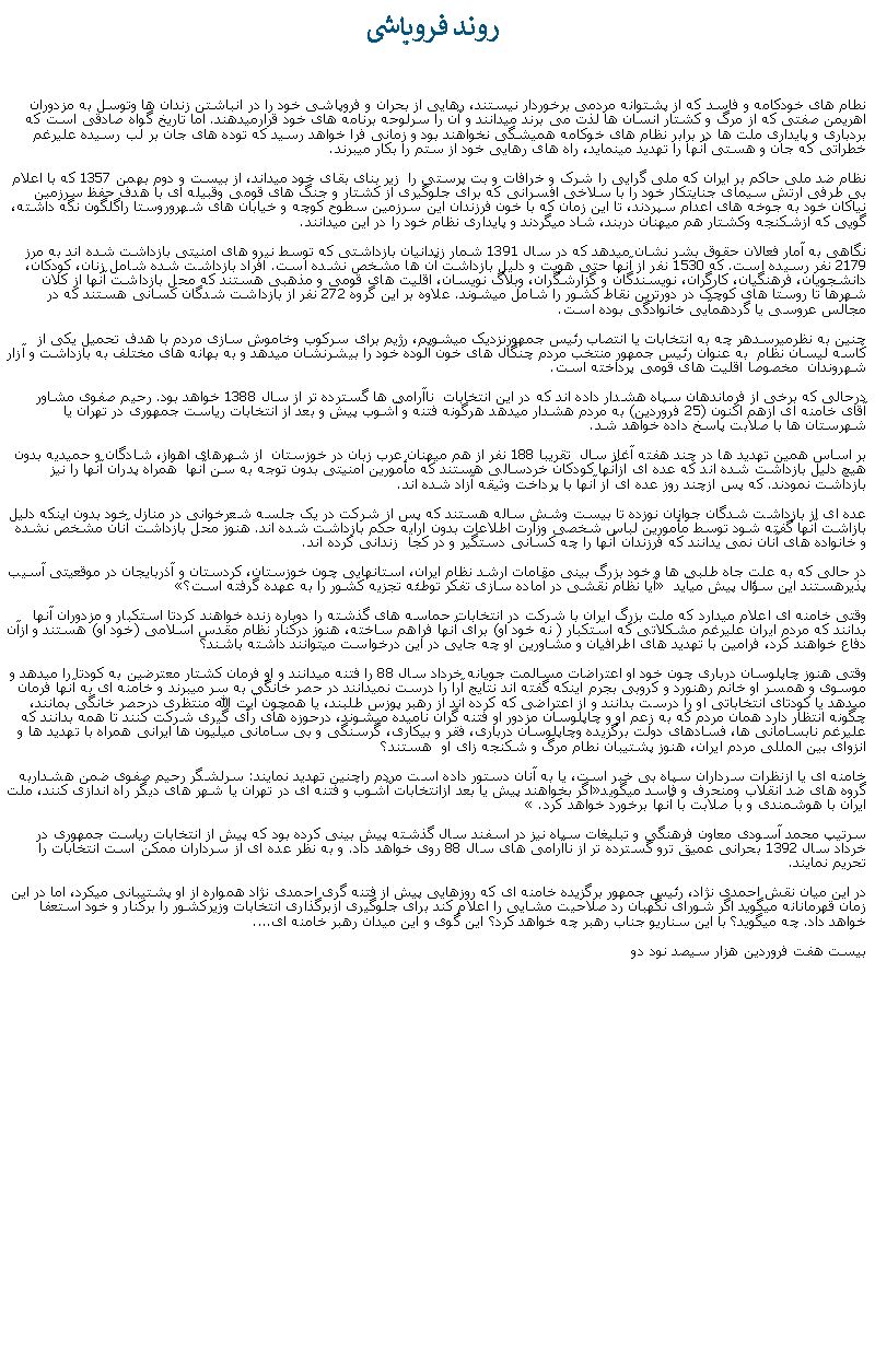 Text Box:  روند فروپاشینطام های خودکامه و فاسد که از پشتوانه مردمی برخوردار نيستند، رهايی از بحران و فروپاشی خود را در انباشتن زندان ها وتوسل به مزدوران اهريمن صفتی که از مرگ و کشتار انسان ها لذت می برند ميدانند و آن را سرلوحه برنامه های خود قرارميدهند. اما تاريخ گواه صادقی است که بردباری و پايداری ملت ها در برابر نظام های خوکامه هميشگی نخواهند بود و زمانی فرا خواهد رسيد که توده های جان بر لب رسيده عليرغم خطراتی که جان و هستی آنها را تهديد مينمايد، راه های رهايی خود از ستم را بکار ميبرند.نظام ضد ملی حاکم بر ايران که ملی گرايی را شرک و خرافات و بت پرستی را  زير بنای بقای خود ميداند، از بيست و دوم بهمن 1357 که با اعلام بی طرفی ارتش سيمای جنايتکار خود را با سلاخی افسرانی که برای جلوگيری از کشتار و جنگ های قومی وقبيله ای با هدف حفظ سرزمين نياکان خود به جوخه های اعدام سپردند، تا اين زمان که با خون فرزندان اين سرزمين سطوح کوچه و خيابان های شهروروستا راگلگون نگه داشته، گويی که ازشکنجه وکشتار هم ميهنان دربند، شاد ميگردند و پايداری نظام خود را در اين ميدانند.نگاهی به آمار فعالان حقوق بشر نشان ميدهد که در سال 1391 شمار زندانيان بازداشتی که توسط نيرو های امنيتی بازداشت شده اند به مرز 2179 نفر رسيده است. که 1530 نفر از آنها حتی هويت و دليل بازداشت آن ها مشخص نشده است. افراد بازداشت شده شامل زنان، کودکان، دانشجويان، فرهنگيان، کارگران، نويسندگان و گزارشگران، وبلاگ نويسان، اقليت های قومی و مذهبی هستند که محل بازداشت آنها از کلان شهرها تا روستا های کوچک در دورترين نقاط کشور را شامل ميشوند. علاوه بر اين گروه 272 نفر از بازداشت شدگان کسانی هستند که در مجالس عروسی يا گردهمآيی خانوادگی بوده است.چنين به نظرميرسدهر چه به انتخابات يا انتصاب رئيس جمهورنزديک ميشويم، رژيم برای سرکوب وخاموش سازی مردم با هدف تحميل يکی از کاسه ليسان نظام  به عنوان رئيس جمهور منتخب مردم چنگال های خون آلوده خود را بيشرنشان ميدهد و به بهانه های مختلف به بازداشت و آزار شهروندان  مخصوصا اقليت های قومی پرداخته است.درحالی که برخی از فرماندهان سپاه هشدار داده اند که در اين انتخابات  ناآرامی ها گسترده تر از سال 1388 خواهد بود. رحيم صفوی مشاور آقای خامنه ای ازهم اکنون (25 فروردين) به مردم هشدار ميدهد هرگونه فتنه و آشوب پيش و بعد از انتخابات رياست جمهوری در تهران يا شهرستان ها با صلابت پاسخ داده خواهد شد.بر اساس همين تهديد ها در چند هفته آغاز سال  تقريبا 188 نفر از هم ميهنان عرب زبان در خوزستان  از شهرهای اهواز، شادگان و حميديه بدون هيچ دليل بازداشت شده اند که عده ای ازآنها کودکان خردسالی هستند که مأمورين امنيتی بدون توجه به سن آنها  همراه پدران آنها را نيز بازداشت نمودند. که پس ازچند روز عده ای از آنها با پرداخت وثيقه آزاد شده اند.عده ای از بازداشت شدگان جوانان نوزده تا بيست وشش ساله هستند که پس از شرکت در يک جلسه شعرخوانی در منازل خود بدون اينکه دليل بازاشت آنها گفته شود توسط مأمورين لباس شخصی وزارت اطلاعات بدون ارايه حکم بازداشت شده اند. هنوز محل بازداشت آنان مشخص نشده و خانواده های آنان نمی يدانند که فرزندان آنها را چه کسانی دستگير و در کجا  زندانی کرده اند.در حالی که به علت جاه طلبی ها و خود بزرگ بينی مقامات ارشد نظام ايران، استانهايی چون خوزستان، کردستان و آذربايجان در موقعيتی آسيب پذيرهستند اين سؤال پيش ميآيد � آيا نظام نقشی در آماده سازی تفکر توطئه تجزيه کشور را به عهده گرفته است؟�وقتی خامنه ای اعلام ميدارد که ملت بزرگ ايران با شرکت در انتخابات حماسه های گذشته را دوباره زنده خواهند کردتا استکبار و مزدوران آنها بدانند که مردم ايران عليرغم مشکلاتی که استکبار ( نه خود او) برای آنها فراهم ساخته، هنوز درکنار نظام مقدس اسلامی (خود او) هستند و ازآن دفاع خواهند کرد، فرامين با تهديد های اطرافيان و مشاورين او چه جايی در اين درخواست ميتوانند داشته باشند؟وقتی هنوز چاپلوسان درباری چون خود او اعتراضات مسالمت جويانه خرداد سال 88 را فتنه ميدانند و او فرمان کشتار معترضين به کودتا را ميدهد و موسوی و همسر او خانم رهنورد و کروبی بجرم اينکه گفته اند نتايج آرا را درست نميدانند در حصر خانگی به سر ميبرند و خامنه ای به آنها فرمان ميدهد يا کودتای انتخاباتی او را درست بدانند و از اعتراضی که کرده اند از رهبر پوزس طلبند، يا همچون آيت الله منتظری درحصر خانگی بمانند، چگونه انتظار دارد همان مردم که به زعم او و چاپلوسان مزدور او فتنه گران ناميده ميشوند، درحوزه های رأی گيری شرکت کنند تا همه بدانند که عليرغم نابسامانی ها، فسادهای دولت برگزيده وچاپلوسان درباری، فقر و بيکاری، گرسنگی و بی سامانی ميليون ها ايرانی همراه با تهديد ها و انزوای بين المللی مردم ايران، هنوز پشتيبان نطام مرگ و شکنجه زای او  هستند؟خامنه ای يا ازنظرات سرداران سپاه بی خبر است، يا به آنان دستور داده است مردم راچنين تهديد نمايند: سرلشگر رحيم صفوی ضمن هشداربه گروه های ضد انقلاب ومنحرف و فاسد ميگويد�اگر بخواهند پيش يا بعد ازانتخابات آشوب و فتنه ای در تهران يا شهر های ديگر راه اندازی کنند، ملت ايران با هوشمندی و با صلابت با آنها برخورد خواهد کرد.� سرتيپ محمد آسودی معاون فرهنگی و تبليغات سپاه نيز در اسفند سال گذشته پيش بينی کرده بود که پيش از انتخابات رياست جمهوری در خرداد سال 1392 بحرانی عميق ترو گسترده تر از ناآرامی های سال 88 روی خواهد داد. و به نظر عده ای از سرداران ممکن است انتخابات را تحريم نمايند.در اين ميان نقش احمدی نژاد، رئيس جمهور برگزيده خامنه ای که روزهايی پيش از فتنه گری احمدی نژاد همواره از او پشتيبانی ميکرد، اما در اين زمان قهرمانانه ميگويد اگر شورای نگهبان رد صلاحيت مشايی را اعلام کند برای جلوگيری ازبرگذاری انتخابات وزيرکشور را برکنار و خود استعفا خواهد داد. چه ميگويد؟ با اين سناريو جناب رهبر چه خواهد کرد؟ اين گوی و اين ميدان رهبر خامنه ای....بيست هفت فروردين هزار سيصد نود دو