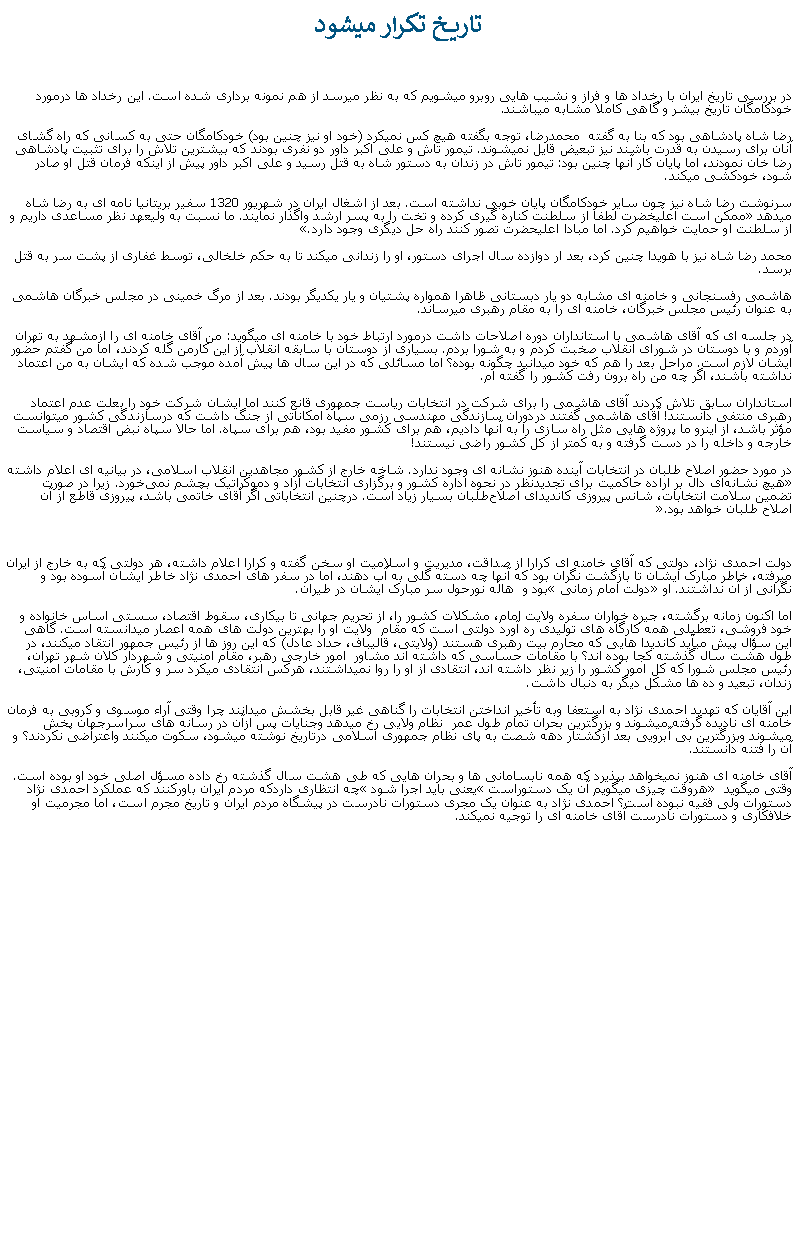 Text Box:  تاريخ تکرار ميشود در بررسی تاريخ ايران با رخداد ها و فراز و نشيب هايی روبرو ميشويم که به نظر ميرسد از هم نمونه برداری شده است. اين رخداد ها درمورد خودکامگان تاريخ بيشر و گاهی کاملا مشابه ميباشند.رضا شاه پادشاهی بود که بنا به گفته  محمدرضا، توجه بگفته هيچ کس نميکرد (خود او نيز چنين بود) خودکامگان حتی به کسانی که راه گشای آنان برای رسيدن به قدرت باشند نيز تبعيض قايل نميشوند. تيمور تاش و علی اکبر داور دو نفری بودند که بيشترين تلاش را برای تثبيت پادشاهی رضا خان نمودند، اما پايان کار آنها چنين بود: تيمور تاش در زندان به دستور شاه به قتل رسيد و علی اکبر داور پيش از اينکه فرمان قتل او صادر شود، خودکشی ميکند.سرنوشت رضا شاه نيز چون ساير خودکامگان پايان خوبی نداشته است. بعد از اشغال ايران در شهريور 1320 سفير بريتانيا نامه ای به رضا شاه ميدهد �ممکن است اعليخضرت لطفا از سلطنت کناره گيری کرده و تخت را به پسر ارشد واگذار نمايند. ما نسبت به وليعهد نظر مساعدی داريم و از سلطنت او حمايت خواهيم کرد. اما مبادا اعليحضرت تصور کنند راه حل ديگری وجود دارد�.محمد رضا شاه نيز با هويدا چنين کرد، بعد ار دوازده سال اجرای دستور، او را زندانی ميکند تا به حکم خلخالی، توسط غفاری از پشت سر به قتل برسد.هاشمی رفسنجانی و خامنه ای مشابه دو يار دبستانی ظاهرا همواره پشتيان و يار يکديگر بودند. بعد از مرگ خمينی در مجلس خبرگان هاشمی به عنوان رئيس مجلس خبرگان، خامنه ای را به مقام رهبری ميرساند. در جلسه ای که آقای هاشمی با استانداران دوره اصلاحات داشت درمورد ارتباط خود با خامنه ای ميگويد: من آقای خامنه ای را ازمشهد به تهران آوردم و با دوستان در شورای انقلاب صخبت کردم و به شورا بردم. بسياری از دوستان با سابقه انقلاب از اين کارمن گله کردند، اما من گفتم حضور ايشان لازم است. مراحل بعد را هم که خود ميدانيد چگونه بوده؟ اما مسائلی که در اين سال ها پيش آمده موجب شده که ايشان به من اعتماد نداشته باشند، اگر چه من راه برون رفت کشور را گفته ام. استانداران سابق تلاش کردند آقای هاشمی را برای شرکت در انتخابات رياست جمهوری قانع کنند اما ايشان شرکت خود را بعلت عدم اعتماد رهبری منتفی دانستند! آقای هاشمی گفتند دردوران سازندگی مهندسی رزمی سپاه امکاناتی از جنگ داشت که درسازندگی کشور ميتوانست مؤثر باشد، از اينرو ما پروژه هايی مثل راه سازی را به آنها داديم، هم برای کشور مفيد بود، هم برای سپاه. اما حالا سپاه نبض اقتصاد و سياست خارجه و داخله را در دست گرفته و به کمتر از کل کشور راضی نيستند!در مورد حضور اصلاح ‌طلبان در انتخابات آینده هنوز نشانه ای وجود ندارد. شاخه خارج از کشور مجاهدین انقلاب اسلامی، در بيانيه ای اعلام داشته �هیچ نشانه‌ای دال بر اراده حاکمیت برای تجدیدنظر در نحوه اداره کشور و برگزاری انتخابات آزاد و دموکراتیک بچشم نمی‌خورد. زيرا در صورت تضمین سلامت انتخابات، شانس پیروزی کاندیدای اصلاح‌طلبان بسیار زیاد است. درچنین انتخاباتی اگر آقای خاتمی باشد، پیروزی قاطع از آن اصلاح ‌طلبان خواهد بود.� دولت احمدی نژاد، دولتی که آقای خامنه ای کرارا از صداقت، مديريت و اسلاميت او سخن گفته و کرارا اعلام داشته، هر دولتی که به خارج از ايران ميرفته، خاطر مبارک ايشان تا بازگشت نگران بود که آنها چه دسته گلی به آب دهند، اما در سفر های احمدی نژاد خاطر ايشان آسوده بود و نگرانی از آن نداشتند. او �دولت امام زمانی� بود و  هاله نورحول سر مبارک ايشان در طيران.اما اکنون زمانه برگشته، جيره خواران سفره ولايت امام، مشکلات کشور را، از تحريم جهانی تا بيکاری، سقوط اقتصاد، سستی اساس خانواده و خود فروشی، تعطيلی همه کارگاه های توليدی ره آورد دولتی است که مقام  ولايت او را بهترين دولت های همه اعصار ميدانسته است. گاهی اين سؤال پيش ميآيد کانديدا هايی که محارم بيت رهبری هستند (ولايتی، قاليباف، حداد عادل) که اين روز ها از رئيس جمهور انتقاد ميکنند، در طول هشت سال گذشته کجا بوده اند؟ با مقامات حساسی که داشته اند مشاور  امور خارجی رهبر، مقام امنيتی و شهردار کلان شهر تهران، رئيس مجلس شورا که کل امور کشور را زير نظر داشته اند، انتقادی از او را روا نميداشتند، هرکس انتقادی ميکرد سر و کارش با مقامات امنيتی، زندان، تبعيد و ده ها مشکل ديگر به دنبال داشت.اين آقايان که تهديد احمدی نژاد به استعفا وبه تأخير انداختن انتخابات را گناهی غير قابل بخشش ميدانند چرا وقتی آراء موسوی و کروبی به فرمان خامنه ای ناديده گرفته ميشوند و بزرگترين بحران تمام طول عمر  نظام ولايی رخ ميدهد وجنايات پس ازآن در رسانه های سراسرجهان پخش ميشوند وبزرگترين بی آّبرويی بعد ازکشتار دهه شصت به پای نظام جمهوری اسلامی درتاريخ نوشته ميشود، سکوت ميکنند واعتراضی نکردند؟ و آن را فتنه دانستند.آقای خامنه ای هنوز نميخواهد بپذيرد که همه نابسامانی ها و بحران هايی که طی هشت سال گذشته رخ داده مسؤل اصلی خود او بوده است. وقتی ميگويد � هروقت چيزی ميگويم آن يک دستوراست� يعنی بايد اجرا شود� چه انتظاری داردکه مردم ايران باورکنند که عملکرد احمدی نژاد دستورات ولی فقيه نبوده است؟ احمدی نژاد به عنوان يک مجری دستورات نادرست در پيشگاه مردم ايران و تاريخ مجرم است، اما مجرميت او خلافکاری و دستورات نادرست آقای خامنه ای را توجيه نميکند.