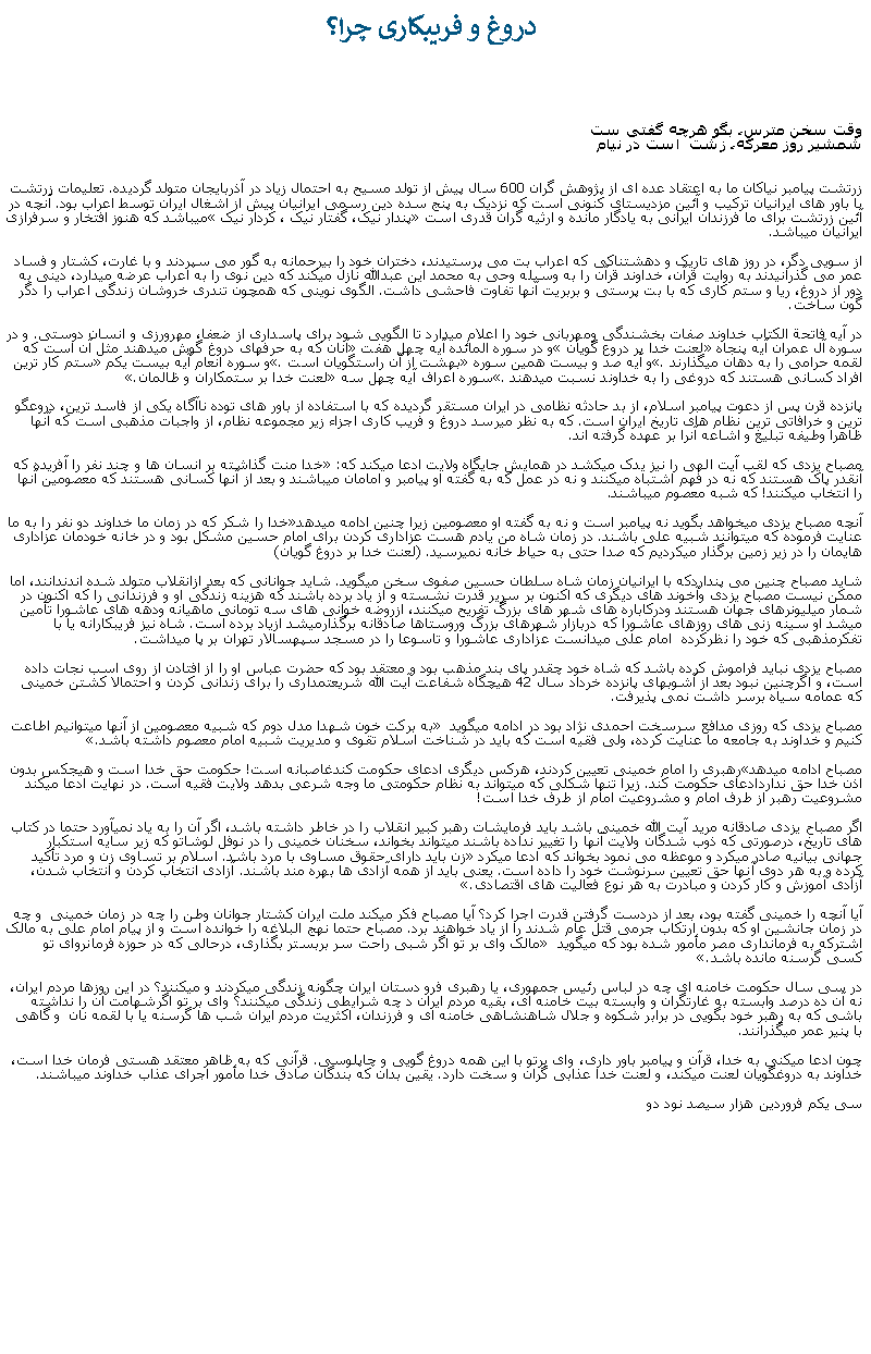 Text Box:  دروغ و فريبکاری چرا؟وقت سخن مترس، بگو هرچه گفتی ست
شمشير روز معرکه، زشت  است در نيام  


زرتشت پيامبر نياکان ما به اعتقاد عده ای از پژوهش گران 600 سال پيش از تولد مسيح به احتمال زياد در آذربايجان متولد گرديده. تعليمات زرتشت با باور های ايرانيان ترکيب و آئين مزديستای کنونی است که نزديک به پنج سده دين رسمی ايرانيان پيش از اشغال ايران توسط اعراب بود. آنچه در آئين زرتشت برای ما فرزندان ايرانی به يادگار مانده و ارثيه گران قدری است �پندار نيک، گفتار نيک ، کردار نيک� ميباشد که هنوز افتخار و سرفرازی ايرانيان ميباشد. از سويی دگر، در روز های تاريک و دهشتناکی که اعراب بت می پرستيدند، دختران خود را بیرحمانه به گور می سپردند و با غارت، کشتار و فساد عمر می گذرانيدند به روايت قرآن، خداوند قرآن را به وسيله وحی به محمد اين عبدالله نازل ميکند که دين نوی را به اعراب عرضه ميدارد، دينی به دور از دروغ، ريا و ستم کاری که با بت پرستی و بربريت آنها تفاوت فاحشی داشت. الگوی نوينی که همچون تندری خروشان زندگی اعراب را دگر گون ساخت.در آيه فاتحة الکتاب خداوند صفات بخشندگی ومهربانی خود را اعلام ميدارد تا الگويی شود برای پاسداری از ضعفا، مهرورزی و انسان دوستی. و در سوره آل عمران آيه پنجاه �لعنت خدا بر دروع گويان� و در سوره المائده آيه چهل هفت� آنان که به حرفهای دروغ گوش ميدهند مثل آن است که لقمه حرامی را به دهان ميگذارند�. و آيه صد و بيست همين سوره �بهشت از آن راستگويان است�. و سوره انعام آيه بيست يکم �ستم کار ترين افراد کسانی هستند که دروغی را به خداوند نسبت ميدهند�. سوره اعراف آيه چهل سه �لعنت خدا بر ستمکاران و ظالمان�.

پانزده قرن پس از دعوت پيامبر اسلام، از بد حادثه نظامی در ايران مستقر گرديده که با استفاده از باور های توده ناآگاه يکی از فاسد ترين، دروعگو ترين و خرافاتی ترين نظام های تاريخ ايران است. که به نظر ميرسد دروغ و فريب کاری اجزاء زير مجموعه نظام، از واجبات مذهبی است که آنها ظاهرا وطيفه تبليغ و اشاعه آنرا بر عهده گرفته اند. 

مصباح يزدی که لقب آيت الهی را نيز يدک ميکشد در همايش جايگاه ولايت ادعا ميکند که: �خدا منت گذاشته بر انسان ها و چند نفر را آفريده که آنقدر پاک هستند که نه در فهم اشتباه ميکنند و نه در عمل که به گفته او پيامبر و امامان ميباشند و بعد از آنها کسانی هستند که معصومين آنها را انتخاب ميکنند! که شبه معصوم ميباشند.آنچه مصباح يزدی ميخواهد بگويد نه پيامبر است و نه به گفته او معصومين زيرا چنين ادامه ميدهد�خدا را شکر که در زمان ما خداوند دو نفر را به ما عنايت فرموده که ميتوانند شبيه علی باشند. در زمان شاه من يادم هست عزاداری کردن برای امام حسين مشکل بود و در خانه خودمان عزاداری هايمان را در زير زمين برگذار ميکرديم که صدا حتی به حياط خانه نميرسيد. (لعنت خدا بر دروغ گويان)شايد مصباح چنين می پنداردکه با ايرانيان زمان شاه سلطان حسين صفوی سخن ميگويد. شايد جوانانی که بعد ازانقلاب متولد شده اندندانند، اما ممکن نيست مصباح يزدی وآخوند های ديگری که اکنون بر سرير قدرت نشسته و از ياد برده باشند که هزينه زندگی او و فرزندانی را که اکنون در شمار ميليونرهای جهان هستند ودرکاباره های شهر های بزرگ تفريح ميکنند، ازروضه خوانی های سه تومانی ماهيانه ودهه های عاشورا تأمين ميشد او سينه زنی های روزهای عاشورا که دربازار شهرهای بزرگ وروستاها صادقانه برگذارميشد ازياد برده است. شاه نيز فريبکارانه يا با تفکرمذهبی که خود را نظرکرده  امام علی ميدانست عزاداری عاشورا و تاسوعا را در مسجد سپهسالار تهران بر پا ميداشت.مصباح يزدی نبايد فراموش کرده باشد که شاه خود چقدر پای بند مذهب بود و معتقد بود که حضرت عباس او را از افتادن از روی اسب نجات داده است، و اگرچنين نبود بعد از آشوبهای پانزده خرداد سال 42 هيچگاه شفاعت آيت الله شريعتمداری را برای زندانی کردن و احتمالا کشتن خمينی که عمامه سياه برسر داشت نمی پذيرفت. مصباح يزدی که روزی مدافع سرسخت احمدی نژاد بود در ادامه ميگويد � به برکت خون شهدا مدل دوم که شبيه معصومين از آنها ميتوانيم اطاعت کنيم و خداوند به جامعه ما عنايت کرده، ولی فقيه است که بايد در شناخت اسلام تقوی و مديريت شبيه امام معصوم داشته باشد.�مصباح ادامه ميدهد�رهبری را امام خمينی تعيين کردند، هرکس ديگری ادعای حکومت کندغاصبانه است! حکومت حق خدا است و هيجکس بدون اذن خدا حق نداردادعای حکومت کند. زيرا تنها شکلی که ميتواند به نظام حکومتی ما وجه شرعی بدهد ولايت فقيه است. در نهايت ادعا ميکند مشروعيت رهبر از طرف امام و مشروعيت امام از طرف خدا است!اگر مصباح يزدی صادقانه مريد آيت الله خمينی باشد بايد فرمايشات رهبر کبير انقلاب را در خاطر داشته باشد، اگر آن را به ياد نميآورد حتما در کتاب های تاريخ، درصورتی که ذوب شدگان ولايت آنها را تغيير نداده باشند ميتواند بخواند، سخنان خمينی را در نوفل لوشاتو که زير سايه استکبار جهانی بيانيه صادر ميکرد و موعظه می نمود بخواند که ادعا ميکرد� زن بايد دارای حقوق مساوی با مرد باشد. اسلام بر تساوی زن و مرد تأکيد کرده و به هر دوی آنها حق تعيين سرنوشت خود را داده است. يعنی بايد از همه آزادی ها بهره مند باشند. آزادی انتخاب کردن و انتخاب شدن، آزادی آموزش و کار کردن و مبادرت به هر نوع فعاليت های اقتصادی.�آيا آنچه را خمينی گفته بود، بعد از دردست گرفتن قدرت اجرا کرد؟ آيا مصباح فکر ميکند ملت ايران کشتار جوانان وطن را چه در زمان خمينی  و چه در زمان جانشين او که بدون ارتکاب جرمی قتل عام شدند را از ياد خواهند برد. مصباح حتما نهج البلاغه را خوانده است و از پيام امام علی به مالک اشترکه به فرمانداری مصر مأمور شده بود که ميگويد � مالک وای بر تو اگر شبی راحت سر بربستر بگذاری، درحالی که در حوزه فرمانروای تو کسی گرسنه مانده باشد�.در سی سال حکومت خامنه ای چه در لباس رئيس جمهوری، يا رهبری فرو دستان ايران چگونه زندگی ميکردند و ميکنند؟ در اين روزها مردم ايران، نه آن ده درصد وابسته به غارتگران و وابسته بيت خامنه ای، بقيه مردم ايران د چه شرايطی زندگی ميکنند؟ وای بر تو اگرشهامت آن را نداشته باشی که به رهبر خود بگويی در برابر شکوه و جلال شاهنشاهی خامنه ای و فرزندان، اکثريت مردم ايران شب ها گرسنه يا با لقمه نان  و گاهی با پنير عمر ميگذرانند.چون ادعا ميکنی به خدا، قرآن و پيامبر باور داری، وای برتو با اين همه دروغ گويی و چاپلوسی. قرآنی که به ظاهر معتقد هستی فرمان خدا است،  خداوند به دروغگويان لعنت ميکند، و لعنت خدا عذابی گران و سخت دارد. يقين بدان که بندگان صادق خدا مأمور اجرای عذاب خداوند ميباشند. سی يکم فروردين هزار سيصد نود دو