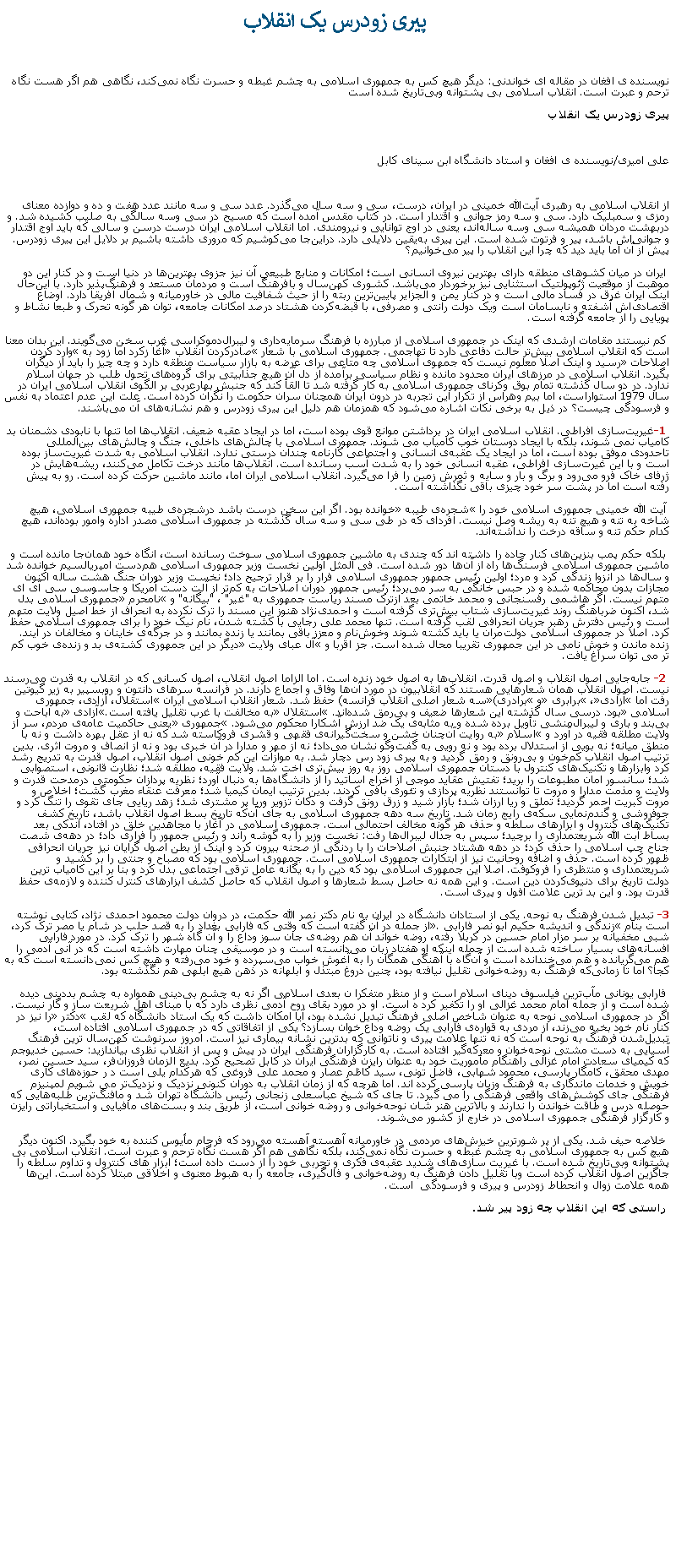 Text Box:  پیری زودرس یک انقلاب&nbsp;نویسنده ی افغان در مقاله ای خواندنی: دیگر هیچ کس به جمهوری اسلامی به چشم غبطه و حسرت نگاه نمی‌کند، نگاهی هم اگر هست نگاه ترحم و عبرت است. انقلاب اسلامی بی پشتوانه وبی‌تاریخ شده استپیری زودرس یک انقلاب&nbsp;علی امیری/نویسنده ی افغان و استاد دانشگاه ابن سینای کابل&nbsp;از انقلاب اسلامی به رهبری آیت‌الله خمینی در ایران، درست، سی و سه ‌سال می‌گذرد. عدد سی و سه مانند عدد هفت و ده و دوازده معنای رمزی و سمبلیک دارد. سی و سه رمز جوانی و اقتدار است. در کتاب مقدس آمده است که مسیح در سی وسه سالگی به صلیب کشیده شد. و دربهشت مردان همیشه سی وسه ساله‌اند، یعنی در اوج توانایی و نیرومندی. اما انقلاب اسلامی ایران درست درسن و سالی که باید اوج اقتدار و جوانی‌اش باشد، پیر و فرتوت شده است. این پیری به‌یقین دلایلی دارد. دراین‌جا می‌کوشیم که مروری داشته باشیم بر دلایل این پیری زودرس. پیش از آن اما باید دید که چرا این انقلاب را پیر می‌خوانیم؟&nbsp;ایران در میان کشوهای منطقه دارای بهترین نیروی انسانی است؛ امکانات و منابع طبیعی آن نیز جزوی بهترین‌ها در دنیا است و در کنار این دو موهبت از موقعیت ژئوپولتیک استثنایی نیز برخوردار می‌باشد. کشوری کهن‌سال و بافرهنگ است و مردمان مستعد و فرهنگ‌پذیر دارد. با این‌حال اینک ایران غرق در فساد مالی است و در کنار یمن و الجزایر پایین‌ترین ربته را از حیث شفافیت مالی در خاورمیانه و شمال آفریقا دارد. اوضاع اقتصادی‌اش آشفته و نابسامان است ویک دولت رانتی و مصرفی، با قبضه‌کردن هشتاد درصد امکانات جامعه، توان هر گونه تحرک و طبعا نشاط و پویایی را از جامعه گرفته است.&nbsp;کم نیستند مقامات ارشدی که اینک در جمهوری اسلامی از مبارزه با فرهنگ سرمایه‌داری و لیبرال‌دموکراسی غرب سخن می‌گویند. این بدان معنا است که انقلاب اسلامی بیش‌تر حالت دفاعی دارد تا تهاجمی. جمهوری اسلامی با شعار �صادرکردن انقلاب� آغا زکرد اما زود به �وارد کردن اصلاحات� رسید و اینک اصلا معلوم نیست که جمهوی اسلامی چه متاعی برای عرضه به بازار سیاست منطقه دارد و چه چیز را باید از دیگران بگیرد. انقلاب اسلامی در مرزهای ایران محدود مانده و نظام سیاسی برآمده از دل آن هیچ جذابیتی برای گروه‌های تحول طلب در جهان اسلام ندارد. در دو سال گذشته تمام بوق وکرنای جمهوری اسلامی به کار گرفته شد تا القأ کند که جنبش بهارعربی بر الگوی انقلاب اسلامی ایران در سال 1979 استواراست، اما بیم وهراس از تکرار این تجربه در درون ایران همچنان سران حکومت را نگران کرده است. علت این عدم اعتماد به نفس و فرسودگی چیست؟ در ذیل به برخی نکات اشاره می‌شود که همزمان هم دلیل این پیری زودرس و هم نشانه‌های آن می‌باشند.&nbsp;1-غیریت‌سازی افراطی. انقلاب اسلامی ایران در برداشتن موانع قوی بوده است، اما در ایجاد عقبه ضعیف. انقلاب‌ها اما تنها با نابودی دشمنان بد کامیاب نمی شوند، بلکه با ایجاد دوستان خوب کامیاب می شوند. جمهوری اسلامی با چالش‌های داخلی، جنگ و چالش‌های بین‌المللی تاحدودی موفق بوده است، اما در ایجاد یک عقبه‌ی انسانی و اجتماعی کارنامه چندان درستی ندارد. انقلاب اسلامی به شدت غیریت‌ساز بوده است و با این غیرت‌سازی افراطی، عقبه انسانی خود را به شدت آسب رسانده است. انقلاب‌ها مانند درخت تکامل می‌کنند، ریشه‌هایش در ژرفای خاک فرو می‌رود و برگ و بار و سایه و ثمرش زمین را فرا می‌گیرد. انقلاب اسلامی ایران اما، مانند ماشین حرکت کرده است. رو به پیش رفته است اما در پشت سر خود چیزی باقی نگذاشته است.&nbsp;آیت الله خمینی جمهوری اسلامی خود را �شجره‌ی طیبه� خوانده بود. اگر این سخن درست باشد درشجره‌ی طیبه جمهوری اسلامی، هیچ شاخه به تنه و هیچ تنه به ریشه وصل نیست. افردای که در طی سی و سه سال گذشته در جمهوری اسلامی مصدر اداره وامور بوده‌اند، هیچ کدام حکم تنه و ساقه درخت را نداشته‌اند.&nbsp;بلکه حکم پمب بنزین‌های کنار جاده را داشته اند که چندی به ماشین جمهوری اسلامی سوخت رسانده است، انگاه خود همان‌جا مانده است و ماشین جمهوری اسلامی فرسنگ‌ها راه از آن‌ها دور شده است. فی المثل اولین نخست وزیر جمهوری اسلامی هم‌دست امپریالسیم خوانده شد و سال‌ها در انزوا زندگی کرد و مرد؛ اولین رئیس جمهور جمهوری اسلامی فرار را بر قرار ترجیح داد؛ نخست وزیر دوران جنگ هشت ساله اکنون مجازات بدون محاکمه شده و در حبس خانگی به سر می‌برد؛ رئیس جمهور دوران اصلاحات به کم‌تر از آلت دست آمریکا و جاسوسی سی آی ای متهم نیست. اگر هاشمی رفسنجانی و محمد خاتمی بعد ازترک مسند ریاست جمهوری به "غیر" ، "بیگانه" و �نامحرم� جمهوری اسلامی بدل شد، اکنون ضرباهنگ روند غیریت‌سازی شتاب بیش‌تری گرفته است و احمدی‌نژاد هنوز این مسند را ترک نکرده به انحراف از خط اصیل ولایت متهم است و رئیس دفترش رهبر جریان انحرافی لقب گرفته است. تنها محمد علی رجایی با کشته شدن، نام نیک خود را برای جمهوری اسلامی حفظ کرد. اصلا در جمهوری اسلامی دولت‌مران یا باید کشته شوند وخوش‌نام و معزز باقی بمانند یا زنده بمانند و در جرگه‌ی خاینان و مخالفان در آیند. زنده ماندن و خوش نامی در این جمهوری تقریبا محال شده است. جز اقربا و �آل عبای ولایت� دیگر در این جمهوری کشته‌ی بد و زنده‌ی خوب کم تر می توان سراغ یافت.&nbsp;2- جابه‌جایی اصول انقلاب و اصول قدرت. انقلاب‌ها به اصول خود زنده است. اما الزاما اصول انقلاب، اصول کسانی که در انقلاب به قدرت می‌رسند نیست. اصول انقلاب همان شعارهایی هستند که انقلابیون در مورد آن‌ها وفاق و اجماع دارند. در فرانسه سرهای دانتون و روبسپیر به زیر گیوتین رفت اما �آزادی�، �برابری� و �برادری�(سه شعار اصلی انقلاب فرانسه) حفظ شد. شعار انقلاب اسلامی ایران �استقلال، آزادی، جمهوری اسلامی� بود. درسی سال گذشته این شعارها ضعیف و بی‌رمق شده‌اند. �استقلال� به مخالفت با غرب تقلیل یافته است.�آزادی� به اباحت و بی‌بند و باری و لیبرال‌منشی تأویل برده شده و به مثابه‌ی یک ضد ارزش آشکارا محکوم می‌شود. �جمهوری� یعنی حاکمیت عامه‌ی مردم، سر از ولایت مطلقه فقیه در آورد و �اسلام� به روایت آن‌چنان خشن و سخت‌گیرانه‌ی فقهی و قشری فروکاسته شد که نه از عقل بهره داشت و نه با منطق میانه؛ نه بویی از استدلال برده بود و نه رویی به گفت‌وگو نشان می‌داد؛ نه از مهر و مدارا در آن خبری بود و نه از انصاف و مروت اثری. بدین ترتیب اصول انقلاب کم‌خون و بی‌رونق و رمق گردید و به پیری زود رس دچار شد. به موازات این کم خونی اصول انقلاب، اصول قدرت به تدریج رشد کرد وابزا‌رها و تکنیک‌های کنترول با دستان جمهوری اسلامی روز به روز بیش‌تری اخت شد. ولایت فقیه، مطلقه شد؛ نظارت قانونی، استصوابی شد؛ سانسور امان مطبوعات را برید؛ تفتیش عقاید موجی از اخراج اساتید را از دانشگاه‌ها به دنبال آورد؛ نظریه پردازان حکومتی درمدحت قدرت و ولایت و مذمت مدارا و مروت تا توانستند نظریه پردازی و تئوری بافی کردند. بدین ترتیب ایمان کیمیا شد؛ معرفت عنقاء مغرب گشت؛ اخلاص و مروت کبریت احمر گردید؛ تملق و ریا ارزان شد؛ بازار شید و زرق رونق گرفت و دکان تزویر وریا پر مشتری شد؛ زهد ریایی جای تقوی را تنگ کرد و جوفروشی و گندم‌نمایی سکه‌ی رایج زمان شد. تاریخ سه دهه جمهوری اسلامی به جای آن‌که تاریخ بسط اصول انقلاب باشد، تاریخ کشف تکنیک‌های کنترول و ابزارهای سلطه و حذف هر گونه مخالف احتمالی است. جمهوری اسلامی در آغاز با مجاهدین خلق در افتاد، اندکی بعد بساط آبت الله شریعتمداری را برچید؛ سپس به جدال لیبرال‌ها رفت: نخست وزیر را به گوشه راند و رئیس جمهور را فراری داد؛ در دهه‌ی شصت جناح چپ اسلامی را حذف کرد؛ در دهه هشتاد جنبش اصلاحات را با ردنگی از صحنه بیرون کرد و اینک از بطن اصول گرایان نیز جریان انحرافی ظهور کرده است. حذف و اضافه روحانیت نیز از ابتکارات جمهوری اسلامی است. جمهوری اسلامی بود که مصباح و جنتی را بر کشید و شریعتمداری و منتظری را فروکوفت. اصلا این جمهوری اسلامی بود که دین را به یگانه عامل ترقی اجتماعی بدل کرد و بنا بر این کامیاب ترین دولت تاریخ برای دنیوی‌کردن دین است. و این همه نه حاصل بسط شعارها و اصول انقلاب که حاصل کشف ابزارهای کنترل کننده و لازمه‌ی حفظ قدرت بود. و این بد ترین علامت افول و پیری است.3- تبدیل شدن فرهنگ به نوحه. یکی از استادان دانشگاه در ایران به نام دکتر نصر الله حکمت، در دروان دولت محمود احمدی نژاد، کتابی نوشته است بنام �زندگی و اندیشه حکیم ابو نصر فارابی�. از جمله در آن گفته است که وقتی که فارابی بغداد را به قصد حلب در شام یا مصر ترک کرد، شبی مخفیانه بر سر مزار امام حسین در کربلا رفته، روضه خواند آن هم روضه‌ی جان سوز وداع را و آن گاه شهر را ترک کرد. در مورد فارابی افسانه‌های بسیار ساخته شده است از جمله اینکه او هفتاد زبان می‌دانسته است و در موسیقی چنان مهارت داشته است که در آنی آدمی را هم می‌گریانده و هم می‌خندانده است و آن‌گاه با آهنگی همگان را به آغوش خواب می‌سپرده و خود می‌رفته و هیچ کس نمی‌دانسته است که به کجا؟ اما تا زمانی‌که فرهنگ به روضه‌خوانی تقلیل نیافته بود، چنین دروغ مبتذل و ابلهانه در ذهن هیچ ابلهی هم نگذشته بود.&nbsp;فارابی یونانی مآب‌ترین فیلسوف دینای اسلام است و از منظر متفکرا ن بعدی اسلامی اگر نه به چشم بی‌دینی همواره به چشم بددینی دیده شده است و از جمله امام محمد غزالی او را تکفیر کرد ه است. او در مورد بقای روح آدمی نظری دارد که با مبنای اهل شریعت ساز و گار نیست. اگر در جمهوری اسلامی نوحه به عنوان شاخص اصلی فرهنگ تبدیل نشده بود، آیا امکان داشت که یک استاد دانشگاه که لقب �دکتر� را نیز در کنار نام خود بخیه می‌زند، از مردی به قواره‌ی فارابی یک روضه وداع خوان بسازد؟ یکی از اتفاقاتی که در جمهوری اسلامی افتاده است، تبدیل‌شدن فرهنگ به نوحه است که نه تنها علامت پیری و ناتوانی که بدترین نشانه بیماری نیز است. امروز سرنوشت کهن‌سال ترین فرهنگ آسیایی به دست مشتی نوحه‌خوان و معرکه‌گیر افتاده است. به کارگزاران فرهنگی ایران در پیش و پس از انقلاب نظری بیاندازید: حسین خدیوجم که کیمیای سعادت امام غزالی راهنگام مأموریت خود به عنوان رایزن فرهنگی ایران در کابل تصحیح کرد. بدیع الزمان فروزان‌فر، سید حسین نصر، مهدی محقق، کامگار پارسی، محمود شهابی، فاضل تونی، سید کاظم عصار و محمد علی فروغی که هرکدام یلی است د ر حوزه‌های کاری خویش و خدمات ماندگاری به فرهنگ وزبان پارسی کرده اند. اما هرچه که از زمان انقلاب به دوران کنونی نزدیک و نزدیک‌تر می شویم لمپنیزم فرهنگی جای کوشش‌های واقعی فرهنگی را می گیرد. تا جای که شیخ عباسعلی زنجانی رئیس دانشگاه تهران شد و مافنگ‌ترین طلبه‌هایی که حوصله درس و طاقت خواندن را ندارند و بالاترین هنر شان نوحه‌خوانی و روضه خوانی است، از طریق بند و بست‌های مافیایی و استخباراتی رایزن و کارگزار فرهنگی جمهوری اسلامی در خارج از کشور می‌شوند.&nbsp;خلاصه حیف شد. یکی از پر شورترین خیزش‌های مردمی در خاورمیانه آهسته آهسته می‌رود که فرجام مأیوس کننده به خود بگیرد. اکنون دیگر هیچ کس به جمهوری اسلامی به چشم غبطه و حسرت نگاه نمی‌کند، بلکه نگاهی هم اگر هست نگاه ترحم و عبرت است. انقلاب اسلامی بی پشتوانه وبی‌تاریخ شده است. با غیریت سازی‌های شدید عقبه‌ی فکری و تجربی خود را از دست داده است؛ ابزار های کنترول و تداوم سلطه را جاگزین اصول انقلاب کرده است وبا تقلیل دادن فرهنگ به روضه‌خوانی و فال‌گیری، جامعه را به هبوط معنوی و اخلاقی مبتلا کرده است. این‌ها همه علامت زوال و انحطاط زودرس و پیری و فرسودگی  است.&nbsp;راستی که این انقلاب چه زود پیر شد.