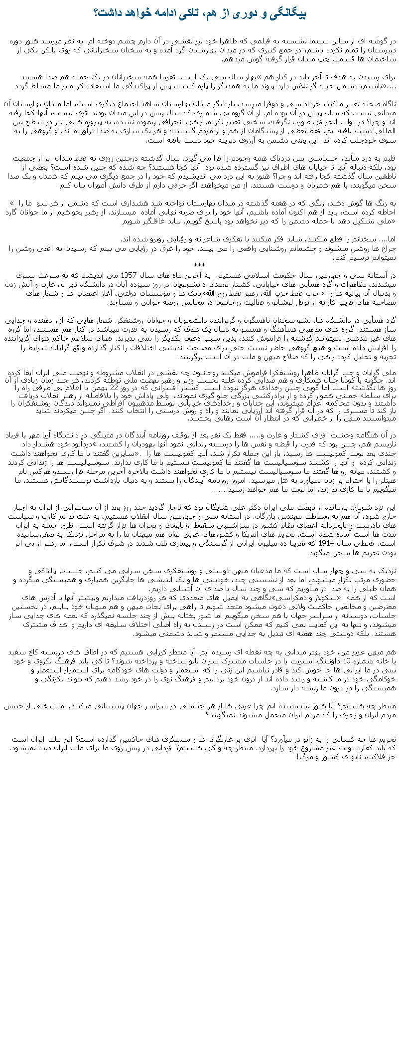 Text Box: بيگانگی و دوری از هم، تاکی ادامه خواهد داشت؟در گوشه ای از سالن سينما نشسته به فيلمی که ظاهرا خود نيز نقشی در آن دارم چشم دوخته ام. به نظر ميرسد هنوز دوره دبيرستان را تمام نکرده باشم، در جمع کثيری که در ميدان بهارستان گرد آمده و به سخنان سخنرانانی که روی بالکن يکی از ساختمان ها قسمت چپ ميدان قرار گرفته گوش ميدهم.بهار سال سی يک است. تقريبا همه سخنرانان در يک جمله هم صدا هستند �برای رسيدن به هدف تا آخر بايد در کنار هم باشيم، دشمن حيله گر تلاش دارد پيوند ما به همديگر را پاره کند، سپس از پراکندگی ما استفاده کرده بر ما مسلط گردد�....ناگاه صحنه تغيير ميکند، خرداد سی و دوفرا ميرسد، بار ديگر ميدان بهارستان شاهد اجتماع ديگری است، اما ميدان بهارستان آن ميدانی نيست که سال پيش در آن بوده ام. از آن گروه بی شماری که سال پيش در اين ميدان بودند اثری نيست، آنها کجا رفته اند و چرا؟ در دولت انحرافی صورت نگرفته، سخنی تغيير نکرده. راهی انحرافی پيموده نشده، به پيروزه هايی نيز در سطح بين المللی دست يافته ايم، فقط بعضی از پيشگامان از هم و از مردم گسسته و هر يک سازی به صدا درآورده اند، و گروهی را به سوی خودجلب کرده اند. اين يعنی دشمن به آرزوی ديرينه خود دست يافته است.قلبم به درد ميآيد، احساسی بس دردناک همه وجودم را فرا می گيرد. سال گذشته درچنين روزی نه فقط ميدان  پر از جمعيت بود، بلکه دنباله آنها تا خيابان های اطراف نيز گسترده شده بود. آنها کجا هستند؟ چه شده که چنين شده است؟ بعضی از ناطقين سال گذشته کجا رفته اند و چرا؟ هنوز به اين درد می انديشيدم که خود را در جمع ديگری می بينم که همدل و يک صدا سخن ميگويند، با هم همزبان و دوست هستند. از من ميخواهند اگر حرفی دارم از طرف دانش آموزان بيان کنم. � به زنگ ها گوش دهيد، زنگی که در هفته گذشته در ميدان بهارستان نواخته شد هشداری است که دشمن از هر سو  ما را احاطه کرده است، بايد از هم اکنون آماده باشيم، آنها خود را برای ضربه نهايی آماده  میسازند. از رهبر بخواهيم از ما جوانان گارد ملی تشکيل دهد تا حمله دشمن را که دير نخواهد بود پاسخ گوييم. نبايد غافلگير شويم�اما.... سخنانم را قطع ميکنند، شايد فکر ميکنند با تفکری شاعرانه و رؤيايی روبرو شده اند. چراغ ها روشن ميشوند و چشمانم روشنايی واقعی را می بينند، خود را غرق در رؤيايی می بينم که رسيدن به افقی روشن را نميتوانم ترسيم کنم.***در آستانه سی و چهارمين سال حکومت اسلامی هستيم.  به آخرين ماه های سال 1357 می انديشم که به سرعت سپری ميشدند، تظاهرات و گرد همأيی های خيابانی، کشتار تعمدی دانشجويان در روز سيزده آبان در دانشگاه تهران، غارت و آتش زدن بانک ها و مؤسسات دولتی، آغاز اعتصاب ها و شعار های �حزب فقط حزب الله، رهبر فقط روح الله� و بدنبال آن بيانيه ها و مصاحبه های فريب کارانه از نوفل لوشاتو و فعاليت روحانيون در مجالس روضه خوانی و مساجد.گرد همأيی در دانشگاه ها، نشو سخنان ناهمگون و گريزاننده دانشجويان و جوانان روشنفکر. شعار هايی که آزار دهنده و جدايی ساز هستند. گروه های مذهبی همآهنگ و همسو به دنبال يک هدف که رسيدن به قدرت ميباشد در کنار هم هستند، اما گروه های غير مذهبی نميتوانند گذشته را فراموش کنند، بدين سبب دعوت يکديگر را نمی پذيرند. فضای متلاطم حاکم هوای گريزاننده را افزايش داده است و هيچ گروهی حاضر نيست حتی برای مصلحت انديشی اختلافات را کنار گذارده واقع گرايانه شرايط را تجزيه و تحليل کرده راهی را که صلاح ميهن و ملت در آن است برگزينند.ملی گرايان و چپ گرايان ظاهرا روشنفکر! فراموش ميکنند روحانيون چه نقشی در انقلاب مشروطه و نهضت ملی ايران ايفا کرده اند. چگونه با کودتا چيان همکاری و هم صدايی کرده عليه نخست وزير و رهبر نهضت ملی توطئه کردند، هر چند زمان زيادی از آن روز ها نگذشته است اما گويی چنين رخدادی هرگز نبوده است. کشتار افسرانی که در روز 22 بهمن با اعلام بی طرفی راه را برای سلطه خمينی هموار کرده و از برادرکشی بزرگی جلو گيری نمودند،  ولی پاداش خود را بلافاصله از رهبر انقلاب دريافت داشتند و بدون محاکمه اعدام ميشوند، اين جنايات و رخدادهای خيابانی توسط مذهبيون افراطی نميتواند ديدگان روشنفکران را باز کند تا مسيری را که در آن قرار گرفته اند ارزيابی نمايند و راه و روش درستی را انتخاب کنند. اگر چنين ميکردند شايد ميتوانستند ميهن را از خطراتی که در انتظار آن است رهايی بخشند. در آن هنگامه وحشت افزای کشتار و غارت و..... فقط يک نفر بعد از توقيف روزنامه آيندگان در متينگی در دانشگاه آريا مهر با فرياد دردآلود خود هشدار داد �نازيسم هم، چنين بود که قدرت را قبضه و نفس ها را درسينه زندانی نمود آنها يهوديان را کشتند، سايرين گفتند با ما کاری نخواهند داشت�. چندی بعد نوبت کمونيست ها رسيد، باز اين جمله تکرار شد، آنها کمونيست ها را زندانی کرده  و آنها را کشتند سوسياليست ها گفتند ما کمونيست نيستيم با ما کاری ندارند. سوسياليست ها را زندانی کردند و کشتند، ميانه رو ها گفتند ما سوسياليست نيستيم با ما کاری نخواهند داشت بالاخره آخرين مرحله فرا رسيدو هرکس نام هيتلر را با احترام بر زبان نميآورد به قتل ميرسيد. امروز روزنامه آيندگان را بستند و به دنبال بازداشت نويسندگانش هستند، ما ميگوييم با ما کاری ندارند، اما نوبت ما هم خواهد رسيد.......اين فرد شجاع، بازمانده از نهضت ملی ايران دکتر علی شايگان بود که ناچار گرديد چند روز بعد از آن سخنرانی از ايران به اجبار خارج شود، آن هم به وساطت مهندس بازرگان. در آستانه سی و چهارمين سال انقلاب هستيم، به علت ندانم کارب و سياست های نادرست و نابخردانه اعضای نظام کشور در سراشيبی سقوط  و نابودی و بحران ها قرار گرفته است. طرح حمله به ايران مدت ها است آماده شده است، تحريم های امريکا و کشورهای غربی توان هم ميهنان ما را به مراحل نزديک به صفررسانيده است. قحطی سال 1914 که تقريبا ده ميليون ايرانی از گرسنگی و بيماری تلف شدند در شرف تکرار است، اما رهبر از بی اثر بودن تحريم ها سخن ميگويد.نزديک به سی و چهار سال است که ما مدعيان ميهن دوستی و روشنفکری سخن سرايی می کنيم، جلسات پالتاکی و حضوری مرتب تکرار ميشوند، اما بعد از نشستی چند، خودبينی ها و تک انديشی ها جايگزين همياری و همبستگی ميگردد و همان طبلی را به صدا در ميآوريم که سی و چند سال با صدای آن آشنايی داريم.نگاهی به ايميل های متعددی که هر روزدريافت ميداريم وبيشتر آنها با آدرس های �سکولار و دمکراسی� است که از همه معترضين و مخالفين حاکميت ولايی دعوت ميشود متحد شويم تا راهی برای نجات ميهن و هم ميهنان خود بيابيم، در نخستين جلسات، دوستانه از سراسر جهان با هم سخن ميگوييم اما شور بختانه بيش از چند جلسه نميگذرد که نغمه های جدايی ساز ميشوند، و تنها به اين کفايت نمی کنيم که ممکن است در رسيدن به راه اصلی اختلاف سليقه ای داريم و اهداف مشترک هستند. بلکه دوستی چند هفته ای تبديل به جدايی مستمر و شايد دشمنی ميشود.هم ميهن عزيز من، خود بهتر ميدانی به چه نقطه ای رسيده ايم. آيا منتظر کرزايی هستيم که در اطاق های دربسته کاخ سفيد يا خانه شماره 10 داونينگ استريت يا در جلسات مشترک سران ناتو ساخته و پرداخته شوند؟ تا کی بايد فرهنگ تکروی و خود بينی در ما ايرانی ها جا خوش کند و قادر نباشيم اين ژنی را که استعمار و دولت های خودکامه برای استمرار استعمار و خوکامگی خود در ما کاشته و رشد داده اند از درون خود بزداييم و فرهنگ نوی را در خود رشد دهيم که بتواند يکرنگی و همبستگی را در درون ما ريشه دار سازد.منتظر چه هستيم؟ آيا هنوز نينديشيده ايم چرا غربی ها از هر جنبشی در سراسر جهان پشتيبانی ميکنند، اما سخنی از جنبش مردم ايران و زجری را که مردم ايران متحمل ميشوند نميگويند؟تحريم ها چه کسانی را به زانو در ميآورد؟ آيا  اثری بر غارتگری ها و ستمگری های حاکمين گذارده است؟ اين ملت ايران است که بايد کفاره دولت غير مشروع خود را بپردازد. منتظر چه و کی هستيم؟ فردايی در پيش روی ما برای ملت ايران ديده نميشود. جز فلاکت، نابودی کشور و مرگ! 
