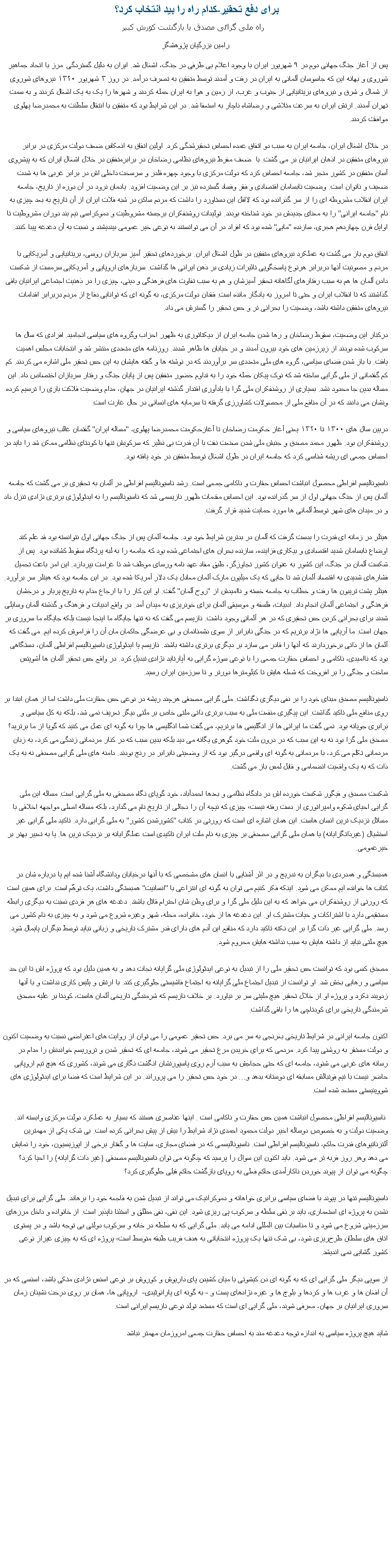 Text Box: برای دفع تحقیر-کدام راه را بید انتخاب کرد؟   راه ملی گرائی مصدق یا بازگشت کورش کبیررامین بزرگیان پژوهشگر پس از آغاز جنگ جهانی دوم در ۹ شهریور ایران با وجود اعلام بی طرفی در جنگ، اشغال شد. ایران به دلیل گستردگی &nbsp;مرز با اتحاد جماهیر شوروی و بهانه این که جاسوسان آلمانی به ایران در رفت و آمدند توسط متفقین به تصرف درآمد. در روز ۳ شهریور ۱۳۲۰ نیروهای شوروی از شمال و شرق و نیروهای بریتانیایی از جنوب و غرب، از زمین و هوا به ایران حمله کردند و شهرها را یک به یک اشغال کردند و به سمت تهران آمدند. ارتش ایران به سرعت متلاشی و رضاشاه ناچار به استعفا شد. در این شرایط بود که متفقین با انتقال سلطنت به محمدرضا پهلوی موافقت کردند.

در خلال اشغال ایران، جامعه ایران به سبب دو اتفاق عمده احساس تحقیرشدگی کرد. اولین اتفاق به انعکاس ضعف دولت مرکزی در برابر نیروهای متفقین در اذهان ایرانیان بر می گشت. با&nbsp; ضعف مفرط نیروهای نظامی رضاخان در برابرمتفقین در خلال اشغال ایران که به پیشروی آسان متفقین در کشور منجر شد، جامعه احساس کرد که دولت مرکزی با وجود چهره قلدر و سرسخت داخلی اش در برابر غربی ها به شدت ضعیف و ناتوان است. وضعیت نابسامان اقتصادی و فقر وفساد گسترده نیز بر این وضعیت افزود. یادمان نرود در آن دوره از تاریخ، جامعه ایران انقلاب مشروطه ای را از سر گذرانده بود که لااقل این دستاورد را داشت که مردم ساکن در شبه فلات ایران از آن تاریخ به بعد چیزی به نام "جامعه ایرانی" را به معنای جدیدش در خود شناخته بودند. تولیدات روشنفکران برجسته مشروطیت و دموکراسی نیم بند دوران مشروطیت تا اوایل قرن چهاردهم هجری، سازنده "مایی" شده بود که افراد در آن می توانستند به نوعی خیر عمومی بیندیشند و نسبت به آن دغدغه پیدا کنند.

اتفاق دوم باز می گشت به عملکرد نیروهای متفقین در طول اشغال ایران. برخوردهای تحقیر آمیز سربازان روسی، بریتانیایی و آمریکایی با مردم و مصونیت آنها دربرابر هرنوع پاسخگویی تاثیرات زیادی بر ذهن ایرانی ها گذاشت. سربازهای اروپایی و آمریکایی سرمست از شکست دادن آلمان ها هم به سبب رفتارهای آگاهانه تحقیر آمیزشان و هم به سبب تفاوت های فرهنگی و دینی، چیزی را در ذهنیت اجتماعی ایرانیان باقی گذاشتند که تا انقلاب ایران و حتی تا امروز به یادگار مانده است. فقدان دولت مرکزی، به گونه ای که توانایی دفاع از مردم دربرابر اقدامات نیروهای متفقین داشته باشد، وضعیت را بحرانی تر و حس تحقیر را گسترش می داد. 

درکنار این وضعیت، سقوط رضاخان و رها شدن جامعه ایران از دیکتاتوری به ظهور احزاب وگروه های سیاسی انجامید. افرادی که سال ها سرکوب شده بودند از زیرزمین های خود بیرون آمدند و در خیابان ها ظاهر شدند. روزنامه های متعددی منتشر شد و انتخابات مجلس اهمیت یافت. با باز شدن فضای سیاسی، گروه های ملی متعددی سر برآوردند که در نوشته ها و گفته هایشان به این حس تحقیر ملی اشاره می کردند. کم کم گفتمانی از ملی گرایی ساخته شد که نوک پیکان حمله خود را به تداوم حضور متفقین پس از پایان جنگ و رفتار سربازان اختصاص داد. این مساله بدین جا محدود نشد. بسیاری از روشنفکران ملی گرا با یادآوری اقتدار گذشته ایرانیان در جهان، مدام وضعیت فلاکت باری را ترسیم کرده ونشان می دادند که در آن منافع ملی از محصولات کشاورزی گرفته تا سرمایه های انسانی در حال غارت است.

دربین سال های ۱۳۰۰ تا ۱۳۲۰ یعنی آغاز حکومت رضاخان تا آغازحکومت محمدرضا پهلوی، "مساله ایران" گفتمان غالب نیروهای سیاسی و روشنفکران بود. ظهور محمد مصدق و جنبش ملی شدن صنعت نفت با آن قدرت بی نظیر که سرکوبش تنها با کودتای نظامی ممکن شد را باید در احساس جمعی ای ریشه شناسی کرد که جامعه ایران در طول اشغال توسط متفقین در خود یافته بود. 

ناسیونالیسم افراطی محصول انباشت احساس حقارت و ناکامی جمعی است. رشد ناسیونالیسم افراطی در آلمان به تحقیری بر می گشت که جامعه آلمان پس از جنگ جهانی اول از سر گذرانده بود. این احساس مقدمات ظهور نازیسمی شد که ناسیونالیسم را به ایدئولوژی برتری نژادی تنزل داد و در میدان های شهر توسط آلمانی ها مورد حمایت شدید قرار گرفت. 

هیتلر در زمانه ای قدرت را بدست گرفت که آلمان در بدترین شرایط خود بود. جامعه آلمان پس از جنگ جهانی اول نتوانسته بود قد علم کند. اوضاع نابسامان شدید اقتصادی و بیکاری فزاینده، سازنده بحران های اجتماعی شده بود که جامعه را به لبه پرتگاه سقوط کشانده بود. پس از شکست آلمان در جنگ، این کشور به عنوان کشور تجاوزگر، طبق مفاد عهد نامه ورسای موظف شد تا غرامت بپردازد. این امر باعث تحمیل فشارهای شدیدی به اقتصاد آلمان شد تا جایی که یک میلیون مارک آلمان معادل یک دلار آمریکا شده بود. در این جامعه بود که هیتلر سر برآورد. هیتلر پشت تریبون ها رفت و خطاب به جامعه خسته و ناامیدش از "روح آلمان" گفت. او این کار را با ارجاع مدام به تاریخ پربار و درخشان فرهنگی و اجتماعی آلمان انجام داد. ادبیات، فلسفه و موسیقی آلمان برای خونریزی به میدان آمد. در واقع ادبیات و فرهنگ و گذشته آلمان وسایلی شدند برای بحرانی کردن حس تحقیری که در هر آلمانی وجود داشت. نازیسم می گفت که نه تنها جایگاه ما اینجا نیست بلکه جایگاه ما سروری بر جهان است. ما آریایی ها نژاد برتریم که در جنگی نابرابر از سوی دشمنانمان و بی عرضگی حاکمان مان آن را فراموش کرده ایم. می گفت که آلمان ها از ذاتی برخوردارند که آنها را قادر می سازد بر دیگری برتری داشته باشند. نازیسم یا ایدئولوژی ناسیونالیسم افراطی آلمان، دستگاهی بود که ناامیدی، ناکامی و احساس حقارت جمعی را با نوعی سوژه گرایی به آپارتاید نژادی تبدیل کرد. در واقع حس تحقیر آلمان ها آشویتس ساخت و جنگی را بر افروخت که شعله هایش تا کیلومترها دورتر و تا سرزمین ایران رسید.

ناسیونالیسم مصدق مبنای خود را بر نفی دیگری نگذاشت. ملی گرایی مصدقی هرچند ریشه در نوعی حس حقارت ملی داشت اما از همان ابتدا بر روی منافع ملی تاکید گذاشت. این پیگیری منفعت ملی به سبب برتری ذاتی ملتی خاص بر ملتی دیگر تعریف نمی شد، بلکه به کل سیاسی و برابری جویانه بود. نمی گفت ما ایرانی ها از انگلیسی ها برتریم، می گفت شما انگلیسی ها چرا به گونه ای عمل می کنید که گویا از ما برترید؟ مصدق ملی گرا بود نه به این سبب که در درون ملت خود گوهری یگانه می دید بلکه بدین سبب که در کنار مردمانی زندگی می کرد، به زبان مردمانی تکلم می کرد، با مردمانی به گونه ای واقعی درگیر بود که از وضعیتی نابرابر در رنج بودند. دامنه های ملی گرایی مصدقی نه به یک ذات که به یک واقعیت انضمامی و قابل لمس باز می گشت. 

شکست مصدق و فیگور شکست خورده اش در دادگاه نظامی و بعدها احمدآباد، خود گویای نگاه مصدقی به ملی گرایی است. مساله این ملی گرایی احیای شکوه وامپراتوری از دست رفته نیست؛ چیزی که نیچه آن را دجالی از تاریخ نام می گذارد، بلکه مساله اصلی مواجهه اخلاقی با مسائل نزدیک ترین انسان هاست. این همان اشاره ای است که رورتی در کتاب "کشورشدن کشور" به ملی گرایی دارد. تاکید ملی گرایی غیر اسنشیال (غیرذاتگرایانه) یا همان ملی گرایی مصدقی بر چیزی به نام ملت ایران تاکیدی است عملگرایانه بر نزدیک ترین ها. یا به تعبیر بهتر بر خیرعمومی. 

همبستگی و همدردی با دیگران به تدریج و در اثر آشنایی با انسان های مشخصی که با آنها درخیابان ودانشگاه آشنا شده ایم یا درباره شان در کتاب ها خوانده ایم ممکن می شود. اینکه فکر کنیم می توان به گونه ای انتزاعی با "انسانیت" همبستگی داشت، یک توهّم است. برای همین است که رورتی از روشنفکران می خواهد که به این دلیل ملی گرا و برای وطن شان احترام قائل باشند. دغدغه های هر فردی نسبت به دیگری رابطه مستقیمی دارد با اشتراکات و حیات مشترک او. این دغدغه ها از خود، خانواده، محله، شهر وغیره شروع می شود و به چیزی به نام کشور می رسد. ملی گرایی غیر ذات گرا بر این نکته تاکید دارد که منافع این آدم های دارای قدر مشترک تاریخی و زبانی نباید توسط دیگران پایمال شود. هیچ ملتی نباید از داشته هایش به سبب نداشته هایش محروم شود. 

مصدق کسی بود که توانست حس تحقیر ملی را از تبدیل به نوعی ایدئولوژی ملی گرایانه نجات دهد و به همین دلیل بود که پروژه اش تا این حد سیاسی و رهایی بخش شد. او توانست از تبدیل اجتماع ملی گرایانه به اجتماع فاشیستی جلوگیری کند. با ارتش و پلیس کاری نداشت و با آنها زدوبند نکرد و پروژه او از خلال تحقیر هیچ ملیتی سر بر نیاورد. بر خلاف نازیسم که شرمندگی تاریخی آلمان هاست، کودتا بر علیه مصدق شرمندگی تاریخی برای کودتاچی ها را باقی گذاشت.

اکنون جامعه ایرانی در شرایط تاریخی بغرنجی به سر می برد. حس تحقیر عمومی را می توان از روایت های اعتراضی نسبت به وضعیت اکنون و دولت مستقر به روشنی پیدا کرد. مردمی که برای خریدن مرغ تحقیر می شوند، جامعه ای که تحقیر شدن و تروریسم خواندنش را مدام در رسانه های غربی می شنود، جامعه ای که حتی حجاجش به سبب آرم روی پاسپورتشان انگشت نگاری می شوند، کشوری که هیچ تیم اروپایی حاضر نیست با تیم فوتبالش مسابقه ای دوستانه بدهد و... در خود حس تحقیر را می پروراند. در این شرایط است که فضا برای ایدئولوژی های شووینیستی مستعد شده است.

&nbsp;ناسیونالیسم افراطی محصول انباشت همین حس حقارت و ناکامی است . اینها عناصری هستند که بسیار به عملکرد دولت مرکزی وابسته اند. وضعیت دولت و به خصوص دوساله اخیر دولت محمود احمدی نژاد شرایط را بیش از پیش بحرانی کرده است. بی شک یکی از مهمترین آلترناتیوهای قدرت حاکم، ناسیونالیسم افراطی است. ناسیونالیسمی که در فضای مجازی، سایت ها و گفتار برخی از اپوزیسیون، خود را نمایش می دهد وهر روز فربه تر می شود. باید اکنون این سوال را پرسید که چگونه می توان ناسیونالیسم مصدقی (غیر ذات گرایانه) را احیا کرد؟ چگونه می توان از پیوند خوردن ناکارآمدی حاکم فعلی به رویای بازگشت حاکم قبلی جلوگیری کرد؟ 

ناسیونالیسم تنها در پیوند با فضای سیاسی برابری خواهانه و دموکراتیک می تواند از تبدیل شدن به فاجعه خود را برهاند. ملی گرایی برای تبدیل نشدن به پروژه ای استعماری، باید بر نفی سلطه و سرکوب پی ریزی شود. این نفی، نفی مطلق و استثنا ناپذیر است. از خانواده و داخل مرزهای سرزمینی شروع می شود و تا مناسبات بین المللی ادامه می یابد. ملی گرایی که به سلطه در خانه و سرکوب دولتی بی توجه باشد و در پستوی اتاق های سلطان طرح‌ریزی شود، بی شک تنها یک پروژه انتخاباتی به هدف فریب طبقه متوسط است؛ پروژه ای که به چیزی غیراز نوعی کشور گشایی نمی اندیشد.

از سویی دیگر ملی گرایی ای که به گونه ای دن کیشوتی با میان کشیدن پای داریوش و کوروش بر نوعی اسنس نژادی متکی باشد، اسنسی که در آن افغان ها و عرب ها و کردها و بلوچ ها و غیره نژادهای پست و - به گونه ای پارانوئیدی-&nbsp; اروپایی ها، همان بر روی درخت نشینان زمان سروری ایرانیان بر جهان، معرفی شوند، ملی گرایی ای است که مستعد تولد نوعی نازیسم ایرانی است.

شاید هیچ پروژه سیاسی به اندازه توجه دغدغه مند به احساس حقارت جمعی امروزمان مهمتر نباشد