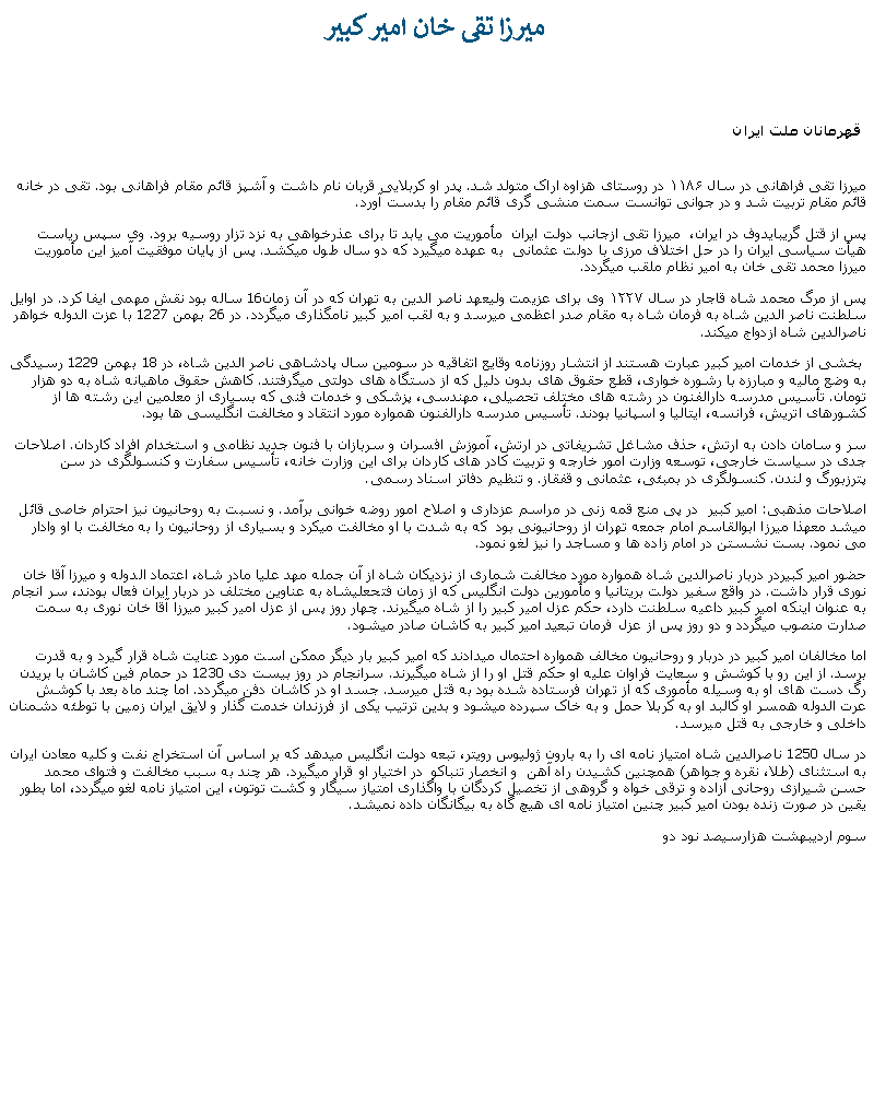 Text Box:  ميرزا تقی خان امير کبير &nbsp;قهرمانان ملت ايرانميرزا تقی فراهانی در سال ۱۱۸۶ در روستای هزاوه اراک متولد شد. پدر او کربلايی قربان نام داشت و آشپز قائم مقام فراهانی بود. تقی در خانه قائم مقام تربيت شد و در جوانی توانست سمت منشی گری قائم مقام را بدست آورد.پس از قتل گريبايدوف در ايران،  ميرزا تقی ازجانب دولت ايران  مأموريت می يابد تا برای عذرخواهی به نزد تزار روسيه برود. وی سپس رياست هيأت سياسی ايران را در حل اختلاف مرزی با دولت عثمانی  به عهده ميگيرد که دو سال طول ميکشد. پس از پايان موفقيت آميز اين مأموريت ميرزا محمد تقی خان به امير نظام ملقب ميگردد. پس از مرگ محمد شاه قاجار در سال ۱۲۲۷ وی برای عزيمت وليعهد ناصر الدين به تهران که در آن زمان16 ساله بود نقش مهمی ايفا کرد. در اوايل سلطنت ناصر الدين شاه به فرمان شاه به مقام صدر اعظمی ميرسد و به لقب امير کبير نامگذاری ميگردد. در 26 بهمن 1227 با عزت الدوله خواهر ناصرالدين شاه ازدواج ميکند.  بخشی از خدمات امير کبير عبارت هستند از انتشار روزنامه وقايع اتفاقيه در سومين سال پادشاهی ناصر الدين شاه، در 18 بهمن 1229 رسيدگی به وضع ماليه و مبارزه با رشوره خواری، قطع حقوق های بدون دليل که از دستگاه های دولتی ميگرفتند. کاهش حقوق ماهيانه شاه به دو هزار تومان. تأسيس مدرسه دارالفنون در رشته های مختلف تحصيلی، مهندسی، پزشکی و خدمات فنی که بسياری از معلمين اين رشته ها از کشورهای اتريش، فرانسه، ايتاليا و اسپانيا بودند. تأسيس مدرسه دارالفنون همواره مورد انتقاد و مخالفت انگليسی ها بود.سر و سامان دادن به ارتش، حذف مشاغل تشريفاتی در ارتش، آموزش افسران و سربازان با فنون جديد نظامی و استخدام افراد کاردان. اصلاحات جدی در سياست خارجی، توسعه وزارت امور خارجه و تربيت کادر های کاردان برای اين وزارت خانه، تأسيس سفارت و کنسولگری در سن پترزبورگ و لندن. کنسولگری در بمبئی، عثمانی و قفقاز. و تنظيم دفاتر اسناد رسمی.اصلاحات مذهبی: امير کبير  در پی منع قمه زنی در مراسم عزداری و اصلاح امور روضه خوانی برآمد. و نسبت به روحانيون نيز احترام خاصی قائل ميشد معهذا ميرزا ابوالقاسم امام جمعه تهران از روحانيونی بود  که به شدت با او مخالفت ميکرد و بسياری از روحانيون را به مخالفت با او وادار می نمود. بست نشستن در امام زاده ها و مساجد را نيز لغو نمود. حضور امير کبيردر دربار ناصرالدين شاه همواره مورد مخالفت شماری از نزديکان شاه از آن جمله مهد عليا مادر شاه، اعتماد الدوله و ميرزا آقا خان نوری قرار داشت. در واقع سفير دولت بريتانيا و مأمورين دولت انگليس که از زمان فتحعليشاه به عناوين مختلف در دربار ايران فعال بودند، سر انجام به عنوان اينکه امير کبير داعيه سلطنت دارد، حکم عزل امير کبير را از شاه ميگيرند. چهار روز پس از عزل امير کبير ميرزا آقا خان نوری به سمت صدارت منصوب ميگردد و دو روز پس از عزل فرمان تبعيد امير کبير به کاشان صادر ميشود.اما مخالفان امير کبير در دربار و روحانيون مخالف همواره احتمال ميدادند که امير کبير بار ديگر ممکن است مورد عنايت شاه قرار گيرد و به قدرت برسد. از اين رو با کوشش و سعايت فراوان عليه او حکم قتل او را از شاه ميگيرند. سرانجام در روز بيست دی 1230 در حمام فين کاشان با بريدن رگ دست های او به وسيله مأموری که از تهران فرستاده شده بود به قتل ميرسد. جسد او در کاشان دفن ميگردد. اما چند ماه بعد با کوشش عرت الدوله همسر او کالبد او به کربلا حمل و به خاک سپرده ميشود و بدين ترتيب يکی از فرزندان خدمت گذار و لايق ايران زمين با توطئه دشمنان داخلی و خارجی به قتل ميرسد.در سال 1250 ناصرالدين شاه امتياز نامه ای را به بارون ژوليوس رويتر، تبعه دولت انگليس ميدهد که بر اساس آن استخراج نفت و کليه معادن ايران به استثنای (طلا، نقره و جواهر) همچنين کشيدن راه آهن  و انخصار تنباکو  در اختيار او قرار ميگيرد. هر چند به سبب مخالفت و فتوای محمد حسن شيرازی روحانی آزاده و ترقی خواه و گروهی از تخصيل کردگان با واگذاری امتياز سيگار و کشت توتون، اين امتياز نامه لغو ميگردد، اما بطور يقين در صورت زنده بودن امير کبير چنين امتياز نامه ای هيچ گاه به بيگانگان داده نميشد. سوم ارديبهشت هزارسيصد نود دو
