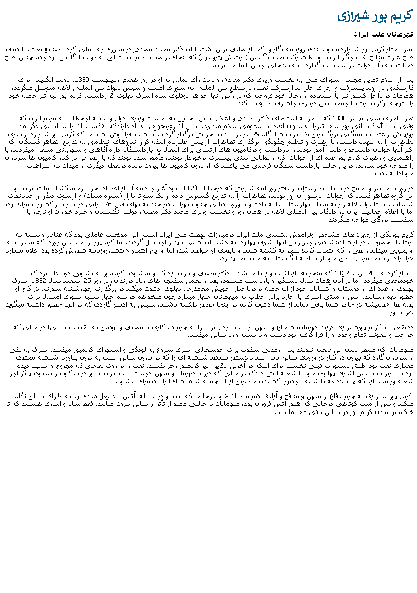 Text Box: کريم پور شيرازیقهرمانان ملت ايرانامير مختار کريم پور شيرازی، نويسنده، روزنامه نگار و يکی از صادق ترين پشتيبانان دکتر محمد مصدق در مبارزه برای ملی کردن صنايع نفت، با هدف قطع غارت منابع نفت و گاز ايران توسط شرکت نفت انگليس (بريتيش پتروليوم) که پنجاه در صد سهام آن متعلق به دولت انگليس بود و همچنين قطع دخالت های آن دولت در سياست گذاری های داخلی و بين المللی ايران. پس از اعلام تمايل مجلس شورای ملی به نخست وزيری دکتر مصدق و دادن رأی تمايل به او در روز هفتم ارديبهشت 1330، دولت انگليس برای کارشکنی در روند پيشرفت و اجرای خلع يد ازشرکت نفت، درسطح بين المللی به شورای امنيت و سپس ديوان بين المللی لاهه متوسل ميگردد، همزمان در داخل کشور نيز با استفاده از رجال خود فروخته که در رأس آنها خواهر دوقلوی شاه اشرف پهلوی قرارداشت، کريم پور لبه تيز حمله خود را متوجه نوکران بريتانيا و مفسدين درباری و اشرف پهلوی ميکند.در ماجرای سی ام تير 1330 که منجر به استعفای دکتر مصدق و اعلام تمايل مجلس به نخست وزيری قوام و بيانيه او خطاب به مردم ايران که � کشتيبان را سياستی دگر آمد� وقتی آيت الله کاشانی روز سی تيررا به عنوان اعتصاب عمومی اعلام ميدارد، نسل آن روزبخوبی به ياد دارندکه روزپيش ازاعتصاب همگانی بزرگ ترين تظاهرات شامگاه 29 تير در ميدان تجريش برگذار گرديد. آن شب فراموش نشدنی که کريم پور شيرازی رهبری تظاهرات را به عهده داشت، با رهبری و تنظيم چگونگی برگذاری تظاهرات از پيش عليرغم اينکه کرارا نيروهای انتظامی به تدريج  تظاهر کنندگان  که اکثر آنها جوانان دانشجو و دانش آمور بودند را بازداشت و درکاميون های ارتشی برای انتقال به بازداشتگاه اداره آگاهی و شهربانی منتقل ميکردند، با راهنمايی و رهبری کريم پور عده ای از جوانان  که از توانايی بدنی بيشتری برخوردار بودند، مأمور شده بودند که با اعتراض در کنار کاميون ها سربازان را متوجه خود سازند، دراين حالت بازداشت شدگان فرصتی می يافتند که از درون کاميون ها بيرون پريده درنقطه ديگری از ميدان به اعتراضات خودادامه دهند.در روز سی تير و تجمع در ميدان بهارستان از دفتر روزنامه شورش که درخيابان اکباتان بود آغاز و ادامه آن از اعضای حزب زحمتکشان ملت ايران بود. اين گروه تظاهر کننده که جوانان  پرشور آن روز بودند، تظاهرات را به تدريج گسترش داده از يک سو تا بازار (سبزه ميدان) و ازسوی ديگر از خيابانهای شاه آباد، استانبول، لاله زار به ميدان بهارستان ادامه يافت و با ورود اهالی جنوب تهران، هر چند به بهای قتل 76 ايرانی در سراسر کشور همراه بود، اما با اعلام حقانيت ايران در دادگاه بين المللی لاهه در همان روز و نخست وزيری مجدد دکتر مصدق دولت انگلستان و جيره خواران او ناچار با شکست بزرگی مواجه ميگردند.کريم پوريکی از چهره های مشخص وفراموش نشدنی ملت ايران درمبارزات نهضت ملی ايران است. اين موقعيت عاملی بود که عناصر وابسته به بريتانيا مخصوصا، دربار شاهنشاهی و در رأس آنها اشرف پهلوی به دشمنان آشتی ناپذير او تبديل گردند. اما کريمپور از نخستین روزی که مبادرت به انتشارروزنامه شورش کرده بود اعلام ميدارد �او بخوبی ميداند راهی را که انتخاب کرده منجر به کشته شدن و نابودی او خواهد شد، اما او اين افتخار را برای رهايی مردم ميهن خود از سلطه انگلستان به جان می پذيرد.�بعد از کودتای 28 مرداد 1332 که منجر به بازداشت و زندانی شدن دکتر مصدق و ياران نزديک او ميشود،  کريمپور به تشويق دوستان نزديک خودمخفی ميگردد. اما در آبان همان سال دستگير و بازداشت ميشود، بعد از تحمل شکنجه های زياد درزندان، در روز 25 اسفند سال 1332 اشرف پهلوی از عده ای از دوستان و آشنايان خود از آن جمله برادرتاجدار! خويش محمدرضا پهلوی  دعوت ميکند در برگذاری چهارشنبه سوری، در کاخ او حضور بهم رسانند.  پس از مدتی اشرف با اجازه برادر خطاب به ميهمانان اظهار ميدارد چون ميخواهم مراسم چهار شنبه سوری امسال برای هميشه در خاطر شما باقی بماند از شما دعوت کردم در اينجا حضور داشته باشيد، سپس به افسر گاردی که در آنجا حضور داشته ميگويد � بوته ها را بياور�. دقايقی بعد کريم پورشيرازی فرزند قهرمان، شجاع و ميهن پرست مردم ايران را به جرم همکاری با مصدق و توهين به مقدسات ملی! در حالی که جراحت و عفونت تمام وجود او را فرا گرفته بود دست و پا بسته وارد سالن ميکنند. ميهمانان  که منتظر ديدن اين صحنه نبودند پس ازمدتی سکوت برای خوشحالی اشرف شروع به لودگی و استهزای کريمپور ميکنند. اشرف به يکی از سربازان گارد که بيرون در کنار در ورودی سالن پاس ميداد دستور ميدهد شيشه ای را که در بيرون سالن است به درون بياورد. شيشه محتوی مقداری نفت بود. طبق دستورات قبلی نخست برای اينکه در آخرين دقايق نيز کريمپور زجر بکشد، نفت را بر روی نقاطی که مجروح و آسيب ديده بودند ميريزند، سپس اشرف پهلوی خود با شعله آتش فندک در حالی که فرزند قهرمان و ميهن دوست ملت ايران هنوز در سکوت زنده بود، پيکر او را شعله ور ميسازد که چند دقيقه با شادی و هورا کشيدن خاضرين از آن جمله شاهنشاه ايران همراه ميشود. کريم پور شيرازی به جرم دفاع از ميهن و منافع و آزادی هم ميهنان خود درحالی که بدن او در شعله  آتش مشتعل شده بود به اطراف سالن نگاه ميکند و پس از مدت کوتاهی درحالی که هنوز آتش فروزان بود، ميهمانان با حالتی مملو از تأثر از سالن بيرون ميآيند. فقط شاه و اشرف هستند که تا خاکستر شدن کريم پور در سالن باقی می ماندند.