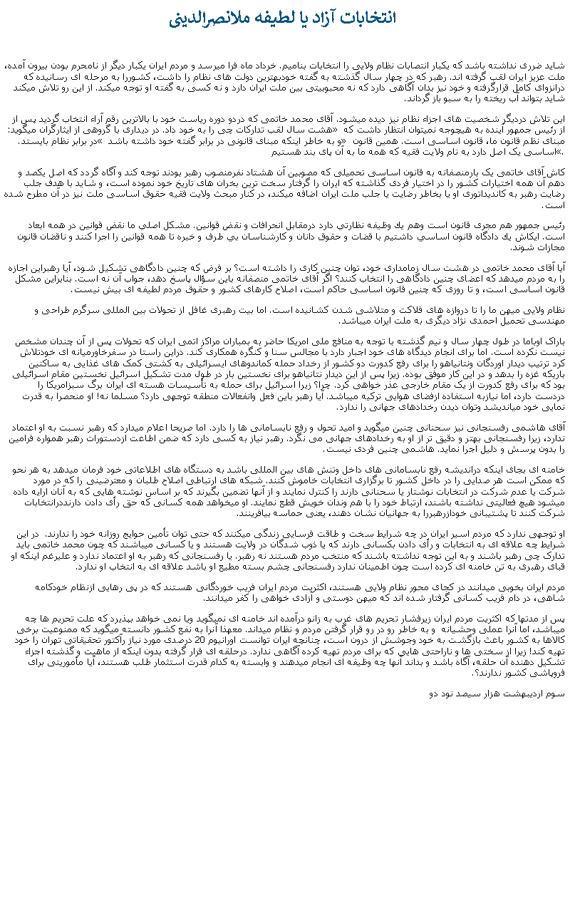 Text Box:  انتخابات آزاد يا لطيفه ملانصرالدينیشايد ضرری نداشته باشد که يکبار انتصابات نظام ولايی را انتخابات بناميم. خرداد ماه فرا ميرسد و مردم ايران يکبار ديگر از نامحرم بودن بيرون آمده، ملت عزيز ايران لقب گرفته اند. رهبر که در چهار سال گذشته به گفته خودبهترين دولت های نظام را داشت، کشوررا به مرحله ای رسانيده که درانزوای کامل قرارگرفته و خود نيز بدان آگاهی دارد که نه محبوبيتی بين ملت ايران دارد و نه کسی به گفته او توجه ميکند. از اين رو تلاش ميکند شايد بتواند آب ريخته را به سبو باز گرداند.اين تلاش درديگر شخصيت های اجزاء نظام نيز ديده ميشود. آقای محمد خاتمی که دردو دوره رياست خود با بالاترين رقم آراء انتخاب گرديد پس از هشت سال لقب تدارکات چی را به خود داد. در ديداری با گروهی از ايثارگران ميگويد: � از رئيس جمهور آينده به هيچوجه نميتوان انتظار داشت که در برابر نظام بايستد.� و به خاطر اينکه مبنای قانونی در برابر گفته خود داشته باشد � مبنای نظم قانون ما، قانون اساسی است. همين قانون اساسی يک اصل دارد به نام ولايت فقيه که همه ما به آن پای بند هستيم�.کاش آقای خاتمی يک بارمنصفانه به قانون اساسی تحميلی که مصوبين آن هشتاد نفرمنصوب رهبر بودند توجه کند و آگاه گردد که اصل يکصد و دهم آن همه اختيارات کشور را در اختيار فردی گذاشته که ايران را گرفتار سخت ترين بخران های تاريخ خود نموده است، و شايد با هدف جلب رضايت رهبر به کانديداتوری او يا بخاطر رضايت يا جلب ملت ايران اضافه ميکند، در کنار مبحث ولايت فقيه حقوق اساسی ملت نيز در آن مطرح شده است.رئيس جمهور هم مجری قانون است وهم يك وظيفه نظارتي دارد درمقابل انحرافات و نقض قوانين. مشكل اصلي ما نقض قوانين در همه ابعاد است. ايكاش يك دادگاه قانون اساسي داشتيم با قضات و حقوق دانان و كارشناسان بي طرف و خبره تا همه قوانين را اجرا كنند و ناقضان قانون مجازات شوند.آيا آقای محمد خاتمی در هشت سال زمامداری خود، توان چنين کاری را داشته است؟ بر فرض که چنين دادگاهی تشکيل شود، آيا رهبراين اجازه را به مردم ميدهد که اعضای چنين دادگاهی را انتخاب کنند؟ اگر آقای خاتمی منصفانه باين سؤال پاسخ دهد، جواب آن نه است. بنابراين مشکل قانون اساسی است، و تا روزی که چنين قانون اساسی حاکم است، اصلاح کارهای کشور و حقوق مردم لطيفه ای بيش نيست.نظام ولايی ميهن ما را تا دروازه های فلاکت و متلاشی شدن کشانيده است. اما بيت رهبری غافل از تحولات بين المللی سرگرم طراحی و مهندسی تحميل احمدی نژاد ديگری به ملت ايران ميباشد.باراک اوباما در طول چهار سال و نيم گذشته با توجه به منافع ملی امريکا حاضر به بمباران مراکز اتمی ايران که تحولات پس از آن چندان مشخص نيست نکرده است. اما برای انجام ديدگاه های خود اجبار دارد با مجالس سنا و کنگره همکاری کند. دراين راستا در سفرخاورميانه ای خودتلاش کرد ترتيب ديدار اوردگان ونتانياهو را برای رفع کدورت دو کشور از رخداد حمله کماندوهای ايسرائيلی به کشتی کمک های غذايی به ساکنين باريکه غزه را بدهد و در اين کار موفق بوده. زيرا پس از اين ديدار نتانياهو برای نخستين بار در طول مدت تشکيل اسرائيل نخستين مقام اسرائيلی بود که برای رفع کدورت از يک مقام خارجی عذر خواهی کرد. چرا؟ زيرا اسرائيل برای حمله به تأسيسات هسته ای ايران برگ سبزامريکا را دردست دارد، اما نيازبه استفاده ازفضای هوايی ترکيه ميباشد. آيا رهبر باين فعل وانفعالات منطقه توجهی دارد؟ مسلما نه! او منحصرا به قدرت نمايی خود ميانديشد وتوان ديدن رخدادهای جهانی را ندارد.آقای هاشمی رفسنجانی نيز سحنانی چنين ميگويد و اميد تحول و رفع نابسامانی ها را دارد. اما صريحا اعلام ميدارد که رهبر نسبت به او اعتماد ندارد، زيرا رفسنجانی بهتر و دقيق تر از او به رخدادهای جهانی می نگرد. رهبر نياز به کسی دارد که ضمن اطاعت ازدستورات رهبر همواره فرامين را بدون پرسش و دليل اجرا نمايد. هاشمی چنين فردی نيست.خامنه ای بجای اينکه درانديشه رفع نابسامانی های داخل وتنش های بين المللی باشد به دستگاه های اطلاعاتی خود فرمان ميدهد به هر نحو که ممکن است هر صدايی را در داخل کشور تا برگزاری انتخابات خاموش کنند. شبکه های ارتباطی اصلاح طلبان و معترضينی را که در مورد شرکت يا عدم شرکت در انتخابات نوشتار يا سحنانی دارند را کنترل نمايند و از آنها تضمين بگيرند که بر اساس نوشته هايی که به آنان ارايه داده ميشود هيچ فعاليتی نداشته باشند، ارتباط خود را با هم وندان خويش قطع نمايند. او ميخواهد همه کسانی که حق رأی دادن دارنددرانتخابات شرکت کنند تا پشتيبانی خودازرهبررا به جهانيان نشان دهند، يعنی حماسه بيافرينند.او توجهی ندارد که مردم اسير ايران در چه شرايط سخت و طاقت فرسايی زندگی ميکنند که حتی توان تأمين حوايج روزانه خود را ندارند.  در اين شرايط چه علاقه ای به انتخابات و رأی دادن بکسانی دارند که يا ذوب شدگان در ولايت هستند و يا کسانی ميباشند که چون محمد خاتمی بايد تدارک چی رهبر باشند و به اين توجه نداشته باشند که منتخب مردم هستند نه رهبر. يا رفسنجانی که رهبر به او اعتماد ندارد و عليرغم اينکه او قبای رهبری به تن خامنه ای کرده است چون اطمينان ندارد رفسنجانی چشم بسته مطيع او باشد علاقه ای به انتخاب او ندارد. مردم ايران بخوبی ميدانند در کجای محور نظام ولايی هستند، اکثريت مردم ايران فريب خوردگانی هستند که در پی رهايی ازنظام خودکامه شاهی، در دام فريب کسانی گرفتار شده اند که ميهن دوستی و آزادی خواهی را کفر ميدانند. پس از مدتها که اکثريت مردم ايران زيرفشار تحريم های غرب به زانو درآمده اند خامنه ای نميگويد ويا نمی خواهد بپذيرد که علت تحريم ها چه ميباشد، اما آنرا عملی وحشيانه  و به خاطر رو در رو قرار گرفتن مردم و نظام ميداند. معهذا آنرا به نفع کشور دانسته ميگويد که ممنوعيت برخی کالاها به کشور باعث بازگشت به خود وجوشش از درون است، چنانچه ايران توانست اورانيوم 20 درصدی مورد نياز رآکتور تحقيقاتی تهران را خود تهيه کند! زيرا از سختی ها و ناراحتی هايی که برای مردم تهيه کرده آگاهی ندارد. درحلقه ای قرار گرفته بدون اينکه از ماهيت و گذشته اجزاء تشکيل دهنده آن حلقه، آگاه باشد و بداند آنها چه وظيفه ای انجام ميدهند و وابسته به کدام قدرت استثمار طلب هستند، آيا مأموريتی برای فروپاشی کشور ندارند؟.سوم ارديبهشت هزار سيصد نود دو