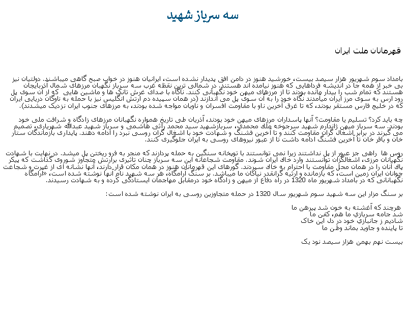 Text Box: سه سرباز شهيد قهرمانان ملت ايرانبامداد سوم شهريور هزار سيصد بيست، خورشيد هنوز در دامن افق پديدار نشده است، ايرانيان هنوز در خواب صبح گاهی ميباشند. دولتيان نيز بی خبر از همه جا در انديشه فرداهايی که هنوز نيامده اند هستند. در شمالی ترين نقظه غرب سه سرباز نگهبان مرزهای شمال آذربايجان هستند که تمام شب را بيدار مانده بودند تا از مرزهای ميهن خود نگهبانی کنند. ناگاه با صدای غرش تانک ها و ماشين هايی  که از آن سوی پل رود ارس به سوی مرز ايران ميآمدند نگاه خود را به آن سوی پل می اندازند (در همان سپيده دم ارتش انگليس نيز با حمله به ناوگان دريايی ايران که در خليج فارس مستقر بودند، که تا غرق آخرين ناو با مقاومت افسران و ناويان مواجه شده بودند، به مرزهای جنوب ايران نزديک ميشدند).چه بايد کرد؟ تسليم يا مقاومت؟ آنها پاسداران مرزهای ميهن خود بودند، آذريان طی تاريخ همواره نگهبانان مرزهای زادگاه و شرافت ملی خود بودند. سه سرباز ميهن ژاندارم شهید سرجوخه ملك محمدی، سربازشهید سید محمد راثی هاشمی و سرباز شهید عبدالله شهریاری، تصميم می گيرند در برابر اشغال گران مقاومت کنند و تا آخرين فشنگ و شهادت خود با اشغال گران روسی نبرد را ادامه دهند. پايداری بازماندگان ستار خان و باقر خان تا آخرين فشنگ ادامه داشت تا از عبور نيروهای روسی به ايران جلوگيری کنند.روس‌ ها  راهی جز عبور از پل نداشتند زيرا نمی‌ توانستند با توپخانه سنگین به حمله پردازند که منجر به فرو ريختن پل ميشد. در نهایت با شهادت نگهبانان مرزی، اشغالگزان توانستند وارد خاك ایران شوند. مقاومت شجاعانه این سه سرباز چنان تاثیری برارتش متجاوز شوروی گذاشت كه پیكر پاك آنان را در همان محل مقاومت با احترام به خاك سپردند. گورهای اين قهرمانان هنوز در همان مکان قرار دارند، آنها نشانه ای از غیرت و شجاعت جوانان ایران زمين است، که بازمانده و ارثيه گرانقدر نياکان ما ميباشد. بر سنگ آرامگاه، هر سه شهید نام آنها نوشته شده است، �آرامگاه  نگهبانانی كه در بامداد شهریور ماه 1320 در راه دفاع از ميهن و زادگاه خود درمقابل مهاجمان ایستادگی كرده و به شهادت رسیدند.

بر سنگ مزار اين سه شهيد سوم شهريور سال 1320 در حمله متجاوزين روسی به ایران نوشته شده است: هرچند که آغشته به خون شد پيرهن ما
شد جامه سربازي ما هم، کفن ما
شاديم ز جانبازي خود در دل اين خاک
تا پاينده و جاويد بماند وطن مابيست نهم بهمن هزاز سيصد نود يک