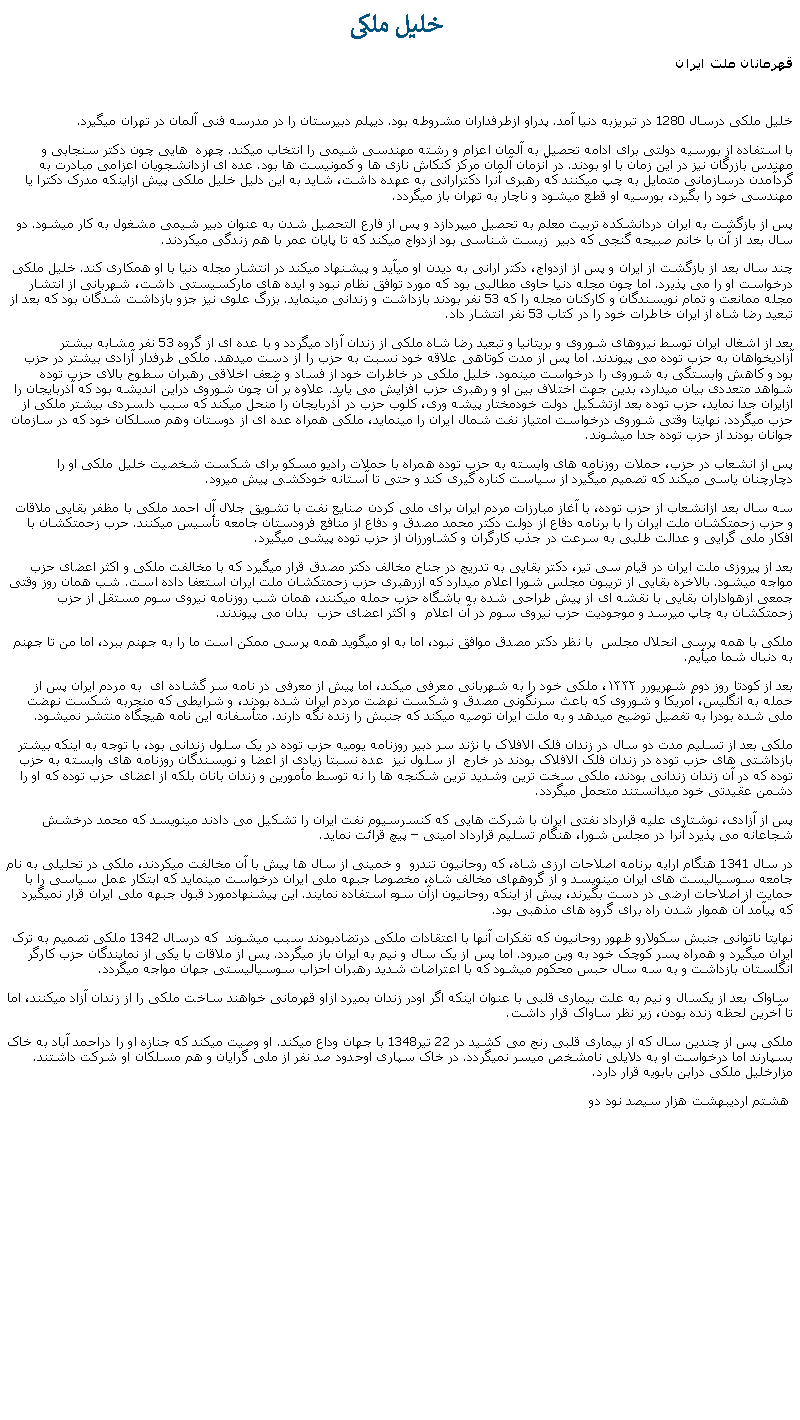 Text Box:  خليل ملکیقهرمانان ملت ايرانخليل ملکی درسال 1280 در تبريزبه دنيا آمد. پدراو ازطرفداران مشروطه بود. ديپلم دبيرستان را در مدرسه فنی آلمان در تهران ميگيرد.با استفاده از بورسيه دولتی برای ادامه تحصيل به آلمان اعزام و رشته مهندسی شيمی را انتخاب ميکند. چهره  هايی چون دکتر سنجابی و مهندس بازرگان نيز در اين زمان با او بودند. در آنزمان آلمان مرکز کنکاش نازی ها و کمونيست ها بود. عده ای ازدانشجويان اعزامی مبادرت به گردآمدن درسازمانی متمايل به چپ ميکنند که رهبری آنرا دکترارانی به عهده داشت، شايد به اين دليل خليل ملکی پيش ازاينکه مدرک دکترا يا مهندسی خود را بگيرد، بورسيه او قطع ميشود و ناچار به تهران باز ميگردد.پس از بازگشت به ايران دردانشکده تربيت معلم به تحصيل ميپردازد و پس از فارع التحصيل شدن به عنوان دبير شيمی مشغول به کار ميشود. دو سال بعد از آن با خانم صبيحه گنجی که دبير  زيست شناسی بود ازدواج ميکند که تا پايان عمر با هم زندگی ميکردند.چند سال بعد از بازگشت از ايران و پس از ازدواج، دکتر ارانی به ديدن او ميآيد و پيشنهاد ميکند در انتشار مجله دنيا با او همکاری کند. خليل ملکی درخواست او را می پذيرد. اما چون مجله دنيا حاوی مطالبی بود که مورد توافق نظام نبود و ايده های مارکسيستی داشت، شهربانی از انتشار مجله ممانعت و تمام نويسندگان و کارکنان مجله را که 53 نفر بودند بازداشت و زندانی مينمايد. بزرگ علوی نيز جزو بازداشت شدگان بود که بعد از تبعيد رضا شاه از ايران خاطرات خود را در کتاب 53 نفر انتشار داد.بعد از اشغال ايران توسط نيروهای شوروی و بريتانيا و تبعيد رضا شاه ملکی از زندان آزاد ميگردد و با عده ای از گروه 53 نفر مشابه بيشتر آزاديخواهان به حزب توده می پيوندند. اما پس از مدت کوتاهی علاقه خود نسبت به حزب را از دست ميدهد. ملکی طرفدار آزادی بيشتر در حزب بود و کاهش وابستگی به شوروی را درخواست مينمود. خليل ملکی در خاطرات خود از فساد و ضعف اخلاقی رهبران سطوح بالای حزب توده شواهد متعددی بيان ميدارد، بدين جهت اختلاف بين او و رهبری حزب افزايش می يابد. علاوه بر آن چون شوروی دراين انديشه بود که آذربايجان را ازايران جدا نمايد، حزب توده بعد ازتشکيل دولت خودمختار پيشه وری، کلوب حزب در آذربايجان را منحل ميکند که سبب دلسردی بيشتر ملکی از حزب ميگردد. نهايتا وقتی شوروی درخواست امتياز نفت شمال ايران را مينمايد، ملکی همراه عده ای از دوستان وهم مسلکان خود که در سازمان جوانان بودند از حزب توده جدا ميشوند.پس از انشعاب در حزب، حملات روزنامه های وابسته به حزب توده همراه با حملات راديو مسکو برای شکست شخصيت خليل ملکی او را دچارچنان ياسی ميکند که تصميم ميگيرد از سياست کناره گيری کند و حتی تا آستانه خودکشی پيش ميرود. سه سال بعد ازانشعاب از حزب توده، با آغاز مبارزات مردم ايران برای ملی کردن صنايع نفت با تشويق جلال آل احمد ملکی با مظفر بقايی ملاقات و حزب زحمتکشان ملت ايران را با برنامه دفاع از دولت دکتر محمد مصدق و دفاع از منافع فرودستان جامعه تأسيس ميکنند. حرب زحمتکشان با افکار ملی گرايی و عدالت طلبی به سرعت در جذب کارگران و کشاورزان از حزب توده پيشی ميگيرد.بعد از پيروزی ملت ايران در قيام سی تير، دکتر بقايی به تدريج در جناح مخالف دکتر مصدق قرار ميگيرد که با مخالفت ملکی و اکثر اعضای حزب مواجه ميشود. بالاخره بقايی از تريبون مجلس شورا اعلام ميدارد که ازرهبری حزب زحمتکشان ملت ايران استعفا داده است. شب همان روز وقتی جمعی ازهواداران بقايی با نقشه ای از پيش طراحی شده به باشگاه حزب حمله ميکنند، همان شب روزنامه نيروی سوم مستقل از حزب زحمتکشان به چاپ ميرسد و موجوديت حزب نيروی سوم در آن اعلام  و اکثر اعضای حزب  بدان می پيوندند.ملکی با همه پرسی انحلال مجلس  با نظر دکتر مصدق موافق نبود، اما به او ميگويد همه پرسی ممکن است ما را به جهنم ببرد، اما من تا جهنم به دنبال شما ميأيم. بعد از کودتا روز دوم شهریورر ۱۳۳۲، ملکی خود را به شهربانی معرفی ميکند، اما پيش از معرفی در نامه سر گشاده ای  به مردم ايران پس از حمله به انگليس، آمريکا و شوروی که باعث سرنگونی مصدق و شکست نهضت مردم ايران شده بودند، و شرایطی که منجربه شکست نهضت ملی شده بودرا به تفصیل توضیح میدهد و به ملت ايران توصيه ميکند که جنبش را زنده نگه دارند. متأسفانه اين نامه هيچگاه منتشر نميشود. ملکی بعد از تسليم مدت دو سال در زندان فلک الافلاک با نژند سر دبير روزنامه يوميه حزب توده در يک سلول زندانی بود، با توجه به اينکه بيشتر بازداشتی های حزب توده در زندان فلک الافلاک بودند در خارج  از سلول نيز  عده نسبتا زيادی از اعضا و نويسندگان روزنامه های وابسته به حزب توده که در آن زندان زندانی بودند، ملکی سخت ترين وشديد ترين شکنجه ها را نه توسط مأمورين و زندان بانان بلکه از اعضای حزب توده که او را دشمن عقيدتی خود ميدانستند متحمل ميگردد.پس از آزادی، نوشتاری عليه قرارداد نفتی ايران با شرکت هايی که کنسرسيوم نفت ايران را تشکيل می دادند مينويسد که محمد درخشش شجاعانه می پذيرد آنرا در مجلس شورا، هنگام تسليم قرارداد امينی � پيچ قرائت نمايد.در سال 1341 هنگام ارايه برنامه اصلاحات ارزی شاه، که روحانيون تندرو  و خمينی از سال ها پيش با آن مخالفت ميکردند، ملکی در تحليلی به نام جامعه سوسياليست های ايران مينويسد و از گروههای مخالف شاه، مخصوصا جبهه ملی ايران درخواست مينمايد که ابتکار عمل سياسی را با حمايت از اصلاحات ارضی در دست بگيرند، پيش از اينکه روحانيون ازآن سوء استفاده نمايند. اين پيشنهادمورد قبول جبهه ملی ايران قرار نميگيرد که پيآمد آن هموار شدن راه برای گروه های مذهبی بود.  نهايتا ناتوانی جنبش سکولارو ظهور روحانيون که تفکرات آنها با اعتقادات ملکی درتضادبودند سبب ميشوند  که درسال 1342 ملکی تصميم به ترک ايران ميگيرد و همراه پسر کوچک خود به وين ميرود. اما پس از يک سال و نيم به ايران باز ميگردد. پس از ملاقات با يکی از نمايندگان حزب کارگر انگلستان بازداشت و به سه سال حبس محکوم ميشود که با اعتراضات شديد رهبران احزاب سوسياليستی جهان مواجه ميگردد. ساواک بعد از يکسال و نيم به علت بيماری قلبی با عنوان اينکه اگر اودر زندان بميرد ازاو قهرمانی خواهند ساخت ملکی را از زندان آزاد ميکنند، اما تا آخرين لحظه زنده بودن، زير نظر ساواک قرار داشت.ملکی پس از چندين سال که از بيماری قلبی رنج می کشيد در 22 تير1348 با جهان وداع ميکند. او وصيت ميکند که جنازه او را دراحمد آباد به خاک بسپارند اما درخواست او به دلايلی نامشخص ميسر نميگردد. در خاک سپاری اوحدود صد نفر از ملی گرايان و هم مسلکان او شرکت داشتند. مزارخليل ملکی درابن بابويه قرار دارد.  هشتم ارديبهشت هزار سيصد نود دو 