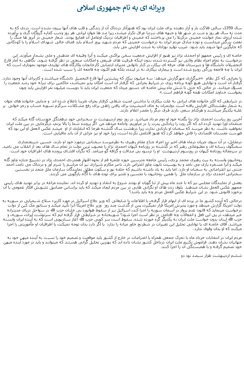 Text Box:  ويرانه ای به نام جمهوری اسلامیسال 1359، سالی فلاکت بار و آزار دهنده برای ملت ايران بود که هنوزآثار دردناک آن از زندگی و قلب های آنها بيرون نشده است. دردی که به مدت نه سال هر روز و شب در شهر ها و جبهه های نبردبا عراق تکرار ميشد، زيرا صد ها جوان ايرانی هر روز وشب کفاره گروگان گری و برآورده شدن آرزوی نماز خواندن خمينی درکربلا را می پرداختند که خمينی و اطرافيان نزديک اوعامل آن فجايع بودند. شعار خمينی در آنروز ها جنگ را نعمت بزرگی ميدانست و توده صادق مردم ايران به درخواست خمينی که مردم شهيد پرور اسلام بايد فضای خالی شهدای اسلام را با کودکانی که جايگزين آنها شوند بايد شود. ضريب توليد نوزادان به شدت افزايش می يابد. خامنه ای و رئيس جمهور او احمدی نژاد نيز هنوز از افزايش جمعيت سخن پراکنی ميکنند و آنرا وظيفه ای مذهبی و ملی بشمار ميآورند. اين درخواست به تمام اجزاء نظام ولايی نيز گسترده شده، بدون اينکه ظرفيت های طبيعی و امکانات صنعتی در نظر گرفته شوند. نگاهی به آمار فارغ التحصيلان دانشگاه ها و دبيرستان های حرفه ای بيکار، در کنار ناتوانی مديران انتصابی کارخانجات وکارگاه های توليدی موجود نموداری است که ايران با چه فاجعه بزرگی روبرو شده است و بيماری بيکاری نه در اينده، بلکه هم اکنون چه فاجعه ای را سبب شده است.خبرگزاری مهرگزارش ميدهد: سه ميليون بيکار که بيشترين آنها فارع التحصيل دانشگاه ميباشند و کاربرای آنها وجود ندارد.� با بحرانی که کل نظام گرفتار آن است و توانايی هيچ گونه برنامه ريزی در شرايط بحرانی که گرفتار آن است امکان پذير نميباشد، حاکمين برای تبرئه خود رشد جمعيت را مسؤل ميدانند. در حالی که حتی تا شش ماه پيش خامنه ای دستور ميداد که جمعيت ايران بايد تا دويست ميليون نفر افزايش يابد چون �بخواست خداوند امکانات همه گونه فراهم است.در شرايطی که اکثر خانواده های ايرانی به علت بيکاری يا نداشتن امنيت شغلی کرفتار بحران تقريبا ناعلاج شده اند  و جدايی خانواده های جوان به شمار دهشتناکی افزايش يافته است دولتمران به جای انديشيدن برای يافتن راهی برای رفع مشکلات، سرگرم تسويه حساب و رجز خوانی  بر عليه يکديگر ميباشند و هرکدام سعی دارند طرف ديگر را مقصر اعلام دارند. آخرين روز رياست احمدی ‌نژاد بنا بگفته خود او دوم مرداد ميباشد. در روز دوم ارديبهشت در سخنرانی خود درهفتگل خوزستان گله ميکند که منتقدان اورا تهديد کرده اند که اگر روت را زيادکنی پدرت را در ميآوريم. وادامه ميدهد من  اگر پرونده شما را بالا بزنم، ديگرجايی در بين ملت ايران نخواهيد داشت. به نظر ميرسد که سخنان او بازتابی ندارد، زيرا درهشت سال گذشته هرجا که انتقادی از او  ميشد عکس العمل او اين بود که فهرست مفسدان اقتصادی را فاش خواهد کرد که هنوز اقدامی نکرده است، زيرا خود او نيز جزئی از آن باند مافيايی است. درمقابل، در آن سوی جريان درماه های اخير نيز اجزاء جناح مقام رهبری به نظرميرسد سخنانی درمورد خود او دارند. حسين شريعتمداری سخنگوی رسانه ای و مطبوعاتی رهبر که در گذشته در روزنامه کيهان احمدی نژاد را محبوب ترين دولت در تمام سال های بعد از انقلاب می ناميد. در سرمقاله روزنامه کيهان در روزسوم ارديبهشت  او را ترسو، بی صداقت و گزافه گو مينامد. که نگران افشای پرونده های اطرافيان خود است.روحانيون وابسته به بيت رهبری محمد يزدی، رئيس جامعه مدرسين حوزه علميه قم از نحوه اظهار همدردی احمدی نژاد در تشييع جنازه چاوز گله ميکند و آنرا مسخره بازی می نامد و به بوسيدن تابوت چاوز اعتراض دارد. ناصر مکارم شيرازی نيز آن مراسم را شرم آور و دردناک می نامد، احمد جنتی نيز اعتراضاتی به سخنان او دارد. اما بايد به ياد داشته باشيم که حلقه نور و سکوت مطلق نمايندگان سازمان ملل متحد در نخستين سخنرانی احمدی نژاد در سازمان ملل  را همين روحانيون با تحسين و تقدير برای توده های نا آگاه بازگويی می کردند.بعضی از نمايندگان مجلس نيز که تا جند ماه پيش از ثنا گويان او بودند شروع به انتقاد و تهديد او کرده اند. نماينده مراغه در برابر تهديد های رئيس جمهور عکس العمل نشان ميدهند  بلوف زدن های او نگرانی هايی در بين مردم ايجاد ميکند که بايد براساس مصاديق تشويش افکار عمومی با آن برخورد قانونی شود. در اين شرايط عکس العمل مردم چه بايد باشد؟درحالی که آينده کشور ما در پرده ای از ابهام قرار گرفته، با اطلاعات يا شايعاتی که وزير دفاع اسرائيل در مورد کاربرد سلاح شيميايی در سوريه به دولت امريکا گزارش ميدهد و مورد پذيرش امريکا قرار نميگيرد، پس از گذشت چند روز  وزير دفاع امريکا آنرا تأييد ميکند و سناتور مک کين از دولت درخواست مينمايد که قانون عدم پرواز در آسمان سوريه را اجرا کند، اسرائيل نيز از سقوط هوانورد بی خلبان حزب الله در سواحل دريای مديترانه خبر ميدهد، در پی اين فعل و انفعالات چه اقدامی در نظر است اجرا شود؟ شوربختانه در شرايطی قرار گرفته ايم که سرنوشت ايران، سوريه، و حزب الله لبنان بدون خواست ملت ايران به يکديگر گره خورده شده. سقوط اسد، سر کوبی حزب الله آغاز سناريويی است که به آينده ايران وابسته ميباشد. آقای خامنه ای يا توانايی تحليل اين تغييرات در شطرنج خاور ميانه را ندارد  يا اگر دارد بدان توجه نميکند، يا اطرافيان او مأموريتی را اجرا ميکنند که او بدان وقوف ندارد.مردم ايران در انتخابات خرداد ماه با تحرک جمعی همراه با اعتراضات در خارج از کشور بايد موقعيت و تصميم خود را نسبت به آينده ميهن خود به جهانيان نشان دهند. فراموش نکنيم ملت ايران درداخل کشور نشان داده اند که بهترين تحليل گرانی هستند که ميتوانند و بايد در مورد آينده ميهن خود تصميم گرفته و با همبستگی آن را اجرا کنند.ششم ارديبهشت هزار سيصد نود دو