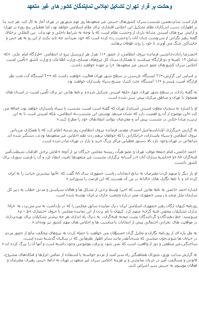 Text Box: وحشت بر قرار تهران تشکيل اجلاس نمايندگان کشورهای غير متعهد قرار است شانزدهمين نشست سران کشورهای جنبش غير متعهدها روز نهم شهريور در تهران آغاز به کار کند. هر چند بنا بر اظهارات دست اندرکاران نظام تشکيل اين اجلاس افتخاری برای نطام اسلامی خواهد بود، اما تعطيلی پنج روزه در تهران و آرايش نيرو های امنيتی نشانه بارزی از وحشت نظام است که با توچه به شرايط داخلی و تهديدات  بين المللی برخلاف گفته رهبر نگرانی از سرنوشت چنان آنان را وحشت زده کرده است که خود نميدانند چه بايد بکنند از اين رو به هر خس و خاشاکی چنگ می آويزند تا خود را روند طوفان برهانند.احمدرضا رادان،‌جانشين فرمانده نيروی انتظامی،‌ از حضور ۱۱۰ هزار نفر ازپرسنل نيرو ی انتظامی � قرارگاه امام علی � که شامل ۱۴ کميته‌ و دو قرارگاه ميباشند با همکاری ستاد کل نيروهای مسلح، وزارت اطلاعات و وزارت کشور �تأمين امنيت اجلاس سران کشورهای عضو جنبش غير متعهدها �‌ را بر عهده خواهند داشت. 

بر اساس اين گزارش،‌۳۶۰ ايستگاه بازرسی در سطح شهر تهران فعاليت خواهند داشت که ۲۰۰ ايستگاه آن، تحت نظر قرارگاه امنيت پليس و ۱۶۰ ايستگاه تحت کنترل بسيج سپاه پاسداران خواهند بود.
&nbsp;به گفته رادان،‌ در سطح شهر تهران،‌ چهار حلقه امنيتی تشکيل شده و‌ برنامه‌‌ هايی نيز برای تأمين امنيت در استان ‌های همجوار با تهران و مناطق مرکزی پيش‌ بينی شده است.
&nbsp;او با اشاره به سخنان معاون امنيتی استاندار تهران که گفته است امنيت نشست با سپاه پاسداران خواهد بود،‌ اضافه می کند:�اين موضوع از آن رو اهميت دارد که نشان میدهد پوشش اين نشست،‌نه انتظامی،‌ بلکه امنيتی است تا به اين ترتيب،‌ مبادا خللی در نشست پيش آيد و معترضان بتوانند انتقادهای خود را مطرح کنند.�
&nbsp;‌به گزارش خبرگزاری ايلنا،‌اسماعيل احمدی مقدم،‌ فرمانده نيروی انتظامی،‌ روز شنبه اعلام کرد که با همکاری مرزبانی نيروی انتظامی و سپاه پاسداران، خرابکارانی را که خواهان برهم زدن نظم اجلاس غير متعهدها بودند، دستگير شده اند.&nbsp;شايعاتی در تهران وجود دارد که&nbsp;دستور تعطيلی مراکز بزرگ خريد و بازار در تهران صادر شده است.&nbsp;احمد خاتمی،‌ امام جمعه موقت تهران و عضو هيأت رييسه مجلس خبرگان نيز‌ از آنچه �تلاش برخی اقدامات شيطنت‌آميز فتنه‌گران ۸۸� و �حاشيه سازان آنان� در آستانه برگزاری نشست غير متعهدها ناميد،‌ انتقاد کرد و آن را فرصت سوزی برای کشور دانست.
&nbsp;او بار ديگر با متهم کردن معترضان به نتايج انتخابات رياست جمهوری سال ۸۸ گفت که � آنها بيشترين خيانت را به ايران کرده اند و با نامه‌ نگاری‌ های خائنانه در پی آن هستند که اين فرصت را بسوزانند�.
&nbsp;اشاره احمد خاتمی به نامه هايی است که اخيرا توسط برخی از تشکل ها و فعالان سياسی و مدنی خطاب به دبير کل سازمان ملل متحد و رييس جمهوری مصر درباره وضعيت جاری بر ايران نوشته شده است.
&nbsp;روزنامه کيهان ارگان رهبر جمهوری اسلامی ايران ، يک نماينده سابق مجلس را که در بازداشت به سر می‌برد، به � راه‌ا ندازی تشکيلات مخفی فتنه‌ گران� متهم کرد. کيهان با نام بردن از اين نماينده مجلس با حروف اختصاری �ط � م�‌ مينويسد:‌ خط‌ دهندگان و گردانندگان پشت صحنه فتنه‌گران، &nbsp;به دنبال راه‌ اندازی هر چه بيشتر تشکيلات برای بهره‌برداری در موقعيت‌ های بحرانی احتمالی پيش از انتخابات يا مناسبت‌ ها و اجلاس‌ های مهم کشور نيز بوده‌اند�.

به نظر پاره ای از روزنامه نگاران و تحليل گران �مسؤلان می خواهند با حمله کردن به نيروهای مخالف،‌ مانع از حضور مردم در خيابان ها شوند،‌چون صحبتی که شده،‌آنقدر مانند ساير اظهار نظرهايی که در ساليان گذشته شده است،‌ ساختگی،‌غير منطقی و دور از واقعيت است که نمی شود پذيرفت موضوعی وجود داشته است و آنها آن را بزرگ کرده اند.�
&nbsp;به گزارش سایت نوروز، شورای هماهنگی راه سبز اميد از مردم خواسته با استفاده از تمامی ابزارها و امکان‌های مشروع، قانونی و مسالمت آميز در جريان نمايشی و پر هزينه اجلاس سران غير متعهددر تهران ‌به ادامه‌ حبس رهبران معترضان و فعالان موسوم به جنبش سبز اعتراض کنند.