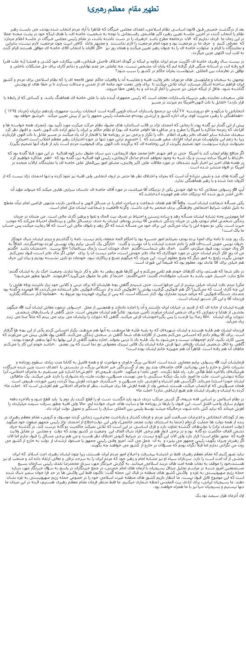 Text Box: تطهير مقام  معظم رهبری!بعد از درگذشت خمينی طبق قانون اساسی نظام اسلامی، اعضای مجلس خبرگان که ظاهرا با آراء مردم انتخاب شده بودند، می بايست رهبر نظام را انتخاب کنند، در آخرين جلسه تعيين رهبر، اکبر هاشمی رفسنجانی با توجه به شخصيت خامنه ای، با هدف اينکه حود در پشت صحنه عملا رهبری را در دست داشته باشد، در مقام رئيس مجلس خبرگان در جلسه اعلام ميدارد �در اين زمان ما  فردی نداريم که  الان درجامعه مطرح باشد که  معرفی کنيم  و  حرف ما در مرجعيت بود و چون امام مرجعيت را لازم ندانستند  و مجتهد عادل  کافی است چون مرجعيت لارم نيست، بنابراين اگر آقايان با انتخاب آقای خامنه ای موافق هستند قيام کنند.� و نمايندگان با قيام و  صلوات، خامنه ای را به عنوان رهبر تعيين ميکنند و همان رور نيز به لقب آيت اللهی مزين ميگردد.در بيست سال رهبری خامنه ای اکثريت مردم ايران علاوه بر اينکه در گودال اختلاف فاحش طبقاتی، فقر، بيکاری، خود کشی و فحشا (به علت فقر) فرو رفته اند، در آستانه جنگی قرار گرفته ايم که پايان آن مشخص نيست. چه عاملی جز عدم توانايی و ندانم کاری برای حل مشکلات داخلی و  توافق در تعارضات بين المللی  ميتوانست بحران حاکم در کشور را سبب شود؟توجهی به سخنان و چاپلوسی های مزدوران دفتر ولايت فقيه و مقايسه آن با واقعيات حاکم عمق فاجعه ای را که نظام اسلامی برای مردم و کشور ايران فراهم ساخته آشکار ميسازد. اينان تلاش ميکنند تا  برای ولی نعمت خود جامه ای از تقدس و صداقت بسازند تا بر خطا های او پوشش گذاشته شود. غافل از اينکه خيلی دير جنبش را آغاز کرده اند و به راهی خطا ميروند.علی سعیدی، نماینده رهبر درسپاه پاسداران، معتقد است که رئیس جمهوری آینده باید با علی خامنه‌ ای هماهنگ باشد. و کسانی که از رابطه با آمریکا دم میزنند در مسیر �تقابل با ذات الهی� قرار دارند!او درروزشنبه  ۲۷ آبان نيز درجمع پاسداران استان قزوین گفته است انتخابات ریاست جمهوری یازدهم درایران (خرداد ۱۳۹1 )  �انتخاباتی با شکوه و پرشور خواهد بود�. و مشخصات رئيس جمهور را نيز از پيش تعيين ميکند �هماهنگی با رهبر، مدیریت قوی برای اداره کشور و ارزشی بودن�.

پيش از اين گفتار نيز گفته بود، تا زمانی که احمدی نژاد در قالب استاندارد های مقبول نظام حرکت میکرد، مورد تأیید بود. (مجری همه خواسته ها و اوامر خامنه ای بود) او نظام حاکم بر ایران را تبلور اراده ذات الهی ناميد  و اظهار نظر کرد �افرادی که زمزمه‌ مذاکره با آمریکا را مطرح و در مناظره ‌ها آن را تکرار و برخی نیز در روزنامه‌ ها با افتخار از آن یاد میکنند در مسیر تقابل با ذات الهی قراردارند�. سعيدی مشابه ساير اعضای دفتر رهبری اعلام ميدارد �تصمیم دراین مورد تنها در حوزه اختیارات رهبر معظم انقلاب است.� ( زيرا به زعم اين چاپلوسان مردم ايران افرادی صغير هستند که نميتوانند درباره سرنوشت خود تصميم بگيرند، از اين روخامنه ای که برگزيده ذات الهی برای قيموميت مردم است بايد از طرف آنها تصميم بگيرد).

اما محمد جواد لاریجانی، دبیر ستاد حقوق بشر قوه قضائیه  در اين مورد قبلا گفته بود که �اگر منافع نظام ایجاب کند با آمریکا  حتی در قعر جهنم هم  مذاکره خواهيم کرد� و صادق لاریجانی، رئيس قوه قضائیه نیز، گفته بود که �ارتباط با آمریکا ساده نیست و یک شبه به ‌وجود نخواهد آمد�. 
در هفته ‌های اخیر نيز اخبار تأیید نشده‌ای در مورد ملاقات علی اکبر ولایتی، مشاور امور بین‌الملل علی خامنه ‌ای با نمایندگان ایالات متحده در آمریکا در افواه منتشر شده است.اين گفته های ضد و نقيض نشانه آن است که بحران و اختلاف نظر ها حتی در اروی انتخابی ولی فقيه نيز نفوذ کرده و تنها احمدی نژاد نيست که از کاروان جدا شده و با رهبر همآهنگی ندارد. آيت الله رسولی محلاتی که به قول خودش يکی از نزديکان آقا ميباشد، در مورد آقای خامنه ای داستان سرايی هايی ميکند که ميتواند مؤيد آن باشد که �آش آنقدر شور شده که نزديکان خان هم فهميده اند�.یکی مسأله شجاعت ایشان است. واقعاً آقا هم همان شجاعت و صراحت امام را در مسائل الهی و اسلامی دارند، منتهی فرامین امام درآن مقطع به دلیل تفاوت شرایط اجتماعی وفرهنگی بردی منحصر به فرد داشت. وگرنه قاطعیت و شجاعت ایشان مثل امام است.اما مهم‌ترین وجه تشابه ایشان مسأله زهد و ساده ‌زیستن و احتیاط در تصرف بیت ‌المال و تقوا و پرهیز کاری مالی است. من چندان در جریان زندگی شخصی امام نبودم، ولی در جریان زندگی شخصی آقا بیشتر بوده‌ام. ایشان به حدی درمسائل مالی و بیت‌المال احتیاط می‌کند که موجب حیرت است. یکی دو نمونه‌ اش را بیان می‌کنم. این برای خود من مسأله شده که اگر زهد و تقوای مالی این است که آقا رعایت میکند، پس حساب ما پاک است!یک روز چند تا نامه برای امضا برده بودم، نميدانم امور حسبیه بود یا احکام ائمه جمعه، یادم نیست. نامه را گذاشتم و دیدم ایشان دنبال خودکار میگردند. اتفاقاً به �تازگی یک کسی برایم روان ‌نویسی آورده بود� آن قلم را دادم خدمت ایشان، با آن نوشت و گفت: �روان ‌نویس خوبی است�. گفتم � خدمتتان باشد �. آقا پرسید � مال خودتان است یا مال بیت‌المال؟� گفتم �مال دفتر شماست�. گفت �اگر مال خودت بود، قبول میکردم، ولی اگر مال دفتر است، قبول نمی‌کنم� من آن روز فکر کردم ایشان حتی در مورد خودکاری که مال دفتر خودش است، حاضر نیست آن را برای خودش بگیرد، راجع به امور دیگر که وضع معلوم است. این چیزی که ميگویم تصنع و ریاکاری نبود. خودمان دو تایی نشسته بودیم و بیان این حرف هم خیلی برای آقا عادی بود. معلوم بود که طبیعتاً این ‌طوری است.یک بار به ایشان گفتم: �در دفتر شما که هستم، برای کارهای خودم هم تلفن می‌کنم و این کارها هیچ ربطی به دفتر و کار شما ندارند. وضعیت اینها چطور می‌شود؟� فرمودند �شما از دفتر ما حقوق می‌گیرید؟� گفتم: �خیر�، گفتند: �بسیار خوب باشد به حساب حقوقتان� مانع ندارد.مکررا دیدم دقت ایشان خیلی بیشتر از این حرفها است. حتی شنیدم گاهی بچه ‌هایشان که برای درس و کلاس خود نیاز داشتند ورقه ‌هایی را فتوکپی کنند و از دستگاه فتوکپی دفتر استفاده می‌کردند، آقا فهمیده و گفته بود �این چه کاری است که می‌کنید؟ اگر هم فتوکپی گرفتید، پولش را همانجا کنار دستگاه بگذارید�. متصدی دستگاه فتوکپی که میآمد میدید مقداری پول کنار دستگاه است. که پس از پیگیری فهمیده بود مربوط به فرزندان آقا و این کار دستور ایشان است.رسولی درمورد معاش ايشان آيت الله ميگويد � هزينه ايشان از خانه‌ ای که از قدیم در خیابان ایران داشتند و آن را اجاره داده‌اند و همچنین از محل بخشی از هدایا و نذوراتی که برای شخص ایشان میآورند تأمين ميشود. غالباً هم ایشان مقروض است. حتی گاهی از پاسدارهای شخصی خودشان قرض میکنند. گاهی که نذورات را برایشان می ‌برم، می ‌بینم که مثلاً صدا می‌ زنند �آقا رضا! بیا قرضت را پس بگیر�. نذورات برای ایشان زیاد می‌آید.فرزندان ایشان هم طلبه هستند و ایشان شهریه‌ای که به بقیه طلبه ها میدهند، به آنها هم میدهند. یکبار احساس کردم یکی از این بچه‌ ها گرفتار است. برای آقا پیغام دادم که احساس می‌کنم بعضی از آقازاده‌ های شما گاهی در سختی زندگی می‌کنند. گاهی پول ‌هایی پیش من می‌آورند که وجوهات نیست و می‌شود به یک طلبه داد تا درس بخواند. اجازه بدهید گاهی از این پولها به آنها بدهم. فرموده بودند: �چنین کاری نکنید. لازم باشد خودم این کار را می‌کنم�. گاهی به اتاق شخصی ایشان رفته‌ام. تنها فرش خانه ایشان یک قالی‌ تبریزی معمولی نخ‌ نما است که پرز بعضی جاهای آن هم رفته است. ظاهراً آن هم جهیزیه خانم ایشان بوده است!
فرمايشات آيت الله رسولی برايم معمايی شده است. اختلاس بزرگ خاوری و مهاجرت او و همه فاميل به کانادا مدت زيادی سطوح روزنامه و نشريات داخل و خارج را می پوشانيد. آقای خامنه‌ای چند روز بعد از گستردگی خبر اختلاص بزرگ، در نشستی با  اعضای دست چين شده خبرگان، با اشاره غیر مستقیم به ماجرای اختلاس، آنرا �لغزش� و �امری طبیعی� می نامد! و ميگويد � هردیکته‌ای بالاخره غلط هائی دارد. راه غلط نکردن، دیکته ننوشتن است. ملت ما امروز دارد یک دیکته سنگینی را می نویسد، مسؤلین، دولت، ملت، راه دشواری را دارند طی میکنند. یک جاهائی سکندری خوردن، لغزش پیدا کردن، زمین خوردن، طبیعی است.� ايشان خودرا استثنا می‌داند. اگرکسی هم اشتباه و لغزشی دارد مسؤلین و �ملت ما� همان مسؤلينی که او انتصاب ميکند، هستند شخص وی از همه لغزش ها بری ميباشد. بنظر او ماجرای اختلاس هم لغزشی است که �ملت ما� کرده به ایشان و رهبری ایشان هم هیچ ارتباطی ندارد!در نظام اسلامی بر اساس فقه شيعه، گر کسی مرتکب دزدی شود بايد انگشت دست او را قطع کنند، بار دوم پا  بايد قطع شود و بالاخره دفعه چهارم سارق واجب القتل است. اين فتوی را بارها در روزنامه ها و سايت های خبری خوانده ايم. حالا ولی فقيه چطور سرقت سيصد ميلياردی را لغزش ميداند که نبايد کش داده شود، درحالیکه ميشد توسط پليس بين المللی سارق را دستگير و تحويل دولت ايران داد.بعد از کودتای انتخاباتی و اعترضات مسالمت آميز مردم و فرمان کشتار و بازداشت معترضين، زندانی کردن موسوی و کروبی، مقام معظم رهبری در دفاع از احمدی نژاد رئيس جمهور مبعوث خود ميگويد �بنده از همه دولت ‌ها حمایت کرده‌ام (حتما به استثنای دولت محمد خاتمی)، ولی این دولت(دولت احمدی نژاد) با دولت‌های گذشته تفاوت دارد و فرق اساسی در این است که تلاش نمیکند حاکمیت دو گانه درست کند. در گذشته حرف دشمن القای حاکمیت دو گانه  بود و در برخی ادوار هم برخی افراد دنبال القای این  وضعیت در کشور بودند که دولت  و مجلس  در مقابل ولایت فقیه که  محور نظام است! قرار دارد ولی الان این گونه نیست. در شرایط کنونی اختلاف نظر هست و من هم برخی مسائل را قبول ندارم اما الان اگر رهبری چیزی بگوید، رئیس جمهور می پذیرد و  به آن  عمل می ‌کند. امروز وقتی رئیس جمهور یا مسئول ارشدی از دولت به خارج از کشور می‌ رود، من نگرانی ندارم اما قبلاً نگران بودم که مسؤلان در خارج از کشور می‌ خواهند چه بگویند.نبايد تصور کنيم که مقام معظم رهبری فقط در انديشه پيشرفت و اصلاح امور مردم ايران هستند، زيرا چون ايشان رهبری امت اسلام  که ايران بخشی از آن امت است را دارد. سرداران سپاه او نيز مشابه امام و رهبر خود که مردم ايران را به سرحد ترقی و تعالی ارتقاء داده اند و منتخب او نيز هستند،خود را موظف به نجات همه امت های دربند اسلامی ميدانند. به گزارش خبرنگار مهر، سردار محمدرضا نقدی رئیس سازمان بسیج مستضعفین امروز شنبه در مراسم تجلیل میثاق بسیجیان با آرمان های امام خمینی، در جمع خبرنگاران در پاسخ به سؤال خبرنگار مهر، درباره حمله رژیم صهیونیستی به غزه و  واکنش کشور های منطقه در قبال این حمله گفت: تاکنون فقط این واکنش ها در حد فرا خوان سفیر دنبال شده است که این موضوع قابل قبول نیست. ما انتظار داریم کشور های منطقه غیرت اسلامی خود را در خصوص حمله رژیم صهیونیستی به غزه نشان دهند. ما بسيجيان ايرانی، برای آزادی بیت المقدس لحظه شماری میکنيم. ما فقط منتظر فرمان مقام معظم رهبری هستیم، البته در این میدان ما تنها نیستیم و بسیجیان دنیا نیز با ما همراه خواهند بود.اول آذرماه هزار سيصد نود يک