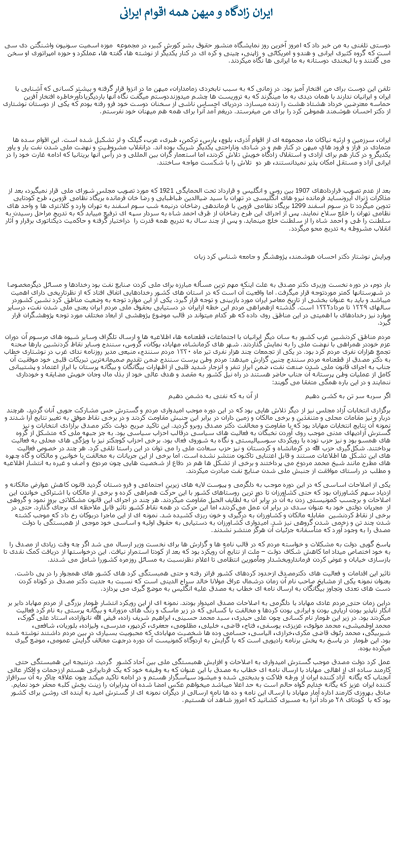 Text Box:  ايران زادگاه و ميهن همه اقوام ايرانی دوستی تلفنی به من خبر داد که امروز آخرين روز نمايشگاه منشور حقوق بشر کورش کبير، در مجموعه  موزه اسميت سونيون واشنگتن دی سی است که گروه کثيری ايرانی و هندو و امريکائی و  ژاپنی، چينی و کره ای در کنار يکديگر از نوشته ها، گفته ها، عملکرد و حوزه امپراتوری او سخن می گفتند و با لبخندی دوستانه به ما ايرانی ها نگاه ميکردند.تلفن اين دوست برای من افتخار آميز بود. در زمانی که به سبب نابخردی زمامداران، ميهن ما در انزوا قرار گرفته و بيشتر کسانی که آشنايی با ايران و ايرانيان ندارند با همان ديدی به ما مینگرند که به تروريست ها چشم میدوزنددوستم ميگفت نگاه آنها بارديگريادآورخاطره افتخار آفرين حماسه معترضين خرداد هشتاد هشت را زنده میسازد. دردريای احساس ناشی از سخنان دوست خود فرو رفته بودم که يکی از دوستان نوشتاری از دکتر احسان هوشمند هموطن کرد را برای من ميفرستد. دريغم آمد آنرا برای همه هم ميهنان خود نفرستم.ايران، سرزمين و ارثيه نياکان ما، مجموعه ای از اقوام آذری، بلوچ، پارس، ترکمن، طبری، عرب، گيلک و لر تشکيل شده است. اين اقوام سده ها متمادی در فراز و فرود های ميهن در کنار هم و در شادی وناراحتی يکديگر شريک بوده اند. درانقلاب مشروطيت و نهضت ملی شدن نفت يار و ياور يکديگر و در کنار هم برای آزادی و استقلال زادگاه خويش تلاش کردند، اما استعمار گران بين المللی و در رأس آنها بريتانيا که ادامه غارت خود را در ايرانی آزاد و مستقل امکان پذير نميدانستند، هر دو  تلاش را با شکست مواجه ساختند.بعد از عدم تصويب قراردادهای 1907 بين روس و انگليس و قرارداد تحت الحمايگی 1921 که مورد تصويب مجلس شورای ملی قرار نميگيرد، بعد از مذاکرات ژنرال آيرونسايد فرمانده نيرو های انگليسی در تهران با سيد ضياالدين طباطبايی و رضا خان فرمانده بريگاد نظامی قزوين، طرح کودتايی تدوين ميگردد تا در سوم اسفند 1299 بريگاد نظامی قزوين با فرماندهی رضاخان درنيمه شب سوم اسفند به تهران وارد و کلانتری ها و واحد های نظامی تهران را خلع سلاح نمايند. پس از اجرای اين طرح رضاخان از طرف احمد شاه به سردار سپه ای ترفيع میيابد که به تدريج مراحل رسيدن به سلطنت را طی و احمد شاه را از سلطنت خلع مينمايد. و پس از چند سال به تدريج همه قدرت را  دراختيار گرفته و حاکميت ديکتاتوری برقرار و آثار انقلاب مشروطه به تدريج محو ميگردد.ويرايش نوشتار دکتر احسان هوشمند، پژوهشگر و جامعه شناس کرد زبانبار دوم، در دوره نخست وزيری دکتر مصدق به علت اينکه مهم ترين مسأله مبارزه برای ملی کردن صنايع نفت بود رخدادها و مسائل ديگرمخصوصا در شهرستانها کمتر موردتوجه قرار ميگرفت. اما واقعیت آن است که در استان های کشور رخدادهايی اتفاق افتاد که از نظرتاریخی دارای اهمیت ميباشد و بايد به عنوان بخشی از تاریخ معاصر ایران مورد بازبینی و توجه قرار گیرد. یکی از این موارد توجه به وضعیت مناطق کرد نشین کشوردر سالهای ۱۳۲۹ تا مرداد۱۳۳۲ است. گذشته ازهمراهی مردم این خطه ازایران در دستیابی بحقوق ملی مردم ایران یعنی ملی شدن نفت، درسایر موارد نيز رخدادهای با اهمیتی در این مناطق روی داده که هر کدام میتواند در قالب موضوع پژوهشی از ابعاد مختلف مورد توجه پژوهشگران قرار گیرد. مردم مناطق کردنشین غرب کشور به سان دیگر ایرانیان با اجتماعات، قطعنامه‌ ها، اطلاعیه ها و ارسال تلگراف وسایر شیوه ‌های مرسوم آن دوران عزم خوددر همراهی با نهضت ملی را به نمایش گذاردند. شهر های کرمانشاه، مهاباد، بوکان، گروس، سنندج وسایر نقاط کردنشین بارها صحنه تجمع هزاران نفری مردم کرد بود. در یکی از تجمعات چند هزار نفری تیر ماه ۱۳۳۰ مردم سنندج، منیعی مدیر روزنامه ندای غرب در نوشتاری خطاب به دکتر مصدق از قطعنامه مردم سنندج چنین گزارش میدهد: مردم وطن پرست سنندج ضمن تقدیم صمیمانه‌ترین تبریکات قلبی خود موفقیت آن جناب به اجرای قانون ملی شدن صنعت نفت، ضمن ابراز تنفر و انزجار شدید قلبی از اظهارات بیگانگان و بیگانه پرستان با ابراز اعتماد و پشتیبانی کامل از عملیات وطن پرستانه آن جناب حاضر هستند در راه نیل کشور به مقصد و هدف عالی خود از بذل مال وجان خویش مضایقه و خودداری ننمایند و در این باره همگی متفقا می گویند: اگر سربه سر تن به کشن دهیم                       از آن به که نفتی به دشمن دهیمبرگزاری انتخابات آزاد مجلس نیز از دیگر تلاش هایی بود که در این دوره موجب امیدواری مردم و گسترش حس مشارکت جویی آنان گردید. هرچند دربار و نیز مقامات محلی و متنفذین و برخی مالکان و زمین داران در برابر این جنبش مقاومت کردند و در برخی نقاط موفق به تغییر نتایج آرا شدند و نمونه آن نتایج انتخابات مهاباد بود که با مقاومت و مخالفت دکتر مصدق روبرو گردید. این تاکید صریح دولت دکتر مصدق برآزادی انتخابات و نیز گسترش آزادیهای مدنی موجب روی آوردن نخبگان به فعالیت‌ های سیاسی درقالب احزاب سیاسی بود. به جز جبهه ملی که متشکل از گروه های همسو بود و نیز حزب توده با رویکردی سوسیالیستی و نگاه به شوروی فعال بود. برخی احزاب کوچکتر نیز با ویژگی ‌های محلی به فعالیت پرداختند. شکل‌گیری حزب الله در کرمانشاه و کردستان و نیز حزب سعادت ملی را می توان در این راستا تلقی کرد. هر چند در خصوص فعالیت های این تشکل ها اطلاعات مستند و قابل اعتنایی تاکنون منتشر نشده است. اما برخی از این جریانات به مخالفت با خوانین و مالکان و گاه چهره های مطرح مانند شیخ محمد مردوخ می پرداختند و برخی از تشکل ها هم در دفاع از شخصیت هایی چون مردوخ و آصف و غیره به انتشار اطلاعیه و مطلب در راستای موافقت از جنبش ملی شدن صنايع نفت مبادرت ميکردند. یکی از اصلاحات اساسی که در این دوره موجب به دلگرمی و پيوست لایه های زیرین اجتماعی و فرو دستان گردید قانون کاهش عوارض مالکانه و ازدیاد سهم کشاورزان بود که حتی کشاورزان تا دور ترین روستاهای کشور با این حرکت همراهی کرده و برخی از مالکان با اشتراکی خواندن این اصلاحات و برچسب کمونیستی زدن به آن در برابر آن به لطایف الحیل مقاومت ميکردند. هر چند در اجرای این قانون مشکلاتی بروز نمود و گروهی از  مجریان دولتی خود به عنوان سدی در برابر آن عمل می‌کردند، اما این حرکت در همه نقاط کشور تاثیر قابل ملاحظه ای برجای گذارد. حتی در برخی از نقاط کردنشین  مقابله مالکان و کشاورزان به درگیری و خون ریزی کشیده شد. نمونه ای از این ماجرا دربوکان رخ داد که موجب کشته شدن چند تن و زخمی شدن گروهی نيز شد. امیدواری کشاورزان به دستیابی به حقوق اولیه و اساسی خود موجی از همبستگی با دولت مصدق را به وجود آورد که متأسفانه جزئيات آن هرگز منتشر نشدند. پاسخ گویی دولت به مشکلات و خواسته مردم که در قالب نامه ها و گزارش ها برای نخست وزیر ارسال می شد اگر چه وقت زیادی از مصدق را به خود اختصاص میداد اما کاهش شکاف دولت � ملت از نتایج آن رویکرد بود که بعد از کودتا استمرار نیافت. این درخواستها از دریافت کمک نقدی تا بازسازی خیابان و عوض کردن فرمانداروبخشدار ومأمورين انتظامی تا اعلام نظرنسبت به مسائل روزمره کشوررا شامل می شدند. تاثیر این اقدامات و فعالیت های دکترمصدق ازحدود کردهای کشور فراتر رفته و حتی همبستگی کرد های کشور های همجوار را در پی داشت. بعنوان نمونه یکی از مشایخ صاحب نام آن زمان درشمال عراق مولانا خالد سراج الدینی است که نسبت به جدیت دکتر مصدق در کوتاه کردن دست های تعدی وتجاوز بیگانگان به ارسال نامه ای خطاب به مصدق علیه انگلیس به موضع گیری می پردازد. دراین زمان حتی مردم عادی مهاباد با دلگرمی به اصلاحات مصدق امیدوار بودند. نمونه ای از این رویکرد انتشار طومار بزرگی از مردم مهاباد دایر بر انکار ناپذیر بودن آریایی بودن و ایرانی بودن کردها و مخالفت با کسانی که در زیر ماسک و رنگ های مزورانه و بیگانه پرستی به نام کرد فعالیت میکردند بود. در زیر این طومار نام کسانی چون علی حیدری، سید محمد حسینی، ابراهیم شریف زاده، فیض الله نانوازاده، استاد علی گورک، محمد اوطمیشی، محمد مولوی، عزیزی، یوسفی، فتاح، قاضی، خلیلی، مظلومی، جعفری، کردپور، مدرسی، ولیزاده، بلوریان، شافعی، شیربیگی، محمد رئوف قاضی مکری،خرازی، الیاسی، حسامی وده ها شخصیت مهابادی که محبوبيت بسياری در بين مردم داشتند نوشته شده بود. این طومار  در پاسخ به پخش برنامه رادیویی است که با گرایش به اردوگاه کمونیست آن دوره درجهت مخالف گرایش عمومی، موضع گیری میکرده بوده. عمل کرد دولت مصدق موجب گسترش امیدواری به اصلاحات و افزایش همبستگی ملی بین آحاد کشور  گردید. درنتیجه این همبستگی حتی کارمند ساده‌ ای از اهالی مهاباد با ارسال نامه ای خطاب به مصدق با این عنوان که به وظیفه خود که یک فردایرانی هستم اززحمات و افکار عالی آنجناب که یگانه  آزاد کننده ایران از ورطه فلاکت و بدبختی شده و میشود سپاسگزار هستم و در ادامه تاکید ميکند چون علاقه چاکر به آن سرافراز کننده ایران عزیز که یگانه خدایم گواه حالم است به حد اعلا ميباشد میخواهم عکس امضا شده آن پدرایران را زینت بخش کلبه محقر خود نمایم. صادق بهروزی کارمند اداره آمار مهاباد با ارسال این نامه و ده ها نامه ارسالی از دیگران نمونه ای از گسترش امید به آینده ای روشن برای کشور بود که با  کودتای ۲۸ مرداد آنرا به مسیری کشانيد که امروز شاهد آن هستيم.