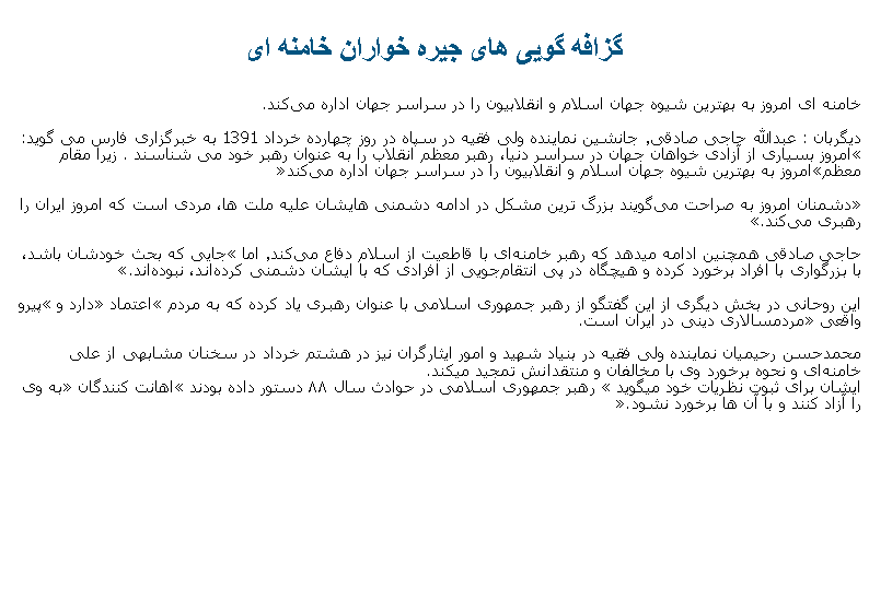 Text Box: گزافه گويی های جيره خواران خامنه ای خامنه ای امروز به بهترین شیوه جهان اسلام و انقلابیون را در سراسر جهان اداره می‌کند.
دیگربان : عبدالله حاجی‌ صادقی٬ جانشین نماینده ولی فقیه در سپاه در روز چهارده خرداد 1391 به خبرگزاری فارس می ‌گوید: �امروز بسیاری از آزادی ‌خواهان جهان در سراسر دنیا، رهبر معظم انقلاب را به عنوان رهبر خود می ‌شناسند.  زيرا مقام معظم�امروز به بهترین شیوه جهان اسلام و انقلابیون را در سراسر جهان اداره می‌کند�

�دشمنان امروز به صراحت می‌گویند بزرگ‌ ترین مشکل در ادامه دشمنی ‌هایشان علیه ملت ‌ها، مردی است که امروز ایران را رهبری می‌کند.� 

حاجی صادقی همچنين ادامه ميدهد که رهبر خامنه‌ای با قاطعیت از اسلام دفاع می‌کند٬ اما �جایی که بحث خودشان باشد، با بزرگواری با افراد برخورد کرده و هیچگاه در پی انتقام‌جویی از افرادی که با ایشان دشمنی کرده‌اند، نبوده‌اند.� 

این روحانی در بخش دیگری از این گفتگو از رهبر جمهوری اسلامی با عنوان رهبری یاد کرده که به مردم �اعتماد� دارد و �پیرو واقعی� مردمسالاری دینی در ایران است.

محمدحسن رحیمیان نماینده ولی فقیه در بنیاد شهید و امور ایثارگران نيز در هشتم خرداد در سخنان مشابهی از علی خامنه‌ای و نحوه برخورد وی با مخالفان و منتقدانش تمجید ميکند.ايشان برای ثبوت نظريات خود ميگويد � رهبر جمهوری اسلامی در حوادث سال ۸۸ دستور داده بودند �اهانت کنندگان� به وی را آزاد کنند و با آن‌ ها برخورد نشود�.
