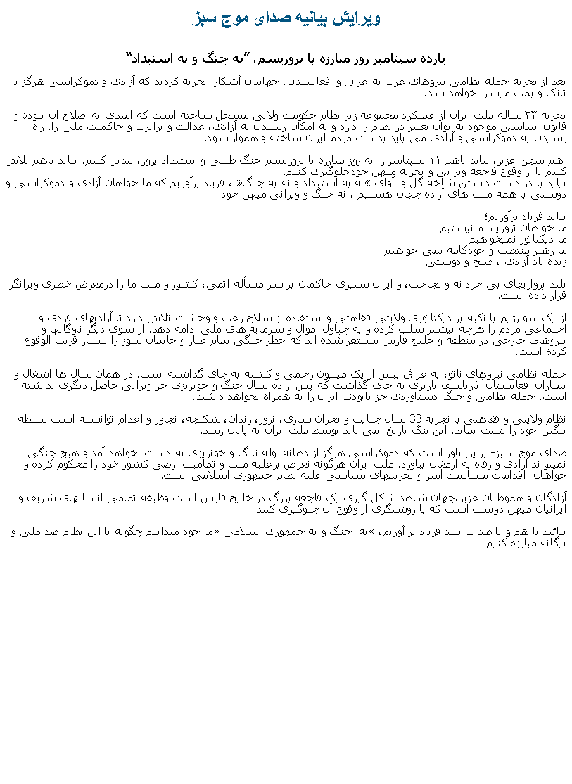 Text Box: ويرايش بيانيه صدای موج سبزيازده سپتامبر روز مبارزه با تروريسم، �نه چنگ و نه استبداد�
بعد از تجربه حمله نظامی نیروهای غرب به عراق و افغانستان، جهانيان آشکارا تجربه کردند که آزادی و دموکراسی هرگز با تانک و بمب ميسر نخواهد شد. 
تجربه ۳۳ ساله ملت ایران از عملکرد مجموعه زير نظام حکومت ولايی مسجل ساخته است که امیدی به اصلاح ان نبوده و قانون اساسی موجود نه توان تغییر در نظام را دارد و نه امکان رسيدن به آزادی، عدالت و برابری و حاکميت ملی را. راه رسیدن به دموکراسی و آزادی می باید بدست مردم ایران ساخته و هموار شود.

 هم ميهن عزیز، بیاید باهم ۱۱ سپتامبر را به روز مبارزه با تروریسم جنگ طلبی و استبداد پرور، تبدیل کنیم. بیاید باهم تلاش کنیم تا از&nbsp;وقوع فاجعه ويرانی و تجزيه ميهن خودجلوگیری کنیم.
بیاید با در دست داشتن شاخه گل و  آوای �نه به استبداد و نه به جنگ�&nbsp;، فریاد برآوریم که ما خواهان آزادی و دموکراسی و دوستی با همه ملت های آزاده جهان هستيم ، نه جنگ و ويرانی ميهن خود.
بیاید فریاد برآوریم؛
ما خواهان تروريسم نيستيم
ما ديکتاتور نميخواهيم
ما رهبر منتصب و خودکامه نمی خواهيم 
زنده باد آزادی ، صلح و دوستی

بلند پروازیهای بی خردانه و لجاجت، و ایران ستیزی حاکمان بر سر مسأله اتمی، کشور و ملت ما را درمعرض خطری ویرانگر قرار داده است.
از یک سو رژیم با تکیه بر دیکتاتوری ولایتی فقاهتی و استفاده از سلاح رعب و وحشت تلاش دارد تا آزادیهای فردی و اجتماعی مردم را هرچه بیشتر سلب کرده و به چپاول اموال و سرمایه های ملی ادامه دهد. از سوی دیگر ناوگانها و نیروهای خارجی در منطقه و خلیج فارس مستقر شده اند که خطر جنگی تمام عیار و خانمان سوز را بسیار قریب الوقوع کرده است.

حمله نظامی نیروهای ناتو، به عراق بیش از یک میلیون زخمی و کشته به جای گذاشته است. در همان سال ها اشغال و بمباران افغانستان آثارتاسف بارتری به جای گذاشت که پس از ده سال جنگ و خونریزی جز ویرانی حاصل دیگری نداشته است. حمله نظامی و جنگ دستاوردی جز نابودی ایران را به همراه نخواهد داشت.

نظام ولایتی و فقاهتی با تجربه 33 سال جنایت و بحران سازی، ترور، زندان، شکنجه، تجاوز و اعدام توانسته است سلطه ننگين خود را تثبيت نمايد. اين ننگ تاريخ  می باید توسط ملت ایران به پایان رسد.
&nbsp;
صدای موج سبز- براین باور است که دموکراسی هرگز از دهانه لوله تانگ و خونريزی به دست نخواهد آمد و هیچ جنگی نمیتواند آزادی و رفاه به ارمغان بیاورد. ملت ايران هرگونه تعرض برعلیه ملت و تمامیت ارضی کشور خود را محکوم کرده و خواهان&nbsp; اقدامات مسالمت آمیز و تحریمهای سیاسی علیه نظام جمهوری اسلامی است.
&nbsp;
آزادگان و هموطنان عزیز،جهان شاهد شکل گیری یک فاجعه بزرگ در خلیج فارس است وظیفه تمامی انسانهای شریف و ایرانیان ميهن دوست است که با روشنگری از وقوع آن جلوگیری کنند.

بیائید با هم و با صدای بلند فریاد بر آوریم، �نه  جنگ و نه جمهوری اسلامی� ما خود ميدانيم چگونه با اين نظام ضد ملی و بيگانه مبارزه کنيم.