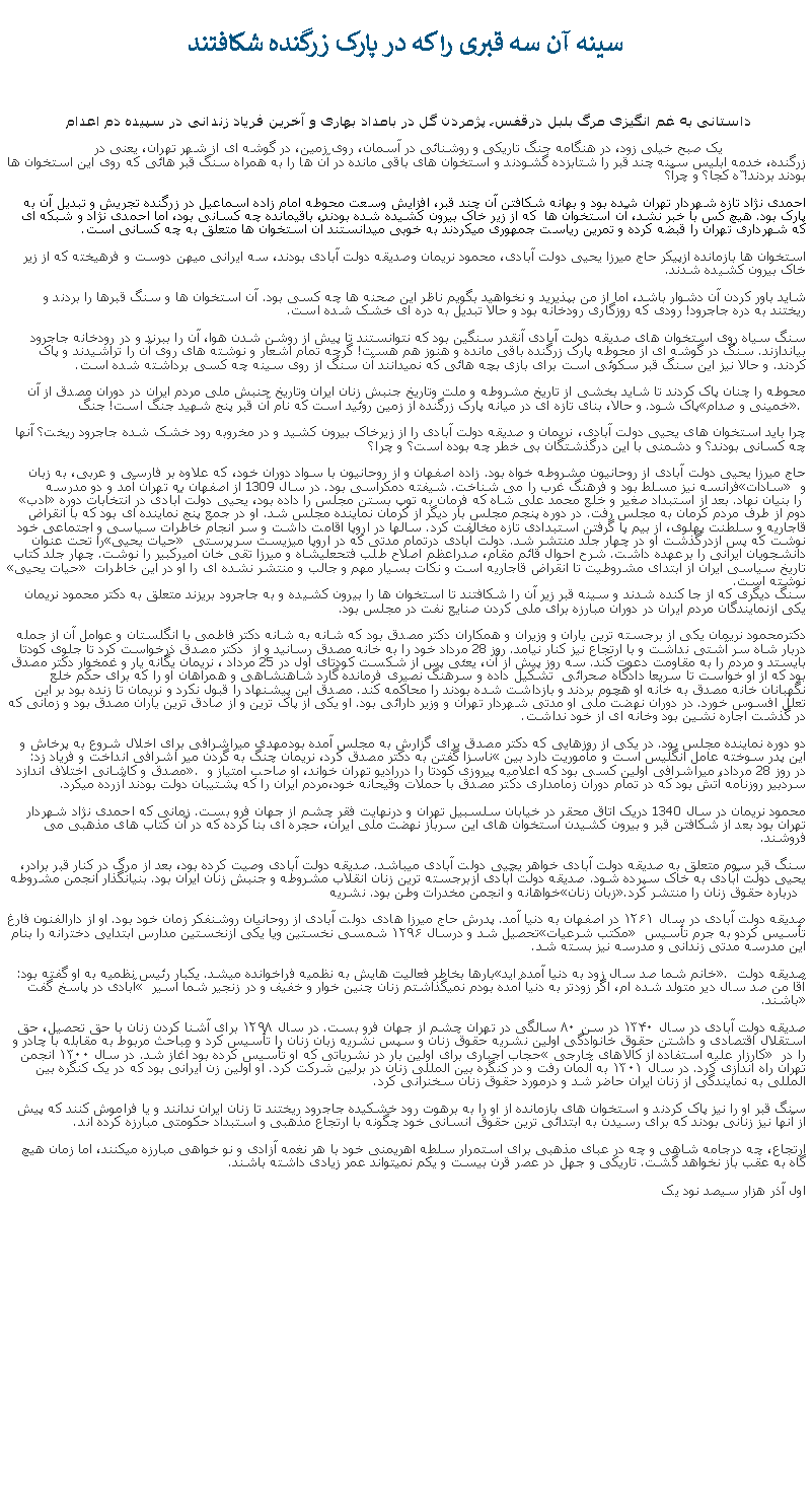 Text Box: سینه آن سه قبری را که در پارک زرگنده شکافتند داستانی به غم انگيزی مرگ بلبل درقفس، پژمردن گل در بامداد بهاری و آخرين فرياد زندانی در سپيده دم اعدام یک صبح خیلی زود، در هنگامه جنگ تاریکی و روشنائی در آسمان، روی زمین، در گوشه ای از شهر تهران، یعنی در زرگنده، خدمه ابليس سینه چند قبر را شتابزده گشودند و استخوان های باقی مانده در آن ها را به همراه سنگ قبر هائی که روی این استخوان ها بودند بردند! ّه کجا؟ و چرآ؟ 

احمدی نژاد تازه شهردار تهران شده بود و بهانه شکافتن آن چند قبر، افزايش وسعت محوطه امام زاده اسماعیل در زرگنده تجريش و تبدیل آن به پارک بود. هيچ کس با خبر نشد، آن استخوان ها  که از زیر خاک بیرون کشیده شده بودند، باقيمانده چه کسانی بود، اما احمدی نژاد و شبکه ای که شهرداری تهران را قبضه کرده و تمرین ریاست جمهوری میکردند به خوبی میدانستند آن استخوان ها متعلق به چه کسانی است.
استخوان ها بازمانده ازپيکر حاج میرزا یحیی دولت آبادی، محمود نریمان وصدیقه دولت آبادی بودند، سه ايرانی ميهن دوست و فرهيخته که از زیر خاک بیرون کشیده شدند. 
شاید باور کردن آن دشوار باشد، اما از من بپذیرید و نخواهید بگویم ناظر این صحنه ها چه کسی بود. آن استخوان ها و سنگ قبرها را بردند و ریختند به دره جاجرود! رودی که روزگاری رودخانه بود و حالا تبديل به دره ای خشک شده است. 
سنگ سیاه روی استخوان های صدیقه دولت آبادی آنقدر سنگین بود که نتوانستند تا پیش از روشن شدن هوا، آن را ببرند و در رودخانه جاجرود بیاندازند. سنگ در گوشه ای از محوطه پارک زرگنده باقی مانده و هنوز هم هست! گرچه تمام اشعار و نوشته های روی آن را تراشیدند و پاک کردند. و حالا نيز این سنگ قبر سکوئی است برای بازی بچه هائی که نمیدانند آن سنگ از روی سینه چه کسی برداشته شده است.
محوطه را چنان پاک کردند تا شايد بخشی از تاریخ مشروطه و ملت وتاریخ جنبش زنان ایران وتاریخ جنبش ملی مردم ايران در دوران مصدق از آن پاک شود. و حالا، بنای تازه ای در میانه پارک زرگنده از زمین روئید است که نام آن قبر پنج شهید جنگ است! جنگ �خمينی و صدام�. 
چرا بايد استخوان های یحیی دولت آبادی، نریمان و صدیقه دولت آبادی را از زيرخاک بیرون کشید و در مخروبه رود خشک شده جاجرود ریخت؟ آنها چه کسانی بودند؟ و دشمنی با اين درگذشتگان بی خطر چه بوده است؟ و چرا؟
حاج میرزا یحیی دولت آبادی از روحانیون مشروطه خواه بود. زاده اصفهان و از روحانیون با سواد دوران خود، که علاوه بر فارسی و عربی، به زبان فرانسه نیز مسلط بود و فرهنگ غرب را می‌ شناخت. شیفته دمکراسی بود. در سال 1309 از اصفهان به تهران آمد و دو مدرسه �سادات� و �ادب� را بنیان نهاد. بعد از استبداد صغیر و خلع محمد علی شاه که فرمان به توپ بستن مجلس را داده بود، یحیی دولت آبادی در انتخابات دوره دوم از طرف مردم کرمان به مجلس رفت. در دوره پنجم مجلس بار دیگر از کرمان نماینده مجلس شد. او در جمع پنج نماینده ای بود که با انقراض قاجاریه و سلطنت پهلوی، از بیم پا گرفتن استبدادی تازه مخالفت کرد. سالها در اروپا اقامت داشت و سر انجام خاطرات سیاسی و اجتماعی خود را تحت عنوان �حیات یحیی� نوشت که پس ازدرگذشت او در چهار جلد منتشر شد. دولت آبادی درتمام مدتی که در اروپا میزیست سرپرستی دانشجويان ایرانی را برعهده داشت. شرح احوال قائم مقام، صدراعظم اصلاح طلب فتحعليشاه و میرزا تقی خان امیرکبیر را نوشت. چهار جلد کتاب �حیات یحیی� تاریخ سیاسی ایران از ابتدای مشروطیت تا انقراض قاجاریه است و نکات بسیار مهم و جالب و منتشر نشده ای را او در این خاطرات نوشته است.
سنگ دیگری که از جا کنده شدند و سینه قبر زیر آن را شکافتند تا استخوان ها را بیرون کشیده و به جاجرود بریزند متعلق به دکتر محمود نریمان يکی ازنمايندگان مردم ايران در دوران مبارزه برای ملی کردن صنايع نفت در مجلس بود. 
دکترمحمود نریمان يکی از برجسته ترین یاران و وزیران و همکاران دکتر مصدق بود که شانه به شانه دکتر فاطمی با انگلستان و عوامل آن از جمله دربار شاه سر آشتی نداشت و با ارتجاع نیز کنار نیامد. روز 28 مرداد خود را به خانه مصدق رسانيد و از  دکتر مصدق ذرخواست کرد تا جلوی کودتا بایستد و مردم را به مقاومت دعوت کند. سه روز پیش از آن، یعئی پس از شکست کودتای اول در 25 مرداد ، نریمان یگانه یار و غمخوار دکتر مصدق بود که از او خواست تا سریعا دادگاه صحرائی  تشکیل داده و سرهنگ نصیری فرمانده گارد شاهنشاهی و همراهان او را که برای حکم خلع نگهبانان خانه مصدق به خانه او هچوم بردند و بازداشت شده بودند را محاکمه کند. مصدق اين پيشنهاد را قبول نکرد و نریمان تا زنده بود بر این تعلل افسوس خورد. در دوران نهضت ملی او مدتی شهردار تهران و وزیر دارائی بود. او يکی از پاک ترین و از صادق ترین یاران مصدق بود و زمانی که در گذشت اجاره نشین بود وخانه ای از خود نداشت.
دو دوره نماینده مجلس بود. در يکی از روزهايی که دکتر مصدق برای گزارش به مجلس آمده بودمهدی میراشرافی برای اخلال شروع به پرخاش و ناسزا گفتن به دکتر مصدق کرد، نريمان چنگ به گردن مير اشرافی انداخت و فریاد زد: �این پدر سوخته عامل انگلیس است و مأموریت دارد بين مصدق و کاشانی اختلاف اندازد�. در روز 28 مرداد، ميراشرافی اولين کسی بود که اعلامیه پیروزی کودتا را دررادیو تهران خواند، او صاحب امتیاز و سردبیر روزنامه آتش بود که در تمام دوران زمامداری دکتر مصدق با حملات وقيحانه خود،مردم ايران را که پشتيبان دولت بودند آزرده ميکرد. 
محمود نریمان در سال 1340 دریک اتاق محقر در خیابان سلسبیل تهران و درنهایت فقر چشم از جهان فرو بست. زمانی که احمدی نژاد شهردار تهران بود بعد از شکافتن قبر و بيرون کشيدن استخوان های اين سرباز نهضت ملی ايران، حجره ای بنا کرده که در آن کتاب های مذهبی می فروشند. 

سنگ قبر سوم متعلق به صديقه دولت آبادی خواهر يحيی دولت آبادی ميباشد. صدیقه دولت آبادی وصیت کرده بود، بعد از مرگ در کنار قبر برادر، یحیی دولت آبادی به خاک سپرده شود. صديقه دولت آبادی ازبرجسته ترین زنان انقلاب مشروطه و جنبش زنان ایران بود. بنیانگذار انجمن مشروطه خواهانه و انجمن مخدرات وطن بود. نشریه �زبان زنان�  درباره حقوق زنان را منتشر کرد.
صديقه دولت آبادی در سال ۱۲۶۱ در اصفهان به دنیا آمد. پدرش حاج میرزا هادی دولت آبادی از روحانیان روشنفکر زمان خود بود. او از دارالفنون فارغ تحصيل شد و درسال ۱۲۹۶ شمسی نخستین ویا یکی ازنخستین مدارس ابتدايی دخترانه را بنام �مکتب شرعیات� تأسیس کردو به جرم تأسیس اين مدرسه مدتی زندانی و مدرسه نيز بسته شد.
بارها بخاطر فعالیت هایش به نظمیه فراخوانده ميشد. یکبار رئیس نظمیه به او گفته بود: �خانم شما صد سال زود به دنیا آمده اید�. صدیقه دولت آبادی در پاسخ گفت � آقا من صد سال دیر متولد شده ام، اگر زودتر به دنیا آمده بودم نمیگذاشتم زنان چنین خوار و خفیف و در زنجیر شما اسیر باشند.�
صدیقه دولت آبادی در سال ۱۳۴۰ در سن ۸۰ سالگی در تهران چشم از جهان فرو بست. در سال ۱۲۹۸ برای آشنا کردن زنان با حق تحصیل، حق استقلال اقتصادی و داشتن حقوق خانوادگی اولین نشریه حقوق زنان و سپس نشریه زبان زنان را تأسیس کرد و مباحث مربوط به مقابله با چادر و حجاب اجباری برای اولین بار در نشریاتی که او تأسیس کرده بود آغاز شد. در سال ۱۳۰۰ انجمن � کارزار علیه استفاده از کالاهای خارجی� را در تهران راه اندازی کرد. در سال ۱۳۰۱ به آلمان رفت و در کنگره بین المللی زنان در برلین شرکت کرد. او اولین زن ایرانی بود که در یک کنگره بین المللی به نمایندگی از زنان ایران حاضر شد و درمورد حقوق زنان سخنرانی کرد.
سنگ قبر او را نيز پاک کردند و استخوان های بازمانده از او را به برهوت رود خشکيده جاجرود ریختند تا زنان ایران ندانند و یا فراموش کنند که پيش از آنها نيز زنانی بودند که برای رسيدن به ابتدائی ترین حقوق انسانی خود چگونه با ارتجاع مذهبی و استبداد حکومتی مبارزه کرده اند.ارتجاع، چه درجامه شاهی و چه در عبای مذهبی برای استمرار سلطه اهريمنی خود با هر نغمه آزادی و نو خواهی مبارزه ميکنند، اما زمان هيچ گاه به عقب باز نخواهد گشت. تاريکی و جهل در عصر قرن بيست و يکم نميتواند عمر زيادی داشته باشند. اول آذر هزار سيصد نود يک

