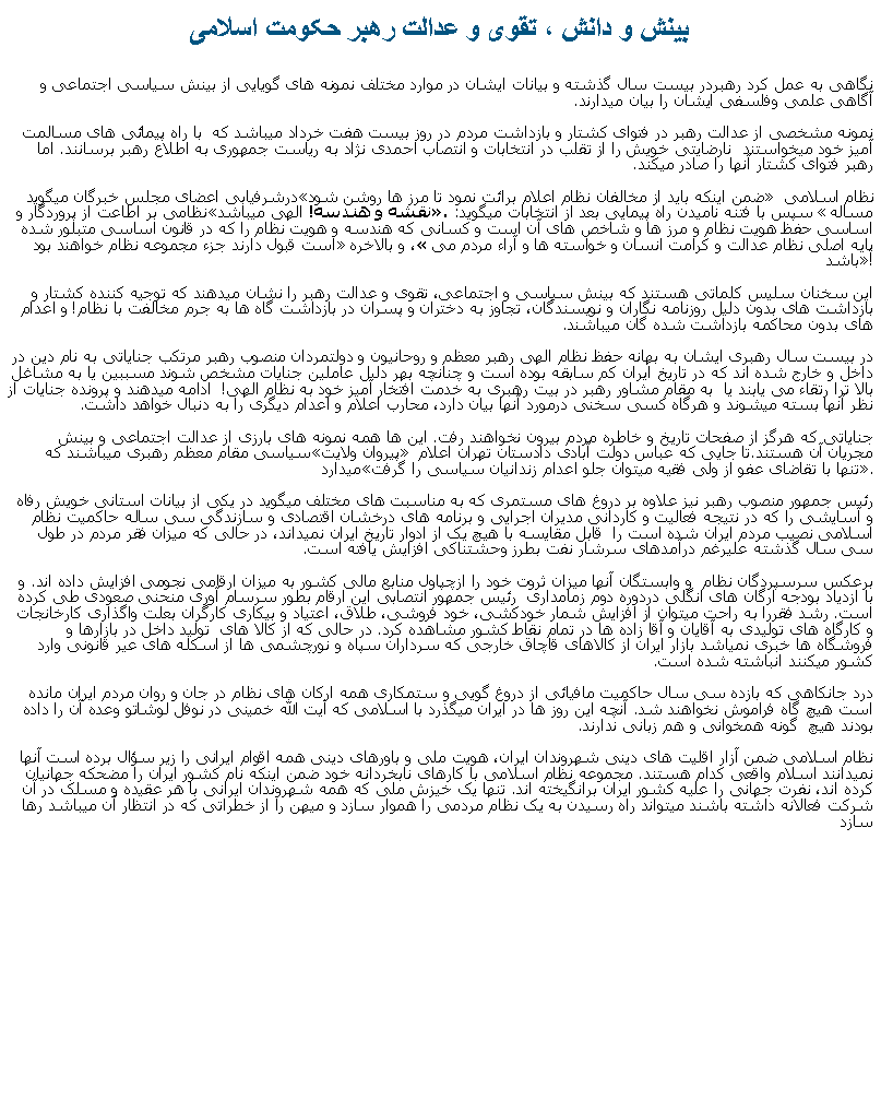 Text Box: بينش و دانش ، تقوی و عدالت رهبر حکومت اسلامینگاهی به عمل کرد رهبردر بيست سال گذشته و بيانات ايشان در موارد مختلف نمونه های گويايی از بينش سياسی اجتماعی و آگاهی علمی وفلسفی ايشان را بيان ميدارند. نمونه مشخصی از عدالت رهبر در فتوای کشتار و بازداشت مردم در روز بيست هفت خرداد ميباشد که  با راه پيمائی های مسالمت آميز خود ميخواستند  نارضايتی خويش را از تقلب در انتخابات و انتصاب احمدی نژاد به رياست جمهوری به اطلاع رهبر برسانند. اما رهبر فتوای کشتار آنها را صادر ميکند. درشرفيابی اعضای مجلس خبرگان ميگويد �ضمن اينکه بايد از مخالفان نظام اعلام برائت نمود تا مرز ها روشن شود� نظام اسلامی نظامی بر اطاعت از پروردگار و �نقشه و هندسه! الهی ميباشد�. سپس با فتنه ناميدن راه پيمايی بعد از انتخابات ميگويد: �مساله اساسی حفظ هويت نظام و مرز ها و شاخص های آن است و کسانی که هندسه و هويت نظام را که در قانون اساسی متبلور شده است قبول دارند جزء مجموعه نظام خواهند بود�، و بالاخره �پايه اصلی نظام عدالت و کرامت انسان و خواسته ها و آراء مردم می باشد�!اين سخنان سليس کلماتی هستند که بينش سياسی و اجتماعی، تقوی و عدالت رهبر را نشان ميدهند که توجيه کننده کشتار و بازداشت های بدون دليل روزنامه نگاران و نويسندگان، تجاوز به دختران و پسران در بازداشت گاه ها به جرم مخالفت با نظام! و اعدام های بدون محاکمه بازداشت شده گان ميباشند.در بيست سال رهبری ايشان به بهانه حفظ نظام الهی رهبر معظم و روحانيون و دولتمردان منصوب رهبر مرتکب جناياتی به نام دين در داخل و خارج شده اند که در تاريخ ايران کم سابقه بوده است و چنانچه بهر دليل عاملين جنايات مشخص شوند مسببين يا به مشاغل بالا ترا رتقاء می يابند يا  به مقام مشاور رهبر در بيت رهبری به خدمت افتخار آميز خود به نظام الهی!  ادامه ميدهند و پرونده جنايات از نظر آنها بسته ميشوند و هرگاه کسی سخنی درمورد آنها بيان دارد، محارب اعلام و اعدام ديگری را به دنبال خواهد داشت. جناياتی که هرگز از صفحات تاريخ و خاطره مردم بيرون نخواهند رفت. اين ها همه نمونه های بارزی از عدالت اجتماعی و بينش سياسی مقام معظم رهبری ميباشند که �پيروان ولايت� مجريان آن هستند.تا جايی که عباس دولت آبادی دادستان تهران اعلام ميدارد �تنها با تقاضای عفو از ولی فقيه ميتوان جلو اعدام زندانيان سياسی را گرفت�.رئيس جمهور منصوب رهبر نيز علاوه بر دروغ های مستمری که به مناسبت های مختلف ميگويد در يکی از بيانات استانی خويش رفاه و آسايشی را که در نتيجه فعاليت و کاردانی مديران اجرایی و برنامه های درخشان اقتصادی و سازندگی سی ساله حاکميت نظام اسلامی نصيب مردم ايران شده است را  قابل مقايسه با هيچ يک از ادوار تاريخ ايران نميداند، در حالی که ميزان فقر مردم در طول سی سال گذشته عليرغم درآمدهای سرشار نفت بطرز وحشتناکی افزايش يافته است. برعکس سرسپردگان نظام  و وابستگان آنها ميزان ثروت خود را ازچپاول منابع مالی کشور به ميزان ارقامی نجومی افزايش داده اند. و با ازدياد بودجه ارگان های انگلی دردوره دوم زمامداری  رئيس جمهور انتصابی اين ارقام بطور سرسام آوری منحنی صعودی طی کرده است. رشد فقررا به راحت ميتوان از افزايش شمار خودکشی، خود فروشی، طلاق، اعتياد و بيکاری کارگران بعلت واگذاری کارخانجات و کارگاه های توليدی به آقايان و آقا زاده ها در تمام نقاط کشور مشاهده کرد. در حالی که از کالا های  توليد داخل در بازارها و فروشگاه ها خبری نمياشد بازار ايران از کالاهای قاچاق خارجی که سرداران سپاه و نورچشمی ها از اسکله های عير قانونی وارد کشور ميکنند انباشته شده است.درد جانکاهی که بازده سی سال حاکميت مافيائی از دروغ گويی و ستمکاری همه ارکان های نظام در جان و روان مردم ايران مانده است هيچ گاه فراموش نخواهند شد. آنچه اين روز ها در ايران ميگذرد با اسلامی که آيت الله خمينی در نوفل لوشاتو وعده آن را داده بودند هيچ  گونه همخوانی و هم زبانی ندارند.نظام اسلامی ضمن آزار اقليت های دينی شهروندان ايران، هويت ملی و باورهای دينی همه اقوام ايرانی را زير سؤال برده است آنها نميدانند اسلام واقعی کدام هستند. مجموعه نظام اسلامی با کارهای نابخردانه خود ضمن اينکه نام کشور ايران را مضحکه جهانيان کرده اند، نفرت جهانی را عليه کشور ايران برانگيخته اند. تنها يک خيزش ملی که همه شهروندان ايرانی با هر عقيده و مسلک در آن شرکت فعالانه داشته باشند ميتواند راه رسيدن به يک نظام مردمی را هموار سازد و ميهن را از خطراتی که در انتظار آن ميباشد رها سازد 