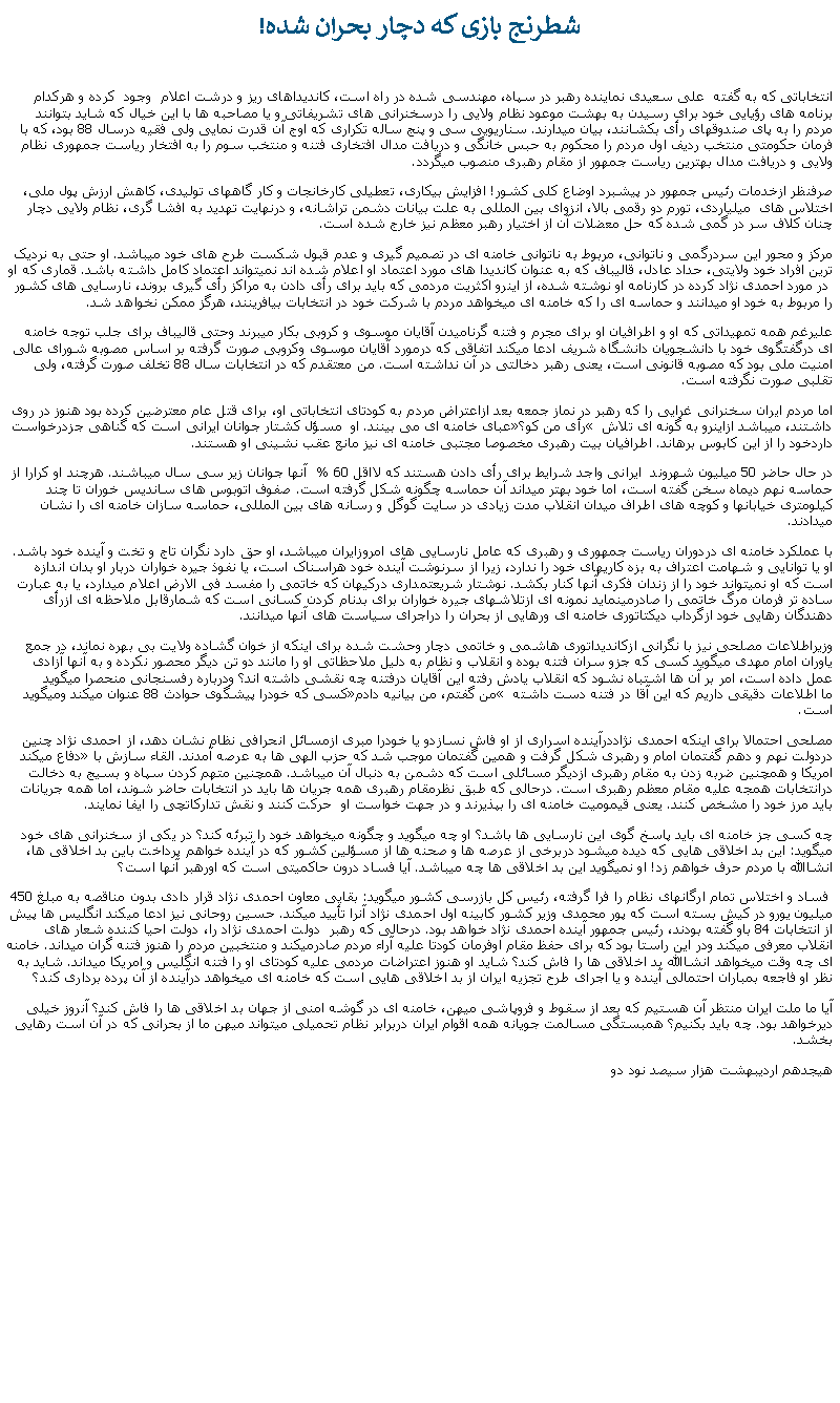 Text Box:  شطرنج بازی که دچار بحران شده! انتخاباتی که به گفته  علی سعيدی نماينده رهبر در سپاه، مهندسی شده در راه است، کانديداهای ريز و درشت اعلام  وجود  کرده و هرکدام برنامه های رؤيايی خود برای رسيدن به بهشت موعود نظام ولايی را درسخنرانی های تشريفاتی و يا مصاحبه ها با اين خيال که شايد بتوانند مردم را به پای صندوقهای رأی بکشانند، بيان ميدارند. سناريويی سی و پنج ساله تکراری که اوج آن قدرت نمايی ولی فقيه درسال 88 بود، که با فرمان حکومتی منتخب رديف اول مردم را محکوم به حبس خانگی و دريافت مدال افتخاری فتنه و منتخب سوم را به افتخار رياست جمهوری نظام ولايی و دريافت مدال بهترين رياست جمهور از مقام رهبری منصوب ميگردد.صرفنظر ازخدمات رئيس جمهور در پيشبرد اوضاع کلی کشور! افزايش بيکاری، تعطيلی کارخانجات و کار گاههای توليدی، کاهش ارزش پول ملی، اختلاس های  ميلياردی، تورم دو رقمی بالا، انزوای بين المللی به علت بيانات دشمن تراشانه، و درنهايت تهديد به افشا گری، نظام ولايی دچار چنان کلاف سر در گمی شده که حل معضلات آن از اختيار رهبر معظم نيز خارج شده است. مرکز و محور اين سردرگمی و ناتوانی، مربوط به ناتوانی خامنه ای در تصميم گيری و عدم قبول شکست طرح های خود ميباشد. او حتی به نرديک ترين افراد خود ولايتی، حداد عادل، قاليباف که به عنوان کانديدا های مورد اعتماد او اعلام شده اند نميتواند اعتماد کامل داشته باشد. قماری که او  در مورد احمدی نژاد کرده در کارنامه او نوشته شده، از اينرو اکثريت مردمی که بايد برای رأی دادن به مراکز رأی گيری بروند، نارسايی های کشور را مربوط به خود او ميدانند و حماسه ای را که خامنه ای ميخواهد مردم با شرکت خود در انتخابات بيافرينند، هرگز ممکن نخواهد شد. عليرغم همه تمهيداتی که او و اطرافيان او برای مجرم و فتنه گرناميدن آقايان موسوی و کروبی بکار ميبرند وحتی قاليباف برای جلب توجه خامنه ای درگفتگوی خود با دانشجويان دانشگاه شريف ادعا ميکند اتفاقی که درمورد آقايان موسوی وکروبی صورت گرفته بر اساس مصوبه شورای عالی امنيت ملی بود که مصوبه قانونی است، يعنی رهبر دخالتی در آن نداشته است. من معتقدم که در انتخابات سال 88 تخلف صورت گرفته، ولی تقلبی صورت نگرفته است. اما مردم ايران سخنرانی غرايی را که رهبر در نماز جمعه بعد ازاعتراض مردم به کودتای انتخاباتی او، برای قتل عام معترضين کرده بود هنوز در روی عبای خامنه ای می بينند. او  مسؤل کشتار جوانان ايرانی است که گناهی جزدرخواست �رأی من کو؟� داشتند، ميباشد ازاينرو به گونه ای تلاش داردخود را از اين کابوس برهاند. اطرافيان بيت رهبری مخصوصا مجتبی خامنه ای نيز مانع عقب نشينی او هستند. در حال حاضر 50 ميليون شهروند  ايرانی واجد شرايط برای رأی دادن هستند که لااقل 60 %  آنها جوانان زير سی سال ميباشند. هرچند او کرارا از حماسه نهم ديماه سخن گفته است، اما خود بهتر ميداند آن حماسه چگونه شکل گرفته است. صفوف اتوبوس های سانديس خوران تا چند کيلومتری خيابانها و کوچه های اطراف ميدان انقلاب مدت زيادی در سايت گوگل و رسانه های بين المللی، حماسه سازان خامنه ای را نشان ميدادند.  با عملکرد خامنه ای دردوران رياست جمهوری و رهبری که عامل نارسايی های امروزايران ميباشد، او حق دارد نگران تاج و تخت و آينده خود باشد. او يا توانايی و شهامت اعتراف به بزه کاریهای خود را ندارد، زيرا از سرنوشت آينده خود هراسناک است، يا نفوذ جيره خواران دربار او بدان اندازه است که او نميتواند خود را از زندان فکری آنها کنار بکشد. نوشتار شريعتمداری درکيهان که خاتمی را مفسد فی الارض اعلام ميدارد، يا به عبارت ساده تر فرمان مرگ خاتمی را صادرمینمايد نمونه ای ازتلاشهای جيره خواران برای بدنام کردن کسانی است که شمارقابل ملاحظه ای ازرأی دهندگان رهايی خود ازگرداب ديکتاتوری خامنه ای ورهايی از بحران را دراجرای سياست های آنها ميدانند.وزيراطلاعات مصلحی نيز با نگرانی ازکانديداتوری هاشمی و خاتمی دچار وحشت شده برای اينکه از خوان گشاده ولايت بی بهره نماند، در جمع ياوران امام مهدی ميگويد کسی که جزو سران فتنه بوده و انقلاب و نظام به دليل ملاحظاتی او را مانند دو تن ديگر محصور نکرده و به آنها آزادی عمل داده است، امر بر آن ها اشتباه نشود که انقلاب يادش رفته اين آقايان درفتنه چه نقشی داشته اند؟ ودرباره رفسنجانی منحصرا ميگويد کسی که خودرا پيشگوی حوادث 88 عنوان ميکند وميگويد �من گفتم، من بيانيه دادم� ما اطلاعات دقيقی داريم که اين آقا در فتنه دست داشته است.مصلحی احتمالا برای اينکه احمدی نژاددرآينده اسراری از او فاش نسازدو يا خودرا مبری ازمسائل انحرافی نظام نشان دهد، از احمدی نژاد چنين دفاع ميکند �دردولت نهم و دهم گفتمان امام و رهبری شکل گرفت و همين گفتمان موجب شد که حزب الهی ها به عرصه آمدند. القاء سازش با امريکا و همچنين ضربه زدن به مقام رهبری ازديگر مسائلی است که دشمن به دنبال آن ميباشد. همچنين متهم کردن سپاه و بسيج به دخالت درانتخابات همجه عليه مقام معظم رهبری است. درحالی که طبق نظرمقام رهبری همه جريان ها بايد در انتخابات حاضر شوند، اما همه جريانات بايد مرز خود را مشخص کنند. يعنی قيموميت خامنه ای را بپذيرند و در جهت خواست او  حرکت کنند و نقش تدارکاتچی را ايفا نمايند.چه کسی جز خامنه ای بايد پاسخ گوی اين نارسايی ها باشد؟ او چه ميگويد و چگونه ميخواهد خود را تبرئه کند؟ در يکی از سخنرانی های خود ميگويد: اين بد اخلاقی هايی که ديده ميشود دربرخی از عرصه ها و صحنه ها از مسؤلين کشور که در آينده خواهم پرداخت باين بد اخلاقی ها، انشاالله با مردم حرف خواهم زد! او نميگويد اين بد اخلاقی ها چه ميباشد. آيا فساد درون حاکميتی است که اورهبر آنها است؟  فساد و اختلاس تمام ارگانهای نظام را فرا گرفته، رئيس کل بازرسی کشور ميگويد: بقايی معاون احمدی نژاد قرار دادی بدون مناقصه به مبلغ 450 ميليون يورو در کيش بسته است که پور محمدی وزير کشور کابينه اول احمدی نژاد آنرا تأييد ميکند. حسين روحانی نيز ادعا ميکند انگليس ها پيش از انتخابات 84 باو گفته بودند، رئيس جمهور آينده احمدی نژاد خواهد بود. درحالی که رهبر  دولت احمدی نژاد را، دولت احيا کننده شعار های انقلاب معرفی ميکند ودر اين راستا بود که برای حفظ مقام اوفرمان کودتا عليه آراء مردم صادرميکند و منتخبين مردم را هنوز فتنه گران ميداند. خامنه ای چه وقت ميخواهد انشاالله بد اخلاقی ها را فاش کند؟ شايد او هنوز اعتراضات مردمی عليه کودتای او را فتنه انگليس و امريکا ميداند. شايد به نظر او فاجعه بمباران احتمالی آينده و يا اجرای طرح تجزيه ايران از بد اخلاقی هايی است که خامنه ای ميخواهد درآينده از آن پرده برداری کند؟آيا ما ملت ايران منتظر آن هستيم که بعد از سقوط و فروپاشی ميهن، خامنه ای در گوشه امنی از جهان بد اخلاقی ها را فاش کند؟ آنروز خيلی ديرخواهد بود. چه بايد بکنيم؟ همبستگی مسالمت جويانه همه اقوام ايران دربرابر نظام تحميلی ميتواند ميهن ما از بحرانی که در آن است رهايی بخشد.هيجدهم ارديبهشت هزار سيصد نود دو
