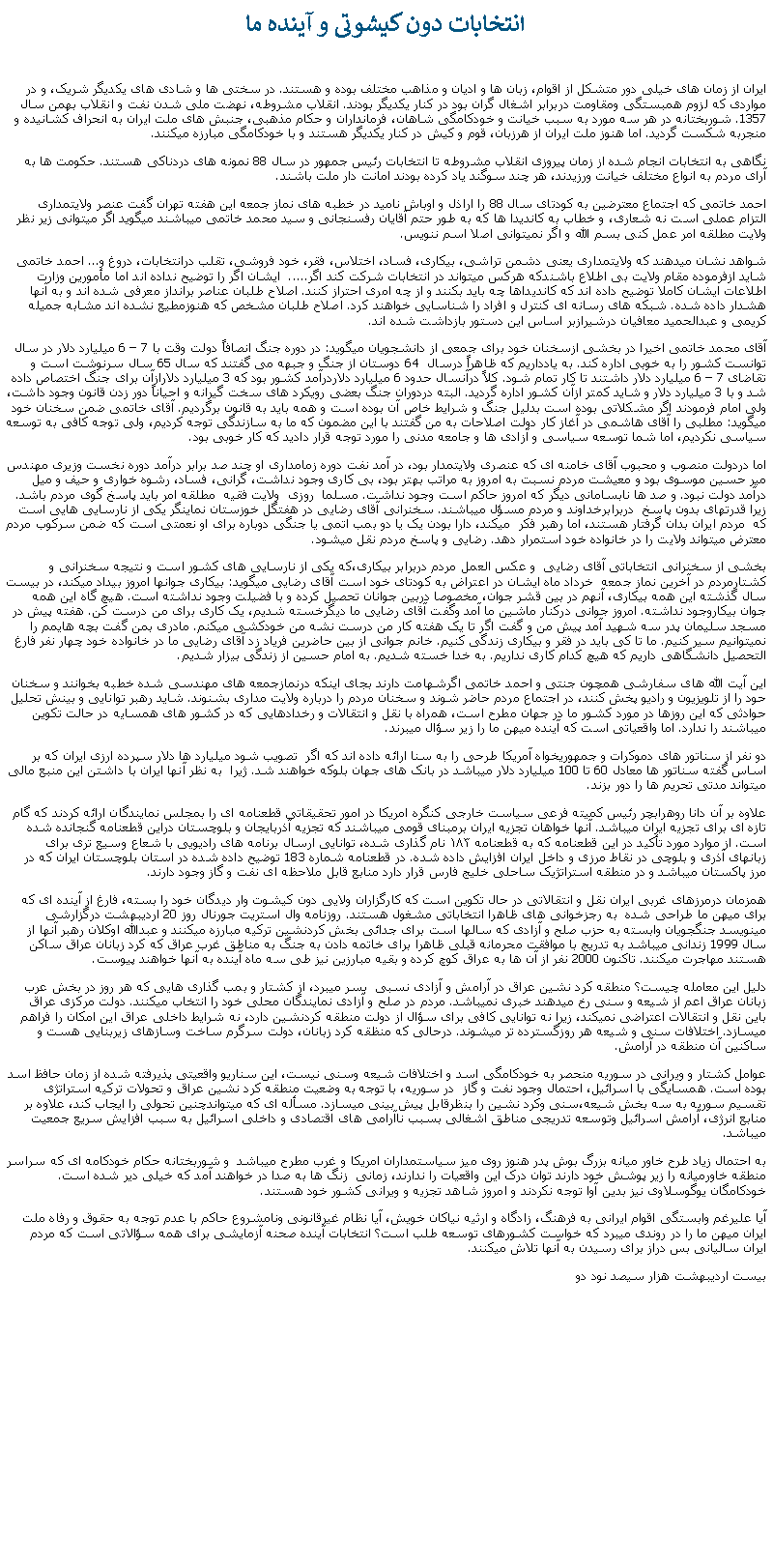 Text Box:  انتخابات دون کيشوتی و آينده ما ايران از زمان های خيلی دور متشکل از اقوام، زبان ها و اديان و مذاهب مختلف بوده و هستند. در سختی ها و شادی های يکديگر شريک، و در مواردی که لزوم همبستگی ومقاومت دربرابر اشغال گران بود در کنار يکديگر بودند. انقلاب مشروطه، نهضت ملی شدن نفت و انقلاب بهمن سال 1357. شوربختانه در هر سه مورد به سبب خيانت و خودکامگی شاهان، فرمانداران و حکام مذهبی، جنبش های ملت ايران به انحراف کشانيده و منجربه شکست گرديد. اما هنوز ملت ايران از هرزبان، قوم و کيش در کنار يکديگر هستند و با خودکامگی مبارزه ميکنند.نگاهی به انتخابات انجام شده از زمان پيروزی انقلاب مشروطه تا انتخابات رئيس جمهور در سال 88 نمونه های دردناکی هستند. حکومت ها به آرای مردم به انواع مختلف خيانت ورزيدند، هر چند سوگند ياد کرده بودند امانت دار ملت باشند.احمد خاتمی که اجتماع معترضين به کودتای سال 88 را اراذل و اوباش ناميد در خطبه های نماز جمعه اين هفته تهران گفت عنصر ولايتمداری التزام عملی است نه شعاری، و خطاب به کانديدا ها که به طور حتم آقايان رفسنجانی و سيد محمد خاتمی ميباشند ميگويد اگر ميتوانی زير نظر ولايت مطلقه امر عمل کنی بسم الله و اگر نميتوانی اصلا اسم ننويس. شواهد نشان ميدهند که ولايتمداری يعنی دشمن تراشی، بيکاری، فساد، اختلاس، فقر، خود فروشی، تقلب درانتخابات، دروغ و... احمد خاتمی شايد ازفرموده مقام ولايت بی اطلاع باشندکه هرکس ميتواند در انتخابات شرکت کند اگر.....  ايشان اگر را توضيح نداده اند اما مأمورين وزارت اطلاعات ايشان کاملا توضيح داده اند که کانديداها چه بايد بکنند و از چه امری احتراز کنند. اصلاح طلبان عناصر برانداز معرفی شده اند و به آنها هشدار داده شده. شبکه های رسانه ای کنترل و افراد را شناسايی خواهند کرد. اصلاح طلبان مشخص که هنوزمطيع نشده اند مشابه جميله کريمی و عبدالحميد معافيان درشيرازبر اساس اين دستور بازداشت شده اند. آقای محمد خاتمی اخيرا در بخشی ازسخنان خود برای جمعی از دانشجويان ميگويد: در دوره جنگ انصافاً دولت وقت با 7 � 6 میلیارد دلار در سال توانست کشور را به خوبی اداره کند. به یادداریم که ظاهراً درسال  64 دوستان از جنگ و جبهه می گفتند که سال 65 سال سرنوشت است و تقاضای 7 � 6 میلیارد دلار داشتند تا کار تمام شود. کلاً درآنسال حدود 6 میلیارد دلاردرآمد کشور بود که 3 میلیارد دلارازآن برای جنگ اختصاص داده شد و با 3 میلیارد دلار و شاید کمتر ازآن کشور اداره گرديد. البته دردوران جنگ بعضی رویکرد های سخت گیرانه و احیاناً دور زدن قانون وجود داشت، ولی امام فرمودند اگر مشکلاتی بوده است بدليل جنگ و شرایط خاص آن بوده است و همه باید به قانون برگردیم. آقای خاتمی ضمن سخنان خود ميگويد: مطلبی را آقای هاشمی در آغاز کار دولت اصلاحات به من گفتند با این مضمون که ما به سازندگی توجه کردیم، ولی توجه کافی به توسعه سیاسی نکردیم، اما شما توسعه سیاسی و آزادی ها و جامعه مدنی را مورد توجه قرار دادید که کار خوبی بود.اما دردولت منصوب و محبوب آقای خامنه ای که عنصری ولايتمدار بود، در آمد نفت دوره زمامداری او چند صد برابر درآمد دوره نخست وزيری مهندس مير حسين موسوی بود و معيشت مردم نسبت به امروز به مراتب بهتر بود، بی کاری وجود نداشت، گرانی، فساد، رشوه خواری و حيف و ميل درآمد دولت نبود. و صد ها نابسامانی ديگر که امروز حاکم است وجود نداشت. مسلما  روزی  ولايت فقيه  مطلقه امر بايد پاسخ گوی مردم باشد. زيرا قدرتهای بدون پاسخ  دربرابرخداوند و مردم مسؤل ميباشند. سخنرانی آقای رضايی در هفتگل خوزستان نماينگر يکی از نارسايی هايی است که  مردم ايران بدان گرفتار هستند، اما رهبر فکر  ميکند، دارا بودن يک يا دو بمب اتمی يا جنگی دوباره برای او نعمتی است که ضمن سرکوب مردم معترض ميتواند ولايت را در خانواده خود استمرار دهد. رضايی و پاسخ مردم نقل ميشود.بخشی از سخنرانی انتخاباتی آقای رضايی  و عکس العمل مردم دربرابر بيکاری،که يکی از نارسايی های کشور است و نتيجه سخنرانی و کشتارمردم در آخرين نماز جمعه  خرداد ماه ايشان در اعتراض به کودتای خود است آقای رضايی ميگويد: بيکاری جوانها امروز بيداد ميکند، در بيست سال گذشته اين همه بيکاری، آنهم در بين قشر جوان، مخصوصا دربين جوانان تحصيل کرده و با فضيلت وجود نداشته است. هيچ گاه اين همه جوان بيکاروجود نداشته. امروز جوانی درکنار ماشين ما آمد وگفت آقای رضايی ما ديگرخسته شديم، يک کاری برای من درست کن. هفته پيش در مسجد سليمان پدر سه شهيد آمد پيش من و گفت اگر تا يک هفته کار من درست نشه من خودکشی ميکنم. مادری بمن گفت بچه هايمم را نميتوانيم سير کنيم. ما تا کی بايد در فقر و بيکاری زندگی کنيم. خانم جوانی از بين حاضرين فرياد زد آقای رضايی ما در خانواده خود چهار نفر فارغ التحصيل دانشگاهی داريم که هيچ کدام کاری نداريم. به خدا خسته شديم. به امام حسين از زندگی بيزار شديم.اين آيت الله های سفارشی همچون جنتی و احمد خاتمی اگرشهامت دارند بجای اينکه درنمازجمعه های مهندسی شده خطبه بخوانند و سخنان حود را از تلويزيون و راديو پخش کنند، در اجتماع مردم حاضر شوند و سخنان مردم را درباره ولايت مداری بشنوند. شايد رهبر توانايی و بينش تحليل حوادثی که اين روزها در مورد کشور ما در جهان مطرح است، همراه با نقل و انتقالات و رخدادهايی که در کشور های همسايه در حالت تکوين ميباشند را ندارد. اما واقعياتی است که آينده ميهن ما را زير سؤال ميبرند.دو نفر از سناتور های دموکرات و جمهوريخواه آمریکا طرحی را به سنا ارائه داده اند که اگر  تصويب شود میلیارد ها دلار سپرده ارزی ایران که بر اساس گفته سناتور ها معادل 60 تا 100 ميليارد دلار ميباشد در بانک ‌های جهان بلوکه خواهند شد. ژيرا  به نظر آنها ايران با داشتن اين منبع مالی ميتواند مدتی تحريم ها را دور بزند.علاوه بر آن دانا روهرابچر رئیس کمیته فرعی سیاست خارجی کنگره امریکا در امور تحقیقاتی قطعنامه ای را بمجلس نمايندگان ارائه کردند که گام تازه ای برای تجزيه ایران ميباشد. آنها خواهان تجزیه ایران برمبنای قومی ميباشند که تجزیه آذربایجان و بلوچستان دراين قطعنامه گنجانده شده است. از موارد مورد تأکید در این قطعنامه که به قطعنامه ۱۸۳ نام گذاری شده، توانايی ارسال برنامه های رادیويی با شعاع وسیع تری برای زبانهای آذری و بلوچی در نقاط مرزی و داخل ایران افزايش داده شده. در قطعنامه شماره 183 توضيح داده شده در استان بلوچستان ايران که در مرز پاکستان ميباشد و در منطقه استراتژيک ساحلی خليج فارس قرار دارد منابع قابل ملاحظه ای نفت و گاز وجود دارند. همزمان درمرزهای غربی ايران نقل و انتقالاتی در حال تکوين است که کارگزاران ولايی دون کيشوت وار ديدگان خود را بسته، فارغ از آينده ای که برای ميهن ما طراحی شده  به رجزخوانی های ظاهرا انتخاباتی مشغول هستند. روزنامه وال استريت جورنال روز 20 ارديبهشت درگزارشی مينويسد جنگجويان وابسته به حزب صلح و آزادی که سالها است برای جدائی بخش کردنشين ترکيه مبارزه ميکنند و عبدالله اوکلان رهبر آنها از سال 1999 زندانی ميباشد به تدريج با موافقت محرمانه قبلی ظاهرا برای خاتمه دادن به جنگ به مناطق غرب عراق که کرد زبانان عراق ساکن هستند مهاجرت ميکنند. تاکنون 2000 نفر از آن ها به عراق کوچ کرده و بقيه مبارزين نيز طی سه ماه آينده به آنها خواهند پيوست.دليل اين معامله چيست؟ منطقه کرد نشين عراق در آرامش و آزادی نسبی  بسر ميبرد، از کشتار و بمب گذاری هايی که هر روز در بخش عرب زبانان عراق اعم از شيعه و سنی رخ ميدهند خبری نميباشد. مردم در صلح و آزادی نمايندگان محلی خود را انتخاب ميکنند. دولت مرکزی عراق باين نقل و انتقالات اعتراضی نميکند، زيرا نه توانايی کافی برای سؤال از دولت منطقه کردنشين دارد، نه شرايط داخلی عراق اين امکان را فراهم ميسازد. اختلافات سنی و شيعه هر روزگسترده تر ميشوند. درحالی که منظقه کرد زبانان، دولت سرگرم ساخت وسازهای زيربنايی هست و ساکنين آن منطقه در آرامش. عوامل کشتار و ويرانی در سوريه منحصر به خودکامگی اسد و اختلافات شيعه وسنی نيست، اين سناريو واقعيتی پذيرفته شده از زمان حافظ اسد بوده است. همسايگی با اسرائيل، احتمال وجود نفت و گاز  در سوريه، با توجه به وضعيت منطقه کرد نشين عراق و تحولات ترکيه استراتژی تقسيم سوريه به سه بخش شيعه،سنی وکرد نشين را بنظرقابل پيش بينی ميسازد. مسأله ای که ميتواندچنين تحولی را ايجاب کند، علاوه بر منابع انرژی، آرامش اسرائيل وتوسعه تدريجی مناطق اشغالی بسبب ناآرامی های اقتصادی و داخلی اسرائيل به سبب افزايش سريع جمعيت ميباشد. به احتمال زياد طرح خاور ميانه بزرگ بوش پدر هنوز روی ميز سياستمداران امريکا و غرب مطرح ميباشد  و شوربختانه حکام خودکامه ای که سراسر منطقه خاورميانه را زير پوشش خود دارند توان درک اين واقعيات را ندارند، زمانی  زنگ ها به صدا در خواهند آمد که خيلی دير شده است. خودکامگان يوگوسلاوی نيز بدين آوا توجه نکردند و امروز شاهد تجزيه و ويرانی کشور خود هستند.آيا عليرغم وابستگی اقوام ايرانی به فرهنگ، زادگاه و ارثيه نياکان خويش، آيا نظام غيرقانونی ونامشروع حاکم با عدم توجه به حقوق و رفاه ملت ايران ميهن ما را در روندی ميبرد که خواست کشورهای توسعه طلب است؟ انتخابات آينده صحنه آزمايشی برای همه سؤالاتی است که مردم ايران ساليانی بس دراز برای رسيدن به آنها تلاش ميکنند. بيست ارديبهشت هزار سيصد نود دو 
