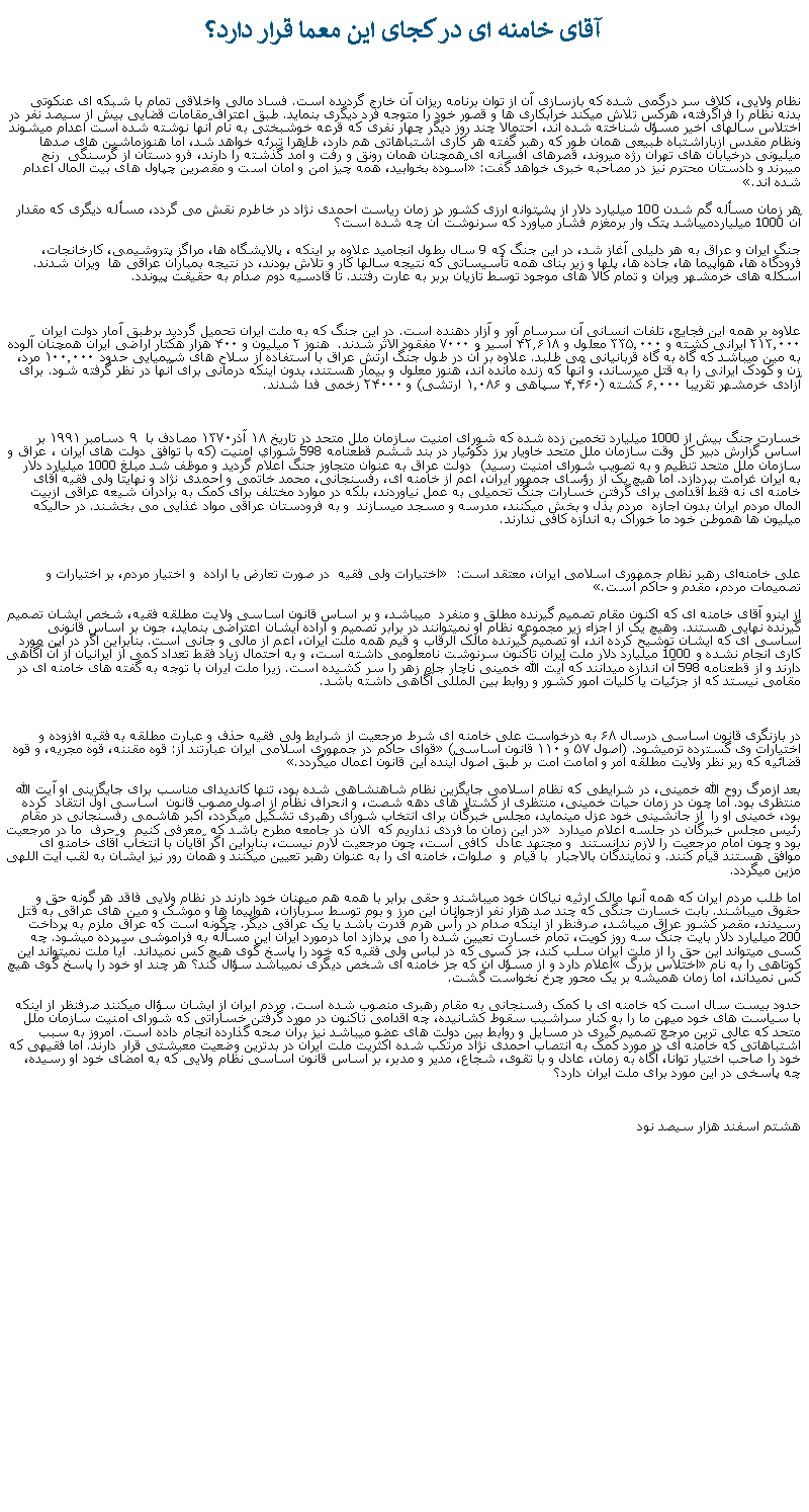 Text Box: آقای خامنه ای در کجای اين معما قرار دارد؟نظام ولايی، کلاف سر درگمی شده که بازسازی آن از توان برنامه ريزان آن خارج گرديده است. فساد مالی واخلاقی تمام با شبکه ای عنکوتی بدنه نظام را فراگرفته، هرکس تلاش ميکند خرابکاری ها و قصور خود را متوجه فرد ديگری بنمايد. طبق اعتراف مقامات قضايی بيش از سيصد نفر در اختلاس سالهای اخير مسؤل شناخته شده اند، احتمالا چند روز ديگر چهار نفری که قرعه خوشبختی به نام آنها نوشته شده است اعدام ميشوند ونظام مقدس ازباراشتباه طبيعی همان طور که رهبر گفته هر کاری اشتباهاتی هم دارد، ظاهرا تبرئه خواهد شد، اما هنوزماشين های صدها ميليونی درخيابان های تهران رژه ميروند، قصرهای افسانه ای همچنان همان رونق و رفت و آمد گذشته را دارند، فرو دستان از گرسنگی  رنج ميبرند و دادستان محترم نيز در مصاحبه خبری خواهد گفت: �آسوده بخوابيد، همه چيز امن و امان است و مقصرين چپاول های بيت المال اعدام شده اند.�هر زمان مسأله گم شدن 100 ميليارد دلار از پشتوانه ارزی کشور در زمان رياست احمدی نژاد در خاطرم نقش می گردد، مسأله ديگری که مقدار آن 1000 ميلياردميباشد پتک وار برمغزم فشار ميآورد که سرنوشت آن چه شده است؟جنگ ايران و عراق به هر دليلی آغاز شد، در اين جنگ که 9 سال بطول انجاميد علاوه بر اينکه ، پالايشگاه ها، مراگز پتروشيمی، کارخانجات، فرودگاه ها، هواپيما ها، جاده ها، پلها و زير بنای همه تأسيساتی که نتيجه سالها کار و تلاش بودند، در نتيجه بمباران عراقی ها  ويران شدند. اسکله های خرمشهر ويران و تمام کالا های موجود توسط تازيان بربر به عارت رفتند. تا قادسيه دوم صدام به حقيقت پيوندد. علاوه بر همه اين فجايع، تلفات انسانی آن سرسام آور و آزار دهنده است. در اين جنگ که به ملت ايران تحمیل گرديد برطبق آمار دولت ايران ۲۱۳٬۰۰۰ ایرانی کشته و ۳۳۵٬۰۰۰ معلول و ۴۲٫۶۱۸ اسیر و ۷۰۰۰ مفقود الاثر شدند.  هنوز ۲ میلیون و ۴۰۰ هزار هکتار اراضی ایران همچنان آلوده به مین ميباشد که گاه به گاه قربانيانی می طلبد. علاوه بر آن در طول جنگ ارتش عراق با استفاده از سلاح‌ های شیمیایی حدود ۱۰۰٬۰۰۰ مرد، زن و کودک ايرانی را به قتل ميرساند، و آنها که زنده مانده اند، هنوز معلول و بيمار هستند، بدون اينکه درمانی برای آنها در نظر گرفته شود. برای آزادی خرمشهر تقريبا ۶٬۰۰۰ کشته (۴٬۴۶۰ سپاهی و ۱٬۰۸۶ ارتشی) و ۲۴۰۰۰ زخمی فدا شدند.خسارت جنگ بيش از 1000 ميليارد تخمين زده شده که شورای امنیت سازمان ملل متحد در تاریخ ۱۸ آذر۱۳۷۰ مصادف با  ۹ دسامبر ۱۹۹۱ بر اساس گزارش دبیر کل وقت سازمان ملل متحد خاويار پرز دكوئيار در بند ششم قطعنامه 598 شوراي امنيت (كه با توافق دولت های ايران ، عراق و سازمان ملل متحد تنظيم و به تصويب شورای امنيت رسيد)  دولت عراق به عنوان متجاوز جنگ اعلام گرديد و موظف شد مبلغ 1000 ميليارد دلار  به ايران غرامت بپردازد. اما هيچ يک از رؤسای جمهور ايران، اعم از خامنه ای، رفسنجانی، محمد خاتمی و احمدی نژاد و نهايتا ولی فقيه آقای خامنه ای نه فقط اقدامی برای گرفتن خسارات جنگ تحميلی به عمل نياوردند، بلکه در موارد مختلف برای کمک به برادران شيعه عراقی ازبيت المال مردم ايران بدون اجازه  مردم بذل و بخش ميکنند، مدرسه و مسجد ميسازند  و به فرودستان عراقی مواد غذايی می بخشند. در حالیکه ميليون ها هموطن خود ما خوراک به اندازه کافی ندارند.علی خامنه‌ای رهبر نظام جمهوری اسلامی ایران، معتقد است: � اختیارات ولی فقیه  در صورت تعارض با اراده  و اختیار مردم، بر اختیارات و تصمیمات مردم، مقدم و حاکم است�.از اينرو آقای خامنه ای که اکنون مقام تصميم گيرنده مطلق و منفرد  ميباشد، و بر اساس قانون اساسی ولايت مطلقه فقيه، شخص ايشان تصميم گيرنده نهايی هستند. وهيچ يک از اجزاء زير مجموعه نظام او نميتوانند در برابر تصميم و اراده ايشان اعتراضی بنمايد، جون بر اساس قانونی اساسی ای که ايشان توشيح کرده اند، او تصميم گيرنده مالک الرقاب و قيم همه ملت ايران، اعم از مالی و جانی است. بنابراين اگر در اين مورد کاری انجام نشده و 1000 ميليارد دلار ملت ايران تاکنون سرنوشت نامعلومی داشته است، و به احتمال زياد فقط تعداد کمی از ايرانيان از آن آگاهی دارند و از قطعنامه 598 آن اندازه ميدانند که آيت الله خمينی ناچار جام زهر را سر کشيده است. زيرا ملت ايران با توجه به گفته های خامنه ای در مقامی نيستد که از جزئيات يا کليات امور کشور و روابط بين المللی آگاهی داشته باشد.در بازنگری قانون اساسی درسال ۶۸ به درخواست علی خامنه ای شرط مرجعیت از شرایط ولی فقیه حذف و عبارت مطلقه به فقيه افزوده و اختیارات وی گسترده ترميشود. (اصول ۵۷ و ۱۱۰ قانون اساسی) �قوای حاکم در جمهوری اسلامی ايران عبارتند از: قوه مقننه، قوه مجريه، و قوه قضائيه که رير نظر ولايت مطلقه امر و امامت امت بر طبق اصول آينده اين قانون اعمال ميگردد�.بعد ازمرگ روح الله خمينی، در شرايطی که نظام اسلامی جايگزين نظام شاهنشاهی شده بود، تنها کانديدای مناسب برای جايگزينی او آيت الله منتظری بود. اما چون در زمان حيات خمينی، منتظری از کشتار های دهه شصت، و انحراف نظام از اصول مصوب قانون  اساسی اول انتقاد  کرده  بود، خمينی او را  از جانشينی خود عزل مينمايد، مجلس خبرگان برای انتخاب شورای رهبری تشکيل ميگردد، اکبر هاشمی رفسنجانی در مقام رئيس مجلس خبرگان در جلسه اعلام ميدارد � در اين زمان ما فردی نداريم که  الان در جامعه مطرح باشد که  معرفی کنيم  و حرف  ما در مرجعيت بود و چون امام مرجعيت را لازم ندانستند  و مجتهد عادل  کافی است، چون مرجعيت لارم نيست، بنابراين اگر آقايان با انتخاب آقای خامنه ای موافق هستند قيام کنند. و نمايندگان بالاجبار  با قيام  و  صلوات، خامنه ای را به عنوان رهبر تعيين ميکنند و همان رور نيز ايشان به لقب آيت اللهی مزين ميگردد. اما طلب مردم ايران که همه آنها مالک ارثيه نياکان خود ميباشند و حقی برابر با همه هم ميهنان خود دارند در نظام ولايی فاقد هر گونه حق و حقوق ميباشند. بابت خسارت جنگی که چند صد هزار نفر ازجوانان اين مرز و بوم توسط سربازان، هواپيما ها و موشک و مين های عراقی به قتل رسيدند، مقصر کشور عراق ميباشد، صرفنظر از اينکه صدام در رأس هرم قدرت باشد يا يک عراقی ديگر. چگونه است که عراق ملزم به پرداخت 200 ميليارد دلار بايت جنگ سه روز کويت، تمام خسارت نعيين شده را می پردازد اما درمورد ايران اين مسأله به فراموشی سپرده ميشود. چه کسی ميتواند اين حق را از ملت ايران سلب کند، جز کسی که در لباس ولی فقيه که خود را پاسخ گوی هيچ کس نميداند.  آيا ملت نميتواند اين کوتاهی را به نام �اختلاس بزرگ� اعلام دارد و از مسؤل آن که جز خامنه ای شخص ديگری نميباشد سؤال کند؟ هر چند او خود را پاسخ گوی هيچ کس نميداند، اما زمان هميشه بر يک محور چرخ نخواست گشت. حدود بيست سال است که خامنه ای با کمک رفسنجانی به مقام رهبری منصوب شده است. مردم ايران از ايشان سؤال ميکنند صرفنظر از اينکه با سياست های خود ميهن ما را به کنار سراشيب سقوط کشانيده، چه اقدامی تاکنون در مورد گرفتن خساراتی که شورای امنيت سازمان ملل متحد که عالی ترين مرجع تصميم گيری در مسايل و روابط بين دولت های عضو ميباشد نيز برآن صحه گذارده انجام داده است. امروز به سبب اشتباهاتی که خامنه ای در مورد کمک به انتصاب احمدی نژاد مرتکب شده اکثريت ملت ايران در بدترين وضعيت معيشتی قرار دارند. اما فقيهی که خود را صاحب اختيار توانا، آگاه به زمان، عادل و با تقوی، شجاع، مدير و مدبر، بر اساس قانون اساسی نظام ولايی که به امضای خود او رسيده، چه پاسخی در اين مورد برای ملت ايران دارد؟هشتم اسفند هزار سيصد نود