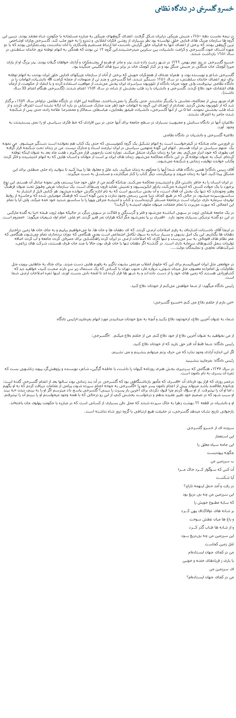Text Box: خسرو گلسرخی در دادگاه نظامی در نیمه نخست دهه ۱۳۵۰، جنبش چریکی درایران شکل گرفتند. اعضای گروههای چریکی به مبارزه مسلحانه با حکومت شاه معتقد بودند. دربين اين گروه ها سازمان چریک های فدایی خلق توانسته بود نظر بسیاری از روشن فکران انقلابی و تندرو را به خود جلب کند. گلسرخی وياران اوشاخص ترین گروهی بودند که برخی از اعضای آنها به فداییان خلق گرایش داشتند، اما ارتباط مستقیم وآشکاری با آنان نداشتند، روشنفکرانی بودند که با دو چهره آشنای خود، گلسرخی و کرامت دانشیان، بين سايرين ميدرخشيدند.این گروه ۱۲ تن بودند که همگی به اتهام توطئه ترور خاندان سلطنتی در سال ۱۳۵۱ بازداشت شدند. خسرو گلسرخی در روز دوم بهمن ۱۳۲۲ در شهر رشت زاده شد. پدر و مادر او هردو از روشنفکران و آزادی‌ خواهان گیلان بودند. پدر بزرگ او از یاران میرزا کوچک‌ خان جنگلی در جنبش جنگل بود و در کنار کوچک ‌خان در برابر نیرو های انگلیس جنگيده بود.گلسرخی شاعر و نویسنده بود، و  همراه عده‌ای از همفکران خویش که برخی از آنان از سازمان چریکهای فدایی خلق ایران بودند، به اتهام توطئه برای ترور اعضای خاندان سلطنتی، در سال ۱۳۵۱ دستگیر شدند. اما گلسرخی و چند تن از متهمان، از جمله کرامت ‌الله دانشیان، اتهامات را در دادگاه نظامی نپذیرفتند، ولی چون جریان دادگاه از تلویزیون سراسری ايران پخش می‌شد، از موقعيت استفاده کرده و با انتقاد از حکومت، از آرمان های اعتقادی خود دفاع کردند. گلسرخی و دانشیان با رد طلب بخشش از شاه، در سال ۱۳۵۲ اعدام شدند. (گلسرخی هنگام اعدام 33 سال داشت).افراد مزبور پیش از محاکمه، تماسی با یکدیگر نداشتند. حتی یکدیگر را نمی‌شناختند. محاکمه این افراد در دادگاه نظامی دراواخر سال ۱۳۵۲، برگذار شد که از تلویزیون پخش گرديد. تعدادی از اعضای اين گروه به اتهامات خود (هر چند مدارک مستدلی در باره آن ارائه نشده است اعتراف کردند و از شاه طلب بخشش نمودند. اما ۵ تن از آنها گلسرخی، دانشیان، طیفور بطحایی، عباسعلی سماکار و محمدرضا علامه ‌زاده، حتی پس از شکنجه شدن حاضر به اعتراف نشدند. دفاعيات آنها در دادگاه ستایش و محبوبیت بسیاری در سطح جامعه برای آنها حتی در بین افرادی که خط فکری سیاسی او را نمی ‌پسندیدند، به وجود  آورد.دفاعيه گلسرخی و دانشيان در دادگاه نظامیدر فروردین ماه، چنانکه در کیفرخواست است به اتهام تشکیل یک گروه کمونیستی که حتی یک کتاب هم نخوانده است دستگیر میيشوم.  من نمونه يک  متهم سیاسی در ایران هستم . اتهام اين گونه متهمين سیاسی در ایران نیازمند اسناد و مدارک نیست. من در زندان تحت شکنجه قرار گرفته ام، بطوری که خون ادرار می‌کنم. بعد مرا به زندان ديگری منتقل ميکنند. دوباره تحت بازجویی قرار می‌گیرم ، هفت ماه بعد به عنوان اينکه توطئه کرده‌ام. اینک به عنوان توطئه ‌گر در این دادگاه محاکمه می‌شوم. زندان های ایران پر است از جوانان و انسان ‌هایی که به اتهام اندیشیدن و فکر کردن وکتاب خواندن توقیف، زندانی و شکنجه می‌شوند.آقای رییس دادگاه! همین دادگاه ‌های شما آنها را محکوم به زندان میکنند. باید علل و معلول‌ ها را پيدا کنيد تا بتوانيد راه حلی منطقی برای اين مشکل پيدا کنيد. آنها به زندان ميروند و برمیگردند، دیگر کتاب را کنار ميگذارند، و مسلسل به دست ميگيرند. در ایران انسان را به خاطر داشتن فکر و اندیشیدن محاکمه می‌کنند. چنانکه گفتم من از خلق خود جدا نیستم، ولی نمونه صادق آن هستم. این نوع برخورد با یک جوان، کسی که اندیشه می‌کند، یادآور انکیزیسیون و تفتیش عقاید قرون وسطای است. یک سازمان عریض وطویل تحت عنوان فرهنگ وهنر وجوددارد که تنها یک بخش آن فعال است، و آن بخش سانسور است که به نام اداره نگارش خوانده میشود. هر کتابی قبل از انتشار به سانسورسپرده میشود. در حالی که در هیچ کجای دنیا چنین رسمی وجود ندارد، و بدین گونه‌ است که فرهنگ مومیایی شده که برخاسته از روابط تولیدی سرمايه داری درایران است درجامعه مستقر گردیده‌است و کتاب و اندیشه مترقی وپویا را با سانسور شدید خود خفه میکند. ولی آیا با تمام این اعمالی که صورت می‌یرد، با تمام خفقان، میتوان جلوی اندیشه را گرفت؟ بنا به گفته مارکس �در یک جامعه طبقاتی ثروت در سویی انباشته می‌شود و فقر و گرسنگی و فلاکت در سویی دیگر، در حالیکه مولد ثروت طبقه محروم است.� و علی  امام اول شيعيان میگوید: �قصری بر پا نمی‌شود مگر آنکه هزاران نفر فقیر گردند.� در این دو گفته نزدیکی بسیاری وجود دارد.  در اینجا آقای دادستان، اشاره‌ای به رفرم اصلاحات ارضی کردند. که ای دهقان‌ ها و خان ‌ها. ما می‌خواهیم بیاییم و به جای خان‌ ها زمين دراختيار دهقان ها بگذاریم. این یک اصل بدیهی و بسیار ساده به سوی تکامل اجتماعی است یعنی هنگامی که دوران برده‌داری تمام می‌شود، هنگامی که عمر نظام‌ های فئودالی به سر می‌رسد، و تنها کاری که اصلاحات ارضی در ایران کرده راهگشایی برای مصرفی کردن جامعه و آب کردن اضافه تولیدات بنجل کشورهای سرمايه داری است. در گذشته اگر دهقان تنها با خان طرف بود، حالا با چند خان طرف هستند، شرکت ‌های زراعی، شرکت‌های تعاونی و نمايندگان دولت..... در جوامعی مثل ايران امپریالیسم برای این که جلودار انقلاب مردمی بشود، ناگزیر به رفورم هايی دست مبزند. برای مثال به جاهايی برويد، مثل نظام‌آباد، پل امامزاده معصوم، مثل میدان شوش، دروازه غار، جنوب تهران با کسانی که يک دستمال زير سر دارند صحبت کنيد، خواهيد ديد که کشاورزانی هستند که زمين های خود را از دست داده اند و به شهر ها فرار کرده اند تا لقمه نانی بدست آورند. اينها ثمره اصلاخات ارضی شما است. رئیس دادگاه ميگويد: از شما خواهش می‌کنم از خودتان دفاع کنيد.خسرو گلسرخی: �من دارم از خلقم دفاع می کنم.� رئیس دادگاه �شما، به عنوان آخرین دفاع، ازخودتون دفاع بکنید و آنچه به نفع خودتان میدانيددر مورد اتهام بفرماييد. گلسرخی: � از من نخواهيد به عنوان آخرین دفاع از خود دفاع کنم. من از خلقم دفاع ميکنم. رئيس دادگاه: شما فقط آن قدر حق داريد که از خودتان دفاع کنيد.اگر اين اندازه آزادی وجود ندارد که من حرف بزنم ميتوانم بنشينم و می نشينم. رئیس دادگاه: بفرمایید بنشينيد در سال ۱۳۴۷، هنگامی که سردبیری بخش هنری روزنامه کیهان را داشت، با عاطفه گرگین، شاعر، نویسنده و پژوهش‌گر، پیوند زناشویی بست که ثمره آن پسری به نام دامون است. افسری که مأمور بازداشتگاهی بود که گلسرخی در آن بند زندانی بود، سالها بعد از اعدام گلسرخی گفته است: �درعصر روزی که قرار بود فردای آن گلسرخی به جوخه اعدام سپرده شود، پيامی از مقامات دريافت کردم که به او بگويم �چنانچه علاقمند باشد ميتواند پيش از اعدام دامون پسر خود را به بيند�، اما او آن را نپذيرفت. از او سؤال کردم چرا قبول نکردی برای آخرين بار پسرت را ببينی؟ گلسرخی پاسخ داد ميترسم اگر او را به بينم، ديدن او سبب شود که در تصميم خود تغيير عقيده بدهم و درخواست بخشش کنم، از اين رو درحالی که با همه وجود ميخواستم او را ببينم آن را نپذيرفتم. او و دانشیان در قطعه ۳۳ بهشت زهرا به خاک سپرده شدند که محل دفن بسیاری از کسانی است که در مبارزه با حکومت پهلوی جان باخته‌اند.بازخوانی تاریخ نشان میدهد گلسرخی، در حقیقت هیچ ارتباطی با گروه ترور شاه نداشته است.سروده ای از خسرو گلسرخیاین استعماراين جامه سياه معلق راچگونه پيونديستب سرزمين من آن کس که سوگوار کـــرد خاک مـــراآیا شکستدر رفت و آمد حمل اینهمه تاراج؟این سرزمین من چه بی ‌دریغ بودکه سایه مطبوع خویش رابر شانه‌ های ذوالاکتاف پهن کـــردو باغ‌ ها میان عطش سوختو از شانه‌ ها طناب گذر کـــرداین سرزمین من چه بی‌دریغ بـــودثقل زمین کجاستمن در کجای جهان ایستاده‌امبا باری ز فریاد‌های خفته و خونینای سرزمین من من در کجای جهان ایستاده‌ام؟ 