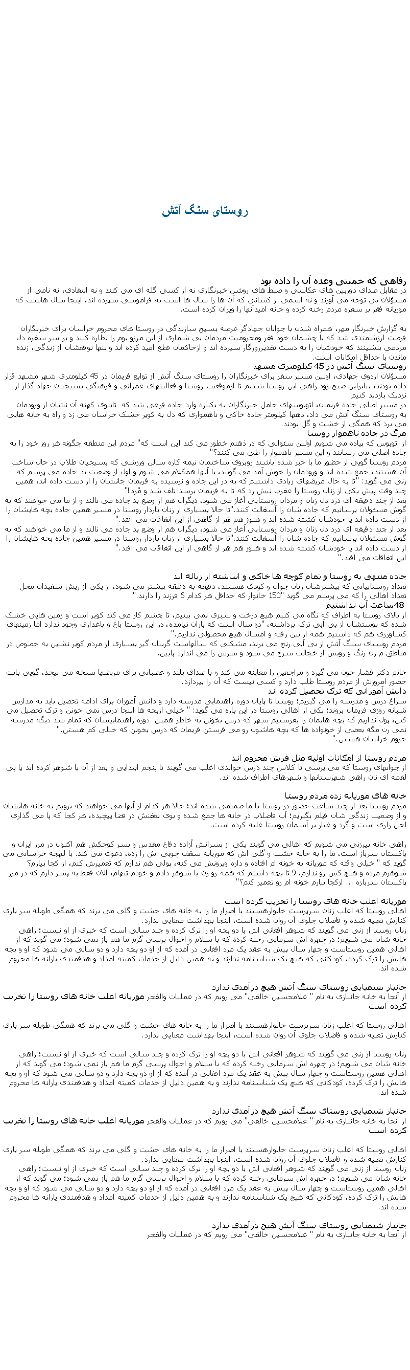 Text Box: روستای سنگ آتش رفاهی که خمينی وعده آن را داده بوددر مقابل صدای دوربین های عکاسی و ضبط های روشن خبرنگاری نه از کسی گله ای می کنند و نه انتقادی، نه نامی از مسؤلان بی توجه می آورند و نه اسمی از کسانی که آن ها را سال ها است به فراموشی سپرده اند، اینجا سال هاست که موریانه فقر بر سفره مردم رخنه کرده و خانه امیدآنها را ویران کرده است.
به گزارش خبرنگار مهر، همراه شدن با جوانان جهادگر عرصه بسیج سازندگی در روستا های محروم خراسان برای خبرنگاران  فرصت ارزشمندی شد که با چشمان خود فقر ومحرومیت مردمان بی شماری از این مرزو بوم را نظاره کنند و بر سر سفره دل مردمی بنشینند که خودشان را به دست تقدیرروزگار سپرده اند و ازحاکمان قطع اميد کرده اند و تنها توقعشان از زندگی، زنده ماندن با حداقل امکانات است. روستای سنگ آتش در 45 کیلومتری مشهدمسؤلان اردوی جهادی، اولین مسیر سفر برای خبرنگاران&nbsp;را روستای سنگ آتش از توابع فریمان در 45 کیلومتری شهر مشهد قرار داده بودند، بنابراین صبح زود راهی این روستا شدیم تا ازموقعیت روستا و فعالیتهای عمرانی و فرهنگی بسیجیان جهاد گذار از نزدیک بازدید کنیم.در مسیر اصلی جاده فریمان، اتوبوسهای حامل خبرنگاران به یکباره وارد جاده فرعی شد که&nbsp;&nbsp;تابلوی کهنه آن نشان از ورودمان به&nbsp;روستای سنگ آتش می داد، دهها کیلومتر جاده خاکی و ناهمواری که دل به کویر خشک خراسان می زد و&nbsp;راه به خانه هایی می برد که همگی از خشت و گل بودند. مرگ در جاده ناهموار روستااز اتوبوس که پیاده می شویم اولین سئوالی که در ذهنم خطور می کند این است که "مردم این منطقه چگونه هر روز خود را به جاده اصلی می رسانند&nbsp;و این مسیر ناهموار را طی می کنند؟"مردم روستا&nbsp;گویی از حضور ما با خبر شده باشند روبروی ساختمان نیمه کاره سالن ورزشی که بسیجیان طلاب در حال ساخت آن هستند،&nbsp;جمع شده اند و ورودمان را خوش آمد می گویند، با آنها همکلام می شوم و اول از وضعیت بد جاده می پرسم که زنی می گوید: "تا به حال مریضهای زیادی داشتیم&nbsp;که به&nbsp;در این جاده و نرسیده به فریمان جانشان را از دست داده اند، همین چند وقت پیش یکی از زنان روستا را عقرب نیش زد که تا به فریمان برسد تلف شد و مُرد"!بعد از چند دقیقه ای&nbsp;درد دل زنان و مردان روستایی&nbsp;آغاز می شود، دیگران هم از وضع بد جاده می نالند و از ما می خواهند که به گوش مسئولان برسانیم که جاده شان را آسفالت کنند."تا حالا بسیاری از زنان باردار روستا در مسیر همین جاده بچه هایشان را از دست داده اند یا خودشان کشته شده اند و هنوز هم هر از گاهی از این اتفاقات می افتد".بعد از چند دقیقه ای&nbsp;درد دل زنان و مردان روستایی&nbsp;آغاز می شود، دیگران هم از وضع بد جاده می نالند و از ما می خواهند که به گوش مسئولان برسانیم که جاده شان را آسفالت کنند."تا حالا بسیاری از زنان باردار روستا در مسیر همین جاده بچه هایشان را از دست داده اند یا خودشان کشته شده اند و هنوز هم هر از گاهی از این اتفاقات می افتد".این اتفاقات می افتد".جاده منتهی به روستا و تمام کوچه ها خاکی و انباشته از زباله اندتعداد روستاییانی که بیشترشان زنان جوان و کودک&nbsp;هستند،&nbsp;دقیقه به دقیقه بیشتر می شود، از یکی از ریش سفیدان محل تعداد اهالی را که می پرسم می گوید "150 خانوار که حداقل هر کدام 6 فرزند را دارند".48 ساعت آب نداشتیماز بالای روستا به اطراف که نگاه می کنیم هیچ درخت و سبزی نمی بینیم، تا چشم کار می کند کویر است و زمین هایی خشک شده که&nbsp;پوستشان از بی آبی ترک برداشته، "دو سال است که باران نیامده،&nbsp;در این روستا باغ و باغداری وجود ندارد&nbsp;اما زمینهای کشاورزی هم که داشتیم همه از بین رفته و امسال هیچ محصولی نداریم".مردم روستای سنگ آتش از بی آبی رنج می برند، مشکلی که سالهاست گریبان گیر بسیاری از&nbsp;مردم کویر نشین به خصوص در مناطق م زن رنگ و رویش از خجالت سرخ می شود و سرش را می اندازد پایین.خانم دکتر فشار خون می گیرد و مراجعین را معاینه می کند و با صدای بلند و عصبانی برای مریضها نسخه می پیچد، گویی بابت حضور امروزش از مردم روستا طلب دارد و کسی نیست که آن را بپردازد.دانش آموزانی که ترک تحصیل کرده اندسراغ درس و مدرسه را می گیریم؛ روستا تا پایان دوره راهنمایی مدرسه دارد و دانش آموزان برای ادامه تحصیل باید به مدارس شبانه روزی فریمان بروند؛ یکی از اهالی روستا در این باره می گوید: " خیلی ازبچه ها اینجا درس نمی خونن و ترک تحصیل می کنن، پول نداریم که بچه هایمان را بفرستیم شهر که درس بخونن به خاطر همین&nbsp; دوره راهنماییشان که تمام شد دیگه مدرسه نمی رن مگه بعضی از خونواده ها که بچه هاشون رو می فرستن فریمان که درس بخونن که خیلی کم هستن".حروم خراسان هستن".مردم روستا از امکانات اولیه مثل فرش محروم انداز جوانهای روستا که می پرسی تا کلاس چند درس خواندی اغلب می گویند تا پنجم ابتدایی و بعد از آن یا شوهر کرده اند یا پی لقمه ای نان راهی شهرستانها و شهرهای اطراف شده اند.خانه های موریانه زده مردم روستامردم روستا بعد از چند ساعت حضور در روستا با&nbsp;ما صمیمی شده اند؛ حالا هر کدام از آنها می خواهند که برویم به خانه هایشان و از وضعیت زندگی شان فیلم بگیریم؛ آب فاضلاب در خانه ها جمع شده و بوی تعفنش در فضا پیچیده، هر کجا که پا می گذاری لجن زاری است و گرد و غبار بر آسمان روستا غلبه کرده است.راهی خانه پیرزنی می شویم که اهالی می گویند یکی از&nbsp;پسرانش آزاده دفاع مقدس&nbsp;و&nbsp;پسر کوچکش هم اکنون در مرز ایران و پاکستان سرباز است، ما را به&nbsp;خانه خشت و گلی اش که موریانه سقف چوبی اش را زده، دعوت می کند. با لهجه خراسانی می گوید که " خیلی وقته که موریانه به خونه ام&nbsp;افتاده و داره ویرونش می کنه، پولی هم ندارم که تعمیرش کنم، از کجا بیارم؟ شوهرم مرده و هیچ کس رو ندارم، 9 تا بچه داشتم که همه رو زن یا شوهر دادم و خودم تنهام، الان فقط یه پسر دارم که در مرز پاکستان سربازه ... ازکجا بیارم خونه ام رو تعمیر کنم؟"موریانه اغلب خانه های روستا را تخریب کرده استاهالی روستا که اغلب زنان سرپرست خانوارهستند با اصرار ما را به خانه های خشت و گلی می برند که همگی طویله سر بازی کنارش تعبیه شده و فاضلاب جلوی آن&nbsp;روان شده است، اینجا بهداشت معنایی ندارد.زنان روستا از زنی می گویند که شوهر افغانی اش با دو بچه او را ترک کرده و چند سالی است که خبری از او نیست؛ راهی خانه شان می شویم؛ در چهره اش سرمایی رخنه کرده که با سلام و احوال پرسی گرم ما هم باز نمی شود؛ می گوید که از اهالی همین روستاست و چهار سال پیش به عقد یک مرد افغانی در آمده که از او دو بچه دارد و دو سالی می شود که او و بچه هایش را ترک کرده، کودکانی که هیچ یک شناسنامه ندارند و به همین دلیل از خدمات کمیته امداد و هدفمندی یارانه ها محروم شده اند.جانباز شیمیایی روستای سنگ آتش هیچ درآمدی ندارداز آنجا به خانه&nbsp;جانبازی به نام " غلامحسین خالقی" می رویم که در عملیات والفجر موریانه اغلب خانه های روستا را تخریب کرده استاهالی روستا که اغلب زنان سرپرست خانوارهستند با اصرار ما را به خانه های خشت و گلی می برند که همگی طویله سر بازی کنارش تعبیه شده و فاضلاب جلوی آن&nbsp;روان شده است، اینجا بهداشت معنایی ندارد.زنان روستا از زنی می گویند که شوهر افغانی اش با دو بچه او را ترک کرده و چند سالی است که خبری از او نیست؛ راهی خانه شان می شویم؛ در چهره اش سرمایی رخنه کرده که با سلام و احوال پرسی گرم ما هم باز نمی شود؛ می گوید که از اهالی همین روستاست و چهار سال پیش به عقد یک مرد افغانی در آمده که از او دو بچه دارد و دو سالی می شود که او و بچه هایش را ترک کرده، کودکانی که هیچ یک شناسنامه ندارند و به همین دلیل از خدمات کمیته امداد و هدفمندی یارانه ها محروم شده اند.جانباز شیمیایی روستای سنگ آتش هیچ درآمدی ندارداز آنجا به خانه&nbsp;جانبازی به نام " غلامحسین خالقی" می رویم که در عملیات والفجر موریانه اغلب خانه های روستا را تخریب کرده استاهالی روستا که اغلب زنان سرپرست خانوارهستند با اصرار ما را به خانه های خشت و گلی می برند که همگی طویله سر بازی کنارش تعبیه شده و فاضلاب جلوی آن&nbsp;روان شده است، اینجا بهداشت معنایی ندارد.زنان روستا از زنی می گویند که شوهر افغانی اش با دو بچه او را ترک کرده و چند سالی است که خبری از او نیست؛ راهی خانه شان می شویم؛ در چهره اش سرمایی رخنه کرده که با سلام و احوال پرسی گرم ما هم باز نمی شود؛ می گوید که از اهالی همین روستاست و چهار سال پیش به عقد یک مرد افغانی در آمده که از او دو بچه دارد و دو سالی می شود که او و بچه هایش را ترک کرده، کودکانی که هیچ یک شناسنامه ندارند و به همین دلیل از خدمات کمیته امداد و هدفمندی یارانه ها محروم شده اند.جانباز شیمیایی روستای سنگ آتش هیچ درآمدی ندارداز آنجا به خانه&nbsp;جانبازی به نام " غلامحسین خالقی" می رویم که در عملیات والفجر 