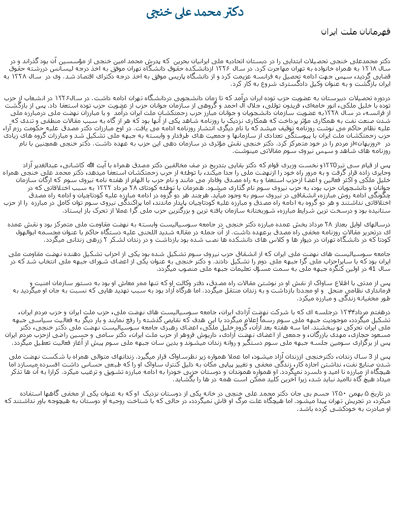 Text Box:  دکتر محمد علی خنجیقهرمانان ملت ايران دکتر محمدعلی خنجی تحصیلات ابتدایی را در دبستان اتحادیه ملی ایرانیان بحرین  که پدرش محمد امین خنجی از مؤسسین آن بود گذراند و در سال ۱۳۱۸ به همراه خانواده به تهران مهاجرت کرد. در سال ۱۳۲۶ ازدانشکده حقوق دانشگاه تهران موفق به اخذ درجه لیسانس دررشته حقوق قضایی گردید، سپس جهت ادامه تحصیل به فرانسه عزیمت کرد و از دانشگاه پاریس موفق به اخذ درجه دکترای اقتصاد شد. وی در  سال ۱۳۲۸ به ایران بازگشت و به عنوان وکیل دادگستری شروع به کار کرد.دردوره تحصیلات دبيرستان به عضويت حزب توده ایران درآمد که تا زمان دانشجویی دردانشگاه تهران ادامه داشت. در سال۱۳۲۶ در انشعاب از حزب توده با خلیل ملکی، انور خامه‌ای، فریدون توللی، جلال آل احمد و گروهی از سازمان جوانان حزب از عضويت حزب توده استعفا داد. پس از بازگشت از فرانسه، در سال ۱۳۲۸به عضويت سازمان دانشجویان و جوانان مبارز حزب زحمتکشان ملت ايران درآمد  و با مبارزان نهضت ملی درمبارزه ملی شدن صنعت نفت به همکاری مؤثر پرداخت که همکاری نزدیک با روزنامه شاهد يکی از آنها بود که هر از گاه به سبب مقالات منطقی و تندی که عليه نظام حاکم می نوشت روزنامه توقیف ميشد که با نام ديگری انتشار روزنامه ادامه می يافت. در اوج مبارزات دکتر مصدق علیه حکومت رزم آرا، حزب زحمتکشان ملت ایران با پیوستگی تعدادی از سازمانها و جمعیت ‌های طرفدار و وابسته به جبهه ملی تشکیل شد و مبارزات گروه های زيادی از مردم را در خود متمرکز کرد. دکتر خنجی نقش مؤثری در سازمان دهی این حزب به عهده داشت. دکتر خنجی همچنين با نام �روزبهان� در روزنامه های شاهد و سپس نيروی سوم مقالاتی مينوشت.پس از قیام سی تیر۱۳۳0و نخست وزيری قوام که دکتر بقایی بتدريج در صف مخالفين دکتر مصدق همراه با آيت الله کاشانی، عبدالغدير آزاد وحايری زاده قرار گرفت و به مرور راه خود را ازنهضت ملی را جدا ميکند، با توطئه از حرب زحمتکشان استعفا ميدهد، دکتر محمد علی خنجی همراه خليل ملکی و اکثر فعالين و اعضا ازحزب استعفا و به راه مصدق وفادار می مانند و نام حزب با الهام از هفته نامه نیروی سوم که ارگان سازمان جوانان و دانشجويان حزب بود، به حزب نیروی سوم نام گذاری ميشود. همزمان با توطئه کودتای ۲۸ مرداد ۱۳۳۲ به سبب اختلافاتی که در چگونگی ادامه روش مبارزه، انشقاقی در نیروی سوم به وجود ميآيد. هرچند هر دو گروه در ادامه مبارزه عليه کودتاچيان و ادامه راه مصدق اختلافاتی نداشتند و هر دو گروه به ادامه راه مصدق و مبارزه علیه کودتاچیان پايدار ماندند، اما پراکندگی نيروی سوم توان کامل در مبارزه  را از حزب ستانيده بود و درسخت ترين شرايط مبارزه، شوربختانه سازمان يافته ترين و بزرگترين حزب ملی گرا عملا از تحرک باز ايستاد. درسالهای اوايل بعداز ۲۸ مرداد بخش عمده مبارزه دکتر خنجی در جامعه سوسياليست وابسته به نهضت مقاومت ملی متمرکز بود و نقش عمده‌ ای درتحریر مقالات روزنامه مخفی راه مصدق برعهده داشت. از آن جمله در مقاله شدید اللحنی علیه دستگاه حاکم با عنوان مجسمه ابوالهول کودتا که در دانشگاه تهران در ديوار ها و کلاس های دانشکده ها نصب شده بود بازداشت و در زندان لشکر ۲ زرهی زندانی ميگردد.جامعه سوسياليست های نهضت ملی ايران که از انشقاق حزب نيروی سوم تشکيل شده بود يکی از احزاب تشکیل دهنده نهضت مقاومت ملی ايران بود که با سايراحزاب ملی گرا جبهه ملی دوم را تشکيل دادند. و دکتر خنجی به عنوان يکی از اعضای شورای جبهه ملی انتخاب شد که در سال 41 در اولين کنگره جبهه ملی به سمت مسؤل تعليمات جبهه ملی منصوب ميگردد. پس از مدتی با اطلاع ساواک از نقش او در نوشتن مقالات راه مصدق، دفتر وکالت او که تنها ممر معاش او بود به دستور سازمان امنيت و فرمانداری نظامی منحل  و او مجددا بازداشت و به زندان منتقل ميگردد. اما هرگاه آزاد بود به سبب تهديد هايی که نسبت به جان او ميگرديد به طور مخفيانه زندگی و مبارزه ميکرد.درهفتم مرداد۱۳۴۴ درجلسه ای که با شرکت نهضت آزادی ایران، جامعه سوسیالیست ‌های نهضت ملی، حزب ملت ایران و حزب مردم ایران، تشکیل ميگردد، موجودیت جبهه ملی سوم رسماً اعلام ميگردد با اين هدف که نقایص گذشته را رفع نمايند و بار دیگر به فعالیت سیاسی جبهه ملی ايران تحرکی نو ببخشند. اما سه هفته بعد ازآن، گروه خلیل ملکی، اعضای رهبری جامعه سوسیالیست نهضت ملی دکتر خنجی، دکتر مسعود حجازی، مهدی بازرگان، و جمعی از اعضای نهضت آزادی، داریوش فروهر از حزب ملت ایران، دکتر سامی و حسین راضی ازحزب مردم ایران پس از برگزاری سومین جلسه جبهه ملی سوم دستگیر و روانه زندان ميشوند و بدین سان جبهه ملی سوم پيش از آغاز فعاليت تعطيل ميگردد. پس از 3 سال زندان، دکترخنجی اززندان آزاد ميشود، اما عملا همواره زير نظرساواک قرار ميگيرد. زندانهای متوالی همراه با شکست نهضت ملی شدن صنايع نفت، نداشتن اجازه کار، زندگی مخفی و تغيير پياپی مکان به دليل کنترل ساواک او را که طبعی حساس داشت افسرده ميسازد اما هيچگاه از مبارزه نا اميد و دلسرد نمیگردد. او همواره هموندان و دوستان حزبی خودرا به ادامه مبارزه تشويق و ترغيب ميکرد. کرارا به آن ها تذکر ميداد هيچ گاه نااميد نبايد شد، زيرا آخرين کليد ممکن است همه در ها را بگشايد.در تاریخ ۵ بهمن ۱۳۵۰ جسم بی جان دکتر محمد علی خنجی در خانه يکی از دوستان نزديک  او که به عنوان يکی از مخفی گاهها استفاده ميکرد، در تجريش تهران پيدا ميشود. اما هيچگاه علت مرگ او فاش نميگردد، در حالی که با شناخت روحيه او دوستان به هيچوجه باور نداشتند که او مبادرت به خودکشی کرده باشد.