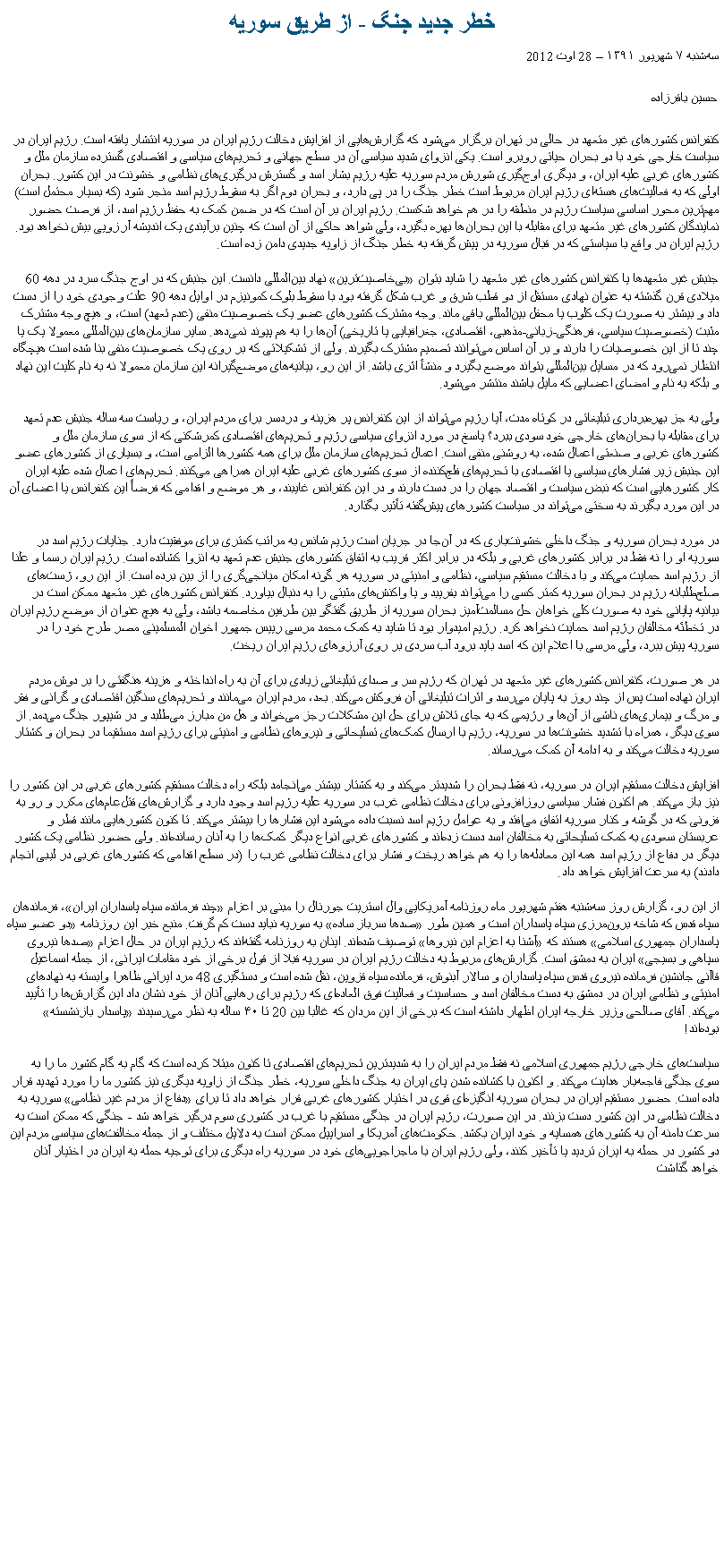 Text Box: خطر جدید جنگ - از طریق سوریهسه‌شنبه ۷ شهریور ۱۳۹۱ � 28 اوت 2012حسین باقرزاده
کنفرانس کشورهای غیر متعهد در حالی در تهران برگزار می‌‌شود که گزارش‌‌هایی از افزایش دخالت رژیم ایران در سوریه انتشار یافته است. رژیم ایران در سیاست خارجی خود با دو بحران حیاتی روبرو است. یکی انزوای شدید سیاسی آن در سطح جهانی و تحریم‌‌های سیاسی و اقتصادی گسترده سازمان ملل و کشورهای غربی علیه ایران، و دیگری اوج‌‌گیری شورش مردم سوریه علیه رژیم بشار اسد و گسترش درگیری‌‌های نظامی و خشونت در این کشور. بحران اولی که به فعالیت‌‌های هسته‌‌ای رژیم ایران مربوط است خطر جنگ را در پی دارد، و بحران دوم اگر به سقوط رژیم اسد منجر شود (که بسیار محتمل است) مهم‌‌ترین محور اساسی سیاست رژیم در منطقه را در هم خواهد شکست. رژیم ایران بر آن است که در ضمن کمک به حفظ رژیم اسد، از فرصت حضور نمایندگان کشورهای غیر متعهد برای مقابله با این بحران‌‌ها بهره بگیرد، ولی شواهد حاکی از آن است که چنین برآیندی یک اندیشه آرزویی بیش نخواهد بود. رژیم ایران در واقع با سیاستی که در قبال سوریه در پیش گرفته به خطر جنگ از زاویه جدیدی دامن زده است.

جنبش غیر متعهدها یا کنفرانس کشورهای غیر متعهد را شاید بتوان �بی‌‌خاصیت‌‌ترین� نهاد بین‌‌المللی دانست. این جنبش که در اوج جنگ سرد در دهه 60 میلادی قرن گذشته به عنوان نهادی مستقل از دو قطب شرق و غرب شکل گرفته بود با سقوط بلوک کمونیزم در اوایل دهه 90 علت وجودی خود را از دست داد و بیشتر به صورت یک کلوب یا محفل بین‌‌المللی باقی ماند. وجه مشترک کشورهای عضو یک خصوصیت منفی (عدم تعهد) است، و هیچ وجه مشترک مثبت (خصوصیت سیاسی، فرهنگی-زبانی-مذهبی، اقتصادی، جغرافیایی یا تاریخی) آن‌‌ها را به هم پیوند نمی‌‌دهد. سایر سازمان‌‌های بین‌‌المللی معمولا یک یا چند تا از این خصوصیات را دارند و بر آن اساس می‌‌توانند تصمیم مشترک بگیرند. ولی از تشکیلاتی که بر روی یک خصوصیت منفی بنا شده است هیچگاه انتظار نمی‌‌رود که در مسایل بین‌‌المللی بتواند موضع بگیرد و منشأ اثری باشد. از این رو، بیانیه‌‌های موضع‌‌گیرانه این سازمان معمولا نه به نام کلیت این نهاد و بلکه به نام و امضای اعضایی که مایل باشند منتشر می‌‌شود.

ولی به جز بهره‌‌برداری تبلیغاتی در کوتاه مدت، آیا رژیم می‌‌تواند از این کنفرانس پر هزینه و دردسر برای مردم ایران، و ریاست سه ساله جنبش عدم تعهد برای مقابله با بحران‌‌های خارجی خود سودی ببرد؟ پاسخ در مورد انزوای سیاسی رژیم و تحریم‌‌های اقتصادی کمرشکنی که از سوی سازمان ملل و کشورهای غربی و صنعتی اعمال شده، به روشنی منفی است. اعمال تحریم‌‌های سازمان ملل برای همه کشورها الزامی است، و بسیاری از کشورهای عضو این جنبش زیر فشارهای سیاسی یا اقتصادی با تحریم‌‌های فلج‌‌کننده از سوی کشورهای غربی علیه ایران همراهی می‌‌کنند. تحریم‌‌های اعمال شده علیه ایران کار کشورهایی است که نبض سیاست و اقتصاد جهان را در دست دارند و در این کنفرانس غایبند، و هر موضع و اقدامی که فرضاً این کنفرانس یا اعضای آن در این مورد بگیرند به سختی می‌‌تواند در سیاست کشورهای پیش‌‌گفته تأثیر بگذارد.

در مورد بحران سوریه و جنگ داخلی خشونت‌‌باری که در آن‌‌جا در جریان است رژیم شانس به مراتب کمتری برای موفقیت دارد. جنایات رژیم اسد در سوریه او را نه فقط در برابر کشورهای غربی و بلکه در برابر اکثر قریب به اتفاق کشورهای جنبش عدم تعهد به انزوا کشانده است. رژیم ایران رسما و علنا از رژیم اسد حمایت می‌‌کند و با دخالت مستقیم سیاسی، نظامی و امنیتی در سوریه هر گونه امکان میانجی‌‌گری را از بین برده است. از این رو، ژست‌‌های صلح‌‌طلبانه رژیم در بحران سوریه کمتر کسی را می‌‌تواند بفریبد و یا واکنش‌‌های مثبتی را به دنبال بیاورد. کنفرانس کشورهای غیر متعهد ممکن است در بیانیه پایانی خود به صورت کلی خواهان حل مسالمت‌‌آمیز بحران سوریه از طریق گفتگو بین طرفین مخاصمه باشد، ولی به هیچ عنوان از موضع رژیم ایران در تخطئه مخالفان رژیم اسد حمایت نخواهد کرد. رژیم امیدوار بود تا شاید به کمک محمد مرسی رییس جمهور اخوان المسلمینی مصر طرح خود را در سوریه پیش ببرد، ولی مرسی با اعلام این که اسد باید برود آب سردی بر روی آرزوهای رژیم ایران ریخت.

در هر صورت، کنفرانس کشورهای غیر متعهد در تهران که رژیم سر و صدای تبلیغاتی زیادی برای آن به راه انداخته و هزینه هنگفتی را بر دوش مردم ایران نهاده است پس از چند روز به پایان می‌‌رسد و اثرات تبلیغاتی آن فروکش می‌‌کند. بعد، مردم ایران می‌‌مانند و تحریم‌‌های سنگین اقتصادی و گرانی و فقر و مرگ و بیماری‌‌های ناشی از آن‌‌ها و رژیمی که به جای تلاش برای حل این مشکلات رجز می‌‌خواند و هل من مبارز می‌‌طلبد و در شیپور جنگ می‌‌دمد. از سوی دیگر، همراه با تشدید خشونت‌‌ها در سوریه، رژیم با ارسال کمک‌‌های تسلیحاتی و نیروهای نظامی و امنیتی برای رژیم اسد مستقیما در بحران و کشتار سوریه دخالت می‌‌کند و به ادامه آن کمک می‌‌رساند.

افزایش دخالت مستقیم ایران در سوریه، نه فقط بحران را شدیدتر می‌‌کند و به کشتار بیشتر می‌‌انجامد بلکه راه دخالت مستقیم کشورهای غربی در این کشور را نیز باز می‌‌کند. هم اکنون فشار سیاسی روزافزونی برای دخالت نظامی غرب در سوریه علیه رژیم اسد وجود دارد و گزارش‌‌های قتل‌‌عام‌‌های مکرر و رو به فزونی که در گوشه و کنار سوریه اتفاق می‌‌افتد و به عوامل رژیم اسد نسبت داده می‌‌شود این فشارها را بیشتر می‌‌کند. تا کنون کشورهایی مانند قطر و عربستان سعودی به کمک تسلیحاتی به مخالفان اسد دست زده‌‌اند و کشورهای غربی انواع دیگر کمک‌‌ها را به آنان رسانده‌‌اند. ولی حضور نظامی یک کشور دیگر در دفاع از رژیم اسد همه این معادله‌‌ها را به هم خواهد ریخت و فشار برای دخالت نظامی غرب را (در سطح اقدامی که کشورهای غربی در لیبی انجام دادند) به سرعت افزایش خواهد داد.

از این رو، گزارش روز سه‌شنبه هفتم شهریور ماه روزنامه آمریکایی وال استریت جورنال را مبنی بر اعزام �چند فرمانده سپاه پاسداران ایران�، فرماندهان سپاه قدس که شاخه برون‌مرزی سپاه پاسداران است و همین طور �صدها سرباز ساده� به سوریه نباید دست کم گرفت. منبع خبر این روزنامه �دو عضو سپاه پاسداران جمهوری اسلامی� هستند که �آشنا به اعزام این نیروها� توصیف شده‌اند. اینان به روزنامه گفته‌‌اند که رژیم ایران در حال اعزام �صدها نیروی سپاهی و بسیجی� ایران به دمشق است. گزارش‌‌های مربوط به دخالت رژیم ایران در سوریه قبلا از قول برخی از خود مقامات ایرانی، از جمله اسماعيل قاآنی جانشين فرمانده نيروی قدس سپاه پاسداران و سالار آبنوش، فرمانده سپاه قزوین، نقل شده است و دستگیری 48 مرد ایرانی ظاهرا وابسته به نهادهای امنیتی و نظامی ایران در دمشق به دست مخالفان اسد و حساسیت و فعالیت فوق العاده‌‌ای که رژیم برای رهایی آنان از خود نشان داد این گزارش‌‌ها را تأیید می‌‌کند. آقای صالحی وزیر خارجه ایران اظهار داشته است که برخی از این مردان که غالبا بین 20 تا ۴۰ ساله به نظر می‌‌رسیدند �پاسدار بازنشسته� بوده‌‌اند!

سیاست‌‌های خارجی رژیم جمهوری اسلامی نه فقط مردم ایران را به شدیدترین تحریم‌‌های اقتصادی تا کنون مبتلا کرده است که گام به گام کشور ما را به سوی جنگی فاجعه‌‌بار هدایت می‌‌کند. و اکنون با کشانده شدن پای ایران به جنگ داخلی سوریه، خطر جنگ از زاویه دیگری نیز کشور ما را مورد تهدید قرار داده است. حضور مستقیم ایران در بحران سوریه انگیزه‌‌ای قوی در اختیار کشورهای غربی قرار خواهد داد تا برای �دفاع از مردم غیر نظامی� سوریه به دخالت نظامی در این کشور دست بزنند. در این صورت، رژیم ایران در جنگی مستقیم با غرب در کشوری سوم درگیر خواهد شد - جنگی که ممکن است به سرعت دامنه آن به کشورهای همسایه و خود ایران بکشد. حکومت‌‌های آمریکا و اسراییل ممکن است به دلایل مختلف و از جمله مخالفت‌‌های سیاسی مردم این دو کشور در حمله به ایران تردید یا تأخیر کنند، ولی رژیم ایران با ماجراجویی‌‌های خود در سوریه راه دیگری برای توجیه حمله به ایران در اختیار آنان خواهد گذاشت 