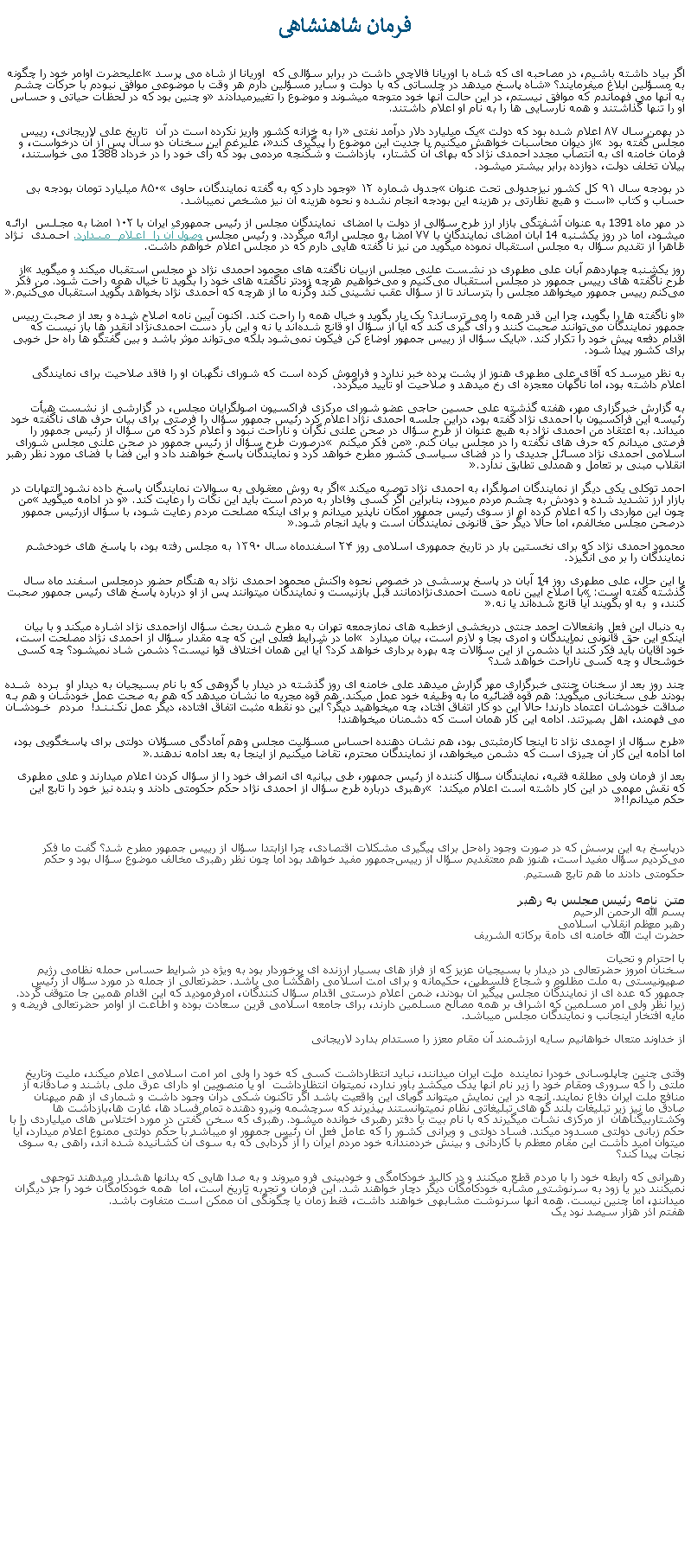 Text Box: فرمان شاهنشاهیاگر بياد داشته باشيم، در مصاحبه ای که شاه با اوريانا فالاچی داشت در برابر سؤالی که  اوريانا از شاه می پرسد �اعليحضرت اوامر خود را چگونه به مسؤلين ابلاغ ميفرمايند؟� شاه پاسخ ميدهد در جلساتی که با دولت و ساير مسؤلين دارم هر وقت با موضوعی موافق نبودم با حرکات چشم به آنها می فهماندم که موافق نيستم، در اين حالت آنها خود متوجه ميشوند و موضوع را تغييرميدادند� و چنين بود که در لحظات حياتی و حساس او را تنها گذاشتند و همه نارسايی ها را به نام او اعلام داشتند.                    در بهمن‌ سال ۸۷ اعلام شده‌ بود که دولت �یک میلیارد دلار درآمد نفتی� را به خزانه کشور واریز نکرده‌ است در آن  تاریخ علی لاریجانی، رییس مجلس گفته بود � از دیوان محاسبات خواهش میکنیم با جدیت این موضوع را پیگیری کند�، عليرغم اين سخنان دو سال پس از آن درخواست، و فرمان خامنه ای به انتصاب مجدد احمدی نژاد که بهای آن کشتار،  بازداشت و شکنجه مردمی بود که رأی خود را در خرداد 1388 می خواستند، بيلان تخلف دولت، دوازده برابر بیشتر ميشود.در بودجه سال ۹۱ کل کشور نيزجدولی تحت عنوان �جدول شماره ۱۲� وجود دارد که به گفته نمایندگان، حاوی �۸۵۰ میلیارد تومان بودجه بی حساب و کتاب� است و هیچ نظارتی بر هزینه این بودجه انجام نشده و نحوه هزینه آن نیز مشخص نميباشد.
در مهر ماه 1391 به عنوان آشفتگی بازار ارز طرح سؤالی از دولت با امضای  نمايندگان مجلس از رئيس جمهوری ايران با ۱۰۲ امضا به مجلس ارائه میشود، اما در روز يکشنبه 14 آبان امضای نمايندگان با ۷۷ امضا به مجلس ارائه ميگردد. و رئيس مجلس وصول آن را اعلام ميدارد. احمدی نژاد ظاهرا از تقديم سؤال به مجلس استقبال نموده ميگويد من نيز نا گفته هايی دارم که در مجلس اعلام خواهم داشت. روز يکشنبه چهاردهم آبان علی مطهری در نشست علنی مجلس ازبیان ناگفته های محمود احمدی نژاد در مجلس استقبال ميکند و ميگويد �از طرح ناگفته‌ های رييس‌ جمهور در مجلس استقبال می‌کنيم و می‌خواهيم هرچه زود‌تر ناگفته ‌های خود را بگويد تا خيال همه راحت شود. من فکر می‌کنم رييس جمهور میخواهد مجلس را بترساند تا از سؤال عقب نشينی کند وگرنه ما از هرچه که احمدی ‌نژاد بخواهد بگويد استقبال می‌کنيم.�
 �او ناگفته‌ ها را بگويد، چرا اين قدر همه را می‌ ترساند؟ يک بار بگويد و خيال همه را راحت کند. اکنون آيين نامه اصلاح شده و بعد از صحبت رييس جمهور نمايندگان می‌توانند صحبت کنند و رأی گيری کند که آيا از سؤال او قانع شده‌اند يا نه و اين بار دست احمدی‌نژاد آنقدر‌ ها باز نيست که اقدام دفعه پيش خود را تکرار کند.� بايک سؤال از رييس جمهور اوضاع کن فيکون نمی‌شود بلکه می‌تواند موثر باشد و بين گفتگو‌ ‌ها راه حل خوبی برای کشور پيدا شود‌.به نظر ميرسد که آقای علی مطهری هنوز از پشت پرده خبر ندارد و فراموش کرده است که شورای نگهبان او را فاقد صلاحيت برای نمايندگی اعلام داشته بود، اما ناگهان معجزه ای رخ ميدهد و صلاحيت او تأييد ميگردد.به گزارش خبرگزاری مهر،‌ هفته گذشته علی حسین حاجی عضو شورای مرکزی فراکسيون اصولگرايان مجلس، در گزارشی از نشست هیأت رئیسه این فراکسیون با احمدی نژاد گفته بود، دراين جلسه احمدی نژاد اعلام کرد رئيس جمهور سؤال را فرصتی برای بيان حرف های ناگفته خود میداند. به اعتقاد من احمدی نژاد به هيچ عنوان از طرح سؤال در صحن علنی نگران و ناراحت نبود و اعلام کرد که من سؤال از رئيس جمهور را فرصتی میدانم که حرف های نگفته را در مجلس بيان کنم.� من فکر ميکنم � درصورت طرح سؤال از رئيس جمهور در صحن علنی مجلس شورای اسلامی احمدی نژاد مسائل جديدی را در فضای سياسی کشور مطرح خواهد کرد و نمايندگان پاسخ خواهند داد و اين فضا با فضای مورد نظر رهبر انقلاب مبنی بر تعامل و همدلی تطابق ندارد.�

احمد توکلی يکی ديگر از ‌نمایندگان اصولگرا، به احمدی نژاد توصيه ميکند �اگر به روش معقولی به سوالات نمايندگان پاسخ داده نشود التهابات در بازار ارز تشديد شده و دودش به چشم مردم میرود، بنابراين اگر کسی وفادار به مردم است بايد اين نکات را رعايت کند.� و در ادامه ميگويد �من چون اين مواردی را که اعلام کرده ام از سوی رئيس جمهور امکان ناپذير میدانم و برای اينکه مصلحت مردم رعايت شود، با سؤال ازرئيس جمهور درصحن مجلس مخالفم، اما حالا ديگر حق قانونی نمايندگان است و بايد انجام شود.�

محمود احمدی نژاد که برای نخستين بار در تاريخ جمهوری اسلامی روز ۲۴ اسفندماه سال ۱۳۹۰ به مجلس رفته بود، با پاسخ های خودخشم نمايندگان را بر می انگيزد.

با اين حال، علی مطهری روز 14 آبان در پاسخ پرسشی در خصوص نحوه واکنش محمود احمدی نژاد به هنگام حضور درمجلس اسفند ماه سال گذشته گفته است: �با اصلاح آيين نامه دست احمدی‌نژادمانند قبل بازنيست و نمايندگان میتوانند پس از او درباره پاسخ‌ های رئيس جمهور صحبت کنند، و  به او بگويند آيا قانع شده‌اند يا نه‌.�

به دنبال اين فعل وانفعالات احمد جنتی دربخشی ازخطبه های نمازجمعه تهران به مطرح شدن بحث سؤال ازاحمدی نژاد اشاره ميکند و با بیان اینکه این حق قانونی نمایندگان و امری بجا و لازم است، بيان ميدارد � اما در شرایط فعلی این که چه مقدار سؤال از احمدی نژاد مصلحت است، خود آقایان باید فکر کنند آیا دشمن از اين سؤالات چه بهره برداری خواهد کرد؟ آیا اين همان اختلاف قوا نیست؟ دشمن شاد نمیشود؟ چه کسی خوشحال و چه کسی ناراحت خواهد شد؟ 
چند روز بعد از سخنان جنتی خبرگزاری مهر گزارش ميدهد علی خامنه ای روز گذشته در دیدار با گروهی که با نام بسیجيان به دیدار او برده شده بودند طی سخنانی ميگويد: هم قوه قضائيه ما به وظيفه خود عمل ميکند. هم قوه مجريه ما نشان ميدهد که هم به صحت عمل خودشان و هم به صداقت خودشان اعتماد دارند! حالا اين دو کار اتفاق افتاد، چه ميخواهيد ديگر؟ اين دو نقطه مثبت اتفاق افتاده، ديگر عمل نکنند! مردم خودشان می فهمند، اهل بصيرتند. ادامه اين کار همان است که دشمنان ميخواهند!�طرح سؤال از احمدی نژاد تا اینجا کارمثبتی بود، هم نشان دهنده احساس مسؤلیت مجلس وهم آمادگی مسؤلان دولتی برای پاسخگویی بود، اما ادامه این کار آن چیزی است که دشمن میخواهد، از نمایندگان محترم، تقاضا ميکنيم از اینجا به بعد ادامه ندهند�.
بعد از فرمان ولی مطلقه فقيه، نمایندگان سؤال کننده از رئیس جمهور، طی بیانیه ای انصراف خود را از سؤال کردن اعلام ميدارند و علی مطهری که نقش مهمی در این کار داشته است اعلام ميکند: � رهبری درباره طرح سؤال از احمدی نژاد حکم حکومتی دادند و بنده نیز خود را تابع این حکم میدانم!!�￼درپاسخ به اين پرسش که در صورت وجود راه‌حل برای پيگيری مشکلات اقتصادی،‌ چرا ازابتدا سؤال از رييس‌ جمهور مطرح شد؟‌ گفت ما فکر می‌کرديم سؤال مفيد است، هنوز هم معتقديم سؤال از رييس‌جمهور مفيد خواهد بود اما چون نظر رهبری مخالف موضوع سؤال بود و حکم حکومتی دادند ما هم تابع هستيم.متن  نامه رئيس مجلس به رهبربسم الله الرحمن الرحيم رهبر معظم انقلاب اسلامی 
حضرت آيت الله خامنه ای دامة برکاته الشريف
با احترام و تحيات سخنان امروز حضرتعالی در ديدار با بسيجيان عزيز که از فراز های بسيار ارزنده ای برخوردار بود به ويژه در شرايط حساس حمله نظامی رژيم صهيونيستی به ملت مظلوم و شجاع فلسطين، حکيمانه و برای امت اسلامی راهگشا می باشد. حضرتعالی از جمله در مورد سؤال از رئيس جمهور که عده ای از نمايندگان مجلس پيگير آن بودند، ضمن اعلام درستی اقدام سؤال کنندگان، امرفرموديد که اين اقدام همين جا متوقف گردد. زيرا نظر ولی امر مسلمين که اشراف بر همه مصالح مسلمين دارند، برای جامعه اسلامی قرين سعادت بوده و اطاعت از اوامر حضرتعالی فريضه و مايه افتخار اينجانب و نمايندگان مجلس میباشد.

از خداوند متعال خواهانيم سايه ارزشمند آن مقام معزز را مستدام بدارد لاريجانیوقتی چنين چاپلوسانی خودرا نماينده  ملت ايران ميدانند، نبايد انتظارداشت کسی که خود را ولی امر امت اسلامی اعلام ميکند، مليت وتاريخ ملتی را که سروری ومقام خود را زير نام آنها يدک ميکشد باور ندارد، نميتوان انتظارداشت  او يا منصوبين او دارای عرق ملی باشند و صادقانه از منافع ملت ايران دفاع نمايند. آنچه در اين نمايش ميتواند گويای اين واقعيت باشد اگر تاکنون شکی درآن وجود داشت و شماری از هم ميهنان صادق ما نيز زير تبليغات بلند گو های تبليغاتی نظام نميتوانستند بپذيرند که سرچشمه ونيرو دهنده تمام فساد ها، غارت ها،بازداشت ها وکشتاربیگناهان  از مرکزی نشأت ميگيرند که با نام بيت يا دفتر رهبری خوانده ميشود. رهبری که سخن گفتن در مورد اختلاس های ميلياردی را با حکم زبانی دولتی مسدود ميکند. فساد دولتی و ويرانی کشور را که عامل فعل آن رئيس جمهور او ميباشد با حکم دولتی ممنوع اعلام ميدارد، آيا ميتوان اميد داشت اين مقام معظم با کاردانی و بينش خردمندانه خود مردم ايران را از گردابی که به سوی آن کشانيده شده اند، راهی به سوی نجات پيدا کند؟رهبرانی که رابطه خود را با مردم قطع ميکنند و در کالبد خودکامگی و خودبينی فرو ميروند و به صدا هايی که بدانها هشدار ميدهند توجهی نميکنند دير يا زود به سرنوشتی مشابه خودکامگان ديگر دچار خواهند شد. اين فرمان و تجربه تاريخ است، اما  همه خودکامگان خود را جز ديگران ميدانند، اما چنين نيست. همه آنها سرنوشت مشابهی خواهند داشت، فقط زمان يا چگونگی آن ممکن است متفاوت باشد.هفتم آذر هزار سيصد نود يک