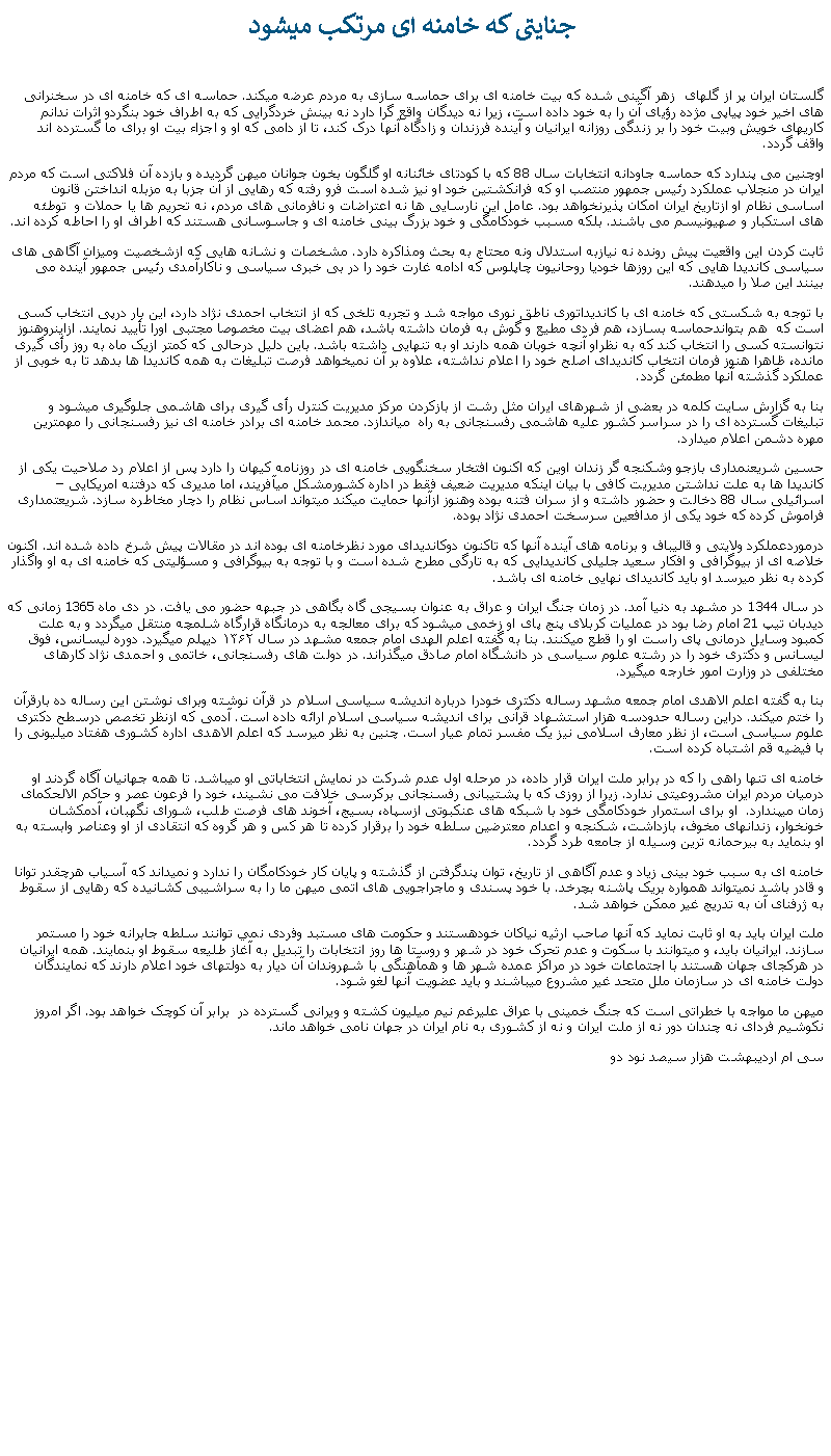 Text Box:  جنايتی که خامنه ای مرتکب ميشودگلستان ايران پر از گلهای  زهر آگينی شده که بيت خامنه ای برای حماسه سازی به مردم عرضه ميکند. حماسه ای که خامنه ای در سخنرانی های اخير خود پياپی مژده رؤيای آن را به خود داده است، زيرا نه ديدگان واقع گرا دارد نه بينش خردگرايی که به اطراف خود بنگردو اثرات ندانم کاریهای خويش وبيت خود را بر زندگی روزانه ايرانيان و آينده فرزندان و زادگاه آنها درک کند، تا از دامی که او و اجزاء بيت او برای ما گسترده اند واقف گردد.اوچنين می پندارد که حماسه جاودانه انتخابات سال 88 که با کودتای خائنانه او گلگون بخون جوانان ميهن گرديده و بازده آن فلاکتی است که مردم ايران در منجلاب عملکرد رئيس جمهور منتصب او که فرانکشتين خود او نيز شده است فرو رفته که رهايی از آن جزبا به مزبله انداختن قانون اساسی نظام او ازتاريخ ايران امکان پذيرنخواهد بود. عامل اين نارسايی ها نه اعتراضات و نافرمانی های مردم، نه تحريم ها يا حملات و  توطئه های استکبار و صهيونيسم می باشند. بلکه مسبب خودکامگی و خود بزرگ بينی خامنه ای و جاسوسانی هستند که اطراف او را احاطه کرده اند. ثابت کردن اين واقعيت پيش رونده نه نيازبه استدلال ونه محتاج به بحث ومذاکره دارد. مشخصات و نشانه هايی که ازشخصيت وميزان آگاهی های سياسی کانديدا هايی که اين روزها خوديا روحانيون چاپلوس که ادامه غارت خود را در بی خبری سياسی و ناکارآمدی رئيس جمهور آينده می بينند اين صلا را ميدهند.با توجه به شکستی که خامنه ای با کانديداتوری ناطق نوری مواجه شد و تجربه تلخی که از انتخاب احمدی نژاد دارد، اين بار درپی انتخاب کسی است که  هم بتواندحماسه بسازد، هم فردی مطيع و گوش به فرمان داشته باشد، هم اعضای بيت مخصوصا مجتبی اورا تأييد نمايند. ازاينروهنوز نتوانسته کسی را انتخاب کند که به نظراو آنچه خوبان همه دارند او به تنهايی داشته باشد. باين دليل درحالی که کمتر ازيک ماه به روز رأی گيری مانده، ظاهرا هنوز فرمان انتخاب کانديدای اصلح خود را اعلام نداشته، علاوه بر آن نميخواهد فرصت تبليغات به همه کانديدا ها بدهد تا به خوبی از عملکرد گذشته آنها مطمئن گردد.بنا به گزارش سايت کلمه در بعضی از شهرهای ايران مثل رشت از بازکردن مرکز مديريت کنترل رأی گيری برای هاشمی جلوگيری ميشود و تبليغات گسترده ای را در سراسر کشور عليه هاشمی رفسنجانی به راه  مياندازد. محمد خامنه ای برادر خامنه ای نيز رفسنجانی را مهمترين مهره دشمن اعلام ميدارد. حسين شريعنمداری بازجو وشکنجه گر زندان اوين که اکنون افتخار سخنگويی خامنه ای در روزنامه کيهان را دارد پس از اعلام رد صلاحيت يکی از کانديدا ها به علت نداشتن مديريت کافی با بيان اينکه مديريت ضعيف فقط در اداره کشورمشکل ميآفريند، اما مديری که درفتنه امريکايی � اسرائيلی سال 88 دخالت و حضور داشته و از سران فتنه بوده وهنوز ازآنها حمايت ميکند ميتواند اساس نظام را دچار مخاطره سازد. شريعتمداری فراموش کرده که خود يکی از مدافعين سرسخت احمدی نژاد بوده. درموردعملکرد ولايتی و قاليباف و برنامه های آينده آنها که تاکنون دوکانديدای مورد نظرخامنه ای بوده اند در مقالات پيش شرخ داده شده اند. اکنون خلاصه ای از بيوگرافی و افکار سعيد جليلی کانديدايی که به تارگی مطرح شده است و با توجه به بيوگرافی و مسؤليتی که خامنه ای به او واگذار کرده به نظر ميرسد او بايد کانديدای نهايی خامنه ای باشد.در سال 1344 در مشهد به دنيا آمد. در زمان جنگ ايران و عراق به عنوان بسيجی گاه بگاهی در جبهه حضور می يافت. در دی ماه 1365 زمانی که ديدبان تيپ 21 امام رضا بود در عمليات کربلای پنج پای او زخمی ميشود که برای معالجه به درمانگاه قرارگاه شلمچه منتقل ميگردد و به علت کمبود وسايل درمانی پای راست او را قطع ميکنند. بنا به گفته اعلم الهدی امام جمعه مشهد در سال ۱۳۶۲ دیپلم‌ ميگيرد. دوره لیسانس، فوق لیسانس و دکتری خود را در رشته علوم سیاسی در دانشگاه امام صادق ميگذراند. در دولت های رفسنجانی، خاتمی و احمدی نژاد کارهای مختلفی در وزارت امور خارجه ميگيرد.بنا به گفته اعلم الاهدی امام جمعه مشهد رساله دکتری خودرا درباره اندیشه سیاسی اسلام در قرآن نوشته وبرای نوشتن این رساله ده بارقرآن را ختم ميکند. دراین رساله حدودسه هزار استشهاد قرآنی برای اندیشه سیاسی اسلام ارائه داده است. آدمی که ازنظر تخصص درسطح دکتری علوم سیاسی است، از نظر معارف اسلامی نيز یک مفسر تمام عیار است. چنين به نظر ميرسد که اعلم الاهدی اداره کشوری هفتاد ميليونی را با فيضيه قم اشتباه کرده است. خامنه ای تنها راهی را که در برابر ملت ايران قرار داده، در مرحله اول عدم شرکت در نمايش انتخاباتی او ميباشد. تا همه جهانيان آگاه گردند او درميان مردم ايران مشروعيتی ندارد. زيرا از روزی که با پشتيبانی رفسنجانی برکرسی خلافت می نشيند، خود را فرعون عصر و حاکم الالحکمای زمان ميپندارد.  او برای استمرار خودکامگی خود با شبکه های عنکبوتی ازسپاه، بسيج، آخوند های فرصت طلب، شورای نگهبان، آدمکشان خونخوار، زندانهای مخوف، بازداشت، شکنجه و اعدام معترضين سلطه خود را برقرار کرده تا هر کس و هر گروه که انتقادی از او وعناصر وابسته به او بنمايد به بيرحمانه ترين وسيله از جامعه طرد گردد.خامنه ای به سبب خود بينی زياد و عدم آگاهی از تاريخ، توان پندگرفتن از گذشته و پايان کار خودکامگان را ندارد و نميداند که آسياب هرچقدر توانا و قادر باشد نميتواند همواره بريک پاشنه بچرخد. با خود پسندی و ماجراجويی های اتمی ميهن ما را به سراشيبی کشانيده که رهايی از سقوط به ژرفنای آن به تدريج غير ممکن خواهد شد.ملت ايران بايد به او ثابت نمايد که آنها صاحب ارثيه نياکان خودهستند و حکومت های مستبد وفردی نمي توانند سلطه جابرانه خود را مستمر سازند. ايرانيان بايد، و ميتوانند با سکوت و عدم تحرک خود در شهر و روستا ها روز انتخابات را تبديل به آغاز طليعه سقوط او بنمايند. همه ايرانيان در هرکجای جهان هستند با اجتماعات خود در مراکز عمده شهر ها و همآهنگی با شهروندان آن ديار به دولتهای خود اعلام دارند که نمايندگان دولت خامنه ای در سازمان ملل متحد غير مشروع ميباشند و بايد عضويت آنها لغو شود.  ميهن ما مواجه با خطراتی است که جنگ خمينی با عراق عليرغم نيم ميليون کشته و ويرانی گسترده در  برابر آن کوچک خواهد بود. اگر امروز نکوشيم فردای نه چندان دور نه از ملت ايران و نه از کشوری به نام ايران در جهان نامی خواهد ماند. سی ام ارديبهشت هزار سيصد نود دو