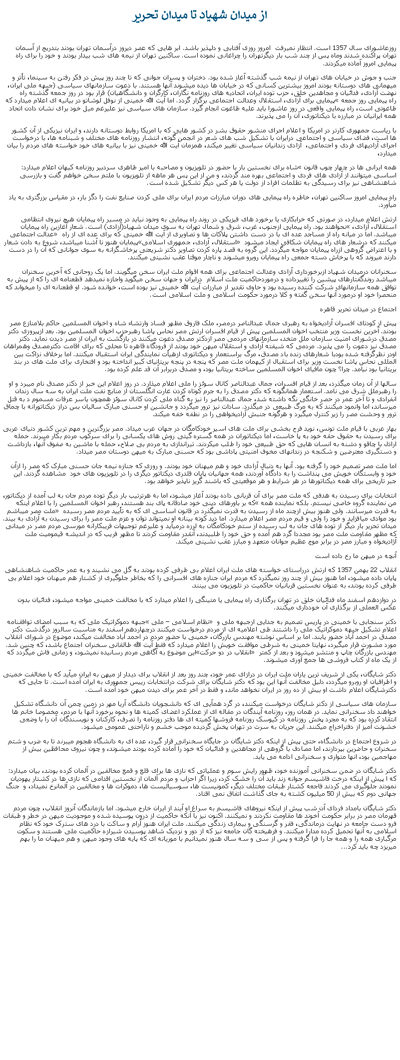 Text Box: از ميدان شهياد تا ميدان تحريرروزعاشورای سال 1357 است. انتظار نميرفت  امروز روزی آفتابی و دلپذير باشد. ابر هايی که عصر ديروز درآسمان تهران بودند بتدريج از آسمان تهران پراکنده شدند وماه پس از چند شب بار ديگرتهران را چراغانی نموده است. ساکنين تهران از نيمه های شب بيدار بودند و خود را برای راه پيمايی امروز آماده ميکردند. جنب و جوش در خيابان های تهران از نيمه شب گذشته آغاز شده بود. دختران و پسران جوانی که تا چند روز پيش در فکر رفتن به سينما، تأتر و ميهمانی های دوستانه بودند امروز بيشترين کسانی که در خيابان ها ديده میشوند آنها هستند. با دعوت سازمانهای سياسی (جبهه ملی ايران، نهضت آزادی، فدائيان و مجاهدين خلق، حزب توده ايران، اتحاديه های روزنامه نگاران، کارگران و دانشگاهيان) قرار بود در روز جمعه گذشته راه پيمايی برای آزادی، استقلال وعدالت اجتماعی برگزار گردد. اما آيت الله خمينی از نوفل لوشاتو در بيانيه ای اعلام ميدارد که �راه پيمايی روز جمعه طاغوتی است، راه پيمايی واقعی در روز عاشورا بايد عليه طاغوت انجام گيرد. سازمان های سياسی نيز عليرغم ميل خود برای نشان دادن اتحاد همه ايرانيان در مبارزه با ديکتاتوری، آن را می پذيرند. با رياست جمهوری کارتر در امريکا و اعلام اجرای منشور حقوق بشر در کشور هايی که با امريکا روابط دوستانه دارند، و ايران نيزيکی از آن کشور ها است، فضای سياسی و اجتماعی درايران با تشکيل شب های شعر در انجمن گوته، انتشار روزنامه های مختلف و شبنامه ها، با درخواست اجرای آزادیهای فردی و اجتماعی،  آزادی زندانيان سياسی تغيير ميکند، همزمان آيت الله خمينی نيز با بيانيه های خود خواسته های مردم را بيان ميدارد، شاه برای نخستين بار با حضور در تلويزيون و مصاحبه با امير طاهری سردبير روزنامه کيهان اعلام ميدارد: �همه ايرانی ها در چهار چوب قانون اساسی ميتوانند از آزادی های فردی و اجتماعی بهره مند گردند، و من از اين پس هر ماهه از تلويزيون با ملتم سخن خواهم گفت و بازرسی شاهنشاهی نيز برای رسيدگی به تظلمات افراد از دولت يا هر کس ديگر تشکيل شده است. راه پيمايی امروز ساکنين تهران، خاطره راه پيمايی های دوران مبارزات مردم ايران برای ملی کردن صنايع نفت را دگز بار، در مقياس بزرگتری به ياد ميآورد. ارتش اعلام ميدارد، در صورتی که خرابکاری يا برخورد های فيزيکی در روند راه پيمايی به وجود نيايد در مسير راه پيمايان هيچ نيروی انتظامی نحواهند بود. راه پيمايی ازجنوب، غرب، شرق و شمال تهران به سوی ميدان شهياد(آزادی) است. شعار آغازين راه پيمايان �استقلال، آزادی، عدالت اجتماعی� ميباشد. اما در ميانه راه از مساجد عده ای با در دست داشتن پلاکات ها و تصاويری از آيت الله خمينی که برای عده ای از راه پيمايان هنوز نا آشنا ميباشد، شروع به دادن شعار�استقلال، آزادی، جمهوری اسلامی� ميکنند که درشعار های راه پيمايان شکافی ايجاد ميشود و با اعتراض گروهی ازراه پيمايان مواجه ميگردد. اين گروه به قصد پاره کردن تصاوير دکتر شريعتی پرخاشگرانه به سوی جوانانی که آن را در دست دارند ميروند که با پرخاش دسته جمعی راه پيمايان روبرو ميشوند و ناچار موقتا عقب نشينی ميکنند.سخنرانان درميدان شهياد ازبرخورداری آزادی وعدالت اجتماعی برای همه اقوام ملت ايران سخن ميگويند. اما يک روحانی که آخرين سخنران ميباشد روندگفتارهای پيشين را تغييرداده و درموردحاکميت ملت اسلام  درايران و جهان سخن ميگويد واجازه نميدهد قطعنامه ای را که از پيش به توافق همه سازمانهای شرکت کننده رسيده بود و حاوی تقدير از مبارزات آيت الله خمينی نيز بوده است، خوانده شود. او قطعنانه ای را ميخواند که منحصرا خود او درمورد آنها سخن گفته و کلا درمورد حکومت اسلامی و ملت اسلامی است.اجتماع در ميدان تحرير قاهرهپيش از کودتای افسران آزاديخواه به رهبری جمال عبدالناصر درمصر، ملک فاروق مظهر فساد وارتشاء شاه و اخوان المسلمين حاکم بلامنازع مصر بودند. آخرين نخست وزير منتخب اخوان المسلمين پيش از قيام افسران ارتش مصر نحاس پاشا رهبرحزب اخوان المسلمين بود. بعد ازپيروزی دکتر مصدق درشورای امنيت سازمان ملل متخد، سازمانهای مردمی مصر ازدکتر مصدق دعوت ميکنند در بازگشت به ايران از مصر ديدن نمايد. دکتر مصدق نيز دعوت را می پذيرد. مردمی که شيفته آزادی و استقلال ميهن خود بودند از فرودگاه قاهره تا محلی که برای اقامت دکترمصدق وهمراهان اودر نظرگرفته شده بودبا شعارهای زنده باد مصدق، مرگ براستعمار و ديکتاتوری ازهيأت نمايندگی ايران استقبال ميکنند. اما برخلاف نزاکت بين المللی نحاس پاشا نخست وزير برای استقبال از کيهمان ملت مصر که پنجه در پنجه بريتانيای کبير انداخته بود و افتخاری برای ملت های در بند بريتانيا بود نيامد. چرا؟ چون مافيای اخوان المسلمين ساخته بريتانيا بود، و مصدق دربرابر آن قد علم کرده بود.سالها از آن زمان ميگذرد، بعد از قيام افسران، جمال عبدالناصر کانال سوئز را ملی اعلام ميذارد. در روز اعلام اين خبر از دکتر مصدق نام ميبرد و او را رهبرملل شرق می نامد. استعمار همانگونه که دکتر مصدق را به جرم کوتاه کردن غارت انگلستان از منابع نفت ملت ايران به سه سال زندان انفرادی و تا آخر عمر در حصر خانگی نگه داشته شد، جمال عبدالناصر را نيز به گناه ملی کردن کانال سوئز همچون ياسر عرفات مسموم د به قتل ميرساند، اما وانمود ميکنند که به مرگ طبيعی در ميگذرد. سادات نيز ترور ميگردد و جانشين او حسنی مبارک ساليان بس دراز ديکتاتورانه با چماق ترور و وحشت مصر را زير کنترل ميگيرد و هرگونه جنبش آزاديخواهی را در نطفه خفه ميکند.بهار عربی با قيام ملت تونس، نويد فرح بخشی برای ملت های اسير خودکامگان در جهان عرب ميداد. مصر بزرگترين و مهم ترين کشور دنيای عربی برای رسيدن به حقوق حقه خود به پا خاست، اما ديکتاتوران در همه گستره گيتی روش های يکسانی را برای سرکوب مردم بکار ميبرند. حمله اراذل با چاقو و دشنه به انسان هايی که حق طبيعی خود را طلب ميکردند. تيراندازی به مردم بی صلاح، حمله با ماشين به صفوف آنها، بازداشت و دستگيری معترضين و شکنجه در زندانهای مخوف امنيتی پاداشی بود که حسنی مبارک به ميهن دوستان مصر ميداد.اما ملت مصر تصميم خود را گرفته بود. آنها به دنبال آزادی خود و هم ميهنان خود بودند. و روزی که جنازه نيمه جان حسنی مبارک که مصر را ازآن خود و وابستگان خويش می پنداشت را به دادگاه آوردند، همه جهانيان پايان قلدری ديکتاتور ديگری را در تلويزيون های خود  مشاهده گردند. اين جبر تاريخی برای همه ديکتاتورها در هر شرايط و هر موقعيتی که باشند گريز ناپذير خواهد بود.انتخابات برای رسيدن به هدفی که ملت مصر برای آن قربانی داده بودند آغاز ميشود، اما به هرترتيب بار ديگر توده مردم جان به لب آمده از ديکتاتور، که بر باورهای دينی خود صادقانه پای بند هستند، رهبر اخوان المسلمين را با اعلام اينکه �من نماينده گروه خاصی نيستم. بلکه نماينده همه ملت مصر ميباشم� به قدرت ميرسانند. ولی هنوز بيش ازچند ماه از رسيدن به قدرت نميگذرد در قانون اساسی ای که به تأييد مردم مصر رسيده بود موادی ميافزايد و خود را ولی و قيم مردم مصر اعلام ميدارد. اما ديد کوته بينانه او نميتواند توان و عزم ملت مصر را برای رسيدن به آزادی به بيند. ميدان تحرير بار ديگر از توده های جان به لب رسيده از ستم خودکامگان به لرزه درميآيد و عليرغم توجيهات فريبکارانه مورسی مردم مصر در ميدانی که مظهر مقاومت ملت مصر بود مجددا گرد هم آمده و حق خود را طلبيدند، آنقدر مقاومت کردند تا مظهر فريب که در انديشه قيموميت ملت آژاديخواه و مبارز مصر در برابر موج عظيم جوانان متعهد و مبارز عقب نشينی ميکند.آنچه در ميهن ما رخ داده استانقلاب 22 بهمن 1357 که ارتش درراستای خواسته های ملت ايران اعلام بی طرفی کرده بودند به گل می نشيند و به عمر حاکميت شاهنشاهی پايان داده ميشود، اما هنوز بيش از چند روز نميگذرد که مردم ايران جنازه های افسرانی را که بخاطر جلوگيری از کشتار هم ميهنان خود اعلام بی طرفی کرده بودند، به عنوان نخستين قربانيان حاکميت در تلويزيون می بينند.در دوازدهم اسفند ماه فدائيان خلق در تهران برگذاری راه پيمايی يا متينگی را اعلام ميدارد که با مخالفت خمينی مواجه ميشود، فدائيان بدون عکس العملی از برگذاری آن خودداری ميکنند.جبهه دموکراتيک ملی که به سبب امضای توافقنامه � نظام اسلامی � ملی� دکتر سنجابی با خمينی در پاريس تصميم به جدايی ازجبهه ملی و اعلام تشکيل جبهه دموکراتيک ملی را داشتند طی اعلاميه ای از مردم درخواست ميکنند درچهاردهم اسفند به مناسبت سالروز درگذشت دکتر مصدق در احمد آباد حضور يابند. اما بر اساس نوشته مهندس بازرگان، خمينی با حضور مردم در احمد آباد مخالفت ميکند، موضوع در شورای انقلاب مورد مشورت قرار ميگيرد، نهايتا خمينی به شرطی موافقت خويش را اعلام ميدارد که فقط آيت الله طالقانی سخنران اجتماع باشد، که چنين شد. اين موضوع به آگاهی مردم رسانيده نميشود، و زمانی فاش ميگردد که �انقلاب در دو حرکت� مهندس بازرگان چاپ و منتشر ميشود و بعد از کمتر از يک ماه از کتاب فروشی ها جمع آوری ميشوند.دکتر شايگان، يکی از شريف ترين ياران ملت ايران در درازای عمر خود، چند روز بعد از انقلاب برای ديدار از ميهن به ايران ميآيد که با مخالفت خمينی و اطرافيان او روبرو ميگردد، دليل مخالفت آنها اين بود که دکتر شايگان برای شرکت درانتخابات رييس جمهوری به ايران آمده است. تا جايی که دکترشايگان اعلام داشت او بيش از ده روز در ايران نخواهد ماند، و فقط در آخر عمر برای ديدن ميهن خود آمده است.سازمان های سياسی از دکتر شايگان درخواست ميکنند، در گرد همآيی ای که دانشجويان دانشگاه آريا مهر در زمين چمن آن دانشگاه تشکيل خواهند داد سخنرانی نمايد. در همان روز، روزنامه آيندگان در مقاله ای از عملکرد اعضای کميته ها و نحوه برخورد آنها با مردم، مخصوصا خانم ها انتقاد کرده بود که به مجرد پخش روزنامه در کيوسک روزنامه فروشها کميته ای ها دفتر روزنامه را تصرف، کارکنان و نويسندگان آن را با وضعی خشونت آميز از دفتراخراج ميکنند. اين جريان به سرت در تهران پخش گرديده موجب خشم و ناراحتی عمومی ميشود.در شروع اجتماع در دانشگاه، حتی پيش از اينکه دکتر شايگان در جايگاه سخنرانی قرار گيرد، عده ای به دانشگاه هجوم ميبرند تا به ضرب و شتم سخنران و حاضرين بپردازند، اما مصادف با گروهی از مجاهدين و فدائيان که خود را آماده کرده بودند ميشوند، و چون نيروی محافظين بيش از مهاجمين بود، انها متواری و سخنرانی ادامه می يابد.دکتر شايگان در ضمن سخنرانی آموزنده خود، ظهور رايش سوم و عملياتی که نازی ها برای قلع و قمع مخالفين در آلمان کرده بودند، بيان ميدارد: که ا پيش از اينکه درخت فاشيسم جوانه زند بايد آن را خشک کرد، زيرا اگر احزاب و مردم آلمان از نخستين اقدامی که نازی ها در کشتار يهوديان نمودند جلوگيری می کردند فاجعه کشتار طبقات مختلف ديگر، کمونيست ها، سوسياليست ها، دموکرات ها و مخالفين در آلمانرخ نميداد، و  جنگ جهانی دوم که بيش از 50 ميليون کشته به جای گذاشت اتفاق نمی اقتاد.دکتر شايگان بامداد فردای آن شب پيش از اينکه نيروهای فاشيسم به سراغ او آيند از ايران خارج ميشود. اما بازماندگان آنروز انقلاب، چون مردم قهرمان مصر در برابر حکومت آخوند ها مقاومت نکردند و نميکنند. اکنون نيز با آنکه حاکميت از درون پوسيده شده و موجوديت ميهن در خطر و طبقات فرو دست جامعه در نهايت درماندگی، فقر و گرسنگی و بيماری زندگی ميکنند. ملت ايران هنوز آرام و ساکت با درد های سترک خود که نظام اسلامی به آنها تحميل کرده مدارا ميکنند. و فرهيخته گان جامعه نيز که از دور و نزديک شاهد پوسيدن شيرازه حاکميت ملی هستند و سکوت مرگباری همه را و همه جا را فرا گرفته و پس از سی و سه سال هنوز نميدانيم با موريانه ای که پايه های وجود ميهن و هم ميهنان ما را بهم ميريزد چه بايد کرد...