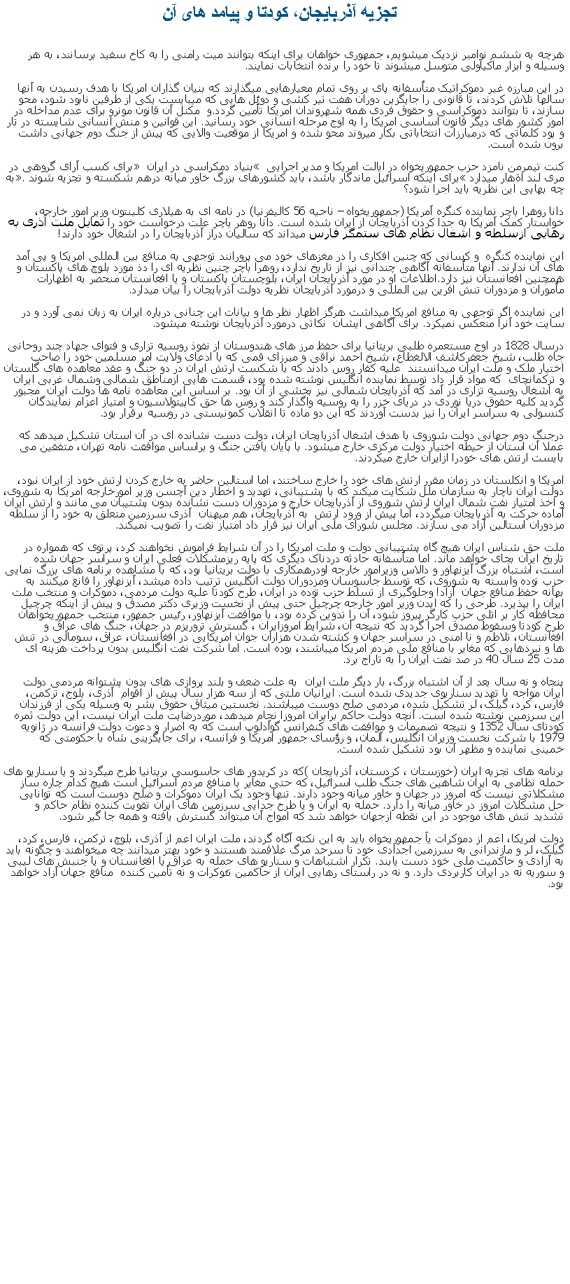 Text Box:   تجزيه آذربايجان، کودتا و پيامد های آنهرچه به ششم نوامبر نزديک ميشويم، جمهوری خواهان برای اينکه بتوانند ميت رامنی را به کاخ سفيد برسانند، به هر وسيله و ابزار ماکياولی متوسل ميشوند تا خود را برنده انتخابات نمايند.در اين مبارزه غير دموکراتيک متأسفانه پای بر روی تمام معيارهايی ميگذارند که بنيان گذاران امريکا با هدف رسيدن به آنها سالها تلاش کردند، تا قانونی را جايگزين دوران هفت تير کشی و دوئل هايی که ميبايست يکی از طرفين نابود شود، محو سازند، تا بتوانند دموکراسی و حقوق فردی همه شهروندان امريکا تأمين گردد.و  مکنل آن قانون مونرو برای عدم مداخله در امور کشور های ديگر قانون اساسی امريکا را به اوج مرحله انسانی خود رسانيد. اين قوانين و منش انسانی شايسته در تار و پود کلماتی که درمبارزات انتخاباتی بکار ميروند محو شده و امريکا از موقعيت والايی که پيش از جنگ دوم جهانی داشت  برون شده است.کنت تيمرمن نامزد حزب جمهوریخواه در ايالت امريکا و مدير اجرايی � بنياد دمکراسی در ايران � برای کسب آرای گروهی در مری لند اةهار ميدارد �برای اينکه اسرائيل ماندگار باشد، بايد کشورهای بزرگ خاور ميانه درهم شکسته و تجزيه شوند�. به چه بهايی اين نظريه بايد اجرا شود؟دانا روهرا باچر نماینده کنگره آمریکا (جمهوريخواه � ناحيه 56 کاليفرنيا) در نامه ای به هیلاری کلینتون وزير امور خارجه، خواستار کمک آمریکا به جدا کردن آذربایجان از ایران شده است. دانا روهر باچر علت درخواست خود را تمايل ملت آذری به رهايی ازسلطه و اشغال نظام های ستمگر فارس ميداند که ساليان دراز آذربايجان را در اشغال خود دارند! اين نماينده کنگره  و کسانی که چنين افکاری را در مغزهای خود می پرورانند توجهی به منافع بين المللی امريکا و پی آمد های آن ندارند. آنها متأسفانه آگاهی چندانی نيز از تاريخ ندارد، روهرا باچر چنين نظريه ای را دذ مورد بلوچ های پاکستان و همچنين افعانستان نيز دارد.اطلاعات او در مورد آذربايجان ايران، بلوچستان پاکستان و يا افغانستان منحصر به اظهارات مأموران و مزدوران تنش افرين بين المللی و درمورد آذربايجان نظريه دولت آذربايجان را بيان ميدارد.اين نماينده اگر توجهی به منافع امريکا ميداشت هرگز اظهار نظر ها و بيانات اين چنانی درباره ايران به زبان نمی آورد و در سايت خود آنرا منعکس نميکرد. برای آگاهی ايشان  نکاتی درمورد آذربايجان نوشته ميشود.درسال 1828 در اوج مستعمره طلبی بريتانيا برای حفظ مرز های هندوستان از نفوذ روسيه تزاری و فتوای جهاد چند روحانی جاه طلب، شيخ جعفرکاشف الالغطاع، شيخ احمد نراقی و ميرزای قمی که با ادعای ولايت امر مسلمين خود را صاحب اختيار ملک و ملت ايران ميدانستند  عليه کفار روس دادند که با شکست ارتش ايران در دو جنگ و عقد معاهده های گلستان و ترکمانچای  که مواد قرار داد توسط نماينده انگليس نوشته شده بود، قسمت هايی ازمناطق شمالی وشمال غربی ايران  به اشغال روسيه تزاری در آمد که آذربايجان شمالی نيز بخشی از آن بود. بر اساس اين معاهده نامه ها دولت ايران  مجبور گرديد کلیه حقوق دریا نوردی در دریای خزر را به روسيه واگذار کند و روس‌ ها حق کاپیتولاسیون و امتیاز اعزام نمایندگان کنسولی به سراسر ایران را نيز بدست آوردند که اين دو ماده تا انقلاب کمونيستی در روسيه برقرار بود.درجنگ دوم جهانی دولت شوروی با هدف اشغال آذربايجان ايران، دولت دست نشانده ای در آن استان تشکيل ميدهد که عملا آن استان از حيطه اختيار دولت مرکزی خارج ميشود. با پايان يافتن جنگ و براساس موافقت نامه تهران، متفقين می بايست ارتش های خودرا ازايران خارج ميکردند. امريکا و انکلستان در زمان مقرر ارتش های خود را خارج ساختند، اما استالين حاضر به خارج کردن ارتش خود از ايران نبود، دولت ايران ناچار به سازمان ملل شکايت ميکند که با پشتيبانی، تهديد و اخطار دين آچسن وزير امورخارجه امريکا به شوروی، و اخذ امتياز نفت شمال ايران ارتش شوروی از آذربايجان خارج و مزدوران دست نشانده بدون پشتيبان می مانند و ارتش ايران آماده حرکت به آذربايجان ميگردد، اما پيش از ورود ارتش  به آذربايجان، هم ميهنان  آذری سرزمين متعلق به خود را از سلطه مزدوران استالين آزاد می سازند. مجلس شورای ملی ايران نيز قرار داد امتياز نفت را تصويب نميکند.ملت حق شناس ايران هيچ گاه پشتيبانی دولت و ملت امريکا را در آن شرايط فراموش نخواهند کرد، پرتوی که همواره در تاريخ ايران بجای خواهد ماند. اما متأسفانه حادثه دردناک ديگری که پايه ريزمشکلات فعلی ايران و سراسر جهان شده است، اشتباه بزرگ آيزنهاور و دالاس وزيرامور خارجه اودرهمکاری با دولت بريتانيا بود، که با مشاهده برنامه های بزرگ نمايی حزب توده وابسته به شوروی، که توسط جاسوسان ومزدوران دولت انگليس ترتيب داده ميشد، آيزنهاور را قانع ميکنند به بهانه حفظ منافع جهان  آزاد! وجلوگيری از تسلط حزب توده در ايران، طرح کودتا عليه دولت مردمی، دموکرات و منتخب ملت ايران را بپذيرد. طرحی را که ايدن وزير امور خارجه چرچيل حتی پيش از نخست وزيری دکتر مصدق و پيش از اينکه چرچيل محافظه کار بر اتلی حزب کارگر پيروز شود، آن را تدوين کرده بود، با موافقت آيزنهاور، رئيس جمهور، منتخب جمهوریخواهان طرح کودتا وسقوط مصدق اجرا گرديد که نتيجه آن، شرايط امروزايران ، گسترش تروريزم در جهان، جنگ های عراق و افغانستان، تلاطم و نا امنی در سراسر جهان و کشته شدن هزاران جوان امريکايی در افغانستان، عراق، سومالی در تنش ها و نبردهايی که مغاير با منافع ملی مردم امريکا ميباشند، بوده است. اما شرکت نفت انگليس بدون پرداخت هزينه ای مدت 25 سال 40 در صد نفت ايران را به تاراج برد.پنجاه و نه سال بعد از آن اشتباه بزرگ، بار ديگر ملت ايران  به علت ضعف و بلند پروازی های بدون پشتوانه مردمی دولت ايران مواجه با تهديد سناريوی جديدی شده است. ايرانيان ملتی که از سه هزار سال پيش از اقوام  آذری، بلوج، ترکمن، فارس، کرد، گيلک، لر تشکيل شده، مردمی صلح دوست ميباشند. نخستين ميثاق حقوق بشر به وسيله يکی از فرزندان اين سرزمين نوشته شده است. آنچه دولت حاکم برايران امروزا نجام ميدهد، موردرضايت ملت ايران نيست، اين دولت ثمره کودتای سال 1352 و نتيجه تصميمات و موافقت های کنفرانس گوآدلوپ است که به اصرار و دعوت دولت فرانسه در ژانويه 1979 با شرکت نخست وزيران انگليس، آلمان، و رؤسای جمهور امريکا و فرانسه، برای جايگزينی شاه با حکومتی که خمينی نماينده و مظهر آن بود تشکيل شده است.برنامه های تجزيه ايران (خوزستان ، کردستان، آذربايجان )که در کريدور های جاسوسی بريتانيا طرح ميگردند و يا سناريو های حمله نظامی به ايران شاهين های جنگ طلب اسرائيل، که حتی مغاير با منافع مردم اسرائيل است هيچ کدام چاره ساز مشکلاتی نيست که امروز در جهان و خاور ميانه وجود دارند. تنها وجود يک ايران دموکرات و صلح دوست است که توانايی حل مشکلات امروز در خاور ميانه را دارد. حمله به ايران و يا طرح جدايی سرزمين های ايران تقويت کننده نظام حاکم و تشديد تنش های موجود در اين نقطه ازجهان خواهد شد که امواج آن ميتواند گسترش يافته و همه جا گير شود. دولت امريکا، اعم از دموکرات يآ جمهوريخواه بايد به اين نکته آگاه گردند، ملت ايران اعم از آذری، بلوچ، ترکمن، فارس، کرد، گيلک، لر و مازندرانی به سرزمين اجدادی خود تا سرحد مرگ علاقمند هستند و خود بهتر ميدانند چه ميخواهند و چگونه بايد به آزادی و حاکميت ملی خود دست يابند. تکرار اشتباهات و سناريو های حمله به عراق يا افغانستان و يا جنبش های ليبی و سوريه نه در ايران کاربردی دارد. و نه در راستای رهايی ايران از حاکمين تئوکرات و نه تأمين کننده  منافع جهان آزاد خواهد بود.