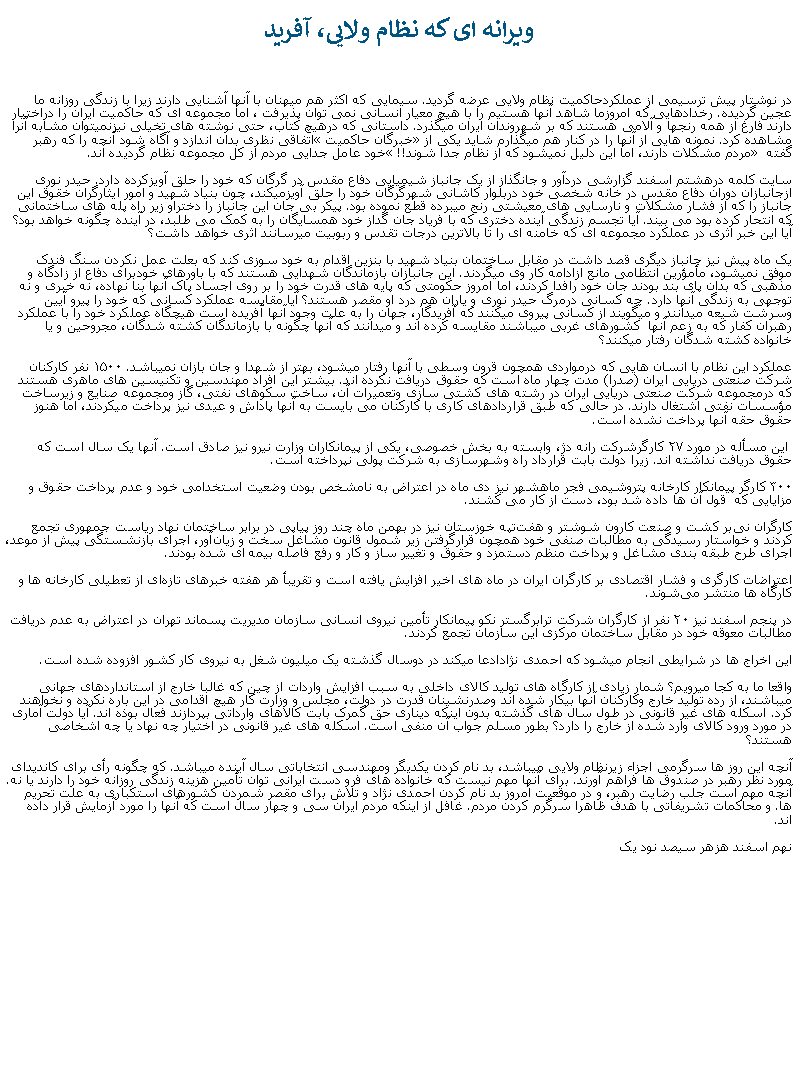 Text Box: ويرانه ای که نظام ولايی، آفريددر نوشتار پيش ترسيمی از عملکردحاکميت نظام ولايی عرضه گرديد. سيمايی که اکثر هم ميهنان با آنها آشنايی دارند زيرا با زندگی روزانه ما عجين گرديده. رخدادهايی که امروزما شاهد آنها هستيم را با هيچ معيار انسانی نمی توان پذيرفت ، اما مجموعه ای که حاکميت ايران را دراختيار دارند فارغ از همه رنجها و آلامی هستند که بر شهروندان ايران ميگذرد. داستانی که درهيچ کتاب، حتی نوشته های تخيلی نيزنميتوان مشابه آنرا مشاهده کرد. نمونه هايی از آنها را در کنار هم ميگذارم شايد يکی از �خبرگان حاکميت� اتفاقی نظری بدان اندازد و آگاه شود آنچه را که رهبر گفته � مردم مشکلات دارند، اما اين دليل نميشود که از نظام جدا شوند!!� خود عامل جدايی مردم از کل مجموعه نظام گرديده اند.سايت کلمه درهشتم اسفند گزارشی دردآور و جانگذاز از یک جانباز شیمیایی دفاع مقدس در گرگان که خود را حلق آویزکرده دارد. حیدر نوری ازجانبازان دوران دفاع مقدس در خانه شخصی خود دربلوار کاشانی شهرگرگان خود را حلق آویزميکند، چون بنياد شهيد و امور ايثارگران خقوق اين جانباز را که از فشار مشکلات و نارسايی های معيشتی رنج میبرده قطع نموده بود. پيکر بی جان اين جانباز را دختراو زير راه پله های ساختمانی که انتحار کرده بود می بيند. آيا تجسم زندگی آينده دختری که با فرياد جان گداز خود همسايگان را به کمک می طلبد، در آينده چگونه خواهد بود؟ آيا اين خبر اثری در عملکرد مجموعه ای که خامنه ای را تا بالاترين درجات تقدس و ربوبيت ميرسانند اثری خواهد داشت؟يک ماه پيش نيز جانباز ديگری قصد داشت در مقابل ساختمان بنياد شهيد با بنزين اقدام به خود سوزی کند که بعلت عمل نکردن سنگ فندک موفق نميشود، مأمؤرين انتظامی مانع ازادامه کار وی ميگردند. اين جانبازان بازماندگان شهدايی هستند که با باورهای خودبرای دفاع از زادگاه و مذهبی که بدان پای بند بودند جان خود رافدا کردند، اما امروز حکومتی که پايه های قدرت خود را بر روی اجساد پاک آنها بنا نهاده، نه خبری و نه توجهی به زندگی آنها دارد. چه کسانی درمرگ حيدر نوری و ياران هم درد او مقصر هستند؟ آيا مقايسه عملکرد کسانی که خود را پيرو آيين وسرشت شيعه ميدانند و ميگويند از کسانی پيروی ميکنند که آفريدگار، جهان را به علت وجود آنها آفريده است هيچگاه عملکرد خود را با عملکرد رهبران کفار که به زعم آنها  کشورهای غربی ميباشند مقايسه کرده اند و ميدانند که آنها چگونه با بازماندگان کشته شدگان، مجروحين و يا خانواده کشته شدگان رفتار ميکنند؟عملکرد اين نظام با انسان هايی که درمواردی همچون قرون وسطی با آنها رفتار ميشود، بهتر از شهدا و جان بازان نميباشد. ۱۵۰۰ نفر کارکنان  شرکت صنعتی دریایی ایران (صدرا) مدت چهار ماه است که حقوق دريافت نکرده اند. بيشتر اين افراد مهندسين و تکنيسين های ماهری هستند که درمجموعه شرکت صنعتی دريايی ايران در رشته های کشتی سازی وتعميرات آن، ساخت سکوهای نفتی، گاز ومجموعه صنايع و زيرساخت مؤسسات نفتی اشتغال دارند. در حالی که طبق قراردادهای کاری با کارکنان می بايست به آنها پاداش و عيدی نيز پرداخت ميکردند، اما هنوز حقوق حقه آنها پرداخت نشده است. اين مسأله در مورد ۲۷ کارگرشرکت رانه‌ دژ، وابسته به بخش خصوصی، یکی از پیمانکاران وزارت نيرو نیز صادق است. آنها یک سال است که حقوق دريافت نداشته اند. زيرا دولت بابت قرارداد راه وشهرسازی به شرکت پولی نپرداخته است.۳۰۰ کارگر پيمانکار کارخانه پتروشیمی فجر ماهشهر نیز دی‌ ماه در اعتراض به نامشخص بودن وضعیت استخدامی خود و عدم پرداخت حقوق و مزایایی که  قول آن ‌ها داده شد بود، دست از کار می کشند.کارگران نی‌بر کشت و صنعت کارون شوشتر و هفت‌تپه خوزستان نیز در بهمن‌ ماه چند روز پیاپی در برابر ساختمان نهاد ریاست جمهوری تجمع کردند و خواستار رسیدگی به مطالبات صنفی خود همچون قرارگرفتن زير شمول قانون مشاغل سخت و زیان‌آور، اجرای بازنشستگی پیش از موعد، اجرای طرح طبقه ‌بندی مشاغل و پرداخت منظم دستمزد و حقوق و تغییر ساز و کار و رفع فاصله بیمه ‌ای شده بودند.اعتراضات کارگری و فشار اقتصادی بر کارگران ایران در ماه‌ های اخیر افزایش یافته است و تقریبأ هر هفته خبرهای تازه‌ای از تعطیلی کارخانه‌ ها و کارگاه ‌ها منتشر می‌شوند.در پنجم اسفند نیز ۲۰ نفر از کارگران شرکت ترابرگستر نکو پیمانکار تأمین نیروی انسانی سازمان مدیریت پسماند تهران در اعتراض به عدم دریافت مطالبات معوقه خود در مقابل ساختمان مرکزی این سازمان تجمع کردند.اين اخراج ها در شرايطی انجام ميشود که احمدی نژادادعا ميکند در دوسال گذشته يک ميليون شغل به نيروی کار کشور افزوده شده است.واقعا ما به کجا ميرويم؟ شمار زيادی از کارگاه های توليد کالای داخلی به سبب افزايش واردات از چين که غالبا خارج از استانداردهای جهانی ميباشند، از رده توليد خارج وکارکنان آنها بيکار شده اند وصدرنشينان قدرت در دولت، مجلس و وزارت کار هيچ اقدامی در اين باره نکرده و نخواهند کرد. اسکله های غير قانونی در طول سال های گذشته بدون اينکه ديناری حق گمرک بابت کالاهای وارداتی بپردازند فعال بوذه اند. آيا دولت آماری در مورد ورود کالای وارد شده از خارج را دارد؟ بطور مسلم جواب آن منفی است. اسکله های غير قانونی در اختيار چه نهاد يا چه اشخاصی هستند؟آنچه اين روز ها سرگرمی اجزاء زيرنظام ولايی ميباشد، بد نام کردن يکديگر ومهندسی انتخاباتی سال آينده ميباشد. که چگونه رأی برای کانديدای مورد نظر رهبر در صندوق ها فراهم آورند. برای آنها مهم نيست که خانواده های فرو دست ايرانی توان تأمين هزينه زندگی روزانه خود را دارند يا نه. آنچه مهم است جلب رضايت رهبر، و در موقعيت امروز بد نام کردن احمدی نژاد و تلاش برای مقصر شمردن کشورهای استکباری به علت تحريم ها. و محاکمات تشريفاتی با هدف ظاهرا سرگرم کردن مردم. غافل از اينکه مردم ايران سی و چهار سال است که آنها را مورد آزمايش قرار داده اند.نهم اسفند هزهر سيصد نود يک