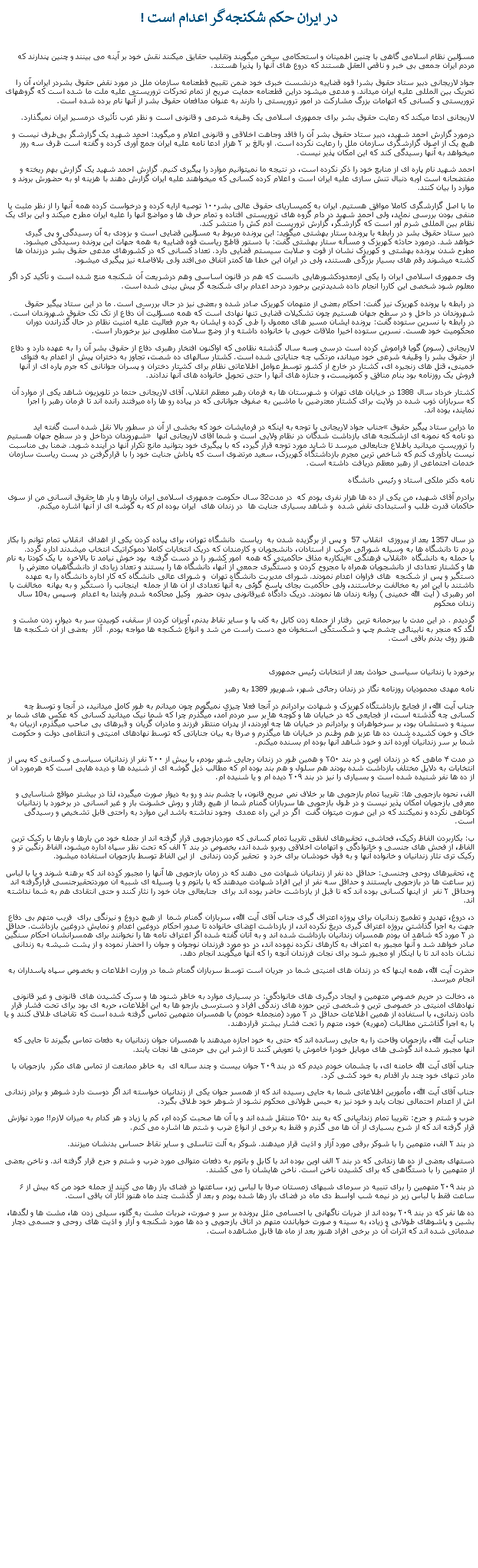 Text Box: در ايران حکم شکنجه‌گر اعدام است !مسؤلين نظام اسلامی گاهی با چنين اطمينان و استحکامی سخن ميگويند وتقليب حقايق ميکنند نقش خود بر آينه می بينند و چنين پندارند که مردم ايران جمعی بی خبر و ناقص العقل هستند که دروع های آنها را پذيرا هستند.جواد لاریجانی دبیر ستاد حقوق بشر! قوه قضاییه درنشست خبری خود ضمن تقبيح قطعنامه سازمان ملل در مورد نقض حقوق بشردر ايران، آن را تحريک بین المللی علیه ایران ميداند. و مدعی ميشود دراین قطعنامه حمایت صریح از تمام تحرکات تروریستی علیه ملت ما شده است که گروههای تروریستی و کسانی که اتهامات بزرگ مشارکت در امور تروریستی را دارند به عنوان مدافعان حقوق بشر از آنها نام برده شده است.لاريجانی ادعا ميکند که رعایت حقوق بشر برای جمهوری اسلامی یک وظیفه شرعی و قانونی است و نظر غرب تأثیری درمسیر ایران نمیگذارد.درمورد گزارش احمد شهيد، دبیر ستاد حقوق بشر آن را فاقد وجاهت اخلاقی و قانونی اعلام و ميگويد: احمد شهید یک گزارشگر بی‌طرف نیست و هیچ یک از اصول گزارشگری سازمان ملل را رعایت نکرده است. او بالغ بر ۲ هزار ادعا نامه علیه ایران جمع آوری کرده و گفته است ظرف سه روز میخواهد به آنها رسیدگی کند که این امکان پذیر نیست.احمد شهید نام پاره ای از منابع‌ خود را ذکر نکرده است، در نتیجه ما نمیتوانیم موارد را پیگیری کنیم. گزارش احمد شهید یک گزارش بهم ریخته و مفتضحانه است اوبه دنبال تنش سازی علیه ایران است و اعلام کرده کسانی که میخواهند علیه ایران گزارش دهند با هزینه او به حضورش بروند و موارد را بیان کنند.

ما با اصل گزارشگری کاملا موافق هستیم. ایران به کمیساریای حقوق عالی بشر۱۰۰ توصیه ارایه کرده و درخواست کرده همه آنها را از نظر مثبت یا منفی بودن بررسی نمايد، ولی احمد شهید در دام گروه های تروریستی افتاده و تمام حرف ‌ها و مواضع آنها را علیه ایران مطرح میکند و این برای یک نظام بین المللی شرم آور است که گزارشگر، گزارش تروریست آدم‌ کش را منتشر کند. 
دبیر ستاد حقوق بشر در رابطه با پرونده ستار بهشتی ميگويد: این پرونده مربوط به مسؤلین قضایی است و بزودی به آن رسيدگی و پی گيری خواهد شد. درمورد حادثه کهریزک و مسأله ستار بهشتی گفت: با دستور قاطع ریاست قوه قضاییه به همه جهات این پرونده رسیدگی میشود. مطرح شدن پرونده بهشتی و کهریزک نشان از قوت و صلابت سیستم قضایی دارد. تعداد کسانی که در کشورهای مدعی حقوق بشر درزندان ‌ها کشته میشوند رقم های بسيار بزرگی هستند، ولی در ایران این خطا ها کمتر اتفاق می‌افتد ولی بلافاصله نيز پیگیری میشود. وی جمهوری اسلامی ایران را یکی ازمعدودکشورهایی دانست که هم در قانون اساسی وهم درشریعت آن شکنجه منع شده است و تأکید کرد اگر معلوم شود شخصی این کاررا انجام داده شدید‌ترین برخورد درحد اعدام برای شکنجه گر پیش بینی شده است.

در رابطه با پرونده کهریزک نيز گفت: احکام بعضی از متهمان کهريزک صادر شده و بعضی نیز در حال بررسی است. ما در این ستاد پیگیر حقوق شهروندان در داخل و در سطح جهان هستیم چون تشکیلات قضایی تنها نهادی است که همه مسؤلیت آن دفاع از تک تک حقوق شهروندان است. در رابطه با نسرین ستوده گفت: ‌پرونده ایشان مسیر های معمول را طی کرده و ایشان به جرم فعالیت علیه امنیت نظام در حال گذراندن دوران محکومیت خود هست. نسرین ستوده اخیرا ملاقات خوبی با خانواده داشته و از وضع سلامت مطلوبی نيز برخوردار است.لاريجانی (سوم) گويا فراموش کرده است درسی وسه سال گذشته نظامی که اواکنون افتخار رهبری دفاع از حقوق بشر آن را به عهده دارد و دفاع از حقوق بشر را وظيفه شرعی خود ميداند، مرتکب چه جناياتی شده است. کشتار سالهای ده شصت، تجاوز به دختران پيش از اعدام به فتوای خمينی، قتل های زنجيره ای، کشتار در خارج از کشور توسط عوامل اطلاعاتی نظام برای کشتار دختران و پسران جوانانی که جرم پاره ای از آنها فروش يک روزنامه بود بنام منافق و کمونيست، و جنازه های آنها را حتی تحويل خانواده های آنها ندادند.کشتار خرداد سال 1388 در خيابان های تهران و شهرستان ها به فرمان رهبر معظم انقلاب. آقای لاريجانی حتما در تلويزيون شاهد يکی از موارد آن  که سربازان ذوب شده در ولايت برای کشتار معترضين با ماشين به صفوف جوانانی که در پياده رو ها راه ميرفتند رانده اند تا فرمان رهبر را اجرا نمايند، بوده اند.جناب جواد لاريجانی با توجه به اينکه در فرمايشات خود که بخشی از آن در سطور بالا نقل شده است گفته ايد �ما دراين ستاد پيگير حقوق شهروندان درداخل و در سطح جهان هستيم� دو نامه که نمونه ای ازشکنجه های بازداشت شدگان در نظام ولايی است و شما آقای لاريجانی آنها را تروريست ميدانيد باطلاع جنابعالی ميرسد تا شايد مورد توجه قرار گيرد، که با پيگيری خود بتوانيد مانع تکرار آنها در آينده شويد. ضمنا بی مناسبت نيست يادآوری کنم که شاخص ترين مجرم بازداشتگاه کهريزک، سعيد مرتضوی است که پاداش جنايت خود را با قرارگرفتن در پست رياست سازمان خدمات اجتماعی از رهبر معظم دريافت داشته است.نامه دکتر ملکی استاد و رئيس دانشگاهبرادرم آقای شهید، من یکی از ده ها هزار نفری بودم که  در مدت32 سال حکومت جمهوری اسلامی ایران بارها و بار ها حقوق انسانی من از سوی حاکمان قدرت طلب و استبدادی نقض شده  و شاهد بسیاری جنایت ها  در زندان های  ایران بوده ام که به گوشه ای از آنها اشاره میکنم.در سال 1357 بعد از پیروزی  انقلاب 57  و پس از برگزیده شدن به  ریاست  دانشگاه تهران، برای پياده کردن یکی از اهداف  انقلاب تمام توانم را بکار بردم تا دانشگاه ها به وسیله شورائی مرکب از استادان، دانشجویان و کارمندان که دریک انتخابات کاملا دموکراتیک انتخاب میشدند اداره گردد. اینکاربه مذاق حاکمیتی که همه  امور کشور را در دست گرفته  بود خوش نیامد تا بالاخره  با یک کودتا به نام � انقلاب فرهنگی� با حمله به دانشگاه ها و کشتار تعدادی از دانشجویان همراه با مجروح کردن و دستگیری جمعی از آنها، دانشگاه ها را بستند و تعداد زیادی از دانشگاهیان معترض را دستگیر و پس از شکنجه  های فراوان اعدام نمودند. شورای مدیریت دانشگاه تهران  و شورای عالی دانشگاه که کار اداره دانشگاه را به عهده داشتند با این امر به مخالفت برخاستند، ولی حاکمیت بجای پاسخ گوئی به آنها تعدادی از آن ها از جمله  اینجانب را دستگیر و به بهانه  مخالفت با امر رهبری ( آیت الله خمینی ) روانه زندان ها نمودند. دریک دادگاه غیرقانونی بدون حضور  وکیل محاکمه شدم وابتدا به اعدام  وسپس به10 سال زندان محکومگردیدم . در این مدت با بیرحمانه ترین  رفتار از جمله زدن کابل به کف پا و سایر نقاط بدنم، آویزان کردن از سقف، کوبیدن سر به دیوار، زدن مشت و لگد که منجر به نابینائی چشم چپ و شکستگی استخوان مچ دست راست من شد و انواع شکنجه ها مواجه بودم.  آثار  بعضی از آن شکنجه ها هنوز روی بدنم باقی است.برخورد با زندانیان سیاسی حوادث بعد از انتخابات رئيس جمهورینامه مهدی محموديان روزنامه نگار در زندان رجائی شهر، شهريور 1389 به رهبرجناب آیت الله، از فجایع بازداشتگاه کهریزک و شهادت برادرانم در آنجا فعلا چیزی نمیگویم چون میدانم به طور کامل میدانید، در آنجا و توسط چه کسانی چه گذشته است، از فجایعی که در خیابان ها و کوچه ها بر سر مردم آمد، میگذرم چرا که شما نیک میدانید کسانی که عکس های شما بر سینه و دستشان بود، بر سرخواهران و برادرانم در خیابان ها چه آوردند، از پدران منتظر فرزند و مادران گریان و قبرهای بی صاحب میگذرم، ازبیان به خاک و خون کشیده شدن ده ها عزیز هم وطنم در خیابان ها میگذرم و صرفا به بیان جنایاتی که توسط نهادهای امنیتی و انتظامی دولت و حکومت شما بر سر زندانیان آورده اند و خود شاهد آنها بوده ام بسنده میکنم.در مدت ۴ ماهی که در زندان اوین و در بند ۳۵۰ و همین طور در زندان رجایی شهر بودم، با بیش از ۲۰۰ نفر از زندانیان سیاسی و کسانی که پس از انتخابات به دلایل مختلف بازداشت شده بودند هم سلول و هم بند بوده ام که مطالب ذیل گوشه ای از شنیده ها و ديده هايی است که هرمورد آن از ده ها نفر شنیده شده است و بسیاری را نیز در بند ۲۰۹ دیده ام و یا شنیده ام.الف، نحوه بازجویی ها: تقریبا تمام بازجویی ها بر خلاف نص صریح قانون، با چشم بند و رو به دیوار صورت میگیرد، لذا در بیشتر مواقع شناسایی و معرفی بازجویان امکان پذیر نیست و در طول بازجویی ها سربازان گمنام شما از هیچ رفتار و روش خشونت بار و غیر انسانی در برخورد با زندانیان کوتاهی نکرده و نمیکنند که در این صورت میتوان گفت  اگر در این راه عمدی  وجود نداشته باشد این موارد به راحتی قابل تشخیص و رسیدگی است.ب: بکاربردن الفاظ رکیک، فحاشی، تحقیرهای لفظی تقریبا تمام کسانی که موردبازجویی قرار گرفته اند از جمله خود من بارها و بارها با رکیک ترین الفاظ، از فحش های جنسی و خانوادگی و اتهامات اخلاقی روبرو شده اند، بخصوص در بند ۲ الف که تحت نظر سپاه اداره میشود، الفاظ رنگین تر و رکيک تری نثار زندانیان و خانواده آنها و به قول خودشان برای خرد و  تحقیر کردن زندانی  از این الفاظ توسط بازجویان استفاده میشود.ج، تحقیرهای روحی وجنسی: حداقل ده نفر از زندانیان شهادت می دهند که در زمان بازجویی ها آنها را مجبور کرده اند که برهنه شوند و یا با لباس زیر ساعت ها در بازجویی بایستند و حداقل سه نفر از این افراد شهادت میدهند که با باتوم و یا وسیله ای شبیه آن موردتحقیرجنسی قرارگرفته اند وحداقل ۲ نفر  از اینها کسانی بوده اند که تا قبل از بازداشت حاضر بوده اند برای  جنابعالی جان خود را نثار کنند و حتی انتقادی هم به شما نداشته اند.د، دروغ، تهدید و تطمیع زندانیان برای پروژه اعتراف گیری جناب آقای آیت الله، سربازان گمنام شما  از هیچ دروغ و نیرنگی برای  فریب متهم بی دفاع جهت به اجرا گذاشتن پروژه اعتراف گیری دریغ نکرده اند، از بازداشت اعضای خانواده تا صدور احکام دروغین اعدام و نمایش دروغین بازداشت. حداقل در ۲ مورد که شاهد آن بودم همسران زندانیان بازداشت شده اند و به آنان گفته شده اگر اعتراف نامه ها را نخوانند برای همسرانشان احکام سنگین صادر خواهد شد و آنها مجبور به اعتراف به کارهای نکرده نموده اند، در دو مورد فرزندان نوجوان و جوان را احضار نموده و از پشت شیشه به زندانی نشان داده اند تا با اینکار او مجبور شود برای نجات فرزندان آنچه را که آنها میگویند انجام دهد.حضرت آیت الله، همه اینها که در زندان های امنیتی شما در جریان است توسط سربازان گمنام شما در وزارت اطلاعات و بخصوص سپاه پاسداران به انجام میرسد.ه، دخالت در حریم خصوص متهمین و ایجاد درگیری های خانوادگی: در بسیاری موارد به خاطر شنود ها و سرک کشیدن های قانونی و غیر قانونی نهادهای امنیتی در خصوصی ترین و شخصی ترین حوزه های زندگی افراد و دسترسی بازجو ها به این اطلاعات، حربه ای بود برای تحت فشار قرار دادن زندانی، با استفاده از همین اطلاعات حداقل در ۳ مورد (منجمله خودم) با همسران متهمین تماس گرفته شده است که تقاضای طلاق کنند و یا با به اجرا گذاشتن مطالبات (مهریه) خود، متهم را تحت فشار بیشتر قراردهند.جناب آیت الله، بازجویان وقاحت را به جایی رسانده اند که حتی به خود اجازه میدهند با همسران جوان زندانیان به دفعات تماس بگیرند تا جایی که انها مجبور شده اند گوشی های موبایل خودرا خاموش یا تعویض کنند تا ازشر این بی حرمتی ها نجات يابند. جناب آقای آیت الله خامنه ای، با چشمان خودم دیدم که در بند ۲۰۹ جوان بیست و چند ساله ای  به خاطر ممانعت از تماس های مکرر  بازجویان با مادر تنهای خود چند بار اقدام به خود کشی کرد.جناب آقای آیت الله، مأمورین اطلاعاتی شما به جایی رسیده اند که از همسر جوان یکی از زندانیان خواسته اند اگر دوست دارد شوهر و برادر زندانی اش از اعدام احتمالی نجات یابد و خود نیز به حبس طولانی محکوم نشود از شوهر خود طلاق بگیرد. ضرب و شتم و جرح: تقریبا تمام زندانیانی که به بند ۳۵۰ منتقل شده اند و با آن ها صحبت کرده ام، کم یا زیاد و هر کدام به میزان لازم!! مورد نوازش قرار گرفته اند که از شرح بسیاری از آن ها می گذرم و فقط به برخی از انواع ضرب و شتم ها اشاره می کنم.در بند ۲ الف، متهمین را با شوکر برقی مورد آزار و اذیت قرار میدهند. شوکر به آلت تناسلی و سایر نقاط حساس بدنشان میزنند.دستهای بعضی از ده ها زندانی که در بند ۲ الف اوین بوده اند با کابل و باتوم به دفعات متوالی مورد ضرب و شتم و جرح قرار گرفته اند. و ناخن بعضی از متهمین را با دستگاهی که برای کشیدن ناخن است. ناخن هايشان را می کشند.در بند ۲۰۹ متهمین را برای تنبیه در سرمای شبهای زمستان صرفا با لباس زیر، ساعتها در فضای باز رها می کنند از جمله خود من که بیش از ۶ ساعت فقط با لباس زیر در نیمه شب اواسط دی ماه در فضای باز رها شده بودم و بعد از گذشت چند ماه هنوز آثار آن باقی است. ده ها نفر که در بند ۲۰۹ بوده اند از ضربات ناگهانی با اجسامی مثل پرونده بر سر و صورت، ضربات مشت به گلو، سیلی زدن ها، مشت ها و لگدها، بشین و پاشوهای طولانی و زیاد، به سینه و صورت خواباندن متهم در اتاق بازجویی و ده ها مورد شکنجه و آزار و اذیت های روحی و جسمی دچار صدماتی شده اند که اثرات آن در برخی افراد هنوز بعد از ماه ها قابل مشاهده است.