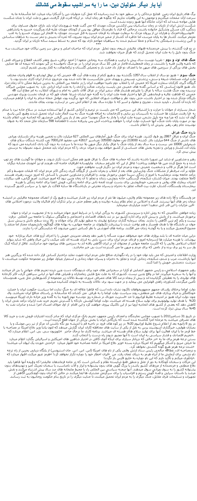 Text Box: آيا بار ديگر متوليان دين، ما را به سراشيب سقوط می کشانندبرگ های تاريخ ايران زمين  فجايع دردناکی را در سطور خود به ثبت رسانيده که عمل کرد متوليان دين را آشکارا بيان ميدارد. اما متأسفانه ما به سرعت ازآن صفحات ميگذريم و توجهی به اين واقعيات نداريم که چگونه هر زمان اينان  در اريکه قدرت قرار گرفتند، ميهن و ملت ايران با چنان شکست هايی مواجه شده اند که اثرات جانکاه آنها هنوز زدوده نشده است.شکست ارتش ايران از تازيان در زمان ساسانيان پس ازکشتن مزدک، موبدی که می گفت همه شهروندان ايران بايد دارای حقوق مساوی برای زندگی، کار، مسکن وتشکيل خانواده باشند، درحالی که قباد با نظرمزدک موافق بود پس از کودتای موبدان عليه قباد وبرگزيدن خسرو به پادشاهی مزدک و هزاران تن از پيروان مزدک به سعايت موبدان به فرمان خسرو به قتل ميرسند. موبدان به افتخار اين پيروزی خسرو را به لقب �انوشيروان� مفتخر ميکنند. کشتار ها به پايان ميرسد، اما خاطره آن کشتار از ضمير مردم ايران بيرون نميرود، که ثمره آن بدبينی و تنفر نسبت به شاهان ساسانی و  آئين زرتشت، و شيفتگی به اسلام و عملا تسليم شدن به سپاهيان مهاجم تازی بود که منجر به تسلط سيصد ساله تازيان بر ايران گرديد. ***در دو قرن گذشته، با بينش خردمندانه فقهای عاليقدر شيعه، بدون تمايل  مردم ايران که صاحبان اصلی و برحق سر زمين نياکان خود ميباشند، سه جنگ بدون دليل را به ملت ايران تحميل کردند که هرگز جبران نخواهند شد. جنگ های اول و دوم - تقريبا دويست سال پيش با ترغيب و همکاری سه روحانی متعهد! ( احمد نراقی، شيخ جعفر کاشف الغطاع و ميرزای قمی ) که داعيه ولايت فقيه را داشتند، در زمان فتحعليشاه قاجار در طی 10 سال مردم ايران را در دو جنگ ناخواسته در گير نمودند که نتيجه آن ها جدايی بخش های بزرگی از سرزمين های ميهن ما با امضای دو قرار داد خفت بار و تحميلی گلستان و ترکمانچای، به کفار روسی تقديم کردند.جنگ سوم � هنوز دو سال از انقلاب سال1357 نگذشته بود. و هيچ کدام از وعده های آيت الله خمينی که در نوفل لوشاتو به اقوام واديان مختلف ملت ايران، مسلمان شيعه و سنی، زرتشتی، مسيحی و يهودی حتی مارکسيست ها داده شده بود، جزخروج شاه از ايران کاری نشده بود، با گروگان گيری کارکنان سفارت امريکا که خمينی آن را انقلاب دوم ناميد! موقعيت ايران را در جامعه بين المللی به بدترين شرايط ممکن تا آن زمان تنزل داد. هنوز قانون اساسی که بر اساس گفته های خمينی می بايست برابری، عدالت و آزادی را به ملت ايران ارزانی دارد  به تصويب مجلس خبرگان نرسيده بود، جنگ هشت ساله با عراق را عليرغم هشدار های سفير ايران در عراق آقای داعی به امام و شورای انقلاب، به امر مطاع آيت الله خمينی که فقاهت عاليه و فرماندهی کل قوا و اختيار همه ملت ايران را به گفته خود ايشان شرعا  همان طور که در فرمان نخست وزيری مهندس بازرگان متذکر شده بود در اختيار داشت، حتی بدون نظر و موافقت شورای انقلابی که خود برگزيده بود، عوامل حمله صدام به ايران را فراهم ميسازد، که بازده آن کشتار ، ناپديد شدن ، مجروح و معلول و اسير که تا دوازده سال بعد از اعلام آتش بس در ارسارت بودند، بجای ماندند. شمار بسياری از جوانان با حرارت و با اشتياق اين سرزمين که می بايست در ترميم و آبادانی کشور از آنها استفاده ميشد در سلاخ خانه نبرد با صدام به  فنا رفتند، ميليارد ها خسارت به تأسيسات زير بنايی و کارخانجات به اضافه هزينه جنگ به بيت المال ملت ايران تحميل شدند وهيچ کس پاسخ گوی آن نشد که چرا وبه چه دليل دشمن ديرينه ملت ايران را وادار به جنگ نموديد؟ حتی بعد از باز پس گرفتن خرمشهر که اتحاديه عرب اعلام داشته بود در صورت پايان دادن جنگ، آنها خسارت دولت ايران را خواهند پرداخت، آتش پس پذيرفته نشد، تا قطعنامه 598 سازمان ملل متحد که به عنوان نوشيدن جام زهر، رهبر  پذيرش آن را اعلام داشت.بازده جنگ عراقجنگ ايران و عراق 2887 روز طول کشيد. هزينه ايران برای جنگ طبق آمارهای بين المللی 627 ميليارد دلار، و تخمين هزينه برای بازسازی ويرانی های ناشی از جنگ 644 ميليارد دلار. کشته 213000 نفر، معلول 335000 نفر،اسير 42617 نفر، مفقود الاثر7000 نفر، کشته شدگان سلاح های شيميايی 10000 نفر. بيست و سه سال بعد از پايان جنگ با عراق يکبار ديگر ميهن بلا ديده ما با سرعت به درون گرد بادی کشانيده می شود که پايان آن، کشتار و ويرانی و تجزيه بخش های حساسی از کشور خواهد بود، و ميزان دردی را که مردم ايران بايد متحمل شوند نميتوان به درستی پيش بينی کرد. رهبر و مشاورين او شايد اين تصوررا داشته باشند که حماسه های جنگ با عراق هنوز هم ممکن است تکرار شوند. و جوانان ما گوشت های دم توپ شده و به جمع کردن مين ها خواهند پرداخت! غافل از اين که عليرغم سخنان  چاپلوسانه اطرافيان خامنه ای، هرچند او نيز آخوندی مشابه ديگران است اما هرگز در قالب و شخصيت خمينی نبوده و مردم ايران نيز دگربار فريب نخواهند خورد. علاوه بر آن، صرفنظر از مشکلات جنگ ونارسايی های بعد از انقلاب و بحران ناشی از گروگان گيری زندگی اکثر مردم ايران که طبقات متوسط و کم درآمد جامعه بودند درمقايسه با امروز از زندگی نسبتا خوبی برخوردار بودند. و اطرافيان و مشاورين خمينی با کسانی که امروز دربيت رهبری هستند کاملا متفاوت بودند. ميزان کشتار، شکنجه، گرسنگی، خانه بدوشی، زندان و تجاوز تا آن زمان چنين نبود که امروز ميباشد. امروز گرانی، فقر، بيکاری، اعتياد، بيماری های روانی و جسمی، خودفروشی برای بدست آوردن لقمه نانی برای ادامه زندگی، فروش اعضا برای ادامه زندگی يا هزينه بيمارستان وابستگان، کشتار، غارت بيت المال، تجاوز به دحتران و پسران معترض در بازداشتگاه ها سايه فلاکت بار خود را بر سراسر کشور گسترده اند.جز وابستگان و آقا زاده های زير مجموعه نظام ولايی، ميليون ها نفر از مردم ايران زير فشار ميباشند و هيچ يک از اعضای مجموعه مافيايی در انديشه درمان زجر های آنها نيستند. فساد و اختلاس در تمام نظام ريشه دوانيده و رهبر معظم حتی در برابر تذکرات آرام فدائيان ولايت درمورد اختلاس های چند ميلياردی ميفرمايد � اين جزئيات را اين قدر کش ندهيد!� زياده خواهی حاکميتی که نه روش اداره و سرپرستی کشوری به بزرگی ايران را در شرايط امروز جهان ميدانند و نه از محبوبيت در ايران و جهان برخوردار ميباشند. و از دانش و بينش لازم برای اداره کشور نيز در تند بادهای اقتصادی و اجتماعی و چگونگی سلوک با جامعه بين المللی  درقرن بيست و يکم کم ترين آگاهی را ندارند. بجای سرمايه گذاری درمنابع توليدی به منظور توليد کار برای جوانان و  بالا بردن سطح دانش و بينش نسل جوان در دانشگاه ها با هدف همساز و هم نواخت شدن با پيشرفت تکنولوژی در جامعه جهانی، به بهانه های گوناگون دانشجويان ممتاز اما منتقد را ممنوع التحصيل ميکنند و يا به گوشه زندان می افکنند. برنامه های آموزشی با نظر کسانی تدوين ميشوند که شايستگی آن را ندارند.دراين ميان خامنه ای با بلند پروازی های خود ميخواهد صورت مسأله را تغيير دهد وضعف مديريتی خويش را با اجرای آرزو های خيال پردازانه  خود بپوشاند. با هزينه ميليارد ها ازسرمايه امروز و فردای مردم ايران برای دست يابی به انرژی هسته ای تلف ميکند، با اين خيال واهی که شايد بتواند انقلاب اسلامی ولايی را که اکثريت جامعه جهانی از محتوای آن در ايران آگاهی يافته اند به سرزمين های پيرامون خود صادرکنند. غافل از اينکه کبک وار سر به زير برف برده و از دامی که برای مردم و ميهن ما می گسترده است بی خبر مةباشد.وزارت اطلاعات و امنيتی که می بايد توان خود را در راه نگهداری منافع ملی مردم ايران تقويت نمايد دراختيار کسانی قرار داده شده که بزرگترين هنر آنها بازداشت، ضرب و شتم، شکنجه، زندانی کردن و تجاوز به دختران و پسران جوان زندانی و استمرار چپاول عوامل زير مجموعه حکومت ميباشند، تا سرشت ددمنشی خويش را اغنا کنند. رهبر جمهوری اسلامی، و رئيس جمهور انتصابی او کرارا در سخنرانی های خود برای شنوندگان دست چين شده تحريم های جهانی را بی اثر ميدانند و آنها را به سخريه ميگيرند. اما در واقع چنين نيست. کشوری که به علت نفع طلبی زمامداران و طفيلی های آنها در لباس سپاهی گری، اکثر کارخانه های توليدی را به تعطيلی گرايانيده اند و بيش از پنجاه درصد کالا های مصرفی ضروری توسط دلالان زير مجموعه از کشورهايی مثل چين، هندوستان تأمين ميگردند، کشاورزی راهی قهقرايی می پيمايد و در جهت سود بری دلالان وابسته به نابودی کشانيده ميشود.دولت اوباما برخلاف رؤسای جمهور جمهوريخواهان تاکنون نشان داده است که ظاهرا علاقه ای به جنگ ندارد، اما سياست حکومت ايران با خصلت خودکامگی و خيال پردازی های غير منطقی، روند سياست دولت اوباما را به طرفی  می کشاند که متأسفانه در راستای منافع ايران نميباشد. وال استريت جورنال در شماره روز دوشنبه نهم ژانويه بنا به گفته وزير خزانه داری امريکا مينويسد �چون دولت ايران هنوز در انديشه تغليظ اورانيوم تا حد 20%  با هدف توليد پولوتونيم برای توليد سلاح هسته ای ميباشد، دولت اوباما کوشش داردکه با گسترش تحريم خريد نفت ازايران درآمد نفتی ايران را کاهش دهد که بعضی از کشور های اتحاديه اروپا نيز از اين تاکتيک پيروی خواهند کرد و اين اقدام  از اول جولای امسال اجرا شده و صادرات نفت به 45% سال پيش تنزل کرده است.در تاريخ 31 دسامبر2011 با تصويب مجلس نمايندگان و امضای رئيس جمهور، تحريم بانک مرکزی ايران که صادر کننده اعتبارات فروش نفت و خريد کالا های مصرفی ميباشد به مرجله اجرا گذاشته شده است که بازرگانی ايران با بخش بزرگی از جهان قطع گرديده است.در روز 8 ژانويه بعد از اعلام شروع تغليظ اورانيوم 20% در زير کوه های فرود در ناحيه قم با انديشه دور نگه داشتن آن مرکز از تير رس موشک و يا بمباران هوايی، خبرگذاری آسوشيتد پرس به نقل از يکی از سايت های مخافظه کاران ايران گزارش ميدهد که لئون پانتا وزير دفاع امريکا در مصاحبه با تلويزيون سی. بی. اس. اعلام ميدارد که � خط قرمز ما با ايران فعاليت آنها برای توليد سلاح های هسته ای ميباشد. برنامه کاری ما درحال حاضر تحريم اقتصادی و فشار سياسی به ايران است تا آنها مجبور شوند راه درست را انتخاب کنند�. در حالی که دريادار سياری برای اينکه آتوی کافی در اختيار شاهين های امريکايی و اسرائيلی بگذارد اعلام ميدارد �بستن ترعه هرمز برای ما به راحتی خوردن يک ليوان آب ميباشد!� وزير دفاع امريکا در ادامه مصاحبه خود اظهار ميدارد �ما خيلی صريح و آشکار ميگوييم که امريکا درباره بسته شدن ترعه هرمز هيچ گونه گذشتی نخواهد کرد.� و درمصاحبه ای، عطاالله صالحی رئيس ستاد ازتش وقتی يکی از ناو های امريکا (اس. اس. اس. جان استيونس) از پايگاه دريايی بحرين از راه ترعه هرمز عبور ميکند، اظهار ميدارد که � ايران اخطار خود را دوباره تکرار نخواهد کرد!� ناو دشمن برای آزمايش ما از آبراه هرمز به دريای عمان رفت. من پادآوری ميکنم و تأکيد دارم که اين ناو دوباره به خليج فارس باز نگردد!�.اين حرکات و سخنان کودکانه به دور از عقل و منطق فقط شايسته نظام و کسانی است که در جامه فرماندهان عاليقدر! که وظيفه آنها ظاهرا بايد دفاع منطقی و خردمندانه از مرزهای کشور باشد، با بزرگ گويی های بدون پشتوانه و ابزار و آلات نامناسب، با سخنان تحريک آميز و تهديدهای بدون پشتوانه کشور را به سوی ويرانی سوق ميدهند. آنها صحنه سياسی بين المللی را، با محيط چايخانه های صد سال پيش اشتباه ميکنند و نقش مرشد يا داستان سرايی و قصه گويی رستم و افراسياب را برای سرگرمی مشتری ها ايفا ميکنند در حالی که اينان بدون کوچکترين آگاهی از تجهيزات و تسليحات طرف مقابل، جنگ ديگری را به مردم ايران تحميل ميکنند، تا جنايت ديگری را در تاريخ بنام حکومت روحانيون به ثبت رسانند.