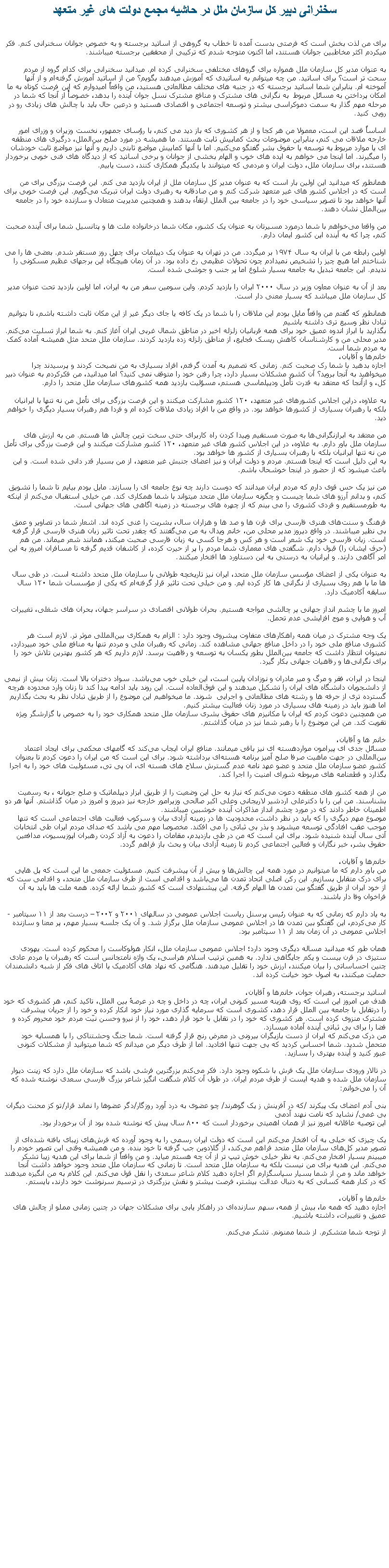 Text Box: سخنرانی دبير کل سازمان ملل در حاشيه مجمع دولت های غير متعهدبرای من لذت بخش است که فرصتی بدست آمده تا خطاب به گروهی از اساتید برجسته و به خصوص جوانان سخنرانی کنم. فکر میکردم اکثر مخاطبین جوانان هستند، اما اکنون متوجه شدم که ترکیبی‌ از محققین برجسته میباشند.به عنوان مدیر کل سازمان ملل همواره برای گروها‌ی مختلفی‌ سخنرانی کرده ام. میدانید سخنرانی‌ برای کدام گروه از مردم سحت تر است؟ برای اساتید. من چه میتوانم به اساتیدی که آموزش میدهند بگویم؟ من از اساتید آموزش گرفته‌ام و از آنها آموخته ام. بنابراین شما اساتید برجسته که در جنبه ‌های مختلف مطالعاتی هستید، من واقعاً امیدوارم که این فرصت کوتاه به ما امکان پرداختن به مسائل مربوط  به نگرانی ‌های مشترک و منافع مشترک نسل جوان آینده را بدهد، خصوصأٔ از آنجا که شما در مرحله مهم گذار به سمت دموکراسی بیشتر و توسعه اجتماعی و اقتصادی هستید و درعین حال باید با چالش‌ های زیادی رو در رویی کنید.

اساساً قصد این است، معمولا من هر کجا و از هر کشوری که باز دید می ‌کنم، با رؤسای جمهور، نخست وزیران و وزرای امور خارجه ملاقات می ‌کنم، بنابراین موضوعات بحث کمابیش ثابت هستند. ما همیشه در مورد صلح بین‌الملل، درگیری ‌های منطقه‌ ای یا موارد مربوط به توسعه یا حقوق بشر گفتگو می‌کنیم. اما با آنها کمابیش مواضع ثابتی داريم و آنها نیز مواضع ثابت خودشان را میگیرند. اما‌ اینجا می ‌خواهم به ایده‌ های خوب و الهام بخشی از جوانان و برخی‌ اساتید که از دیدگاه‌ های فنی‌ خوبی‌ برخوردار هستند، برای سازمان ملل، دولت ایران و مردمی که میتوانند با یکدیگر همکاری کنند، دست يابيم. همانطور که میدانید این اولین بار است که به عنوان مدیر کل سازمان ملل از ایران بازدید می‌ کنم. این فرصت بزرگی‌ برای من است که در اجلاس کشور‌ های غیر متعهد شرکت کنم و من صادقانه به رهبری دولت ایران تبریک می‌گویم. این فرصت خوبی‌ برای آنها خواهد بود تا تصویر سیاسی خود را در جامعه بین‌ الملل ارتقا‌ٔء بدهند و همچنین مدیریت متعادل و سازنده خود را در جامعه بین‌الملل نشان دهند.

من واقعا می‌خواهم با شما درمورد مسیرتان به عنوان یک کشور، مکان شما درخانواده ملت‌ ها و پتانسیل شما برای آینده صحبت کنم، چرا که به آینده این کشور ایمان دارم.

اولین رابطه من با ایران به سال ۱۹۷۴ بر میگردد. من در تهران به عنوان یک دیپلمات برای چهل روز مستقر شدم. بعضی ‌‌ها را می‌ شناختم اما هیچ چیز را تشخیص نميدادم چون تحولات عظیمی‌ رخ داده بود. در آن زمان هیچگاه این برجهای عظیم مسکونی را ندیدم. این جامعه تبدیل به جامعه بسیار شلوغ اما پر جنب و جوشی شده است.

بعد از آن به عنوان معاون وزیر در سال ۲۰۰۰ ایران را بازدید کردم. واین سومین سفر من به ایران، اما اولین بازدید تحت عنوان مدیر کل سازمان ملل میباشد که بسیار معنی‌ دار است.

همانطور که گفتم من واقعاً مایل بودم این ملاقات را با شما در یک کافه یا جای دیگر غیر از این مکان ثابت داشته باشم، تا بتوانیم تبادل نظر وسیع تری داشته باشیم بگذارید با ابراز اندوه عمیق خود برای همه قربانیان زلزله اخیر در مناطق شمال غربی ایران آغاز کنم. به شما ابراز تسلیت می‌کنم. مدیر محلی من و کارشناسان کاهش ریسک فجایع، از مناطق زلزله زده بازدید کردند. سازمان ملل متحد مثل همیشه آماده کمک به مردم شما است.خانم‌ها و آقایان،
اجازه بدهید با شما رک صحبت کنم. زمانی‌ که تصمیم به آمدن گرفتم، افراد بسیاری به من نصیحت کردند و پرسیدند چرا میخواهید به آنجا بروید؟ آن کشور مشکلات بسیار دارد، چرا رفتن خود را متوقف نمی کنید؟ اما میدانید، من فکرکردم به عنوان دبیر کل، و ازآنجا که معتقد به قدرت تأمل ودیپلماسی هستم، مسؤلیت بازدید همه کشور‌های سازمان ملل متحد را دارم.

به علاوه، دراین اجلاس کشور‌های غیر متعهد، ۱۲۰ کشور مشارکت میکنند و این فرصت بزرگی‌ برای تأمل من نه تنها با ایرانیان بلکه با رهبران بسیاری از کشور‌ها خواهد بود. در واقع من با افراد زیادی ملاقات کرده‌ ام و فردا هم رهبران بسیار دیگری را خواهم ديد.

من معتقد به ابرازنگرانی‌ها به صورت مستقیم وپیدا کردن راه کاربرای حتی سخت ‌ترین چالش ‌ها هستم. من به ارزش های سازمان ملل باور دارم. به علاوه، در این اجلاس کشور‌ های غیر متعهد، ۱۲۰ کشور مشارکت میکنند و این فرصت بزرگی‌ برای تأمل من نه تنها ایرانیان بلکه با رهبران بسیاری از کشور‌ ها خواهد بود. به این دلیل است که اینجا هستم. مردم و دولت ایران و نیز اعضای جنبش غیر متعهد، از من بسیار قدر دانی‌ شده است. و این باعث میشود که از حضور در اینجا خوشحال باشم.

من نیز یک حس قوی دارم که مردم ایران میدانند که دوست دارند چه نوع جامعه‌ ای را بسازند. مایل بودم بیایم تا شما را تشویق کنم، و بدانم آرزو های شما چیست و چگونه سازمان ملل متحد میتواند با شما همکاری کند. من خیلی‌ استقبال می‌کنم از اینکه به طورمستقیم و فردی کشوری را می بینم که از چهره‌ های برجسته در زمینه اگاهی های جهانی‌ است.

فرهنگ و سنت‌های هنری فارسی‌ برای قرن‌ ها و صد ها و هزاران سال، بشریت را غنی کرده اند. اشعار شما در تصاویر و عمق بی‌ نظیر میباشند. در واقع دیروز مدیر محلی من، خانم ویدال به من می‌گفتند که چقدر تحت تاثیر زبان هنری فارسی‌ قرار گرفته است. زبان فارسی خود یک شعر است و هر کس و هرجا کسی‌ به زبان فارسی صحبت میکند، همانند شعر میماند. من هم (حرف ایشان را) قبول دارم. شگفتی ‌های معماری شما مردم را پر از حیرت کرده، از کاشفان قدیم گرفته تا مسافران امروز به اين امر آگاهی دارند. و ایرانیان به درستی‌ به این دستاورد ها افتخار میکنند.

به عنوان یکی‌ از اعضای مؤسس سازمان ملل متحد، ایران نیز تاریخچه طولانی با سازمان ملل متحد داشته است. در طی‌ سال ها ما با هم روی بسیاری از نگرانی ‌‌ها کار کرده ایم. و من خیلی‌ تحت تاثیر قرار گرفته‌ام که یکی‌ از مؤسسات شما ۱۲۰ سال سابقه آکادمیک دارد.

امروز ما با چشم انداز جهانی‌ پر چالشی مواجه هستیم. بحران طولانی‌ اقتصادی در سراسر جهان، بحران های شغلی‌، تغییرات آب و هوایی و موج افزایشی‌ عدم تحمل.

یک وجه مشترک در میان همه راهکارهای متفاوت پیشروی وجود دارد : الزام به همکاری بین‌المللی موثر تر. لازم است هر کشوری منافع ملی‌ خود را در داخل منافع جهانی‌ مشاهده کند. زمانی‌ که رهبران ملی‌ و مردم تنها به منافع ملی‌ خود میپردازد، نمیتوان انتظار داشت که جامعه بین‌الملل بطور یکسان به توسعه و رفاهیت برسد. لازم داریم که هر کشور بهترین تلاش خود را برای نگرانی‌‌ها و رفاهیات جهانی‌ بکار گیرد.

اینجا در ایران، فقر و مرگ و میر مادران و نوزادان پایین است، این خیلی‌ خوب می‌باشد. سواد دختران بالا است. زنان بیش از نیمی از دانشجویان دانشگاه‌ های ایران را تشکیل میدهند و این فوق‌العاده است. این روند باید ادامه پیدا کند تا زنان وارد محدوده هرچه گسترده تری از حرفه ‌ها و رشته‌ های مطالعاتی و اجرايی  شوند. ما میخواهیم این موضوع را از طریق تبادل نظر به بحث بگذاریم اما هنوز باید در زمینه ‌های بسیاری در مورد زنان فعالیت بیشتر کنیم.من همچنین دعوت کردم که ایران با مکانیزم ‌های حقوق بشری سازمان ملل متحد همکاری خود را به خصوص با گزارشگر ویژه تقویت کند. من این موضوع را با رهبر شما نیز در میان گذاشتم.

خانم ‌ها و آقایان،
مسائل جدی ای پیرامون مواردهسته ای نیز باقی‌ میمانند. منافع ایران ایجاب می‌کند که گامهای محکمی برای ایجاد اعتماد بین‌المللی در جهت ماهیت صرفا صلح آمیز برنامه هسته‌ای برداشته شود. برای این است که من ایران را دعوت کردم تا بعنوان کشور عضو سازمان ملل متحد و عضو عهد نامه عدم گسترش سلاح‌ های هسته ای، ان پی‌ تی‌، مسئولیت‌ های خود را به اجرا بگذارد و قطعنامه ‌های مربوطه شورای امنیت را اجرا کند.

من از همه کشور های منطقه دعوت می‌کنم که نیاز به حل این وضعیت را از طریق ابزار دیپلماتیک و صلح جویانه ، به رسمیت بشناسند. من این را با دکترعلی‌ اردشیر لاریجانی وعلی‌ اکبر صالحی وزیرامور خارجه نیز دیروز و امروز در میان گذاشتم. آنها هر دو اطمینان خاطر دادند که در مورد چشم انداز مذاکرات آينده خوشبین میباشند. موصوع مهم ديگری را که بايد در نظر داشت، محدودیت ‌ها در زمینه آزادی بیان و سرکوب فعالیت‌ های اجتماعی است که تنها موجب عقب افتادگی توسعه میشوند و بذر بی ‌ثباتی را می افکند. مخصوصا مهم می ‌باشد که صدای مردم ایران طی‌ انتخابات آتی سال آینده شنیده شود. برای این است که من در طی‌ بازدیدم، مقامات را دعوت به آزاد کردن رهبران اپوزیسیون، مدافعین حقوق بشر، خبر نگاران و فعالین اجتماعی کردم تا زمینه آزادی بیان و بحث باز فراهم گردد.

خانم‌ها و آقایان،
من باور دارم که ما میتوانیم در مورد همه این چالش‌ها و بیش از آن پیشرفت کنیم. مسئولیت جمعی‌ ما این است که پل ‌هایی‌ برای درک متقابل بسازیم. این رکن اصلی‌ اتحاد تمدن ها می‌باشد و اقدامی است از طرف سازمان ملل متحد، و اقدامی ست که از خود ایران از طریق گفتگو بین تمدن ها الهام گرفته. این پیشنهادی است که کشور شما ارائه کرده. همه ملت ‌ها باید به آن فراخوان وفا دار باشند.

به یاد دارم که زمانی‌ که به عنوان رئیس پرسنل ریاست اجلاس عمومی‌ در سالهای ۲۰۰۱ و ۲۰۰۲ � درست بعد از ۱۱ سپتامبر - کار می‌کردم، این گفتگو بین تمدن ‌ها در اجلاس عمومی‌ سازمان ملل برگزار شد. و آن یک جلسه بسیار مهم، پر معنا و سازنده اجلاس عمومی‌ در آن زمان بعد از ۱۱ سپتامبر بود.

همان طور که میدانید مساله دیگری وجود دارد؛ اجلاس عمومی‌ سازمان ملل، انکار هولوکاست را محکوم کرده است. یهودی ستیزی در قرن بیست و یکم جایگاهی‌ ندارد. به همین ترتیب اسلام هراسی، یک واژه نامتجانس است که رهبران یا مردم عادی چنین احساساتی را بیان میکنند، ارزش خود را تقلیل میدهند. هنگامی که نهاد ‌های آکادمیک یا اتاق‌ های فکر از شبه دانشمندان حمایت میکنند، به اصول خود خیانت کرده اند.

اساتید برجسته، رهبران جوان، خانم‌ها و آقایان،
هدف من امروز این است که روی هزینه مسیر کنونی ایران، چه در داخل و چه در عرصهٔ بین الملل، تاکید کنم، هر کشوری که خود را درتقابل با جامعه بین الملل قرار دهد، کشوری است که سرمایه گذاری مورد نیاز خود انکار کرده و خود را از جریان پیشرفت مشترک منزوی کرده است. هر کشوری که خود را در تقابل با خود قرار دهد، خود را از نیرو وحسن نیّت مردم خود محروم کرده و فضا را برای بی‌ ثباتی آینده آماده ميسازد.
من درک می‌کنم که ایران از دست بازیگران بیرونی در معرض رنج قرار گرفته است. شما جنگ وحشتناکی را با همسایه خود متحمل شدید. شما احساس کردید که بی‌ جهت تنها افتادید. اما از طرف‌ دیگر من میدانم که شما میتوانید از مشکلات کنونی عبور کنید و آینده بهتری را بسازید.
در تالار ورودی سازمان ملل یک فرش با شکوه وجود دارد. فکر می‌کنم بزرگترین فرشی باشد که سازمان ملل دارد که زینت دیوار سازمان ملل شده و هدیه ایست از طرف مردم ایران. در طول آن کلام شگفت انگیز شاعر بزرگ فارسی‌ سعدی نوشته شده که آن را می‌خوانم:

بنی آدم اعضای یک پیکرند /که در آفرینش ز یک گوهرند/ چو عضوی به درد آورد روزگار/دگر عضوها را نماند قرار/تو کز محنت ديگران بی غمی/ نشايد که نامت نهند آدمی این توصیه عاقلانه امروز نيز از همان اهمیتی برخوردار است که ۸۰۰ سال پیش که نوشته شده بود از آن برخوردار بود.

یک چیزی که خیلی‌ به آن افتخار می‌کنم این است که دولت ایران رسمی‌ را به وجود آورده که فرش‌های زیبای بافته شده‌ای از تصویر مدیر کل‌های سازمان ملل متحد فراهم می‌کند، از گلادوين جب گرفته تا خود بنده. و من همیشه وقتی‌ این تصویر خودم را میبینم بسیار افتخار می‌کنم. به نظر خیلی‌ خوش تیپ تر از آن چه هستم میاید. و من واقعاً از شما برای این هدیه زیبا تشکر می‌کنم. این هدیه برای من نیست بلکه به سازمان ملل متحد است. تا زمانی‌ که سازمان ملل متحد وجود خواهد داشت آنجا خواهد ماند و من از شما بسیار سپاسگزارم اگر اجازه دهید کلام شاعر سعدی را نقل قول می‌کنم. این کلام به من انگیزه میدهند که در کنار همه کسانی‌ که به دنبال عدالت بیشتر، فرصت بیشتر و نقش بزرگتری در ترسیم سرنوشت خود دارند، بایستم.

خانم‌ها و آقایان،
اجازه دهید که همه ما، بیش از همه، سهم سازنده‌ای در راهکار یابی‌ برای مشکلات جهان در چنین زمانی‌ مملو از چالش های عمیق و تغییرات، داشته باشیم.

از توجه شما متشکرم. از شما ممنونم. تشکر می‌کنم. 