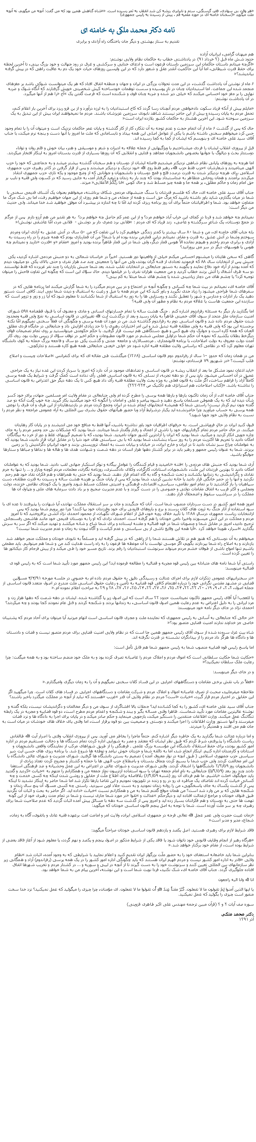 Text Box: �هر وقت بی سوادی، فقر، گرسنگی، ستم و نابرابری ريشه کن شد انقلاب به ثمر رسيده است.� �شاه گناهش همين بود که می گفت: آنچه من ميگويم، نه آنچه ملت ميگويد� (سخنان خامنه ای در حوزه علميه قم ، پيش از رسيدن به رئيس جمهوری)نامه دکتر محمد ملکی به خامنه ایتقديم به ستار بهشتی و ديگر جان باختگان راه آزادی و برابریهم ميهنان گرامی، ايرانيان آزاده
حدود شش ماه قبل (۲ خرداد ۹۱) در يادداشتی خطاب به حاکمان نظام ولايی نوشتم:
�اگرچه ميدانم داستان حاکمان اين سرزمين داستان فرعون است و ادعای خدايی و سرکشی و غرق در رود جهالت و خود بزرگ بينی، تا آخرين لحظه برای حفظ قدرت شيطانی، اما آيا اين حاکميت آنقدر عقل و شعور دارد که در اين واپسين روزهای حيات خود يک دم به عاقبت راهی که در پيش گرفته بيانديشد؟�

۶ ماه از نوشتن آن يادداشت گذشت، در اين مدت تحولات بزرگی در ايران و جهان و منطقه اتفاق افتاد که هر يک ميتوانست شوکی باشد بر مغزهای منجمد شده اين جماعت. اما استبداديان چنان در تارِ پوسيده و سست توهمات خودساخته کيش شخصيتی خويش گرفتارند که آنگاه شوک و ضربه نهايی را بر مغز خود احساس ميکنند که خيلی دير شده و ضربه چنان قوی و شکننده است که فرصت گفتن يک �آخ� را هم از آنها ميگيرد.
در آن يادداشت نوشتم:

�مايلم پيش از آنکه فرياد سکوت دادخواهی مردم آنچنان رسا گردد که کاخ استبداديان را به لرزه درآورد و از بن فرو ريزد برای آخرين بار اعلام کنم، تحمل مردم به پايان رسيده و بيش از اين حاضر نيستند شاهد نابودی سرزمين عزيزشان باشند. مردم ما نميخواهند ايران بيش از اين تبديل به يک سرزمين سوخته شود. اين آخرين هشدار به حاکمان کشور بلازده ايران است�

حال که پس از گذشت ۶ ماه از آن اتمام حجت و عدم توجه به آن تذکار، کار از کار گذشته و پايان عمر حاکمان نزديک است و ميتوان آن را با تمام وجود حس کرد ميخواهم سخنی داشته باشم با يکی از عوامل اصلی اين همه بيداد و نابسامانی که ملت ما امروز با آنها دست و پنجه نرم ميکند، با جناب آقای سيد علی خامنه ای و بنويسم که ايشان از کجا به کجا رسيده اند.

قبل از پيروزی انقلاب ايشان را فردی ميشناختيم با ويژگيهايی از جمله علاقه به ادبيات و شعر و موسيقی و هنر، بيان خوش و قلم روان و توانا، دوستدار بحث و ديالوگ با جوانها بخصوص دانشجويان مجاهد و فدايی و انقلابی که آن روزها بسياری از قدرت بدستان امروز به اينکار افتخار ميکردند.

اما هرچه به روزهای پايانی نظام شاهی نزديکتر ميشديم فاصله ايشان از دوستان و هم سخنان گذشته بيشتر ميشد و به جماعتی که خود را حزب الهی ميناميدند و شعارشان �حزب فقط حزب الله، رهبر فقط روح الله� بود نزديک و نزديکتر ميشدند و پس از قرار گرفتن در کادر رهبری حزب جمهوری اسلامی برای هرچه نزديکتر شدن به قدرت درصدد قلع و قمع دوستان و دانشجويان و جوانانی که از وضع موجود و يکه تازی حزب جمهوری انتقاد ميکردند برآمدند و همان روحانی متظاهر به ضداستبداد بودن که چند بار به زندان و تبعيد گرفتار آمد، به جايی رسيد که در کسوت ولیِ فقيه و نايب بر حق امام زمان و حاکم مطلق، بر همه جا و همه چيز مسلط شد و حال کوس �انا ربُّکُمُ الاَعلايی� ميزند.

جناب آقای سيد علی خامنه ای، حال که طلسم قدرتتان با سنگ جنبشهای مردمی شکاف برداشته، ميخواهم بعنوان يک آشنای قديمی سخنی با شما در ميان بگذارم، شايد باور داشته باشيد که مرگ حق است و همه از جمله، من و شما هم روزی از اين جهان خواهيم رفت، اما بی شک مرگ ما متفاوت خواهد بود. شما و اطرافيانتان حتماً برای آن روز برنامه ريزی کرده ايد امّا تا چه اندازه در پيشبرد آن موفق خواهيد شد خدا ميداند. ولی حديث من ديگر است:

نميدانم چه خواهد شد و فردا در کجای اين خراب آباد خواهم مرد؟ و از اين عمر کم حاصل چه خواهم برد؟  به هر تقدير من هم آرزو دارم  پس از مرگم  دز جمع دوستان، يک شاعرِ سرگشته و عاصی،  زند فرياد که ای مردم : �فلانی برد عمری دار بر دوشش -  فلانی مرد، امّا عاشقی نوشش!�

بله جناب آقای خامنه ای، من و شما ۸۰ سال بيشتر يا کمتر زندگی خواهيم کرد با اين تفاوت که من ۵۰ سال در آتش عشق به آزادی ايران ومردم سوختم وشما در آتش عشق به قدرت و مقام. نميدانم دراين قمارمن برنده بوده ام يا شما؟ من آن قماربازی بودم که همه چيزم را در راه رسيدن به آزادی و برابری مردم باختم و هيچم نمانده الاّ هوس قمار ديگر، ولی شما در اين قمار ظاهراً برنده بوديد و امروز �مقام� و �قدرت� داريد و نميدانم چه هوس يا هوسهای ديگر در سر می پرورانيد؟

گاهی که سخن هايتان را ميشنوم احساس ميکنم خيلی از واقعيتها دور هستيد. اخيراً در خراسان شمالی به دو جنبش مردمی اشاره کرديد، يکی جنبش پس از انتخابات سال ۸۸ که فرموديد تعدادی از فتنه گران بودند، ولی من آنها را جمعيتی چند صد هزار نفری و حتی بالای يکی دو ميليون ديدم که آمده بودند از آراء خود دفاع نمايند و بگويند به دستور جنابعالی در انتخابات تقلب شده. بعد شما جنبش بازاريان را چند نفر غربزده که فقط توانستند دو سه ظرف آشغال را آتش بزنند خطاب کرديد و من جمعيت هزاران نفری را در فيلمها ديدم. حال سؤال اين است که چگونه اين تفاوت فاحش را ميتوان توجيه کرد؟ يا چشم های من دچار زيادبينی شده يا چشم های شما مبتلا به کم بينی؟

آقای خامنه ای، نميدانم در بيت شما چه کسانی و چگونه آنچه در اجتماع و در بين مردم ميگذرد را به شما گزارش ميکنند اما برنامه هايی که در سفرهای شما طراحی ميشود را زياد جدی نگيريد و باور کنيد که اين مردم همه با ميل و رغبت به استقبال و ديدن شما نمی آيند. کافی است دستور دهيد يک بار ادارات و مدارس و شهر را تعطيل نکنند و روستايی ها را به زور به استقبال از شما نکشانند تا معلوم شود که آيا زر و زور و تزوير است که سازنده اين جمعيت هاست يا علاقه مردم به نظام و مظهر آن ولی فقيه؟

اما بگذاريد بار ديگر به مسئله رفراندوم اشاره کنم . جنگ هشت ساله با تمام خسارتهای انسانی و مادی و معنوی آن با قبول قطعنامه ۵۹۸ شورای امنيت سازمان ملل متحد از سوی آقای خمينی ظاهراً به پايان رسيد و بعد از درگذشت آيت الله تغييراتی در قانون اساسی به نفع ولی فقيه ومحدود شدن حقوق مردم داده شد و قانون اساسی دوم به رفراندوم گذاشته شد. من در مورد آن همه پرسی و چگونگی آن فعلاً سخنی نميگويم امّا نکته برجسته اين بود که ولی فقيه به ولی مطلقه فقيه تبديل شد و اين امر اختيارات رهبری را تا حد زيادی افزايش داد و جنابعالی در جايگاه فردی مطلق العنان که همه کاره است و جوابک وی هيچ کس و هيچ دستگاهی هم نيست قرار گرفتيد. با حکم حکومتی ميتوانستيد بر روی تمام تصميمات قوای ديگرخط بطلان بکشيد که نمونه آن حکم شما دراوايل مجلس ششم در مورد قانون مطبوعات و حکم اخير در توقف سؤال از رييس دولت بود. روی کار آمدن دولت معروف به دولت اصلاحات، با برنامه قانونمداری ـ مردمسالاری و جامعه  مدنی و گذشت يکی دو سال و فاجعه بزرگ حمله به کوی دانشگاه تهران معلوم کرد که در نظامی که براساس ولايت مطلقه فقيه اداره شود جز �ولی� يعنی جنابعالی همه هيچ کاره هستند و تدارکچی.

من در همان زمان که حدودِ ۱۰ سال از رفراندوم دوم قانون اساسی (۱۳۶۸) ميگذشت طی مقاله ای که برای کنفرانس �اصلاحات چيست و اصلاح طلب کيست؟� در شهريور ۷۹ فرستادم، نوشتم:

�بايد اذعان نمود مشکل ما بعد از انقلاب ريشه در قانون اساسی و تضادهای موجود در آن دارد که امروز با سرباز کردن اين غده نياز به يک جراحی عميق در آن احساس ميشود. بايد پس از دو دهه تجربه، از نسلی که به قانون اساسی فعلی رأی نداده است کمک گرفت و شرايط يک همه پرسی کاملاً آزاد را فراهم ساخت، اگر ملّت به قانون فعلی به ويژه بحث ولايت مطلقه فقيه رأی داد هيچ کس تا يک دهه ديگر حق اعتراض به قانون اساسی را نداشته باشد.� (کتاب اصلاحات، هم استراتژی هم تاکتيک ص ۲۲۳-۲۲۴)

جناب آقای خامنه ای، از آن زمان تاکنون بارها و بارها همه پرسی را مطرح کرده ام ولی جنابعالی در مقام ولايت امر مسلمين جهان، برای خود کسر شأن ديده ايد که به يک هموطن مسلمان پاسخ دهيد و شيوه پيامبر و علی و امامان را آنگونه که خود ميگفتيد بکار گيريد. چه خوب گفت آنکه دو صد گفته چون نيم کردار نيست! راستی شما که هميشه انتخابهای انجام شده در ايران وجمع کردن مردم در بازديدهايتان از اين طرف و آن طرف را نوعی همه پرسی به حساب میآوريد چرا حاضرنشده ايد يکبار درشرايط آزاد وبا حضور هیأتهای حقوق بشری بين المللی به آراء عمومی مراجعه و نظر مردم را نسبت به نظام ولايی خود جويا شويد؟

قبول کنيد ايران در حالِ فروپاشی است. به حرفهای اطرافيان خود باور نداشته باشيد، آنها فقط به منافع خود می انديشند و در پايان کار رهايتان ميکنند. در حال حاضر مردم تمام گرفتاريهای خود را ناشی از اعمال و رفتار وگفتار شما ميدانند. شما بوديد که مشکلات بی حد وحصر مردم را به جای چاره جويی انکار کرديد و میکنيد. شما بوديد که ايران را آزادترين کشور جهان ناميديد. شما بوديد، که با تصميم گيريهای غلط و دور از خرد به بيگانگان امکان داديد با تحريم ها اکثريت مردم را به روز سياه بنشانند، شما بوديد که با بی سياستی های خود دنيا را در مقابل ايران قرار داديد، شما بوديد که به عواملتان چراغ سبز نشان داديد تا در ايران و خارج ايران، در خيابان و بيابان دست به اعمال تروريستی بزنند و خون ايرانيانِ دگرانديش را بر زمين بريزند. شما به عنوان رئيس جمهور و رهبر بايد در برابر کشتار دهها هزار انسان در دهه شصت و شهادت هدی ها و هاله ها و نداها و صباها و ستارها جوابگو باشيد.

آری شما بوديد که جنبش های مردمی را �فتنه� ناميديد و قيام کنندگان را عوامل بيگانه و نوکر استکبار جهانی لقب داديد. شما بوديد که به عواملتان امکان داديد تا بهترين فرزندان اين ملّت، دانشجويان، استادان، کارگران، وکلای دادگستری، روزنامه نگاران، معلمان، مردم کوچه وبازار و � را تنها به جرم نقادی و دگرانديشی به زندانها بکشانند و تحت شکنجه و گاه به گاه اعدام قرار دهند. شما بوديد که حتی به همراهان و هم فکران نقاد خود هم رحم نکرديد و آنها را در حصر خانگی قرار داديد يا خانه نشين کرديد، شما بوديد که پس از پايان جنگ پر هزينه هشت ساله و رسيدن به قدرت مطلقه، دست سپاهيان را باز گذاشتيد تا بر تمام امور نظامی، سياسی، اقتصادی، فرهنگی و امنيتی مملکت مسلط شوند وامروز با يک کودتای نظامی خزنده، دولت ومجلس و اکثر قريب به اتفاق مقامات دولتی و خصوصی را در دست گيرند و با عدم مديريت صحيح و بر باد دادن سرمايه های ملی و چپاول آن ها مملکت را در سراشيب سقوط و اضمحلال قرار دهند.

امروز همه امور کشور در دست سرداران منصوب شما است. آنان که جنگيدند و جان بر سر استقلال مملکت نهادند، آيا شهادت را پذيرفتند تا عده ای با سوء استفاده از آثار جنگ به ثروت های کلان برسند و برج و باروهای قارونی برای خود وفرزندان خود بپا کنند؟ چرا دور برويم شما بوديد که پس ازانتخابات رياست جمهوری درسالِ ۱۳۸۸ با تأييد خلاف رويه خود، قبل از اعلام شورای نگهبان، از محمود احمدی نژاد آتشی برافروختيد که تا امروز مردم و مملکت در اين آتش ميسوزند واخيرا دامن خودتان را هم گرفته است. احمدی نژادی که او را به دوستان قديمی خود مانند هاشمی رفسنجانی ترجيح داديد، امروز در مقابل شما و منصوبان شما در قوه قضائيه و مقننه ايستاده و برای شما شاخ و شانه ميکشد و تهديد ميکند که اگر سر به سرش بگذاريد �اسرار، هويدا خواهد کرد�. آيا همه اين وقايع ناشی از بی سياستی و عدم کياست و آگاه نبودن به زمان و عدم مديريت شما نيست؟

ميخواهم به آن دوستانی که هنوز هم در تلاش هستند شما را از راهی که در پيش گرفته ايد و مسلماً به نابودی خودتان و مملکت منجر خواهد شد بازدارند و به اصلاح راه شما بپردازند بگويم، اگر موسی توانست با آن موعظه ها فرعون را به راه راست هدايت کند من و شما هم ميتوانيم. بايد مطمئن باشيم تنها امواج ناشی از طوفان خشم مردم ميتواند سرنوشت استبداديان را رقم بزند. تاريخ مسير خود را طی ميکند و از پيش فرجام کار ديکتاتور ها را تعيين کرده است.

راستی آيا شما نامه های متبادله بين رئيس قوه مجريه و قضائيه را مطالعه فرموده ايد؟ اين رئيس جمهور مورد تأييد شما است که به رئيس قوه ی قضائيه مينويسد:

�در سخنرانيهای عمومی تذکرات لازم برای اجرای عدالت و رسيدگی دقيق به حقوق مردم داده ام به خصوص در جلسه مورخه ۴/۴/۹۱ مسؤلين قضايی در مشهد مقدس نگرانی خود را درباره اهتمام کافی قوه قضاييه به تأمين و رعايت حقوق اساسی ملّت مندرج در اصول متعدد قانون اساسی از جمله اصول، ۲، ۳، ۶، ۹، ۱۹، ۲۰، ۲۲، ۲۳، ۲۴، ۲۵، ۲۶، ۲۷، ۳۲، ۳۴، ۳۵، ۳۶، ۳۷، ۳۸ و ۳۹ به صراحت اعلام نموده ام.�

يا للعجب! آيا آقای رئيس جمهور تاکنون نميدانست حدود ۳۳ سال است که اين اصول زير پا گذاشته شده. ايشان در دهه شصت که دهها هزار زن و مرد ايرانی را به دليل اعتراض به عدم رعايت همين اصول قانون اساسی، به زندانها بردند و شکنجه کردند و قتل عام نمودند کجا بودند و چه ميکردند؟ احمدی نژاد در جای ديگر نامه خود مينويسند:

�در حالی که جنابعالی به آسانی به رئيس جمهوری که نماينده ملت و مجری قانون اساسی است اتهام ميزنيد آيا ميتوان برای آحاد مردم که پشتيبان خاصی جز خداوند ندارند امنيت قضايی متصور بود؟�

شاه بيت غزل سروده شده از سوی آقای رئيس جمهور همين جا است که در نظام ولايی امنيت قضايی برای مردم متصور نيست و قضات و دادستان ها و دادگاه ها هرگز داد مردم را از بيدادگران نشسته در قدرت نگرفته اند.

اما پاسخ رئيس قوه قضاييه منصوب شما به رئيس جمهور شما هم قابل تأمل است:

�حکايت شما حکايت سلطانی است که اموال مردم و املاک مردم را غاصبانه تصرف کرده بود و به ملک خود منضم ساخته بود و به همه ميگفت: چرا رعايت ملک سلطان نميکنيد؟�

و در جای ديگر مينويسد:

�فعلاً در باب نقش برخی مقامات و دستگاههای اجرايی در اين فساد کلان سخنی نميگويم و آن را به زمان ديگری واميگذارم.�

ملاحظه ميفرماييد، صحبت از تصرف غاصبانه اموال و املاک مردم و شرکت مقامات و دستگاههای اجرايی در فساد های کلان است. چرا ميگوييد اگر اين حقايق در اختيار مردم قرار گيرد، �خيانت� است؟ مردم در نظام ولايی آن قدر �غريب� هستند که نبايد از آنچه در مملکت ميگذرد باخبر باشند؟

جناب آقای سيد علی خامنه ای، کشور را به کجا کشانده ايد؟ جملات بالا افشاگری از سوی من و ديگر مخالفان و دگرانديشان نيست، بلکه گفته و نوشته عاليترين مقامات مورد تأييد شماست. ظاهرا وقتی مساله بگير و ببند و شکنجه و اعدام مردم مطرح است، دو قوه قضاييه و مجريه در يک رابطه تنگاتنگ عمل ميکنند. وزارت اطلاعات منتقدين را دستگير ميکند، بازجويی مينمايد و حکم صادر ميکند و در پايان برای اجرا به دادگاه ها و نزد قضات ميفرستد و آنها دستور وزارت اطلاعات را اجرا ميکنند و دوستی و صميميت بين دو قوه برقرار است، اما وقتی پای خلاف های خودشان در ميان است به جان هم می افتند و همديگر را ميدرند.

و اما درباره عدالت شما بگذاريد به يک خاطره ديگر اشاره کنم. حتماً ماجرا را بخاطر می آوريد. پس از پيروزی انقلاب وقتی با اصرار آيت الله طالقانی رياست دانشگاه را پذيرفتم، شرط کردم که طبق نظر ايشان که معتقد و مصر به شورايی اداره کردن تمام دستگاه ها و دخالت مستقيم مردم در اداره امور کشور بودند، برای حفظ استقلال دانشگاه اين مؤسسه بزرگ علمی ـ فرهنگی را از طريق شوراهای مرکب از نمايندگان واقعی دانشجويان و استادان و کارمندان اداره کنيم. اينکار انجام شد، اما به ذائقه شما و حزبتان خوش نيامد و توطئه ها شروع شد. با برنامه ريزی های حسن آيت دبير سياسی حزب جمهوری اسلامی ( طبق آنچه در نوار معروف آمده ) تصميم به بستن دانشگاه ها گرفتيد. شورای مديريت و شورای عالی دانشگاه با اين امر مخالفت کردند ولی حزب شما با بسيج کردن چماق بدستان و باصطلاح حزب الهی ها با حمله و کشتار و مجروح کردن تعداد زيادی از دانشجويان روز ۳/۲/۵۹ دانشگاهها را اشغال کردند. وقتی شورای مديريت و شورای عالی در اعتراض به اين عمل وحشيانه و ضد فرهنگی استعفا دادند چند روز بعد (۵/۲/۵۹) جنابعالی به نام امام جمعه تهران با سوء استفاده ازتريبون نماز جمعه من و همکارانم را متهم به �خيانت� کرديد و گفتيد بايد جوابگوی �ملت� باشيم. ما هم فردای آن روز (شنبه ۶/۲/۵۹) بلافاصله برای اطلاع ملّت از حقايق و روشن شدن اينکه چه کسی خدمت و چه کسانی خيانت کرده اند تقاضای يک مناظره ی رو در رو و زنده در تلويزيون نموديم و اين تقاضا بارها تکرار شد اما شما حاضر به اينکار نشديد تا اينکه پس از گذشت يکسال به جای پاسخگويی، من را روانه زندان نموديد و به دست جلاد اوين سپرديد. راستی چه کسی مسؤل آن پنج سال زندان و شکنجه هايی که بر من وارد شد است؟ من همان موقع گفتم شما به من و همکارانم نسبت �خيانت� داده ايد. اگر حاضر به بحث و اثبات آن نگرديد طبق فتوای خودتان و مراجع ازعدالت افتاده ايد و ديگرحکم �عدالت و �تقوا� در مورد شما جاری نيست و شما در تمام مدت رهبری خود از اين گونه تهمت ها حتی به دوستان و هم فکرانتان بسيار زده ايد و امروز پس از گذشت سه دهه با مسائل پيش آمده اثبات گرديد که عدم صلاحيت شما برای رهبری چه بر سر ملّت آورده است. شما با توجه به اصل پنجم قانون اساسی خودتان که ميگويد:

�زمان غيبت حضرت ولی عصر عجل الله تعالی فرجه در جمهوری اسلامی ايران، ولايت امر و امامت امت برعهده فقيه عادل و باتقوی، آگاه به زمان، شجاع، مدير و مدبر است�

فاقد شرايط لازم برای رهبری هستيد. اصل يکصد و يازدهم قانون اساسی خودتان صراحتاً ميگويد:

�هرگاه رهبر از انجام وظايف قانونی خود ناتوان شود يا فاقد يکی از شرايط مذکور در اصول پنجم و يکصد و نهم گردد، يا معلوم شود از آغاز فاقد بعضی از شرايط بوده است، از مقام خود برکنار خواهد شد.�

بنابراين شما بايد خاضعانه استعفای خود را به حضور ملّت بزرگوار ايران تقديم کنيد و اعلام نماييد با شرايطی که به وجود آمده، اثبات شد �نظام ولايی� قادر به اداره امور کشور نيست و مردم فهيم ايران هستند که بايد چگونگی اداره امور کشور را در يک همه پرسی (رفراندوم) آزاد و همگانی زير نظر سازمانهای بين المللی تعيين کنند و سرنوشت خود را به دست گيرند تا از آنچه در ليبی و سوريه و � در کشتار مردم و تخريب شهرها اتفاق افتاده جلوگيری گردد. جناب آقای خامنه ای، شک نکنيد، فردا نوبت شما است و اين نوشته، آخرين پيام من به شما خواهد بود.

انا لله وانا اليه راجعون

يا ايها الذين آمنوا لِمَ تقولون ما لا تفعلون. کَبُرَ مقتاً عِندَ اللهِ أَن تقولوا ما لا تفعلون. ای مؤمنان، چرا چيزی را ميگوئيد که عمل نميکنيد؟ نزد خدا سخت منفور است چيزی را بگوئيد که عمل نميکنيد.

سوره صف آيات ۲ و ۳ (قرآن مبين ترجمه مهندس علی اکبر طاهری قزوينی)

دکتر محمد ملکی
آذر ۱۳۹۱ 