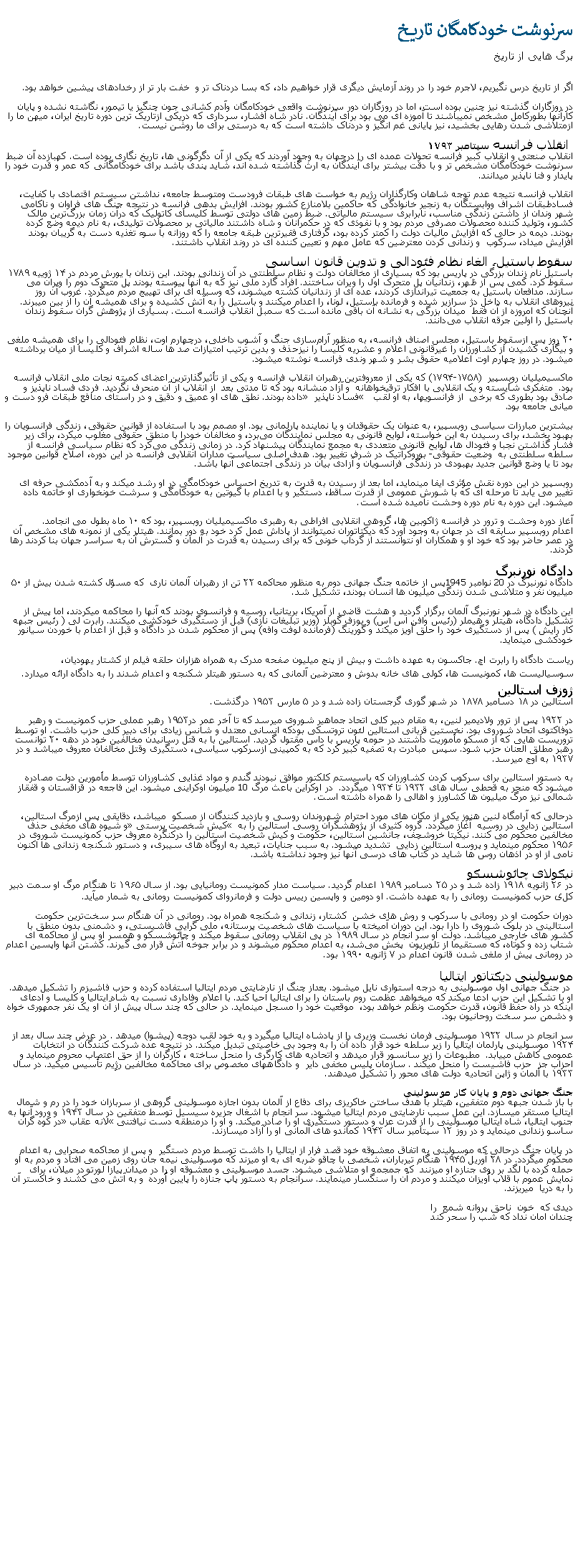 Text Box: سرنوشت خودکامگان تاريخبرگ هايی از تاريخ اگر از تاريخ درس نگيريم، لاجرم خود را در روند آزمايش ديگری قرار خواهيم داد، که بسا دردناک تر و  خفت بار تر از رخدادهای پيشين خواهد بود.در روزگاران گذشته نيز چنين بوده است، اما در روزگاران دور سرنوشت واقعی خودکامگان وآدم کشانی جون چنگيز يا تيمور، نگاشته نشده و پايان کارآنها بطورکامل مشخص نميباشند تا آموزه ای می بود برای آيندگان. نادر شاه افشار، سرداری که دريکی ازتاريک ترين دوره تاريخ ايران، ميهن ما را ازمتلاشی شدن رهايی بخشيد، نيز پايانی غم انگيز و دردناک داشته است که به درستی برای ما روشن نيست.  انقلاب فرانسه سپتامبر ۱۷۹۳ انقلاب صنعتی و انقلاب کبير فرانسه تحولات عمده ای را درجهان به وجود آوردند که يکی از آن دگرگونی ها، تاريخ نگاری بوده است. کهبازده آن ضبط سرنوشت خودکامگان مشخص تر و با دقت بيشتر برای آيندگان به ارث گذاشته شده اند، شايد پندی باشد برای خودکامگانی که عمر و قدرت خود را پايدار و فنا ناپذير ميدانند. انقلاب فرانسه نتیجه عدم توجه شاهان وکارگذاران رژيم به خواست های طبقات فرودست ومتوسط جامعه، نداشتن سیستم اقتصادی با ‌کفایت، فسادطبقات اشراف ووابستگان به زنجير خانوادگی که حاکمين بلامنازع کشور بودند. افزايش بدهی فرانسه در نتيجه جنگ های فراوان و ناکامی شهر وندان از داشتن زندگی مناسب، نابرابری سيستم مالیاتی. ضبط زمين های دولتی توسط کلیسای کاتولیک که درآن زمان بزرگ‌ترین مالک‌ کشور، وتوليد کننده محصولات مصرفی مردم بود و با نفوذی که در حکمرانان و شاه داشتند مالیاتی بر محصولات توليدی، به نام دیمه وضع کرده بودند. دیمه در حالی که افزایش مالیات دولت را کمتر کرده بود، گرفتاری فقیرترین طبقه جامعه را که روزانه با سوء تغذیه دست به گریبان بودند افزايش ميداد، سرکوب  و زندانی کردن معترضين که عامل مهم و تعيين کننده ای در روند انقلاب داشتند.سقوط باستیل، الغاء نظام فئودالی و تدوين قانون اساسیباستیل نام زندان بزرگی در پاریس بود که بسیاری از مخالفان دولت و نظام سلطنتی در آن زندانی بودند. این زندان با یورش مردم در ۱۴ ژوییه ۱۷۸۹ سقوط کرد. کمی پس از ظهر، زندانيان پل متحرک اول را ویران ساختند. افراد گارد ملی نيز که به آنها پيوسته بودند پل متحرک دوم را ویران می سازند. مدافعان باستیل به جمعیت تیراندازی کردند، عده ای از زندانيان کشته ميشوند، که وسيله ای برای تهييج مردم ميگردد. غروب آن روز نیروهای انقلاب به داخل دژ سرازیر شده و فرمانده باستیل، لونا، را اعدام ميکنند و باستیل را به آتش کشیده و برای همیشه آن را از بین ميبرند. آنچنان که امروزه از آن فقط  میدان بزرگی به نشانه آن باقی مانده است که سمبل انقلاب فرانسه است. بسیاری از پژوهش گران سقوط زندان باستیل را اولین جرقه انقلاب می‌دانند. ۲۰ روز پس ازسقوط باستیل، مجلس اصناف فرانسه، به منظور آرام‌سازی جنگ و آشوب داخلی، درچهارم اوت، نظام فئودالی را برای همیشه ملغی و بیگاری کشیدن از کشاورزان را غيرقانونی اعلام و عشریه کلیسا را نیزحذف و بدین ترتیب امتیازات صد ها ساله اشراف و کلیسا از میان برداشته ميشود. در روز چهارم اوت اعلامیه حقوق بشر و شهر وندی فرانسه نوشته ميشود. ماکسیمیلیان روبِسپیر  ‏(۱۷۹۴-۱۷۵۸) که یکی از معروفترین رهبران انقلاب فرانسه و یکی از تأثیرگذارترین اعضای کمیته نجات ملی انقلاب فرانسه بود.  متفکری شايسته و يک انقلابی با افکار ترقيخواهانه  و آزاد منشانه بود که تا مدتی بعد  از انقلاب از آن منحرف نگرديد. فردی فساد ناپذيز و صادق بود بطوری که برخی  از فرانسویها، به او لقب  � فساد ناپذیر � داده بودند. نطق‌ های او عمیق و دقیق و در راستای منافع طبقات فرو دست و ميانی جامعه بود. بيشترين مبارزات سیاسی روبسپیر، به عنوان یک حقوقدان و یا نماینده پارلمانی بود. او مصمم بود با استفاده از قوانین حقوقی، زندگی فرانسویان را بهبود بخشد، برای رسيدن به اين خواسته، لوایح قانونی به مجلس نمایندگان می‌برد، و مخالفان خودرا با منطق حقوقی مغلوب میکرد، برای زير فشار گذاشتن نجبا و فئودال ها، لوایح قانونی متعددی به مجمع نمايندگان پیشنهاد کرد. در زمانی زندگی می‌کرد که نظام سیاسی فرانسه از سلطه سلطنتی به  وضعیت حقوقی- بوروکراتیک در شرف تغییر بود. هدف اصلی سیاست‌ مداران انقلابی فرانسه در این دوره، اصلاح قوانین موجود بود تا یا وضع قوانین جدید بهبودی در زندگی فرانسویان و آزادی بيان در زندگی اجتماعی آنها باشد.روبسپير در اين دوره نقش مؤثری ايفا مينمايد، اما بعد از رسيدن به قدرت به تدريخ احساس خودکامگی در او رشد ميکند و به آدمکشی حرفه ای تغيير می يابد تا مرحله ای که با شورش عمومی از قدرت ساقط، دستگير و با اعدام با گيوتين به خودکامگی و سرشت خونخواری او خاتمه داده ميشود. اين دوره به نام دوره وحشت ناميده شده است. آغاز دوره وحشت و ترور در فرانسه ژاکوبین‌ ها، گروهی انقلابی افراطی به رهبری ماکسیمیلیان روبسپیر، بود که ۱۰ ماه بطول می‌ انجامد.اعدام روبسپير سابقه ای در جهان به وجود آورد که ديکتاتوران نميتوانند از پاداش عمل کرد خود به دور بمانند. هيتلر يکی از نمونه های مشخص آن در عصر حاضر بود که خود او و همکاران او نتوانستند از گرداب خونی که برای رسيدن به قدرت در آلمان و گسترش آن به سراسر جهان بنا کردند رها گردند. دادگاه نورنبرگدادگاه نورنبرگ در 20 نوامبر 1945پس از خاتمه جنگ جهانی دوم به منظور محاکمه ۲۲ تن از رهبران آلمان ناری  که مسؤل کشته شدن بیش از ۵۰ میلیون نفر و متلاشی شدن زندگی میلیون‌ ها انسان بودند، تشکیل شد.این دادگاه در شهر نورنبرگ آلمان برگزار گرديد و هشت قاضی از آمریکا، بریتانیا، روسیه و فرانسوی بودند که آنها را محاکمه ميکردند، اما پيش از تشکيل دادگاه، هيتلر و هيملر (رئیس وافن اس اس) و يوزف گوبلز (وزیر تبلیغات نازی) قبل از دستگیری خودکشی ميکنند. رابرت لی ( رئیس جبهه کار رایش ) پس از دستگیری خود را حلق‌ آویز ميکند و گورینگ (فرمانده لوفت وافه) پس از محکوم شدن در دادگاه و قبل از اعدام با خوردن سیانور خودکشی مينمايد.ریاست دادگاه را رابرت اچ. جاکسون به عهده داشت و بیش از پنج میلیون صفحه مدرک به همراه هزاران حلقه فیلم از کشتار يهوديان، سوسياليست ها، کمونيست ها، کولی های خانه بدوش و معترضين آلمانی که به دستور هيتلر شکنجه و اعدام شدند را به دادگاه ارائه ميدارد.ژوزف استالین استالين در ۱۸ دسامبر ۱۸۷۸ در شهر گوری گرجستان زاده شد و در ۵ مارس ۱۹۵۳ درگذشت.در ۱۹۲۲ پس از ترور ولاديمير لنين، به مقام دبير کلی اتحاد جماهير شوروی ميرسد که تا آخر عمر در۱۹۵۳ رهبر عملی حزب کمونیست و رهبر دوفاکتوی اتحاد شوروی بود. نخستين قربانی استالين لئون تروتسکی بودکه انسانی معتدل و شانس زيادی برای دبير کلی حزب داشت. او توسط تروريست هايی که از مسکو مأموريت داشتند در حومه پاريس با داس مقتول گرديد. استالين با به قتل رسانيدن مخالفين خود در دهه ۲۰ توانست رهبر مطلق العنان حزب شود. سپس  مبادرت به تصفیه کبیر کرد که به کمپینی ازسرکوب سیاسی، دستگیری وقتل مخالفان معروف ميباشد و در ۱۹۳۷ به اوج ميرسد.به دستور استالین برای سرکوب کردن کشاورزان که باسيستم کلکتور موافق نبودند گندم و مواد غذايی کشاورزان توسط مأمورين دولت مصادره ميشود که منجر به قحطی سال‌ های ۱۹۳۲ تا ۱۹۳۴ ميگردد.  در اوکراين باعث مرگ 10 ميليون اوکراينی ميشود. اين فاجعه در قزاقستان و قفقاز شمالی نيز مرگ ميليون ها کشاورز و اهالی را همراه داشته است.درحالی که آرامگاه لنين هنوز يکی از مکان های مورد احترام شهروندان روسی و بازديد کنندگان از مسکو  ميباشد، دقايقی پس ازمرگ استالين، استالين زدايی در روسيه  آغاز ميگردد. گروه کثيری از پژوهشگران روسی استالین را به � کیش شخصیت پرستی� و شیوه ‌های مخفی حذف مخالفین محکوم می‌ کنند. نیکیتا خروشچف، جانشین استالین، حکومت و کیش شخصیت استالین را درکنگره معروف حزب کمونیست شوروی در ۱۹۵۶ محکوم مينمايد و پروسه استالین زدایی  تشديد ميشود. به سبب جنایات، تبعيد به اروگاه های سيبری، و دستور شکنجه زندانی ها اکنون نامی از او در اذهان روس ها شايد در کتاب های درسی آنها نيز وجود نداشته باشد.نیکولای چائوشسکو در ۲۶ ژانویه ۱۹۱۸ زاده شد و در ۲۵ دسامبر ۱۹۸۹ اعدام گرديد. سیاست ‌مدار کمونیست رومانیایی بود. از سال ۱۹۶۵ تا هنگام مرگ او سمت دبیر کلی حزب کمونیست رومانی را به عهده داشت. او دومین و واپسین رییس دولت و فرمانروای کمونیست رومانی به شمار ميآيد.دوران حکومت او در رومانی با سرکوب و روش ‌های خشن  کشتار، زندانی و شکنجه همراه بود. رومانی در آن هنگام سر سخت‌ترین حکومت استالینی در بلوک شوروی را دارا بود. این دوران آمیخته با سیاست ‌های شخصیت ‌پرستانه، ملی‌ گرایی فاشيستی، و دشمنی بدون منطق با کشور های خارجی ميباشد. دولت او سر انجام در سال ۱۹۸۹ در پی انقلاب رومانی سقوط ميکند و چائوشسکو و همسر او پس از محاکمه ‌ای شتاب‌ زده و کوتاه، که مستقیما از تلویزیون  پخش می‌شد، به اعدام محکوم ميشوند و در برابر جوخه آتش قرار می گيرند. کشتن آنها واپسین اعدام در رومانی پیش از ملغی شدن قانون اعدام در ۷ ژانویه ۱۹۹۰ بود.موسولینی ديکتاتور ايتاليا در جنگ جهانی اول موسولينی به درجه استواری نایل ميشود. بعداز چنگ از نارضایتی مردم ایتالیا استفاده کرده و حزب فاشيزم را تشکیل ميدهد. او با تشکیل این حزب ادعا میکند که میخواهد عظمت روم باستان را برای ایتالیا احیا کند. با اعلام وفاداری نسبت به شاه ایتالیا و کلیسا و ادعای اینکه در راه حفظ قانون، قدرت حکومت ونظم خواهد بود،  موقعيت خود را مسجل مينمايد. در حالی که چند سال پیش از آن او یک نفر جمهوری خواه و دشمن سر سخت روحانیون بود.سر انجام در سال ۱۹۲۲ موسولینی فرمان نخست وزیری را از پادشاه ایتالیا ميگیرد و به خود لقب دوچه (پیشوا) ميدهد . در عرض چند سال بعد از ۱۹۲۴ موسولینی پارلمان ایتالیا را زير سلطه خود قرار داده آن را به وجود بی خاصیتی تبديل ميکند. در نتيجه عده شرکت کنندگان در انتخابات عمومی کاهش مييابد.  مطبوعات را زير سانسور قرار ميدهد و اتحادیه‌ های کارگری را منحل ساخته ، کارگران را از حق اعتصاب محروم مينمايد و احزاب جز  حزب فاشيست را منحل ميکند . سازمان پلیس مخفی دایر  و دادگاههای مخصوص برای محاکمه مخالفین رژِیم تأسیس ميکيد. در سال ۱۹۳۳ با آلمان و ژاپن اتحاديه دولت ‌های محور را تشکيل ميدهند.جنگ جهانی دوم و پایان کار موسولینی با باز شدن جبهه دوم متفقين، هیتلر با هدف ساختن خاکريزی برای دفاع از آلمان بدون اجازه موسولينی گروهی از سربازان خود را در رم و شمال ایتالیا مستقر ميسازد. اين عمل سبب نارضايتی مردم ایتالیا ميشود. سر انجام با اشغال جزیره سیسیل توسط متفقین در سال ۱۹۴۳ و ورود آنها به جنوب ایتالیا، شاه ایتالیا موسولینی را از قدرت عزل و دستور دستگیری او را صادر ميکند. و او را درمنطقه دست نیافتنی �لانه عقاب� در کوه گران ساسو زندانی مينمايد و در روز ۱۲ سپتامبر سال ۱۹۴۳ کماندو های آلمانی او را آزاد ميسازند.در پایان جنگ درحالی که موسولینی به اتفاق معشوقه‌ خود قصد فرار از ايتاليا را داشت توسط مردم دستگير  و پس از محاکمه صحرایی به اعدام محکوم ميگردد. در ۲۸ آوریل ۱۹۴۵ هنگام تیرباران، شخصی با چاقو ضربه ای به او ميزند که موسولینی نیمه جان روی زمین می افتاد و مردم به او حمله کرده با لگد بر روی جنازه او ميزنند  که جمجمه او متلاشی ميشود. جسد موسولینی و معشوقه او را در ميدان پیازا لورتو در میلان، برای نمایش عموم با قلاب آویزان ميکنند و مردم آن را سنگسار مينمايند. سرانجام به دستور پاپ جنازه را پایین آورده  و به آتش می کشند و خاکستر آن را به دریا  ميريزند. ديدی که  خون  ناحق پروانه شمع  راچندان امان نداد که شب را سحر کند  