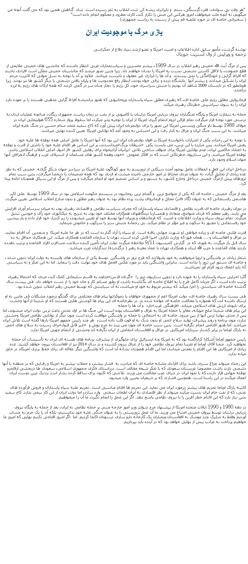 Text Box:  �هر وقت بی سوادی، فقر، گرسنگی، ستم  و نابرابری ريشه کن شد، انقلاب به ثمر رسيده است. شاه  گناهش همين بود که می گفت آنچه من ميگويم، نه آنچه ملت ميخواهد، امروز هرکس اين منش را تکرار کند، کاری مطرود و محکوم انجام داده است�( سخنرانی خامنه ای در حوزه علميه قم پيش از رسيدن به رياست جمهوری)بازی مرگ با موجوديت ايراننوشته گرشت، مأمور سابق اداره اطلاعات و امنيت امريکا و عضو ارشد بنياد دفاع از دمکراسی ترجمه و ويرايش از وال استريت جورنالپس از مرگ آيت الله خمينی رهبر انقلاب در سال 1989، بيشتر مفسرين و سياستمداران غربی انتظار داشتند که جانشين های خمينی علايمی از قطع خصومت، يا لااقل کاستن دشمنی نسبت به امريکا را نشان خواهند داد. زيرا چنين تصور ميشد که جانشينان خمينی ممکن است افرادی باشند که افراط گرايی و خودکامگی را نمی پسندند  و آن ها را ابزاری غير معقول و نادرست ميدانند. علاوه بر آن با توجه به نسل جوانی که اکثريت مردم ايران را تشکيل ميدادند و بيشتر آنها  دانشگاه ديده و ترقی خواه بودند، انتظار رفع محدوديت ها و پايان يافتن دشمنی با ديگر کشور ها نيز بودند. زيرا همانطور که در تابستان 2009 شاهد آن بوديم با جنبش سراسری خود، کل رژيم را دچار چنان سر در گمی کردند که همه ارکان های رژيم به لرزه درآمدند.فرمانروايی مطلق رژيم علی خامنه ای، که رهبری مطلق سپاه پاسداران وروحانيونی که هنوز درانديشه افراط گرايی مذهبی هستند را بر عهده دارد ايران را به سوی سراشيبی خطرناک رهبری ميکند. حمله به سفارت امريکا و پايگاه تفنگداران نيروی دريايی امريکا درلبنان با کاميونی پر از بمب در زمان رياست جمهوری ريگان، چنانچه عمليات لبنان به درستی مورد توجه قرار ميگرفت تمام قرائن لزوم انتقام گيری امريکا از ايران را توجيه پذير ميکرد، اما سقوط پرواز شماره 655 هواپيمايی ايران در جولای 1988 توسط ناو جنگی وينسنس امريکا اين تصور را برای دولتمردان ايران پيش آورد که کاخ سفيد متحد صدام حسين در جنگ عليه ايران ميباشد. به اين سبب جنگ ايران و عراق به کنار رفت و اين احساس به وجود آمد که توانايی امريکا تعيين کننده نهايی ميباشد. با توجه به اين رخداد، يکی از امتيازات ناخواسته امريکا در افواه دولتمردان ايران اين بود که آنها امريکا را عامل اصلی همه توطئه ها عليه خود ميدانستند، بر اين اساس هر اقدام عليه خود را ناشی از قدرت و توطئه �شيطان بزرگ� يعنی امريکا ميدانند. پس مبارزه با اين ترس، می بايست يکی از اصول اصلی انقلاب اسلامی باشد. �به اعتقاد حاکمين ايران، عدم توانايی امريکا برای متوقف ساختن تلاش  ايرانيان آزاديخواه برای رهايی کشور خود، وهمه کشور های مسلمان از استيلای غرب و فرهنگ انحرافی آنها� توطئه امريکا ميباشد. و اين سناريوی خطرناکی است که در افکار عمومی جهان اسلام وجود دارد.درداخل ايران اين فعل و انفعالات عامل بوجود آمدن سيکلی از تروريسم به صور کوناگون عليه امريکا در سراسر جهان شکل گرفته. خمينی که به نظر عده زيادی از تحليل گران، به عنوان مردی محتاط در امور خارجی ناميده ميشد، او فردی بود که همه تصميمات را شخصا ميگرفت، بدين سبب تمام ترورهای پيش ازمرگ خمينی درداخل وخارج کشور، به دستور و بر اساس تصميم خود او انجام ميگرفت و پس از مرگ او اين سيکل همچنان ادامه پيدا کرد.بعد از مرگ خمينی ، خامنه ای که يکی از متواضع ترين  و گمنام ترين روحانيون در سيستم حکومت اسلامی بود در سال 1989 توسط  علی اکبر هاشمی رفسنجانی که به عنوان (گاد فادر) محلل و فرمانروای پشت پرده نظام بود به عنوان رهبر مطلق و بدون منازع انقلاب اسلامی تعيين ميگردد.در دوران رهبری خامنه ای قدرت نظامی و اقتصادی سپاه پاسداران که مجری سياست نظامی و اقتصادی رهبری بود، به ميزان سرسام آوری افزايش می يابند. رهبر معطم که فردی متواضع، متعادل و همسازبا ديدگاههای همکاران مختلف خود بود، به تدريح به ديکتاتوری خود رأی و خودبين تبديل ميگردد. تمام نيروی سپاه و وزارت اطلاعات و امنيت  که فرماندهان و وزيران آنها توسط خود او تعيين ميشوند، را زير کنترل خود قرار داده و يار پيشين خود رفستجانی را مجبور به سکوت و غير مؤثر در نظام ميکند. بی رحمانه جنبش سبز را سرکوب و خاموش مينمايد.قدرت طلبی خامنه ای و زياده خواهی او شهرت جهانی يافته است. او سپاه را آزاد گذارده است که در هر جا عليه امريکا  و متحدين  آن اقدام نمايند. در عراق و افغانستان و .... همان طور که وزارت دارايی اخيرا فاش کرده است، تهران با سازمان القاعده همکاری ميکند. اين همکاری حداقل به ده سال قبل باز ميگردد. به طوری که در  گزارش کميسيون 9/11 ملاحظه ميگردد دولت ايران تأمين کننده سلامت مسافرت افراد القاعده و ترتيب دهنده بازديد های القاعده با حزب الله لبنان و همکاری تهران با عماد مغينه رهبر ( درگذشته) تندگرايان عرب ميباشد.شمار زيادی در واشنگتن و اروپا ميخواهند به خود بقبولانند که طرح ترور در واشنگتن  توسط يکی از سازمان های وابسته به دولت ايران تدوين شده ، و خامنه ای دستور اين ترور را نداده است. بنابراين واشنگتن بايد در مورد عکس العمل های خود نهايت دقت را بنمايد. اما نه اين تفکر و نه سياستی  که بايد اعمال شود الزام آور نميباشند.خداوند به قاسم سليمانی کمک کند، مردی که احتمالا رهبری �گردان قدس� گارد اجرايی سپاه پاسداران را به عهده دارد و تدوين سناريوی ترور را ترتيب داده است ، اگر جريان کامل طرح را به اطلاع خامنه ای نگذاشته باشد، او بطور مسلم کار و جان خود را از دست خواهد داد. طی بيست سال گذشته خامنه ای سياستی را اجرا ميکند که بيشتر مربوط به خود او ميباشد، نه آن سياستی که توسط خمينی رهبر انقلاب تدوين شده بود.طی بيست سال رهبری خامنه ای، دولت امريکا اعم از جمهوری خواهان يا دموکراتها پيام های مختلفی برای گفتگو درمورد مشکلات فی مابين به او ارسال داشته اند، که همواره با مخالفت خامنه ای مواجه شده ند. در نظرخامنه ای اين پيام ها کوشش هايی هستند که او شديدا از آنها وحشت دارد  و آن ها را حمله �فرهنگی غرب� برای نابودی ارزش های اسلامی ميداند.اين پيام های شديدا صلح جويانه، مغاير با حمله امريکا به عراق و افغانستان بوده است، اين جنگ ها در اول مدتی باعث ترس دولت ايران ميشوند، اما پس از مدتی نهايتا ترس آنها از بين ميرود. خامنه ای به احتمالی با حمله در واشنگتن موافقت کرده است چون ديگر از توانايی نظامی امريکا وحشتی ندارد، چون برنامه و روند پيشرفت توليد سلاح اتمی او بدون شک به او قوت قلب داده است،  هر چند رئيس جمهور امريکا بارها گفته است تلاش ايران برای رسيدن به سلاح های اتمی �غير قابل قبول� ميباشد. اما هنوز اقدامی انجام نگرفته است. بدين سبب خامنه ای چون می بيند نه جرج بوش و نه باراک اوباما در برابر کشتار سربازان امريکايی در عراق و افغانستان انتقامی از ايران نگرفته اند وحشتی از انتقام جويی امريکا ندارد.رئيس جمهور اوباما آشکارا کراراگفته بود که نه امريکا ونه ايسرائيل برای جلوگيری از پيشرفت برنامه های هسته ای ايران به تأسيسات آن حمله نخواهند کرد. ضمنا آقای اوباما او تقريبا تمام نيروی نظامی خود را از عراق بيرون کشيده و در سال 2014 نيز از افغانستان بيرون خواهد کشيد. عده زيادی از امريکايی ها اين اقدام را نعمتی ميدانند، اما اين اقدام همچنان نشانه آن است که واشنگين ديگر علاقه ای برای حفظ برتری امريکاد در خاور ميانه ندارد.اين رخداد ميتواند چراغ سبزی باشد برای افرادی مشابه خامنه ای که مبادرت به  فشار بيشتر، و حملات بيشتر به امريکا و رقبايی که در منطقه با آنها دشمنی دارند باشد، مخصوصا عربستان سعودی که با تفکر شيعه مخالف است. درراستای فکری جمهوری اسلامی، سعودی ها دربخشی ازقلمرو توطئه جهانی قرار دارند، که با نفوذ ايران در دنيای عرب مخالفت می ورزند. تلاشی که اکنون برای ساقط کردن بشار اسد نزديک ترين دوست ايران اعمال ميکنند در اين راستا است. همچنين فشاری که بر شيعيان بحرين وارد ميشود. کابينه باراک اوباما تحريم های بيشتر درمورد ايران می نمايد. اين تحريم ها اقدام مناسبی است. تحريم عليه سپاه پاسداران و فروش فرآورده های نفتی، که از نفت خام ايران بدست ميآيند ميتواند از نظر اقتصادی به ايران لطمات سختی  وارد سازد، اما دولت ايران از اين کار بيمی ندارد. کاخ سفيد بدين نياز دارد که اين اقدام خطر آفرين را با نيروی نظامی پاسخ دهد. اگر اين عمل را انجام نگيرد، ما آن را ميخواهيم.در دهه 1980 و 1990 ايالات متحده امريکا از پيشنهاد جرج شولتز وزير امور خارجه مبنی بر حمله نظامی به ايران، بعد از حمله به پايگاه نيروی دريايی درلبنان توسط پيروان خمينی امتناع می ورزيد. ما آن عمل تروريستی را به عنوان جنگی عليه خود ندانستيم، بلکه آن را يک جرم به حساب آورديم وفقط به شليک چند موشک به افغانستان وبمباران يک کارخانه دارو سازی درسودان اکتفا کرديم. اما  اگر امروز اقدامی نکنيم بهايی که امروز ما خواهيم پرداخت به مراتب بيش از بهايی خواهد بود که در آينده بايد بپردازيم.
