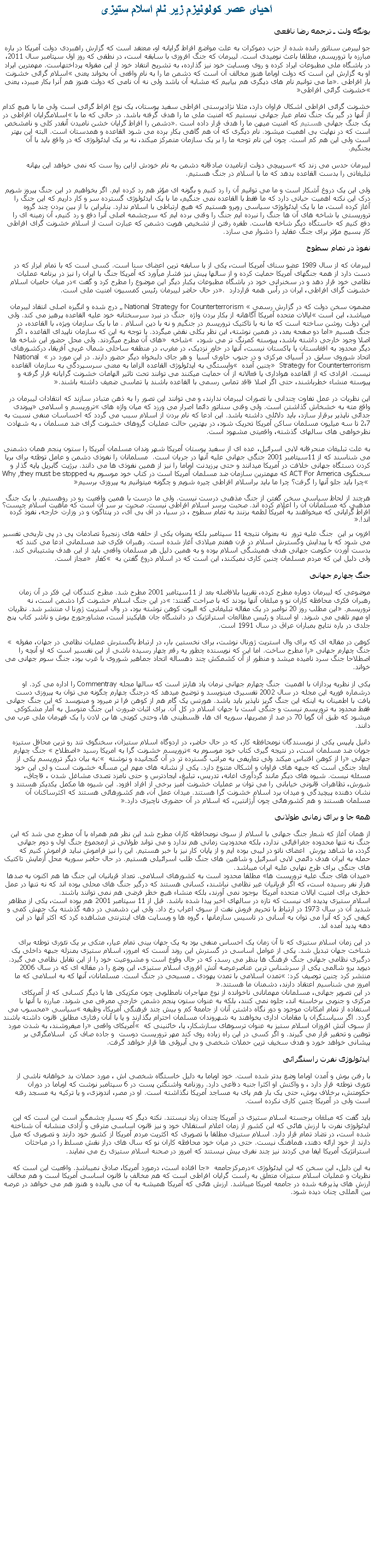 Text Box: احيای عصر کولونيزم زير نام اسلام ستيزییونگه ولت ـ ترجمه رضا نافعیجو ليبرمن سناتور رانده شده از حزب دموکرات به علت مواضع افراط گرايانه او، معتقد است که گزارش راهبردی دولت آمریکا در باره مبارزه با تروریسم، مطلقا باعث نومیدی است. لیبرمان که جنگ افروزی با سابقه است، در نطقی که روز اول سپتامبر سال 2011، در باشگاه ملی مطبوعات ايراد کرده و روی وبسایت خود نيز گذارده، به تشریح انتقاد خود از اين مقوله پرداختهاست. مهمترین ایراد او به گزارش این است که دولت اوباما هنوز مخالف آن است که دشمن ما را به نام واقعی آن بخواند یعنی �اسلام گرائی خشونت بار افراطی�. ما می توانیم نام های دیگری هم بیابیم که مشابه آن باشد ولی نه آن نامی که دولت هنوز هم آنرا بکار میبرد، یعنی �خشونت گرائی افراطی� خشونت گرائی افراطی اشکال فراوان دارد، مثلا نژادپرستی افراطی سفید پوستان، یک نوع افراط گرائی است ولی ما با هیچ کدام از آنها در گیر یک جنگ تمام عيار جهانی نیستیم که امنیت ملی ما را هدف گرفته باشد. در حالی که ما با �اسلامگرایان افراطی در یک جنگ جهانی هستیم که امنیت میهن ما را هدف قرار داده است�. دشمن را افراط گرایان خشن نامیدن آنقدر کلی و نامشخص است که در نهایت بی اهمیت میشود. نام دیگری که آن هم گاهی بکار برده می شود القاعده و همدستان است. البته این بهتر است ولی این هم کم است. چون این نام توجه ما را بر یک سازمان متمرکز میکند، نه بر یک ایدئولوژی که در واقع باید با آن بجنگیم.لیبرمان حدس می زند که �سرپیچی دولت ازنامیدن صادقانه دشمن به نام خودش ازاین روا ست که نمی خواهد این بهانه تبلیغاتی را بدست القاعده بدهد که ما با اسلام در جنگ هستیم.ولی این یک دروغ آشکار است و ما می توانیم آن را رد کنیم و بگونه ای مؤثر هم رد کرده ایم. اگر بخواهیم در این جنگ پیروز شویم درک این نکته اهمیت حیاتی دارد که ما فقط با القاعده نمی جنگیم، ما با یک ایدئولوژی گسترده سر و کار داریم که این جنگ را آغاز کرده است، ما با یک ایدئولوژی سیاسی روبرو هستیم که هیچ ارتباطی با اسلام ندارد. بنابراین با از بین بردن چند گروه تروریستی یا شاخه های آن ها جنگ را نبرده ایم جنگ را وقتی برده ایم که سرچشمه اصلی آنرا دفع و رد کنیم، آن زمینه ای را دفع کنیم که خاستگاه دیگر شاخه هاست. طفره رفتن از تشخیص هویت دشمن که عبارت است از اسلام خشونت گرای افراطی کار بسیج مؤثر برای جنگ عقاید را دشوار می سازد.نفوذ در تمام سطوحلیبرمان که از سال 1989 عضو سنای آمریکا است، یکی از با سابقه ترین اعضای سنا است. کسی است که با تمام ابزار که در دست دارد از همه جنگهای آمریکا حمایت کرده و از سالها پیش نیز فشار میآورد که آمریکا جنگ با ایران را نیز در برنامه عملیات نظامی خود قرار دهد و در سخنرانی خود در باشگاه مطبوعات یکبار دیگر این موضوع را مطرح کرد و گفت �در میان حامیان اسلام خشونت گرای افراطی، ایران در رأس همه قراردارد �. در حال حاضر لیبرمان رئیس کمسیون امنیت ملی است.مضمون سخن دولت که در گزارش رسمی � National Strategy for Counterterrorism � درج شده و انگیزه اصلی انتقاد لیبرمان ميباشد، این است �ایالات متحده آمریکا آگاهانه از بکار بردن واژه  جنگ در نبرد سرسختانه خود علیه القاعده پرهیز می کند. ولی این دولت روشن ساخته است که ما نه با تاکتیک تروریسم در جنگیم و نه با دین اسلام . ما با یک سازمان ویژه، با القاعده، در جنگ هسیم� اما دو صفحه بعد، در همین نوشته، این نظر بکلی نقض میگردد. با توجه به این که سازمان ناپیدای القاعده ، اگر اصلا وجود خارجی داشته باشد، پیوسته کمرنگ تر می شود، � شاخه � های آن مطرح میگردند. ولی محل حضور این شاخه ها دیگر محدود به افغانستان یا پاکستان نیست، آنها در خاور نزدیک، در مغرب، در منطقه ساحلی شمال غربی آفریقا، درکشورهای اتحاد شوروی سابق در آسیای مرکزی و در جنوب خاوری آسیا  و هر جای دلبخواه دیگر حضور دارند. در این مورد در � National Strategy for Counterterrorism � چنین آمده � وابستگی به ایدئولوژی القاعده الزاما به معنی سرسپردگی به سازمان القاعده نیست. افرادی که از القاعده هواداری یا فعالانه از آن حمایت میکنند می توانند تحت تاثیر الهامات خشونت گرایانه قرار گرفته و پیوسته منشاء خطرباشند، حتی اگر اصلا فاقد تماس رسمی با القاعده باشند یا تماسی ضعیف داشته باشند�.این نظریات در عمل تفاوت چندانی با تصورات لیبرمان ندارند، و می توانند این تصور را به ذهن متبادر سازند که انتقادات لیبرمان در واقع مته به خشخاش گذاشتن است. ولی وقتی سناتور دائما اصرار می ورزد که میان واژه های �تروریسم و اسلامی� پیوندی جدائی ناپذیر برقرار سازد، باید دلائلی داشته باشد. این ادعا که نام بردن از اسلام سبب می گردد که احساسات منفی نسبت به 2،7 تا سه میلیون مسلمان ساکن آمریکا تحریک شود، در بهترین حالت عملیات گروهای خشونت گرای ضد مسلمان ، به شهادت نظرخواهی های سالهای گذشته، واقعیتی مشهود است.به علت تبليغات منحرفانه لابی اسرائيل، عده ای از سفید پوستان آمریکا شهر وندان مسلمان آمریکا را ستون پنجم همان دشمنی می شناسند که از 11سپتامبر 2001 جنگی جهانی علیه آنها در جریان است.  مسلمانان را نفوذی دشمن و عامل توطئه برای برپا کردن دستگاه جهانی خلافت در آمریکا میدانند و حتی پرزیدنت اوباما را نیز از همین نفوذی ها می دانند. برژيت گابريل پایه گذار و سخنگوی For America ACT که مهمترین سازمان ضد مسلمان آمریکا است در کتاب خود موسوم بهWhy ,they must be stopped  �چرا باید جلو آنها را گرفت؟ چرا ما باید براسلام افراطی چیره شویم و چگونه میتوانیم به پیروزی برسیم�هرچند از لحاظ سیاسی سخن گفتن از جنگ مذهبی درست نیست. ولی ما درست با همین واقعيت رو در روهستیم. با یک جنگ مذهبی که مسلمانان آن را اعلام کرده اند. صحبت برسر اسلام افراطی نیست. صحبت بر سر آن است که ماهیت اسلام چیست؟ افراط گرایانی که میخواهند به آمریکا لطمه بزنند به تمام سطوح ، در سیا، در اف بی آی، در پنتاگون و در وزارت خارجه، نفوذ کرده اند!�.افزون بر این  جنگ علیه ترور  نه بعنوان نتیجه 11 سپتامبر بلکه بعنوان یکی از حلقه های زنجیرۀ تصادمات پی در پی تاریخی تفسیر می شود که با پیدایش وگسترش اسلام در قرن هفتم میلادی آغاز شده است. رهبران فکری ضد مسلمانی ادعا می کنند که بدست آوردن حکومت جهانی هدف همیشگی اسلام بوده و به همین دلیل هر مسلمان واقعی باید از این هدف پشتیبانی کند. ولی دلیل این که مردم مسلمان چنین کاری نمیکنند، این است که در اسلام دروغ گفتن به � کفار � مجاز است. جنگ چهارم جهانیموضوعی که لیبرمان دوباره مطرح کرده، تقریبا بلافاصله بعد از 11سپتامبر 2001 مطرح شد. مطرح کنندگان این فکر در آن زمان رهبران فکری محافظه کاران نو و مبلغان آنها بودند که با صراحت گفتند: �در این جنگ اسلام خشونت گرا دشمن است، نه تروریسم.� این مطلب روز 20 نوامبر در یک مقاله تبلیغاتی که الیوت کوهن نوشته بود، در وال استریت ژورنا ل منتشر شد. نظریات او مهم تلقی می شوند. او استاد و رئیس مطالعات استراتژیک در دانشگاه جان هاپکینز است، مشاورجورج بوش و ناشر کتاب پنج جلدی در باره نتایج بمباران عراق در سال 1991 است.کوهن در مقاله ای که برای وال استریت ژورنال نوشت، برای نخستین بار، در ارتباط باگسترش عملیات نظامی در جهان، مقوله � جنگ چهارم جهانی� را مطرح ساخت. اما این که نویسنده چطور به رقم چهار رسیده ناشی از این تفسیر است که او آنچه را اصطلاحا جنگ سرد نامیده میشد و منظور از آن کشمکش چند دهساله اتحاد جماهير شوروی با غرب بود، جنگ سوم جهانی می خواند.یکی از نظریه پردازان با اهمیت  جنگ چهارم جهانی نرمان پاد هارتز است که سالها مجله Commentray را اداره می کرد. او درشماره فوریه این مجله در سال 2002 تفسیری مينويسد و توضیح ميدهد که درجنگ چهارم چگونه می توان به پیروزی دست یافت با اطمينان به اینکه این جنگ گريز ناپذير باید باشد. هورتس یک گام هم از کوهن فرا تر ميرود و مينويسد که این جنگ جهانی فقط محدود به تروریسم نیست و جنگی است با جهان اسلام در کل آن. برای اثبات ضرورت این جنگ متوسل به آمار مشکوکی ميشود که طبق آن گویا 70 در صد از مصریها، سوریه ای ها، فلسطینی ها، وحتی کویتی ها بن لادن را یک قهرمان ملی عرب می دانند.دانیل پایپس یکی از نویسندگان نومحافظه کار، که در حال حاضر، در اردوگاه اسلام ستیزان، سخنگوی تند رو ترین محافل ستیزه جویان ضد مسلمان است، در نتيجه گيری کتاب خود موسوم به �تروریسم خشونت گرا به امریکا رسید� اصطلاح � جنگ چهارم جهانی� را از کوهن اقتباس ميکند ولی تعاریفی به مراتب گسترده تر در آن گنجانیده و نوشته :� به بیان دیگر تروریسم یکی از ابعاد جنگی است که جبهه های فراوان و اشکال متنوع دارد. یکی از نشانه های مهم این مسأله خشونت است و لی این خود مسئله نیست. شیوه های دیگر مانند گردآوری اعانه، تدریس، تبلیغ، ایجادترس و حتی نامزد تصدی مشاغل شدن ، قاچاق، شورش، تظاهرات قانونی خیابانی را می توان بر عملیات خشونت آمیز برخی از افراد افزود. این شیوه ها مکمل یکدیکر هستند و نشان دهنده پیچیدگی و میدان برد اسلام خشونت گرا هستند. میدان عمل آن، هم کشورهائی هستند که اکثرساکنان آن مسلمان هستند و هم کشورهائی چون آرژانتین، که اسلام در آن حضوری ناچیزی دارد�.همه جا و برای زمانی طولانیاز همان آغاز که شعار جنگ جهانی با اسلام از سوی نومحافظه کاران مطرح شد این نظر هم همراه با آن مطرح می شد که این جنگ نه تنها محدوده جغرافیائی ندارد، بلکه محدودیت زمانی هم ندارد و می تواند طولانی تر ازمجموع جنگ اول و دوم جهانی گردد، ما شاهد يورش  اعضای ناتو در لیبی بوده ايم و از پايان کار نيز با خبر هستيم. این را نیز فراموش نبايد فراموش کنیم که حمله به ايران هدف دائمی لابی اسرائيل و شاهين های جنگ طلب اسرائيلی هستيم. در حال حاضر سوريه محل آزمايش تاکتيک های جنگی برای طرح نهايی عليه ايران ميباشد.�میدان های جنگ علیه تروريست ها� مطلقا محدود است به کشورهای اسلامی. تعداد قربانیان این جنگ ها هم اکنون به صدها هزار نفر رسیده است، که اگر قربانیان غیر نظامی نباشند، کسانی هستند که درگیر جنگ های محلی بوده اند که نه تنها در عمل خطری برای امنیت ایالات متحده آمریکا  بوجود نمی آورند، بلکه منشاء هیچ خطر فرضی هم نمی توانند باشند.اسلام ستیزی پدیده ای نیست که تازه در سالهای اخیر پیدا شده باشد. قبل از 11 سپتامبر 2001 هم بوده است، یکی از مظاهر شدید آن در سال 1973 در ارتباط با تحريم فروش نفت از سوی اعراب رخ داد. ولی این دشمنی در دهه گذشته یک جهش کمی و کیفی کرد که آنرا می توان به آسانی در تاسیس سازمانها ، گروه ها و وبسایت های اینترنتی مشاهده کرد که اکثر آنها در این دهه پدید آمده اند.در این زمان اسلام ستیزی که تا آن زمان یک احساس منفی بود به یک جهان بینی تمام عیار، متکی بر یک تئوری توطئه برای شناخت جهان تبدیل شد. یکی از عوامل اساسی در گسترش این روند آنست که امروز، اسلام ستیزی بمنزله جبهه داخلی یک درگیری نظامی جهانی جنگ فرهنگ ها بنظر می رسد، که در حال وقوع است و مشروعیت خود را از این تقابل نظامی می گیرد. ديويد يرو شالمی یکی از سرشناس ترین عناصرعرصه آتش افروزی اسلام ستیزی، این وضع را در مقاله ای که در سال 2006 منتشر کرد چنین توصیف کرد: �تمدن اسلامی با تمدن یهودی ـ مسیحی در جنگ است. مسلمانان، آنها که به اسلامی که ما امروز می شناسیم اعتقاد دارند، دشمنان ما هستند.�در این تصویر جهانی، مسلمانان مهمانانی ناخوانده از نوع مهاجران نامطلوبی چون مکزیکی ها یا دیگر کسانی که از آمریکای مرکزی و جنوبی برخاسته اند، جلوه نمی کنند، بلکه به عنوان ستون پنجم دشمن خارجی معرفی می شوند. مبارزه با آنها با استفاده از تمام امکانات موجود و دور نگاه داشتن آنان از جامعۀ کم و بیش چند فرهنگی آمریکا، وظیفه �سیاسی� محسوب می گردد. اگر سیاستگران یا مقامات اداری بخواهند به شهروندان مسلمان احترام بگذارند و یا با آنان رفتاری مطابق قانون داشته باشند از سوی آتش افروزان اسلام ستیز به عنوان ترسوهای سازشکار، یا، خائنينی که � آمریکای واقعی� را میفروشند، به شدت مورد توهین و تحقیر قرار می گیرند. و اگر کسی در این راه زیاده روی کند مهر تروریست دوست  و جاده صاف کن  اسلامگرائی بر پیشانی خواهد خورد و هدف سخیف ترین حملات شخصی و بی آبروئی ها قرار خواهد گرفت.ایدئولوژی نفرت راستگرائی با رفتن بوش و آمدن اوباما وضع بدتر شده است. خود اوباما به دلیل خاستگاه شخصی اش ، مورد حملات بد خواهانه ناشی از تئوری توطئه قرار دارد ، و واکنش او اکثرا جنبه دفاعی دارد. روزنامه واشنگتن پست در 6 سپتامبر نوشت که اوباما در دوران حکومتش، برخلاف بوش، حتی یک بار هم پای به مساجد آمریکا نگذاشته است. او در مصر، اندونزی، و یا ترکیه به مسجد رفته است ولی در آمریکا چنین کاری نکرده است.باید گفت که مبلغان برجسته اسلام ستیزی در آمریکا چندان زیاد نیستند. نکته دیگر که بسیار چشمگیر است این است که این ایدئولوژی نفرت با ارزش هائی که این کشور از زمان اعلام استقلال خود و نیز قانون اساسی مترقی و آزادی منشانه آن شناخته شده است، در تضاد تمام قرار دارد. اسلام ستیزی مطلقا با تصویری که اکثریت مردم آمریکا از کشور خود دارند و تصویری که میل دارند از خود ارائه دهند، هماهنگ نیست. حتی در میان خود محافظه کاران نو که سال های دراز نقش مسلط را در مباحثات استراتژیک آمریکا ایفا می کردند نیز چند نفری بیش نیستند که امروز در صحنه اسلام ستیزی رخ می نمایند.به این دلیل، این سخن که این ایدئولوژی �درمرکزجامعه � جا افتاده است، درمورد آمریکا، صادق نميباشد. واقعیت این است که نظریات و عملیات اسلام ستیزان متعلق به راست گرایان افراطی است که هم مخالف با قانون اساسی آمریکا است و هم مخالف ارزش های پذیرفته شده در جامعه امريکا ميباشد. ارزش هائی که آمریکا همیشه به آن می بالیده و هنوز هم می خواهد در عرصه بین المللی چنان دیده شود. 