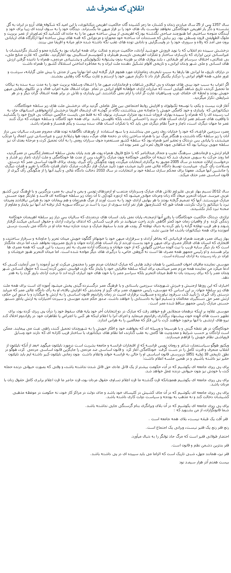 Text Box: انقلابی که منحرف شد سال 1357 پس از 25 سال مبارزه، زندان و کشتار، ما زجر کشيده گان حاکميت اهريمن ديکتاتوری، با اين اميد که شکوفه های آرزو در ايران به گل نشسته و دگر بار اهريمن خودکامگی نخواهد توانست بال های خود را بر فراز ميهن ما بگستراند. ديدگان خود را به سوی آينده ای زيبا برای خود و آيندگان متوجه ساختيم. اما هنوزچند صباحی نگذشته بود که اهريمنی از پيش ساخته ميهن ما را به جاده ای کشانيد که تصاويری از عصر بربريت و ملوک الطوايفی قرون وسطی بود. زير بنايی که مستندات آن ساخته خود محوران و مزدورانی که قصه های پيش ساخته آنها ازکارگاه های اربابانی برون می آمد که رفاه و سروری خود را در واپسگرايی و نادانی توده های عقب نگه داشته شده خاور ميانه و افريقا می بينند. درخشش سپيده دم انقلاب که با نويد فروزش خورشيد آزادی، حاکميت مردم و عدالت برای همه ايرانيان بود به يکباره محو و کشتار دگرانديشان با غيرانسانی ترين ابزاری که بازسازی ساختار و تفکرات اهريمنی نازيسم هيتلری و کمونيسم استالينی بود آغازگرديد. نظامی که غارت منابع ملی، بی عدالتی، اختلاف سرسام آور طبقاتی ، بلند پروازی های پر هزينه بدون پشتوانه تکنولوژيکی و پشتيبانی مردمی، همراه با ناديده گرفتن ارزش های انسانی و ملی شهر وندان ايرانی، و تاريخی اقوام تشکيل دهنده ملت ايران و به مخاطره انداختن استقلال کشور را همراه داشت در درازای تاريخ، ما ايرانی ها بارها به سبب نابخردی زمامداران مورد هجوم قرار گرفته ايم، اما نهايتا پس از مدتی يا بيش ملی گرايانه، سرشت و غرور ملی، همه اقوام ايرانی را درکنار يکديگر قرار داد تا دگربار ميهن خود را ازستم و غارت بيگانه گان رهايی بجشند.اگر اعراب به سبب خود بينی های موبدان و بی لياقتی شاهان و فرمانداران، ميهن ما را اشغال وسلطه بربريت خود را به مدت سه سده به نياکان ما تحميل کردند، تاريخ شاهد گويايی است که مبارزات آزادی خواهانه اقوام ايرانی در تمام  دوران اشغال عليه اعراب فعال و در تکاپوی رهايی ميهن حويش بودند و لحظه ای خلفای عرب وسپاهيان عارت گر آنان را آرام نمی گذاشتند. اين پايداری و تلاش در برابر همه اشغال گران ديگر و در هر شرايطی تکرار ميگرديد.آغاز قرت بيست و يکم، با توسعه تکنولوژی و افزايش روابط اجتماعی بين ملل عاملی گرديد برای درخشش ملت های زير سلطه خودکامگان. ديکتاتورانی که  پايداری و خود کامگی خويش را جاودانه می پنداشتند، ناگاه در گوشه ای ازشمال افريقا درخشش آزادیخواهی انسانهای جان به لب رسيده ای را که همراه با سپيده بهاری فروزان شده بود متزلزل ميسازد. پرتوی که نه فقط می بايست حاکمين ديدگان بی فروغ خود را بگشايند تا واقعيت های مسلم عصر آزادی انسان های دربند را احساس کنند، بلکه ناقوسی باشد  برای همه خود کامگان و سلطه جويان، که درک کنند عصر ما جهان ديگری است، ناچار و جبراً نظام ديگری می بايد که با تفکرات انسان های سده بيست و يکم همساز و همراه باشد.مصر، سرزمين فراعنه، که خود را خدايان روی زمين می پنداشتند و با سوء استفاده  از باورهای ناآگاهانه توده های محروم مصری، ساليان بس دراز آنان را زير سلطه نگاه داشتند، و هنگام مرگ نيز با همراه ساختن زنان در دخمه های مرگ، بدون هوا رذيلانه ترين و عيرانسانی ترين اعمال را مرتکب میشدند، با پايانی بس دردناک و تحقير آميز همراه بود که سلطه کشور مستعمره جوی سزاران رومی را به آنان تحميل کرد، و مرحله بعدی آن نيز سلطه جويی بريتانيا بود که شاهانی چون فاروق ثمره اين عصر بوده اند.قيام ارتش، و فرماندهی سرهنگ نجيب و جمال عبدالناصر که با خلع فاروق همراه بود، هر چند پايان بخش سلطه استعمار انگليس در مصرگرديد، اما روند حرکت به سويی منحرف شد که نتيجه آن حاکمی خودکامه چون مبارک را آفريد، پس از مدت ها خودکامگی و ملت آزاری ناچار زير فشار و درخواست ايالات متحده در سال 2005 مجبور به برگذاری انتخابات ميگردد، چون چگونگی رأی گيری روندی برلاف قانون اساسی مصر که درستی وسلامت رأی گيری  ميبايست توسط دادگاه عالی مصر تأييد ميشد، مورد تأييد مبارک قرار نگرفت، مبارک ناچار قضات دادگاه را تغيير و قضات ديگری را جانشين آنها ميکند. معهذا برای محکم سازی سلطه خود بر انتخابات، در سال 2010 دخالت دادگاه عالی و تأييد آنها را از چگونگی رأی گيری از قانون اساسی مصر حذف ميکند.سال 2012 نسيم بهار عربی عليرغم تلاش های مبارک وسرداران منتصب او ازمرزهای تونس و يمن و ليبی به مصر، بزرگترين و با فرهنگ ترين کشور عربی ميرسد. ميدان التحرير ميعاد گاه زنان ومردان جوانی ميشود که ازدوره کودکی تا آن زمان زير سلطه خودکامه ای فاسد و غارتگر چون حسنی مبارک میزيستند. آنها که تصميم گرفته بودند با هر بهايی آزادی خود را به دست آورند از مرگ همرزمان و هم پيمانان خود به هراس نيافتادند وميدان نبرد با ديکتاتور را ترک نکردند، همان طور که کشتارچهل هزار نفر آزاده سوری از نبرد با اسد در نبردگاه سوريه کنار نرفته اند آنها نيز پايدار و مقاوم از صحنه نبرد کنار نکشيدند.تراژدی دردناک حاکميت خودکامگان با رفتن آنها ازصحنه، پايان نمی يابد. انسان های دردمندی که ساليان بس دراز زير سلطه اهريمنان خودکامه زندگی کرده  و از واقعيات زمان خود کمتر آگاهی دارند راحت ميتوانند در دام فريب کسانی که ادعای برابری، آزادی و حقوق انسانی ميکنند گرفتار شوند و هر فريب توطئه گرانه را باور کرده به دنبال توطئه گر روند، هر چند با سقوط مبارک و ديدن جنازه نيمه جان او در دادگاه می بايست درسی آموزنده برای همه ديکتاتوران باشد، اما چنين نشد.بهار زيبای مصر، هرچند همراه قربانيانی که بخاطر آزادی و سرفرازی ميهن خود با خونهای گلگون خويش ميدان تحرير را جاودانه و سرفراز ساختند، و افتخاری که انسان های فداکار مصری برای ميهن و خود بدست آوردند از ياد انسان های آزاده جهان و تاريخ مصربرون نخواهد شد، اما دردی جانگداز است که بار ديگر سايه فريب با نيت آلوده ساختن گلهايی که از خون جوانان و رزمندگان آزاده مصری به ثمر رسيد، با اين فريب که همه مصری ها برابر هستند و او رئيس جمهور همه مصری ها است نه گروهی خاص، با درگيری های ديگر مواجه شده است. اما ميدان التحرير هنوز خروشان و غران در راه رسيدن به آزادی ايستاده است.مورسی نماينده مافيای اخوان المسلمين با همان ترفند هايی که مبارک انتخابات مردم مصر را مخدوش میکرد، او نيز آزموده را می آزمايد، کسی که ادعا ميکرد من نماينده همه مردم مصر ميباشم، برای اينکه سلطه مافيايی خود را پايدار نگه دارد، قوانينی تدوين کرده است که حقوق انسانی شهر وندان مصر را که برای رسيدن بآن نه فقط ميدان التحرير بلکه سراسر مصر را با خون های خود آبياری کرده اند تا درخت آزادی بارور گردد را به هدر دهد. اخباری که اين روزها ازجنبش و خيزش شهروندان سرزمين باستانی و با فرهنگ مصر درگسترده گيتی پخش ميشود آموزه ای است برای همه ملت های زير سلطه جهان. بر اين اساس که مورسی، رئیس جمهوری مصر برای گريز از وحشتی که افرايش يافته، او به رأی دادگاه عالی مصر که ميبايد درستی رأی گيری را تأييد کند، سرفرود نياورده و مسؤلیت برقراری امنیت در زمان رفراندوم قانون اساسی را به ارتش وا ميگذارد و با صدور این حکم، ارتش مصر حق دستگیری مخالفان و تسلیم آنها به دادستانی را خواهد داشت. صدور حکم جدید مورسی و سپردن اختیارات به ارتش یادآور دستور حسنی مبارک رئیس جمهور ساقط شده مصر است.مورسی علاوه بر اينکه درهمان منجلابی فرو خواهد رفت که مبارک در دو انتخابات آخر خود پايه های سقوط خود را درآن پی ريزی کرده بود، برای تطهير دست های آلوده خود، پيشنهاد برگذاری رفراندوم مينمايد و اجرای آنرا با اعلام اينکه هر کس با اعتراض يا تظاهرات خود در رفراندوم اخلال کند نيرو های ارتشی با آنها برخورد خواهند کرد، با اين فکر که مخالفين را به هراس اندازد. خودکامگان در هر نقطه گيتی و با هرسيما و وسيله ای که بخواهند خود و افکار خويش را به شهروندان تحميل کنند، راهی عبث می پيمايند. ممکن است آزادگان بر حسب شرايط و محدوديت ها گامی به عقب گذارند، اما نظام های ديکتاتوری با ساختار فريب کارانه ای که دارند خود وسايل فروپاشی نظام خويش را فراهم ميسازند. ويکتور هوگو سياستمدار، شاعر و رومان نويس فرانسه که از افتخارات فرانسه و جامعه بشريت است درمورد ناپلئون ميگويد �بعد از آنکه ناپلئون از انقلاب منحرف و قدرت کامل را در دست گرفت  خودکامگی آغاز کرد  و قانون اساسی ضد مردمی را جايگزين قانون اساسی مردمی  کرد، هوگو در نطق تاريخی 18 ژوئيه 1851 دربررسی قانون اساسی او را خائن به فرانسه خواند واعلام داشت  چون زمانی ناپلئون کبير داشته ايم بايد ناپلئون حقير نيز داشته باشيم. و در همين جلسه اعلام داشت: برای پی ریزی جامعه ای بکوشیم که در آن، حکومت بیشتر از یک قاتل عادی حق قاتل شدن نداشته باشد، و وقتی که بصورت حیوانی درنده حمله کند، با خودش نیز چون حیوانی درنده عمل خواهد شد.  

برای پی ريزی جامعه ای بکوشيم همچنانکه قرن گذشته ما قرن اعلام تساوی حقوق مردان بود، قرن حاضر ما قرن اعلام برابری کامل حقوق زنان با مردان باشد.برای پی ریزی جامعه ای بکوشیم که در آن جای کشیش در کلیسای خود باشد و جای دولت در مراکز کار خود، نه حکومت در موعظه مذهبی کشیشان دخالت کند و نه مذهب به بودجه و سیاست دولت کاری داشته باشد.

برای پی ریزی جامعه ای بکوشیم که در آن بلای ویرانگری بنام گرسنگی جایی نداشته باشد.
شما قانونگزاران، از من بشنوید که :

 فقر آفت یک طبقه نیست، بلای همه جامعه است .

رنج فقر رنج یک فقیر نیست، ویرانی یک اجتماع است. 

احتضار طولانی فقیر است که مرگ حاد توانگر را به دنبال میآورد. 

فقر بدترین دشمن نظم و قانون است.

فقر نیز، همانند جهل، شبی تاریک است که الزاما می باید سپیده ای در پی داشته باشد.بيست هفتم آذر هزار سيصد نود