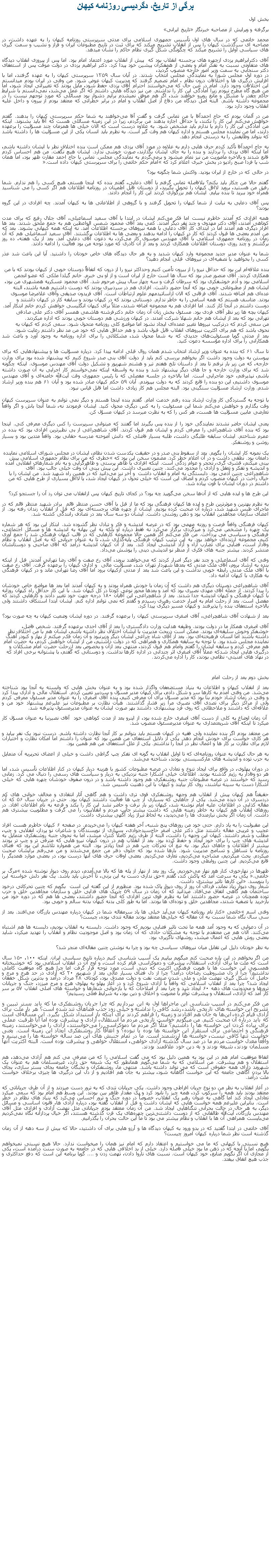Text Box: برگی از تاريخ، دگرديسی روزنامه کيهان بخش اولبرگرفته و ويرايش از مصاحبه خبرنگار �تاريخ ايرانی�محمد خاتمی که در سال های اول تأسيس جمهوری اسلامی برای مدتی سرپرستی روزنامه کیهان را به عهده داشت، در مصاحبه ای سرگذشت کیهان را پس از انقلاب تشریح ميکند که برای ثبت در تاریخ مطبوعات ایران و فراز و نشيب و سمت گیری های سیاسی اوايل را تشريح ميکند که چگونگی شکل گيری نظام حاکم را نشان ميدهد.آقای دکترابراهیم یزدی ازچهره ‌های برجسته انقلاب بود که  پيش از انقلاب مورد اعتماد امام بود. اما پس از پيروزی انقلاب دیدگاه ‌های متفاوتی نسبت به تفکر امام و بعضی از همفکران پيشين خود پیدا کرد. دکتر ابراهيم يزدی در دولت موقت پس از استعفای دکتر سنجابی به سمت وزير امور خارجه منصوب گرديد، در دوره اول مجلس شورا به نمايندگی مجلس انتخاب شدند. در آبان سال ۱۳۵۹ سرپرستی کیهان را به عهده گرفتند، اما با افزايش درگيری ها و اختلافات درون نظام ، امام تصمیم گرفتند که مدیریت کیهان عوض شود. من وقتی در ایران بودم میدانستم این اختلافات وجود دارد. امام در عین حال که می‌خواستند احترام آقای یزدی حفظ شود، مايل بودند که تغییراتی ایجاد شود، اما من هيچ گاه مطرح نبودم زيرا آمادگی این کار را نداشتم. من نيز دیدگاه‌ هایی داشتم که اگر عمل می‌شد، نمی‌دانستم با شرايط حاکم چقدر با مشکل و مانع روبرو خواهند شد، اگر هم موفق نميشدم برایم دشوار بود مسائلی که مورد توجهم نیست را در مجموعه داشته باشم. البته اصل دیدگاه من دفاع از اصل انقلاب و امام در برابر خطراتی که معتقد بودم از بیرون و داخل علیه انقلاب وجود دارد بود. من در آلمان بودم که حاج احمدآقا با من تماس گرفت و گفت آقا می‌خواهند به شما حکم سرپرستی کيهان را بدهند. گفتم خواهش می‌کنم این کار را نکنند، يا حداقل اجازه بدهند من برگردم، زيرا در این زمینه مسائلی هست که آقا باید بشنوند. اینکه من آمادگی این کار را دارم يا ندارم باید مشخص شود. به علاوه درست است که الان خیلی ‌ها همزمان چند مسؤلیت را برعهده دارند، اما من نماینده مجلس هستم و اداره کیهان هم وقت‌ گیر است. به نظرم باید انسان یکی از این مسؤلیت‌ ها را داشته باشد که بتواند وظایفش را به درستی انجام دهد. به حاج احمدآقا تأکید کردم حرف ‌هایی دارم به علاوه در مورد آقای یزدی هم ممکن است بنده اختلاف نظر با ایشان داشته باشم، اما اینکه آقای یزدی را بردارند و بنده را به جای ایشان بگذارند، صورت خوشی ندارد. ایشان هیچ نگفت. من هم احساس کردم قانع شدند و بالاخره ماموریت من نيز تمام ميشود و برمی‌گردم به نمایندگی مجلس. تماس با حاج احمد مقارن ظهر بود، اما‌‌ همان شب یا فردا صبح رادیو در بخش خبری اعلام کرد که �امام حکم خاتمی را برای سرپرستی کیهان داده است�. در حالی که در خارج از ایران بودید. واکنش شما چگونه بود؟ گفتم حالا من چکار بايد بکنم؟ بلافاصله تماس گرفتم با آقای دعایی، گفتم بنده که اینجا هستم، هیچ کسی را هم ندارم. شما رفیق من هستید، بروید لااقل کیهان را تحویل بگیرید، از دوستان قابل اطمینان در روزنامه اطلاعات هم اگر کسی را می ‌شناسید همراه خود ببرید تا بنده بیایم. ایشان هم بزرگواری کردند این کار را انجام دادند. پس آقای دعایی به نیابت از شما کیهان را تحویل گرفتند و با گروهی از اطلاعاتی ‌ها به کیهان آمدند. چه افرادی در این گروه بودند؟ همه افرادی که آمدند خاطرم نیست اما فکر می‌کنم ایشان در ابتدا با آقای سعید اسماعیلی، آقای جلال رفیع که برای مدت کوتاهی آمدند، آقای دکتر مهدوی و چند نفر دیگر آمدند. کمی بعد آقای محمود شمس ‌الواعظین هم به جمع ملحق شدند. بعد ‌ها افراد دیگری هم آمدند اما در ابتدای کار آقای دعایی با همه نیروهای برجسته اطلاعات آمد. نه اینکه همه کیهانی بشوند. بعد که من آمدم بعضی ‌ها قبول کردند که کار در کیهان را ادامه بدهند و بعضی‌ ها به اطلاعات برگشتند. آقای سعید اسماعیلی هم که آن زمان در روزنامه جمهوری اسلامی با آقای مهندس موسوی کار می‌کرد، به دعوت آقای دعایی آمد. بعد از یک هفته، ده روز برگشتم و چند روزی دوستان اطلاعات همکاری کردند و بعد از آن کادری که مورد توجه ‌من بود فعالیت را ادامه دادند. شما به عنوان مدیر جدید مجموعه وارد کیهان شدید و به هر حال دیدگاه ‌های خاص خودتان را داشتید. آیا این باعث شد عذر کسی را بخواهید یا تصفیه‌ای در نیروهای قبلی انجام دهید؟ بنده علاقه‌ام این بود که حداقل نیرو را از بیرون تأمین کنیم وحداکثر نیرو را از درون که اتفاقاً دوستان خوبی از کیهان بودند که با من همکاری کردند. آقای منصور صدر بود که سال ‌ها است خارج از ایران است و از او بی‌ خبرم. خانم گیلدا ملکی که عضو انجمن اسلامی بود و آدم خوشفکری بود که سرطان گرفت و سه چهار سال پیش مرحوم شد. آقای محمود عسکریه همشهری من بود، ایشان هم از مطبوعاتی خوبی بود که آنجا حضور داشت. افرادی هم در سردبیری بودند که دوست داشتیم همه باشند، البته عده‌ای هم اضافه شدند. آقای فرقانی که الان ازاساتيدمهم علوم ارتباطات است. آقای فریدون صدیقی وآقای غلامرضا موسوی بودند. متاسف هستم که همه اسامی را به خاطر ندارم. دوستانی بودند که در کیهان بودند و سابقه کار در کیهان داشتند و دوست داشتم در آنجا کار کنند. اما افرادی هم به مجموعه اضافه شدند، مثلاً برای کیهان انگلیسی خواهش کردم خانم ابتکار آمد. کیهان بچه ‌ها زیر نظر آقای فردی بود. مسئول بخش زنان آن زمان خانم دکترفرشته هاشمی همسر آقای دکتر علی صادقی تهرانی بود که بعد از ایشان هم خانم شهلا شرکت آمدند. در کیهان ورزشی هم دوستان خوبی بودند که اداره ميکردند.من سعی کردم که درترکیب نیرو‌ها تغییر عمده‌ای ایجاد نشود اما مواضع کلی روزنامه متحول شود. سعی کردم که کیهان به نحوی باشد که هم برای اکثریت نیروهای انقلاب قابل قبول باشد و هم حداقل‌ هایی که خود من مد نظر داشتم رعایت شود.بعد از مدتی گویا مسئولیت‌های جدیدی که به شما محول شد، مشکلاتی را برای اداره روزنامه به وجود آورد و باعث شد همکارانی را برای اداره مؤسسه دعوت کنید. تا سال ۶۱ که بنده به عنوان وزیر ارشاد انتخاب شدم‌‌ همان روال قبلی ادامه پیدا کرد. درباره مسؤلیت ‌ها و پیشنهادهایی که برای پیوستن به دولت وجود داشت اگر بخواهم بررسی کنم باید از دولت آقای بنی ‌صدر شروع کنیم که پیشنهاد شده بود برای وزارت خارجه، که من زیر بار نرفتم تا بعد از داستان تلخ هفتم تیر و هشتم شهریور و تشکیل دولت آقای مهندس موسوی. اینکه چگونه شد که برای وزارت خارجه و جا های دیگر پیشنهاد شد و بنده به واسطه اینکه نمی‌خواستم کار اجرایی به آن صورت داشته باشم، نپذیرفتم، خود ماجرایی است. اما بالاخره در جلسه مفصلی که با رئیس ‌جمهوری وقت آیت‌الله خامنه‌ای و آقای مهندس موسوی داشتیم، این دو بنده را قانع کردند که به دولت بپيوندم. آبان ۵۹ حکم کیهان صادر شده بود و آبان ۶۱ هم بنده وزیر ارشاد شدم. وزارت ارشاد مسؤلیت سنگینی بود. البته مجلس هم کار زیادی داشت اما قابل قیاس نبود. با توجه به گستردگی کار وزارت ارشاد بنده رفتم خدمت امام. گفتم بنده اینجا هستم و دیگر نمی ‌توانم به عنوان سرپرست کیهان وقت بگذارم و خواهش می‌کنم شما این مسئولیت را به کس دیگری محول کنید. ایشان فرمودند نه، شما آنجا باش و اگر واقعاً تعارضی مابین مسؤلیت‌ ها هست، هر کس را که به نظرت میرسد در کیهان مسؤل کن. یعنی ایشان حاضر نشدند نمایندگی خود را از بنده پس بگیرند اما گفتند که میتوانی سرپرست را کس دیگری معرفی کنی. اینجا بود که بنده آقای شاهچراغی را معرفی کردم و ایشان هم قبول کردند. آقای شاهچراغی از بی‌ نظیر‌ترین افرادی بود که بنده در عمرم شناختم. ایشان سابقه طلبگی داشت، طلبه بسیار فاضلی که دانش ‌آموخته مدرسه حقانی بود. واقعاً متدین بود و بسیار روشن و روشنفکر. یک نمونه کار ایشان را بگویم. بعد از سقوط بنی ‌صدر و در حقیقت یکدست شدن نظام، ایشان در مجلس شورای اسلامی نماینده دامغان بود. نطقی داشت و در آن اعلام خطر کرد. مضمون سخن این بود که �خطری که من برای نظام جمهوری اسلامی پیش ‌بینی میکنم، قشری‌ گری، تحجر و عوام‌ زدگی است. اینکه افرادی با ظاهر پرستی و ظاهرگرایی و به نام شعارهای انقلابی آمده و اندیشه و تفکر و تعقل و آزادی را محدود می‌کنند. چنین تعبیری داشت. این پیش ‌بینی آن وقت خیلی جالب بود. آقای شاهچراغی چنین آدمی بود. دلبستگی‌ به امام و انقلاب داشت  و آخر نيز می‌دانید که در همین راه شهید شد. من ایشان را با خیال راحت در کیهان منصوب کردم و انصاف این است که خیلی تحول در کیهان ایجاد شد، یا لااقل بسیاری از طرح‌ هایی که من داشتم در دوران ایشان با قوت پیاده شد. این طرح‌ ها و ایده ‌هایی که از آن‌ها سخن می‌گویید چه بود؟ در کجای تاریخ کیهان پس ازانقلاب می ‌توان رد آن را جستجو کرد؟ به نظرم بهترین و موثرترین ‌طرح و ايده ها کیهان فرهنگی بود که ما از قبل با آقای حسن منتظر قائم  برادر شهید منتظر قائم که در ماجرای طبس شهید شد، درباره آن صحبت کرده بودیم. ایشان از چهره ‌های برجسته‌ای بود که قبل از انقلاب زندان رفته بود. از اعضای سازمان مجاهدین انقلاب بود و ذهن روشنی داشت. ایشان دو سه سال بعد در تصادف رانندگی کشته شد. کیهان فرهنگی واقعاً فرصت و روزنه مهمی بود که در عرصه اندیشه و فکر و تبادل نظر گشوده شد. ابتکار این بود که هر شماره یک چهره را مشخص می‌کرد و میزگردی برگزار می‌کرد نه فقط درباره او بلکه به این بهانه به اندیشه ‌ها و مسائل اجتماعی، فرهنگی و سیاسی می‌ پرداخت. من فکر می‌کنم اگر همین حالا مجموعه کارهایی که در قالب کیهان فرهنگی شد را جمع ‌آوری کنیم، مجموعه ارزنده‌ای خواهد بود. به این ترتیب کیهان فرهنگی پایه‌گذاری شد، تا به عنوان جریانی که به اصل انقلاب و نظام وفادار است، فضایی برای تضارب آراء و آزاد اندیشی ایجاد کند. بعد از آن کیهان اندیشه درآمد که آقای صاحبی و دوستانشان منتشر کردند. بیشتر جنبه ‌های فکری از منظر نو اندیشی دینی را پوشش می‌داد. وقتی که آقای اسماعیلی و چند نفر دیگر اصرار کردند که می‌خواهند بروند، آقای رخ‌ صفت و آقای رضا تهرانی آمدند. قبل از اینکه بنده به ارشاد بروم، آقای ملک ‌مدنی که بعدها شهردار تهران شد، مسؤلیت مالی  و اداری کیهان را برعهده گرفت. آقای رخ ‌صفت با آقای ملک ‌‎مدنی رابطه خوبی نداشت و این باعث شد بعد از مدتی ازکیهان برود اما آقای رضا تهرانی ماند و در کیهان فرهنگی به هکاری‌ با کيهان ادامه داد. آقای شاهچراغی دوستان دیگری هم داشت که آن زمان با خودش همراه بودند و به کیهان آمدند اما بعد ‌ها مواضع خاص خودشان را پیدا کردند. از جمله آقای مهدی نصیری بود که آمد و بعد‌ها محور نوعی کودتا در کل کیهان شد. با این کار حداقل راه کیهان روزانه با کیهان فرهنگی و کیهان اندیشه جدا شدند. بعد از شاهچراغی، این آقایان ۱۸۰ درجه جهت خود تغییر دادند و کارهایی کردند که مفصل است. بعد از رحلت امام به اصرار خدمت رهبری رسیدم و گفتم که نمی‌ توانم اداره کنم. ایشان ابتدا استنکاف داشتند ولی بالاخره استعفای بنده را پذیرفتند و کیهان مسیر دیگری پیدا کرد. بعد از شهادت آقای شاهچراغی، آقای اصغری سرپرستی کیهان را برعهده گرفتند. در دوره ایشان وضعیت کیهان به چه صورت بود؟ آقای اصغری همکار ما در دولت بودند. وظیفه هدایت وزارت دادگستری را بعد از آقای احدی برعهده گرفتند. شخص فاضل، خوشفکر وخوش‌ سلیقه‌ای بودند. ممکن است دربحث مدیریت با ایشان اختلاف نظر داشته باشم، ایشان هم با من اختلاف نظر داشته باشند اما انسان فرهیخته‌ای بود. بعد از آقای شاه چراغی ایشان دیگر وزیرنبود و آن زمان فکر ميکنم از بهار و کبودر آهنگ نماینده مجلس شده بود. با توجه به سابقه همکاری و همراهی که در دولت داشتیم، من از ایشان خواهش کردم، به حضرت امام هم معرفی کردم و سابقه ایشان را گفتم وامام هم قبول کردند، منتهی بعد ازآن و بخصوص بعد ازرحلت حضرت امام مشکلات و درگیری ‌هایی ایجاد شدکه عملاً آقای اصغری اثر چندانی در اداره کارها نداشت. و دوستانی که گفتم، با پشتوانه برخی افراد که در نهاد های امنیتی- نظامی بودند، کار را اداره می‌کردند.بخش دوم بعد از رحلت امامبعد از انقلاب کیهان و اطلاعات به بنیاد مستضعفان واگذار شده بود و به عنوان بخش ‌هایی که وابسته به آنجا بود شناخته می‌شد. من وقتی آمدم به کار‌ها سر و شکل دادم، برای کیهان مدیر مسؤل و سردبیر تعیین کردم. استقلال مالی و اداری پیدا کرد و وقتی در زمان ارشاد خودم بنا بود که مدیر مسؤل برای آن معرفی کنیم، بنده آقای اصغری را به عنوان مدیر مسئول معرفی کردم ولی از مراکز دیگر برای تصدی آقای نصيری مرا زير فشار گذاشتند. هیأت نظارت بر مطبوعات نيز علیرغم پیشنهاد خود من و علاقه‌ای که داشتند و ملاحظاتی که روی فرد پیشنهادی داشتند بهر صورت ایشان به عنوان مدیرمسئول پذیرفته شد. آن زمان اوضاع به کلی از دست آقای اصغری خارج شده بود، از اينرو بعد از مدت کوتاهی خود  آقای نصیرنبا به عنوان مسؤل کار ميکرد تا اینکه آقای شریعتمداری به عنوان مدیرمسئول منصوب شد. من معتقد بودم اگر بنده نماینده ولی فقیه در کیهان هستم باید بتوانم بر کار آنجا نظارت داشته باشم. درست نبود یک نفر بیاید و هر کاری خواست برای خودش انجام دهد. یکی از دلایل استعفای من همین بود که عنوان را داشتم اما امکان نظارت و اختيارات لازم برای نظارت بر کار‌ ها و اعمال نظر در آنجا را نداشتم. یکی از علل استعفای من هم همین بود. به هر حال کیهان به عنوان روزنامه‌ای که تا اوایل انقلاب به گونه ای تفکر چپ گراطی داشت و خیلی از اعضای تحریریه آن متمایل به حزب توده و اندیشه ‌های مارکسیستی بودند، شناخته می‌شد. در دوران پهلوی، در واقع برای ایجاد تنوع و تعادل در عرصه مطبوعات کشور با هزينه دربار کیهان در کنار اطلاعات تأسيس شد، اما هر دو وفادار به رژیم گذشته بودند. اطلاعات خیلی آشکارا جنبه نزدیکی به دربار و سیاست ‌های رسمی را دنبال می ‌کرد. زمانی رسید که خواستند در عرصه مطبوعات جنبه روشنفکری هم وجود داشته باشد و در درون صفوف خودشان چهره ‌هایی که خیلی آشکارا دست به سینه نباشند، روی کار بیایند و کیهان با این ذهنیت تاسیس شد. حقیقتاً هم کیهان پیش از انقلاب هم وجهه روشنفکری قوی ‌تری داشت و هم گاهی آثار انتقادی و مخالف ‌خوانی ‌های کم ‌دردسری در آن دیده می‌شد. یکی از جاهایی که بسیاری از چپ ‌ها فعاليت داشتند کیهان بود. حتی در جریان سال ۵۶ که آن مقاله کذایی در اطلاعات علیه امام نوشته شد، کیهان زیر بار نرفت و حاضر نشد این کار را بکند و قرعه به نام اطلاعات افتاد. در روزهای انقلاب هم کیهان به خاطر زمینه ‌هایی که داشت بیشتر جانب مردم و انقلابیون را می ‌گرفت و مطلوبیت بیشتری هم داشت. آن زمان اگر بخش نیازمندی ‌ها را می‌دیدید، به لحاظ تیراژ زياد آگهی بيشتری داشت. این مقبولیت را به ياد دارم. حتی خود من روزهای پنج‌ شنبه، آخر هفته کیهان را می‌خریدم. در صفحه ۶ کیهان خاطرم هست افراد عجیب و غریبی مقاله داشتند مثل دکتر علی ‌اصغر حاج‌سیدجوادی، بسیاری از نویسندگان و شاعران نو ‌پرداز، انقلابی و چپ، مطلب و شعر داشتند. کیهان این وجهه را داشت، البته از طرف رژیم کاملاً کنترل‌ ميشد، اما به نحوی جنبه روشنفکری متمایل به اندیشه ‌های چپ را برای خود ایجاد و حفظ کرده بود. بعد از انقلاب هم در درون کیهان نیرو هایی که مترقی ‌تر و چپ تر بودند بیشتر از اطلاعات و جاهای دیگر بود. به تبع آن تحرکات چپ هم در آنجا زیاد‌تر بود. البته من همواره تلاشم این بود که فضای روزنامه با تساهل و تسامح مدیریت شود. بار‌ها شده بود که جلوی دفتر من جمع می‌شدند و من می‌رفتم برایشان صحبت میکردم. بحث ميکرديم، مشاجره می‌کردیم، تعارف می‌کردیم. بعضی اوقات حرف ‌های آنها درست بود، در بعضی موارد همدیگر را قانع می‌کردیم. اين چنین روابطی وجود داشت. ظهر‌ها در نهارخوری کنار هم نهار می‌خوردیم. یک روز بعد از نهار از پله ‌ها که بالا می‌آمدم، دیدم روی دیوار نوشته شده �مرگ بر خاتمی�. یکی به سرعت آمد که پاکش کند، گفتم �حق نداری دست به این بزنی، تا آخرش باید باشد. یک نفر دلش خواسته این را بنویسد.� این کار‌ها تاثیر بیشتری داشت. شعار روی ديوار زياد نماند، فردای آن روز از روی ديوار پاک شده بود. منظورم از اين گفته اين است  بگویم که چنین تحرکاتی درخود ساختمان هم گاهی اتفاق می‌افتاد. میدانید که آن زمان در سال ۵۹ چریک ‌های فدایی خلق و سازمان مجاهدین خلق و حزب توده همچنان در عرصه حضور داشتند اما به نظرم قوی ‌ترین افرادی که آنجا حضور داشتند، بعضی ‌ها هم که در دوره خود من بازخرید یا تصفیه شدند، مجاهدین خلق و توده‌ای ‌ها بودند. اما به طور کلی بدنه کیهان بدنه سالم و خوبی بود. وقتی اسم �خاتمی� کنار نام روزنامه کیهان می‌آید خیلی ‌ها یاد سرمقاله شما در کیهان درباره مهندس بازرگان می‌افتند. بعد از سی سال نگاه شما نسبت به آن مقاله که خیلی‌ها معتقد بودند مقاله تندی بوده، چیست؟ در آن دعوایی که به وجود آمد همه ما تحت تاثیر فضایی بودیم که وجود داشت. دلبسته به انقلاب بودیم، دلبسته ها هم اشتباه می‌کنند. الان هم من معتقدم با توجه به مشکلات حادی که آن زمان بود و اصل موجودیت نظام و انقلاب را تهدید میکرد، شاید بعضی روش‌ هايی که اعمال ميشد، روشهای ناگزیری بود. به نظر خودتان دلیل این تقابل میان نیروهای سیاسی چه بود و چرا به نوشتن چنین مقاله‌ای منجر شد؟ من اگر بخواهم در این باره صحبت کنم میگویم بیاییم یک آسیب‌ شناسی کنیم درباره تاریخ سیاسی ایران. اینکه ۱۰۰، ۱۵۰ سال است که ملت ما برای آزادی، استقلال، پیشرفت و دموکراسی قیام کرده است، و اوج آن در انقلاب اسلامی بود که خوشبختانه همسویی این خواست ‌ها با هویت فرهنگی اکثریت که دینی است، مورد توجه قرار گرفت اما چرا هیچ‌ گاه موفقیت کاملی نداشتیم؟ چرا از دل مشروطیت رضاخان درآمد؟ چرا از دل فضای بسیار عالی بعد از شهریور ۲۰ که آزادی در حد هرج و مرج و حاصل آن شکل ‌گیری نهضت ملی و ملی شدن صنعت نفت و دولت مصدق بود، کودتای ۲۸ مرداد درآمد و بد‌ترین شکل خفقان ایجاد شد؟ چرا بعد از انقلاب اسلامی که واقعاً با آزادی شروع کرد و در آغاز پهلو به‌ پهلوی هرج و مرج ميززد، جنگ و جریانات ترور‌ها و محدودیت‌ های دهه ۶۰ ایجاد شد و چرا بعد از اصلاحات که با بازخوانی شعار‌ها و خواسته‌ های اصلی انقلاب ۵۷ بر سر کار آمد که آزادی، استقلال و پیشرفت توأم با معنویت و اخلاق و دین بود، به شرایط فعلی رسیدیم؟من فکر می‌کنم در آسیب ‌شناسی این ماجرا‌ها اول به این بپردازیم که چرا جریان روشنفکری ما که باید بستر تبیین و تشریح این خواسته ‌های تاریخی باشد، رشد کافی را نداشته و خیلی زود جذب فضاهای تند شده است؟ هر بار ملت برای آزادی قیام کرده، این‌ها به جان هم افتادند و زمینه را فراهم کردند برای اینکه باز استبداد شکل بگیرد. این مسآله‌ای است که باید درباره آن صحبت کنیم. من میگویم خواست تاریخی مردم ما استقلال، آزادی و پیشرفت بوده اما آیا ظرفیت عملی برای پیاده کردن این خواسته‌ ها را داشتیم؟ مثلاً اگر مردم ما دموکراسی را می‌خواستند، آزادی را می‌خواستند، زمینه فرهنگی و اجتماعی برای استقرار این خواسته ‌ها بوده یا نبوده؟ و اتفاقاً کار روشنفکری ایجاد این زمینه است. یعنی خواست تنها کافی نیست، خواسته‌ ها ارزشمند است. ما در تمام جنبش‌ های این صد ساله خواسته ‌ها را می‌بینیم و واقعاً معدل خواست مردم ما در صد سال گذشته آزادی‌ خواهی، استقلال ‌خواهی و پیشرفت بوده است. البته اکثریت آنها مسلمان بودند، شیعه بودند و به دین خود علاقمند بودند.اتفاقا موفقيت امام هم در اين بود به همين دليل بود که می گفت اسلامی را که من معرفی می کنم هم آزادی می‌دهد، هم استقلال و هم پیشرفت. من اسلامی که به شما می‌گویم همانطور که یک شیعه حق دارد، غیرمسلمان هم به عنوان یک شهروند دارای همه حقوقی است که می ‌تواند داشته باشد. منتهی ما، روشنفکران و نخبگان جامعه بجای بستر سازی، بجای بالا بردن آگاهی جامعه که این خواست آگاهانه شود، بیشتر به جان هم افتادیم و از دل این درگیری‌ ها چیزی برخلاف خواست ملت درآمد.در آغاز انقلاب به نظر من دو نوع جریان افراطی وجود داشت. یکی جریانات تندی که به ترور دست میزدند و از آن طرف جریاناتی که معتقد بودند باید همه را سرکوب کرد، همه چیز را نابود کرد و یک مقدار ظاهر بین بودند. این وسط هم امام بود که سعی میکرد تعادلی ایجاد کند اما گاهی به عنوان رهبر یک انقلاب، خصوصاً در دوره جنگ و ترور احساس می‌کرد که بنیاد های نظام در خطر است. بنابراین علیرغم همه خواست ‌هایی که ایشان داشت و قبل از انقلاب گفته بود، درباره آزادی ‌ها، قانون اساسی و مسائل دیگر، به هر حال در حالت بحرانی تنگناهایی ایجاد شد. من آن زمان معتقد بودم جریاناتی مثل نهضت آزادی و افرادی مثل آقای مهندس بازرگان، آیت‌الله طالقانی که از دوست ‌داشتنی‌ترین چهره‌های یک قرن گذشته هستند، اگر خیال‌ پردازانه نگاه نمی‌کردیم می‌بایست همراهی آن‌ ها با انقلاب و نظام بیشتر می ‌بود تا ما این حالت بحران را بگذرانیم. آقای خاتمی در ابتدا گفتيد که در بدو ورود به کيهان ديدگاه ها و آرزو هايی برای آن داشتيد، حالا که بيش از سه دهه از آن زمان گذشته است نظر شما درباره کيهان امروز چيست؟هيچ نسبتی با کيهانی که ما می خواستيم و اعتقاد دارم که امام نيز همان را ميخواست ندارد. حالا هيچ نسبتی نميخواهم بگويم، اما با آنچه که در ذهن ما بود خيلی فاصله دارد. خيلی از بد اخلاقی هايی که در جامعه به صورت سنت درآمده است، يکی از مجازی آن اگر نگويم منابع، خود کيهان است. نسبت های ناروا دادن، تهمت زدن و .... گويا برنامه اين است که دفع حداکثری و جذب هيچ اتفاق بيفتد.