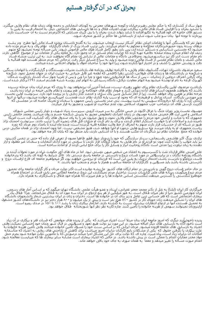 Text Box:  بحرانی که در آن گرفتار هستيمچهار سال از کشتاری که با حکم دولتی رهبردرخيابان و کوچه شهرهای معترض به کودتای انتخاباتی و دخمه های زندان های نظام ولايی ميگذرد. با تشديد بحران و با افزايش فساد های مالی، بيکاری، تورم، اعتياد، طلاق و ده ها نارسايی های اجتماعی ديگر. به احتمال قريب به يقين با دستور آقای خامنه ای قوه قضائيه به تکاپو افتاده تا شايد بتواند شدت بحران را با پی گيری مسايلی که اکثرمردم نسبت به آن حساسيت دارند بپردازند تا توجه آنها  بدان سو جلب شود، شايد از نابسامانی ها حاکم بر کشور منحرف شوند. چهار نفر که وابستگی آنها با مقامات اصلی نظام  آشکار نيست انتخاب ميشوند. بنا به گفته دادستان پرونده فساد مالی آنها مطرح  ودر پشت درهای بسته بدون حضورخبرنگاران محاکمه و محکوم به اعدام ميگردند. باين ترتيب فساد بزرگ از دامان کارگزاران  نظام پاک و به مردم مژده داده ميشود که مفسدين شناسايی و دستگير شده اند، پس بايد بطور کامل فساد های مالی فراموش شوند. باين مسأله توجه نميشود که متهم رديف اول اعلام ميدارد پنجاه صفحه دفاعيه تهيه کرده که جزئيات تمام مسايل در آن وجود دارد. به علاوه يکی از مقامات نيز از موضوع  آگاهی دارد، نام مقام دست اندر کار نيز سانسورميشود. وجزقاضی دادگاه و مقامات عالی از نشانی آن مقام آگاه نخواهند شد. به اين ترتيب منشاء فساد مالی کشف و دامان نظام مقدس از فساد مالی زدوده ميشود و بايد به سراغ مسايل ديگر رفت. درحالی که مردم منتظر هستند قوه قضائيه با دقت و روشنی حقايق را کشف و در اختيار آنها گذارده شود، زيرا آنها خود را صاحبان اموال يا پولهای اختلاس شده ميدانند.سعيد مرتضوی دادستان تهران، گشتاپوی نظام ولايی، با کارنامه توقيف روزنامه ها، بازداشت مديران، نويسندگان و گزارشگران، با اتهامات سنگين  و شکنجه در بازداشتگاه ها و زندان های طولانی، کشتن زهرا کاظمی که لطمه غير قابل جبرانی به حيثيت ايران در جهان تحميل نمود. شکنجه برای گرفتن اعتراف دروغين از زندانيان. ، پس از سال ها فرمانروايی بدون چون و چرا درا وين و پس از تقريبا چهار سال کشتار بازداشت شدگان کهريزک قرعه به نام او نوشته ميشود وبه اتهام معاونت درقتل، دادگاه رسيدگی به اتهام اودر روزسه شنبه هشتم اسفند ۱۳۹۱برگذار شده است.بازداشت مرتضوی اولين پاکسازی نظام برای تطهير رهبری نيست، مسلما آخرين آن نيزنخواهد بود. تا روزی که مردم ايران بدان مرحله نرسيده باشند که بخواهند همچون انسان های آزاده زندگی کنند و طومار نظام های خودکامه را در هم پيچند، و نظام ولايی خيمه در ايران زده باشد، چرخه نظام بر همين روال خواهد گشت. زيرا از آغاز تشکيل چنين پاک سازی و خدمت گذار زدايی را در پرونده خود دارد. سرنوشت اولین نخست وزیر مهندس بازرگان،  انسان صادق و فرهيخته ای که وجود او سبب پايه گذاری نظام شد، همدست امپرياليسم خوانده ميشود، سالها در انزوا زندگی کرد تا روزی که درفرودگاه سوييس به ابديت پيوست. بنی صدر نخستين رئيس جمهور، با سخنان و تحريک خامنه ای در مجلسی که اکثريت کرسی های آن درتصاحب حزب جمهوری اسلامی بود، عدم صلاحيت او تصويب و مجبور به فرار ميگردد.موسوی نخست وزير دوران جنگ با عراق اکنون در حبس خانگی به سر ميبرد، کروبی سرپرست بنياد شهيد، و دوبار رئيس مجلس شورای اسلامی و امين آيت الله خمينی مشابه موسوی در زندان انفرادی نامعلومی مجبور به پذيرش شکنجه جسم و روان ميباشد. محمد خاتمی رئيس جمهوری که با متانت و آرامش خود مردم را مجذوب نظام ولايی نمود، و چهل ميليون نفر را به پای صندوق های رأی کشانيد، آلت دست امريکا ناميده شد و اصلاخات او را خواست استکبار اعلام کردند، و برای بد نام کردن او جنايات قتل های زنجيره ای را ترتيب دادند. سرنوشت احمدی نژاد هنوز در شبکه ای از حدسيات قرار دارد، متهم به انحراف از خط ولايت مطلقه فقيه گرديده است، چنده ماه آينده تا بامداد دوم مرداد که دوره رياست جمهوری او به پايان ميرسد چه سناريو هايی درمورد او اجرا خواهد شد، هنوز مشخص نيست. اما چون احمدی نژاد در همان مکتبی درس خوانده که جمع  مقامات نظام نيز شاگردان آن مکتب هستند و با آن آشنايی دارند، بايد منتظر بود که پايان کار چه خواهد بود.تراژدی بزرگ اکبر هاشمی رفسنجانی، سردار سازندگی که خود را درجدار ديوار قطور ظاهرا مصون از تعرض قرار داده که حتی در تنفس کشيدن  نيز بايد جوانب را نظاره کند، چون دو فرزند او در دام هايی به عنوان گروگان قرار دارند، تا سخنی در مورد آزادی انتخابات و سخنان غير معقول و آزار دهنده به زبان نياورد، زيرا مدتی است دادگاه روحانيت ابراز و وسايل کار را برای خلع لباس کردن از او آماده ساخته است.علی امينی عاقد قرارداد نفت با کنسرسيوم به اعتقاد من شخص ميهن دوستی نبود. اما در ماه های آخر حکومت شاه در مورد تحولات آينده در باشگاه روزنامه نگاران ، در برابرسؤالی در مورد فساد، دروغ و نادرستی در جامعه پاسخ درستی داد � اگر شرايط به گونه ای باشد که پدرخانواده فاسد، دروغگو و نادرست باشد، احتمال نزديک به يقين اين است که فرزندان او نيزچنين خواهند بود، اگر میخواهيم جامعه ای فارع ازفساد، دروع  و نادرستی داشته باشد بايد مسؤلين و  کارگزاران آن جامعه سالم، و همراز با مردم و منتخب آنها باشند.� در حال حاضر فساد، دروع گويی و نادرستی در تمام ارکان های کشور  ما ريشه دوانيده است اکثر دولت مردان و کار گزاران جامعه برای تحميق مردم دروغ ميگويند، رسانه های ملی گزارشات درست دراختيار مردم نميگذارند، اين دروغ درجامعه انعکاس می يابد، فساد در اجتماع همراه خودفقرو تنگدستی را گسترس ميدهد، تنگدستی اساس خانواده ها را بر هم ميريزد، که همراه خود طلاق و ناسازگاری به همراه دارد.خبرگزاری کار ایران (ایلنا) به نقل از دکتر محمد جعفر غفرانی، استاد و عضو هیأت علمی دانشگاه تهران ميگويد که بر اساس آمار های رسمی٬ ایران چهارمین کشور دنیا از نظر میزان طلاق است. به طور میانگین از هر پنج ازدواج در ایران سه مورد آن به طلاق می‌انجامد. چرا؟ طلاق يک بيماری اجتماعی است که فقر حساس ترين عامل و زير بنای آن در خانواده ها است. دختران و زنان در ايران بيشترين شمار دانشجويان دانشگاه های ايران را تشکيل ميدهند زنان جویای کار در کشور ۸۳۰ هزار نفر است و بیش از یک میلیون و ۸۰۰ هزار دختر نیز در دانشگاه‌های کشور مشغول به تحصیل هستند، آنها در ازدواج انتظارات بيشتری نسبت به گذشته دارند. اما آمار بیکاری زنان با رشد ۱۰۰ تا ۱۵۰ در صدی روبرو‌ است. ازاينروزنان نميتوانند سهمی از هزينه خانواده را تأمين کنند. چاره کاربه نظر نظر آنها شوربختانه  طلاق خواهد بود.پديده ناخوشآيند ديگری که امروز جامعه ايران بدان مبتلا است اعتياد ميباشد که  يکی از پديده های جوامعی که فساد، فقر و بيکاری در آن زياد است ناخود آگاه به نارسايی های ديگر اضافه ميشود. در اين مورد نيز دولت هيچ تعهد و مسؤليتی در قبال شهر وندان خود احساس نميکند، وقتی اعتياد به نارسايی های جامعه افزوده ميشود. مردان ايرانی که بر اساس سنت خود را مسؤل تأمين خانواده ميدانند وقتی تأمين هزينه خانواده به علت بيکاری يا نگرفتن خقوق که  يکی از مشکلات رايج کارکنان درايران امروز ميباشد، برای کاهش از ناراحتی های روانی به اعتياد که متأسفانه امکانات آن درايران زياد است، پناه ميبرد. چاره ای که دولت برای حل اين مشکل اجرا ميکند درصورتی که با مأمورين دولت مواجه شود بجرم حمل مواد مخدر مجارات اعدام را ممکن است در پيش داشته باشد. در حالی که اعتياد بيماری است مشابه ساير بيماری ها که ميبايست معالجه شود. اعدام صورت مسأله را تغيير ميدهد و معما  به همان صوری به جای خود باقی خواهد ماند.