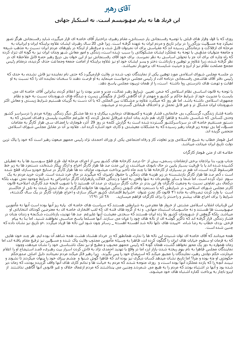 Text Box: آقای رهبر اين فرياد ها نه پيام صهيونيسم است، نه استکبار جهانیروزی که با قول وقرار های قبلی با توصيه رفسنجانی يار دبستانی، مقام رهبری دراختيار آقای خامنه ای قرار ميگيرد، شايد رفسنجانی هرگز تصور نمیکرد چه مسؤليت بزرگی را در برابر تاريخ و مردم ايران به عهده گرفته است. زيرا طی 20 سال رهبری ايشان علاوه براينکه ايران و ايرانيان به مرحله ای ازفلاکت و درماندگی رسيده اند که مقياسی برای آن نميتوان قايل شد، و صرفنظر از اينکه در باورهای مردم ايران نسبت به مذهب شيعه و جامعه متوليان مذهبی با توجه به عملکرد ايشان مشکوکاتی را سبب شده است، زندگی و امور معاش شهر وندان ايران نيز به گونه ای تنزل کرده که راه چاره ای برای آن جز با تحولی اساسی به نظر نميرسد. برای خود آقای رفسنجانی نيز از اين خوان بی دريغ رهبر حصه قابل ملاحظه ای در نظر گرفته شده، زيرا علاوه بر توهين و بازداشت دختر و پسر ايشان خود او نيز علاوه براينکه از امامت جمعه وجماعت حذف گرديده، درمقام رئيس مجمع مصلحت نظام نيز از آبرو و حيثيت شايسته ای برخوردار نميباشد.در جلسه مجلس شورای اسلامی مورد توهين يکی از نمايندگان ذوب شده در ولايت قرارميگيرد که حتی نام نماينده نيز فاش نشده، به حدی که رئيس دفتر آقای هاشمی رفسنجانی درنامه ای، از رئيس مجلس درخواست مينمايد به او فرصت دهند تا سخنان نماينده ای را که نسبت به او اهانت و تهمت های نادرستی روا داشته  است، را از همان تريبون مجلس پاسخ دهد.با توجه به قانون اساسی نظام اسلامی که ضمن تعيين  شرايط رهبر عدالت، مدير و مدبر بودن را نيز اعلام کرده، بنابراين آقای خامنه ای می بايست با مديريت خود از شرايط حاکم بر کشور و مهمتر از آن آگاهی کامل از چگونگی زيست و ديدگاه های شهروندان نسبت به خود و نظام چمهوری اسلامی داشته باشد. اما هر روز که ميگذرد علاوه بر مشکلات بين المللی که با آن دست به گريبان هستيم شرايط زيستی و معاش اکثر شهروندان ايران مشکل تر و غير قابل تحمل تر و اختلاف طبقاتی گسترده تر ميشوند. دامنه فشار زندگی، گرسنگی، بی خانمانی، فشار هزينه و کمبودهای درمانی، بيکاری و ده ها مشکل ديگر زندگی روزانه مردم را درسراسر کشور وحتی کسانی که شانسی داشته و ظاهرا کاری هم دارند بدان اندازه غيرقابل تحمل کرده، که عليرغم حاکميت پليسی و فضای امنيتی که به دستور مستقيم خامنه ای در سرتاسرکشور گسترده شده است به گزارش کلمه در روز 29  آذر، طوماری با امضای سی هزار کارگر به مقامات مسؤل، اما بی توجه زير فرمان رهبر رسيده که به مشکلات معيشتی و کاری خود اشاره کرده اند. علاوه بر آن در مقابل مجلس شورای اسلامی متحصن گزيده اند. اصل طومار خطاب به شيخ الاسلامی وزير تعاون، کار و رفاه اجتماعی يکی از وزرای احمدی نژاد رئيس جمهور مبعوث رهبر است که خود را پاک ترين دولت تاريخ ايران ميداند، ميباشد.خلاصه ای از متن طومار کارگرانجناب وزیر، بنا براذعان برخی ازمقامات رسمی، بیش از ۵۰ درصد کارخانه‌ های کشور پس از اجرای مرحله اول طرح قطع سوبسید ‌ها یا به تعطیلی کشیده شده‌ اند یا با ظرفیت بسیار پایین در حال نابودی‌ ميباشند، در این مدت صد ‌ها هزار کارگر اخراج و ازکار بیکار شده‌اند، دستمزد ها به زیر خط فقرسقوط کرده است، آن هم در بسیاری از کارخانه‌ ها با چند ماه تأخير پرداخت میشود، مزایای ده‌ ها هزار کارگر در صنایع خودرو سازی قطع شده است ، کمر صد ‌ها هزار کارگر بازنشسته در زیر هزینه ‌های زندگی با حقوق ناچیزی که میگیرند در حال خرد شدن است. قدرت خريد مردم به يک سوم  تنزل کرده است. اما شما و سایر دولتمردان نه تنها وقعی به امضا و زندگی فلاکت بارهزاران کارگر دراعتراض به شرایط موجود نمی نهيد، بلکه درکمال بی ‌تفاوتی نسبت به وضعیت کارگران واز این بد‌تر در حالت کارگر ستیزی در صدد آن هستید تا با تصویب لایحه ضد کارگری اصلاحیه قانون کاردر مجلس شورای اسلامی، در شرایطی که با دستمزد های کنونی زندگی میلیون‌ ها خانواده کارگری در حال تبدیل شدن به تلی از خاکستر است  با وارد کردن تبصره‌ای به ماده ۴۱ قانون کار تحت عنوان � شرایط اقتصادی کشور� بیکار سازی و اخراج هزاران کارگر در یک سال گذشته، شرایط را برای اخراج های بیشتر و راحت‌تر را برای کارگران فراهم ميسازيد.      ۲۸ آذر ۱۳۹۱اين قربانيان انقلاب اسلامی مشتی از خروار ها معترضن به شرايطی هستند که سياست های خامنه ای  پايه ريز آنها بوده است آنها نه مأمورين صهيونيست ها هستند و نه جاسوسان استبداد جهانی. و نه از گروه های فتنه ای که لقب افتخاری خامنه ای به معترضين کودتای انتخاباتی او ميباشد. بلکه گروهی از شهروندان کشور بلا زذه ايران هستند که سختی معيشت آنها عليرغم  صد ها تهديد، بازداشت، شکنجه و زندان چنان در فشاز زندگی قرار گرفته اند که ناگزير گوشه ای از ناله های خود را عيان می سازند. آنها مسلما پاسخ مناسبی نخواهند شنيد. اما بنا به پيام  فرخی يزدی خطاب به رضا شاه، � تپيدن های دلها ناله شد آهسته آهسته _ رساتر چون شود اين ناله ها فرياد ميگردد�. و تاريخ نيز نشان داده که چنين شده است.همه ميدانند که آقای خامنه ای توان شنيدن اين ناله ها را ندارد، همانطور که در خرداد هشتاد هشت همه شاهد آن بوده ايم. هر چند خون هايی که به فرمان او سطوح خيابان های ايران را گلگون کرده اند، ظاهرا به وسيله مأمورين مجذوب ولايت پاک شده و مسؤلين نيز ترفيع مقام يافته اند، اما زمان همواره به دور يک محور نخواهد گشت، همان گونه که رئيس جمهور محبوب و مطيع او نيز نمک ناشناسی خود را نشان ميدهد، وچون نمايندگان مجلس ظاهرا به نام بهم ريخته شدن بازار ارز، اما در واقع با تهديد احمدی نژاد به فاش کردن اسرار بيت رهبری، قصد استيضاح او را اعلام ميدارند، حکم دولتی رهبر، نمايندگان را مجبور ميکند که استيضاح خود را پس بگيرند.  زيرا رهبر فکر ميکند مردم نميدانند دليل اصلی صدورحکم حکومتی او چه بوده و چرا؟ اما تاريخ نشان ميدهد کسان ديگری نيز بوده اند که ظاهرا گوش شنوا و  چشم بينای خود را پنهان ميکردند تا نشوند و نبينند آنچه را که بازده عملکرد آنها بوده است، و  روزی متوجه شدند که مردم به خيانت ها و ندانم کاری های آنها واقف گرديده بودند، که زمان دير شده بود و آنها در اشتباه بودند که مردم را به هيچ می شمردند وچنين می پنداشتند که مردم ازعمال خلاف و غير قانونی آنها آگاهی نداشتند  از اينرو ناچار به پرداخت کفاره اشتباه های خود میشوند. 